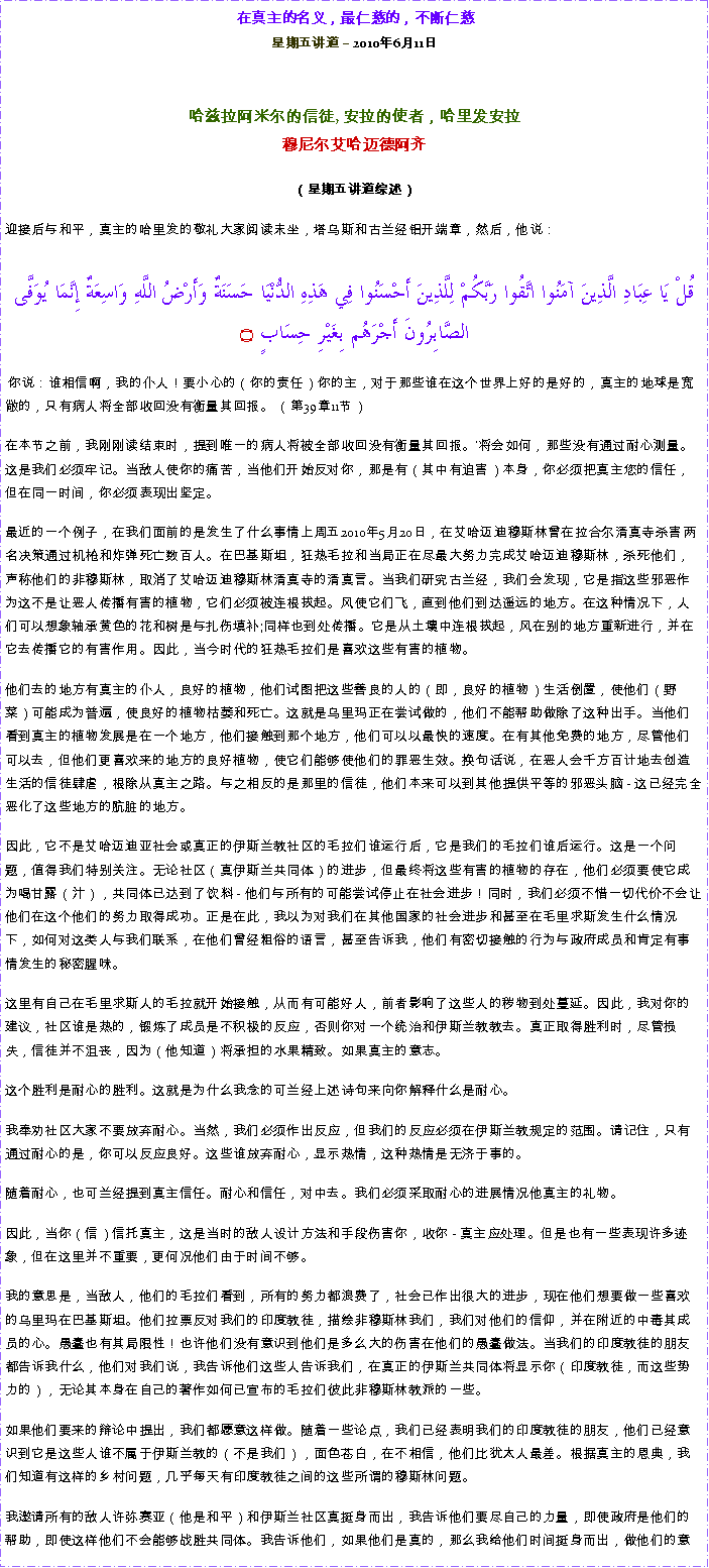 Text Box: 在真主的名义，最仁慈的，不断仁慈星期五讲道  2010年6月11日 哈兹拉阿米尔的信徒, 安拉的使者，哈里发安拉穆尼尔艾哈迈德阿齐  
（星期五讲道综述）迎接后与和平，真主的哈里发的敬礼大家阅读末坐，塔乌斯和古兰经铝开端章，然后，他说：قُلْ يَا عِبَادِ الَّذِينَ آمَنُوا اتَّقُوا رَبَّكُمْ لِلَّذِينَ أَحْسَنُوا فِي هَذِهِ الدُّنْيَا حَسَنَةٌ وَأَرْضُ اللَّهِ وَاسِعَةٌ إِنَّمَا يُوَفَّى الصَّابِرُونَ أَجْرَهُم بِغَيْرِ حِسَابٍ ۝ 你说：谁相信啊，我的仆人！要小心的（你的责任）你的主，对于那些谁在这个世界上好的是好的，真主的地球是宽敞的，只有病人将全部收回没有衡量其回报。 （第39章11节）  在本节之前，我刚刚读结束时，提到唯一的病人将被全部收回没有衡量其回报。'将会如何，那些没有通过耐心测量。这是我们必须牢记。当敌人使你的痛苦，当他们开始反对你，那是有（其中有迫害）本身，你必须把真主您的信任，但在同一时间，你必须表现出坚定。  最近的一个例子，在我们面前的是发生了什么事情上周五2010年5月20日，在艾哈迈迪穆斯林曾在拉合尔清真寺杀害两名决策通过机枪和炸弹死亡数百人。在巴基斯坦，狂热毛拉和当局正在尽最大努力完成艾哈迈迪穆斯林，杀死他们，声称他们的非穆斯林，取消了艾哈迈迪穆斯林清真寺的清真言。当我们研究古兰经，我们会发现，它是指这些邪恶作为这不是让恶人传播有害的植物，它们必须被连根拔起。风使它们飞，直到他们到达遥远的地方。在这种情况下，人们可以想象轴承黄色的花和树是与扎伤填补;同样也到处传播。它是从土壤中连根拔起，风在别的地方重新进行，并在它去传播它的有害作用。因此，当今时代的狂热毛拉们是喜欢这些有害的植物。  他们去的地方有真主的仆人，良好的植物，他们试图把这些善良的人的（即，良好的植物）生活倒置，使他们（野菜）可能成为普遍，使良好的植物枯萎和死亡。这就是乌里玛正在尝试做的，他们不能帮助做除了这种出手。当他们看到真主的植物发展是在一个地方，他们接触到那个地方，他们可以以最快的速度。在有其他免费的地方，尽管他们可以去，但他们更喜欢来的地方的良好植物，使它们能够使他们的罪恶生效。换句话说，在恶人会千方百计地去创造生活的信徒肆虐，根除从真主之路。与之相反的是那里的信徒，他们本来可以到其他提供平等的邪恶头脑 - 这已经完全恶化了这些地方的肮脏的地方。  因此，它不是艾哈迈迪亚社会或真正的伊斯兰教社区的毛拉们谁运行后，它是我们的毛拉们谁后运行。这是一个问题，值得我们特别关注。无论社区（真伊斯兰共同体）的进步，但最终将这些有害的植物的存在，他们必须要使它成为喝甘露（汁），共同体已达到了饮料 - 他们与所有的可能尝试停止在社会进步！同时，我们必须不惜一切代价不会让他们在这个他们的努力取得成功。正是在此，我以为对我们在其他国家的社会进步和甚至在毛里求斯发生什么情况下，如何对这类人与我们联系，在他们曾经粗俗的语言，甚至告诉我，他们有密切接触的行为与政府成员和肯定有事情发生的秘密腥味。  这里有自己在毛里求斯人的毛拉就开始接触，从而有可能好人，前者影响了这些人的秽物到处蔓延。因此，我对你的建议，社区谁是热的，锻炼了成员是不积极的反应，否则你对一个统治和伊斯兰教教去。真正取得胜利时，尽管损失，信徒并不沮丧，因为（他知道）将承担的水果精致。如果真主的意志。  这个胜利是耐心的胜利。这就是为什么我念的可兰经上述诗句来向你解释什么是耐心。  我奉劝社区大家不要放弃耐心。当然，我们必须作出反应，但我们的反应必须在伊斯兰教规定的范围。请记住，只有通过耐心的是，你可以反应良好。这些谁放弃耐心，显示热情，这种热情是无济于事的。  随着耐心，也可兰经提到真主信任。耐心和信任，对中去。我们必须采取耐心的进展情况他真主的礼物。  因此，当你（信）信托真主，这是当时的敌人设计方法和手段伤害你，收你 - 真主应处理。但是也有一些表现许多迹象，但在这里并不重要，更何况他们由于时间不够。  我的意思是，当敌人，他们的毛拉们看到，所有的努力都浪费了，社会已作出很大的进步，现在他们想要做一些喜欢的乌里玛在巴基斯坦。他们拉票反对我们的印度教徒，描绘非穆斯林我们，我们对他们的信仰，并在附近的中毒其成员的心。愚蠢也有其局限性！也许他们没有意识到他们是多么大的伤害在他们的愚蠢做法。当我们的印度教徒的朋友都告诉我什么，他们对我们说，我告诉他们这些人告诉我们，在真正的伊斯兰共同体将显示你（印度教徒，而这些势力的），无论其本身在自己的著作如何已宣布的毛拉们彼此非穆斯林教派的一些。  如果他们要来的辩论中提出，我们都愿意这样做。随着一些论点，我们已经表明我们的印度教徒的朋友，他们已经意识到它是这些人谁不属于伊斯兰教的（不是我们），面色苍白，在不相信，他们比犹太人最差。根据真主的恩典，我们知道有这样的乡村问题，几乎每天有印度教徒之间的这些所谓的穆斯林问题。  我邀请所有的敌人许弥赛亚（他是和平）和伊斯兰社区真挺身而出，我告诉他们要尽自己的力量，即使政府是他们的帮助，即使这样他们不会能够战胜共同体。我告诉他们，如果他们是真的，那么我给他们时间挺身而出，做他们的意