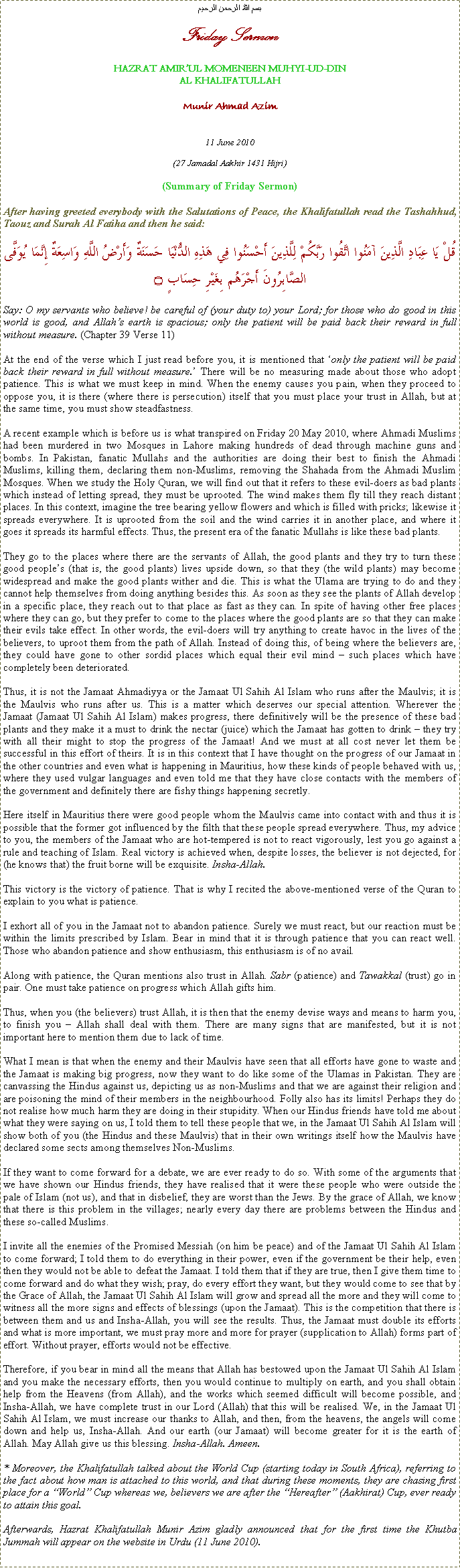 Text Box: بسم الله الرحمن الرحيمFriday SermonHAZRAT AMIRUL MOMENEEN MUHYI-UD-DINAL KHALIFATULLAHMunir Ahmad Azim11 June 2010(27 Jamadal Aakhir 1431 Hijri)(Summary of Friday Sermon)After having greeted everybody with the Salutations of Peace, the Khalifatullah read the Tashahhud, Taouz and Surah Al Fatiha and then he said:قُلْ يَا عِبَادِ الَّذِينَ آمَنُوا اتَّقُوا رَبَّكُمْ لِلَّذِينَ أَحْسَنُوا فِي هَذِهِ الدُّنْيَا حَسَنَةٌ وَأَرْضُ اللَّهِ وَاسِعَةٌ إِنَّمَا يُوَفَّى الصَّابِرُونَ أَجْرَهُم بِغَيْرِ حِسَابٍ ۝Say: O my servants who believe! be careful of (your duty to) your Lord; for those who do good in this world is good, and Allahs earth is spacious; only the patient will be paid back their reward in full without measure. (Chapter 39 Verse 11)At the end of the verse which I just read before you, it is mentioned that only the patient will be paid back their reward in full without measure. There will be no measuring made about those who adopt patience. This is what we must keep in mind. When the enemy causes you pain, when they proceed to oppose you, it is there (where there is persecution) itself that you must place your trust in Allah, but at the same time, you must show steadfastness.A recent example which is before us is what transpired on Friday 20 May 2010, where Ahmadi Muslims had been murdered in two Mosques in Lahore making hundreds of dead through machine guns and bombs. In Pakistan, fanatic Mullahs and the authorities are doing their best to finish the Ahmadi Muslims, killing them, declaring them non-Muslims, removing the Shahada from the Ahmadi Muslim Mosques. When we study the Holy Quran, we will find out that it refers to these evil-doers as bad plants which instead of letting spread, they must be uprooted. The wind makes them fly till they reach distant places. In this context, imagine the tree bearing yellow flowers and which is filled with pricks; likewise it spreads everywhere. It is uprooted from the soil and the wind carries it in another place, and where it goes it spreads its harmful effects. Thus, the present era of the fanatic Mullahs is like these bad plants.They go to the places where there are the servants of Allah, the good plants and they try to turn these good peoples (that is, the good plants) lives upside down, so that they (the wild plants) may become widespread and make the good plants wither and die. This is what the Ulama are trying to do and they cannot help themselves from doing anything besides this. As soon as they see the plants of Allah develop in a specific place, they reach out to that place as fast as they can. In spite of having other free places where they can go, but they prefer to come to the places where the good plants are so that they can make their evils take effect. In other words, the evil-doers will try anything to create havoc in the lives of the believers, to uproot them from the path of Allah. Instead of doing this, of being where the believers are, they could have gone to other sordid places which equal their evil mind  such places which have completely been deteriorated.Thus, it is not the Jamaat Ahmadiyya or the Jamaat Ul Sahih Al Islam who runs after the Maulvis; it is the Maulvis who runs after us. This is a matter which deserves our special attention. Wherever the Jamaat (Jamaat Ul Sahih Al Islam) makes progress, there definitively will be the presence of these bad plants and they make it a must to drink the nectar (juice) which the Jamaat has gotten to drink  they try with all their might to stop the progress of the Jamaat! And we must at all cost never let them be successful in this effort of theirs. It is in this context that I have thought on the progress of our Jamaat in the other countries and even what is happening in Mauritius, how these kinds of people behaved with us, where they used vulgar languages and even told me that they have close contacts with the members of the government and definitely there are fishy things happening secretly.Here itself in Mauritius there were good people whom the Maulvis came into contact with and thus it is possible that the former got influenced by the filth that these people spread everywhere. Thus, my advice to you, the members of the Jamaat who are hot-tempered is not to react vigorously, lest you go against a rule and teaching of Islam. Real victory is achieved when, despite losses, the believer is not dejected, for (he knows that) the fruit borne will be exquisite. Insha-Allah.This victory is the victory of patience. That is why I recited the above-mentioned verse of the Quran to explain to you what is patience.I exhort all of you in the Jamaat not to abandon patience. Surely we must react, but our reaction must be within the limits prescribed by Islam. Bear in mind that it is through patience that you can react well. Those who abandon patience and show enthusiasm, this enthusiasm is of no avail.Along with patience, the Quran mentions also trust in Allah. Sabr (patience) and Tawakkal (trust) go in pair. One must take patience on progress which Allah gifts him.Thus, when you (the believers) trust Allah, it is then that the enemy devise ways and means to harm you, to finish you  Allah shall deal with them. There are many signs that are manifested, but it is not important here to mention them due to lack of time.What I mean is that when the enemy and their Maulvis have seen that all efforts have gone to waste and the Jamaat is making big progress, now they want to do like some of the Ulamas in Pakistan. They are canvassing the Hindus against us, depicting us as non-Muslims and that we are against their religion and are poisoning the mind of their members in the neighbourhood. Folly also has its limits! Perhaps they do not realise how much harm they are doing in their stupidity. When our Hindus friends have told me about what they were saying on us, I told them to tell these people that we, in the Jamaat Ul Sahih Al Islam will show both of you (the Hindus and these Maulvis) that in their own writings itself how the Maulvis have declared some sects among themselves Non-Muslims.If they want to come forward for a debate, we are ever ready to do so. With some of the arguments that we have shown our Hindus friends, they have realised that it were these people who were outside the pale of Islam (not us), and that in disbelief, they are worst than the Jews. By the grace of Allah, we know that there is this problem in the villages; nearly every day there are problems between the Hindus and these so-called Muslims.I invite all the enemies of the Promised Messiah (on him be peace) and of the Jamaat Ul Sahih Al Islam to come forward; I told them to do everything in their power, even if the government be their help, even then they would not be able to defeat the Jamaat. I told them that if they are true, then I give them time to come forward and do what they wish; pray, do every effort they want, but they would come to see that by the Grace of Allah, the Jamaat Ul Sahih Al Islam will grow and spread all the more and they will come to witness all the more signs and effects of blessings (upon the Jamaat). This is the competition that there is between them and us and Insha-Allah, you will see the results. Thus, the Jamaat must double its efforts and what is more important, we must pray more and more for prayer (supplication to Allah) forms part of effort. Without prayer, efforts would not be effective.Therefore, if you bear in mind all the means that Allah has bestowed upon the Jamaat Ul Sahih Al Islam and you make the necessary efforts, then you would continue to multiply on earth, and you shall obtain help from the Heavens (from Allah), and the works which seemed difficult will become possible, and Insha-Allah, we have complete trust in our Lord (Allah) that this will be realised. We, in the Jamaat Ul Sahih Al Islam, we must increase our thanks to Allah, and then, from the heavens, the angels will come down and help us, Insha-Allah. And our earth (our Jamaat) will become greater for it is the earth of Allah. May Allah give us this blessing. Insha-Allah. Ameen.* Moreover, the Khalifatullah talked about the World Cup (starting today in South Africa), referring to the fact about how man is attached to this world, and that during these moments, they are chasing first place for a World Cup whereas we, believers we are after the Hereafter (Aakhirat) Cup, ever ready to attain this goal. Afterwards, Hazrat Khalifatullah Munir Azim gladly announced that for the first time the Khutba Jummah will appear on the website in Urdu (11 June 2010).  