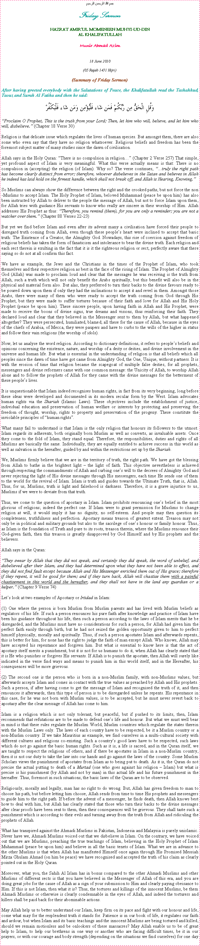 Text Box: بسم الله الرحمن الرحيمFriday SermonHAZRAT AMIRUL MOMENEEN MUHYI-UD-DINAL KHALIFATULLAHMunir Ahmad Azim18 June 2010(05 Rajab 1431 Hijri)(Summary of Friday Sermon)After having greeted everybody with the Salutations of Peace, the Khalifatullah read the Tashahhud, Taouz and Surah Al Fatiha and then he said:وَقُلِ الْحَقُّ مِن رَّبِّكُمْ فَمَن شَاء فَلْيُؤْمِن وَمَن شَاء فَلْيَكْفُرْProclaim O Prophet, This is the truth from your Lord; Then, let him who will, believe, and let him who will, disbelieve. (Chapter 18 Verse 30)Religion is that delicate issue which regulates the lives of human species. But amongst them, there are also some who even say that they have no religion whatsoever. Religious beliefs and freedom has been the foremost subject matter of many studies since the dawn of civilisation. Allah says in the Holy Quran: There is no compulsion in religion (Chapter 2 Verse 257) That simple, yet profound aspect of Islam is very meaningful. What this verse actually means is that: There is no compulsion in (accepting) the religion (of Islam). Why so? The verse continues, truly the right path has become clearly distinct from error; therefore, whoever disbelieves in the Satan and believes in Allah he indeed has laid hold on the firmest handle, which shall not break off, and Allah is Hearing, Knowing. So Muslims can always show the difference between the right and the crooked paths, but not force the non-Muslims to accept Islam. The Holy Prophet of Islam, beloved Muhammad (peace be upon him) has also been instructed by Allah to deliver to the people the message of Allah, but not to force Islam upon them, for Allah tries with guidance His servants to know who really are sincere in their worship of Him. Allah addresses His Prophet as thus: Therefore, you remind (them), for you are only a reminder; you are not a watcher over them. (Chapter 88 Verses 22-23)But yet we find before Islam and even after its advent many a civilisation have forced their people to disregard truth coming from Allah, even though these peoples heart were inclined to accept that basic truth: The Existence of a Creator, the Almighty God. Nowadays, this rise of coercion against freedom of religious beliefs has taken the form of fanaticism and intolerance to bear the divine truth. Each religion and each sect therein is exulting in the fact that it is it the righteous religion or sect, perfectly aware that there saying so do not at all confirm this fact.We have as example, the Jews and the Christians in the times of the Prophet of Islam, who took themselves and their respective religion as best in the face of the rising of Islam. The Prophet of Almighty God (Allah) was made to proclaim loud and clear that the messages he was receiving is the truth from Allah, such a truth which will not only benefit the Arabs spiritually, but this benefit will also be in the physical and material form also. But alas, they preferred to turn their backs to the divine favours ready to be poured down upon them if only they had the inclinations to accept it and revel in them. Amongst those Arabs, there were many of them who were ready to accept the truth coming from God through His Prophet, but they were made to suffer tortures because of their faith and love for Allah and His Holy Prophet (peace be upon him). These sincere people, upon having faith in Allah and His Prophet, were made to receive the boons of divine signs, true dreams and visions, thus reinforcing their faith. They declared loud and clear that they believed in the Messenger sent to them by Allah, but what happened altogether? They were persecuted, humiliated, blamed; all these for the cause of Allah, because in the eyes of the chiefs of Arabia, of Mecca, they were paupers and have to curbs to the wills of the higher in status and follow their vain religions (the worship of idols). Now, let us analyse the word religion. According to dictionary definitions, it refers to peoples beliefs and opinions concerning the existence, nature, and worship of a deity or deities, and divine involvement in the universe and human life. But what is essential in the understanding of religion is that all beliefs which all peoples since the dawn of time have got came from Almighty God, the One, Unique, without partners. It is with the erosion of time that religion became the scapegoat of multiple false deities, for all prophets, messengers and divine reformers came with one common message: the Unicity of Allah, to worship Allah alone and to follow the prophets of Allah for they came with the divine messages for the betterment of these peoples lives. It is unquestionable that Islam indeed recognises human rights, in fact from its very beginning, long before these ideas were developed and documented in its modern secular form by the West. Islam advocates human rights via the Shariah (Islamic Laws). These objectives include the establishment of justice, individual education and preservation of human welfare or interests by protecting and preserving the freedom of thought, worship, rights to property and preservation of the progeny. These constitute the inviolable principles of human rights.What many fail to understand is that Islam is the only religion that honours its followers to the utmost. Islam regards its adherents, both originally born Muslim as well as converts, as invaluable assets. Once they come to the fold of Islam, they stand equal. Therefore, the responsibilities, duties and rights of all Muslims are basically the same. Individually, they are equally entitled to achieve success in this world as well as salvation in the hereafter, guided by and within the restrictions set up by the Shariah.We, Muslims firmly believe that we are in the territory of truth, the right path. We have got the blessing from Allah to bathe in the brightest light  the light of faith. This objective nevertheless is achieved through respecting the commandments of Allah and curbing ones will to the decrees of Almighty God and never rejecting the light of His divine messages through His messengers, each time He sends one of them to the world for the revival of Islam. Islam is truth and guides towards the Ultimate Truth, that is, Allah. Thus, for us, Muslims, truth is light and falsehood is darkness. Therefore, it is a grave injustice to us, Muslims if we were to deviate from that truth. Thus, we come to the question of apostasy in Islam. Islam prohibits renouncing ones belief in the most glorious of religions; indeed the perfect one. If Islam were to grant permission for Muslims to change religion at will, it would imply it has no dignity, no self-esteem. And people may then question its completeness, truthfulness and perfection. Apostasy means treason of greatest extent. Treason may not only be in political and military grounds but also to the sacrilege of ones honour or family honour. Thus, as Islam is the foundation of Truth and pure to its roots, treason therein, where the Muslims renounce their God-given faith, then this treason is greatly disapproved by God Himself and by His prophets and the believers. Allah says in the Quran:They swear by Allah that they did not speak, and certainly they did speak, the word of unbelief, and disbelieved after their Islam, and they had determined upon what they have not been able to effect, and they did not find fault except because Allah and His Messenger enriched them out of His grace; therefore if they repent, it will be good for them; and if they turn back, Allah will chastise them with a painful chastisement in this world and the hereafter, and they shall not have in the land any guardian or a helper. (Chapter 9 Verse 74)Lets look at two examples of Apostasy or Irtidad in Islam: (1) One where the person is born Muslim from Muslim parents and has lived with Muslim beliefs as regulators of his life. If such a person renounces his pure faith after knowledge and practice of Islam have been his guidance throughout his life, then such a person according to the laws of Islam merits that he be disregarded, and the Muslims must have no considerations for such a person, for Allah had given him the perfect faith easily through birth, but he had not seized the golden opportunity given to him to perfect himself physically, morally and spiritually. Thus, if such a person apostates Islam and afterwards repents, this is better for him, for none has the right to judge the faith of man except Allah. Who knows, Allah may have accepted his repentance and forgiven him. But what is essential to know here is that the act of apostasy itself merits a punishment, but it is not for us humans to do it, when Allah has clearly stated that it is He who punishes or forgives His servants. If Allah is to punish the apostate, then Allah will surely like indicated in the verse find ways and means to punish him in this world itself, and in the Hereafter, his consequences will be more grievous.  (2) The second one is the person who is born in a non-Muslim family, with non-Muslims values, but afterwards accepts Islam and comes in contact with the true values as preached by Allah and His prophets. Such a person, if after having come to get the message of Islam and recognised the truth of it, and then renounces it afterwards, then this type of person is to be disregarded unless he repents. His repentance in this case, for he was not born with Muslim values, is to be accepted, but he must never revert back to apostasy after the clear message of Allah has come to him. Islam is a religion which is not only tolerant, but peaceful, but if pushed to its limits, then, Islam recommends that refutations are to be made to defend ones life and honour. But what we must well bear in mind is that these rules regulate the Muslim World, Muslim countries which regulate the states therein with the Muslim Laws only. The laws of each country have to be respected, be it a Muslim country or a non-Muslim country. If we take Mauritius as example, we find ourselves in a multi-cultural society with different cultures and religions co-existing. Such a countrys good laws have to be respected, such laws which do not go against the basic human rights. Such as it is, a life is sacred, and in the Quran itself, we are taught to respect the religions of others, and if there be apostates in Islam in a non-Muslim country, then it is not our duty to take the law into our hands and go against the laws of the country. Some Muslim Scholars views the punishment of apostates from Islam as to being put to death. As it is, the Quran do not precise the actual putting to death of a Murtad (one who goes against his religion  Islam) but what is precise is his punishment (by Allah and not by man) in this actual life and his future punishment in the hereafter. Thus, foremost in such situations, the basic laws of the Quran are to be observed.  Religiously, morally and legally, man has no right to do wrong. But, Allah has given freedom to man to choose his path, but before letting him choose, Allah sends from time to time His prophets and messengers to guide him to the right path. If before the advent of a messenger, he finds death, then Allah knows best how to deal with him, but Allah has clearly stated that those who turn their backs to the divine messages after clear proofs have been sent to them, then their consequences will be grievous. They shall taste such a punishment which is according to their evils and turning away from the truth from Allah and ridiculing the prophets of Allah. What has transpired against the Ahmadi Muslims in Pakistan, Indonesia and Malaysia is purely unislamic. Never have we, Ahmadi Muslims voiced out that we disbelieve in Islam. On the contrary, we have voiced out that we are Muslims, preaching the true teachings of Islam, believing in the Holy Prophet of Islam Muhammad (peace be upon him) and believe in all the basic tenets of Islam. What we are in advance to the other Muslims is that when Allah has manifested Himself once again through His Promised Messiah Mirza Ghulam Ahmad (on him be peace) we have recognised and accepted the truth of his claim as clearly pointed out in the Holy Quran. Moreover, what you, the Sahih Al Islam has in bonus compared to the other Ahmadi Muslims and other Muslims of different sects is that you have believed in the Messenger of Allah of this era, and you are doing great jobs for the cause of Allah as a sign of your submission to Him and clearly paying obeisance to Him. If this is not Islam, then what it is? Thus, the tortures and killings of the innocent Muslims, be them Ahmadi Muslims or otherwise is clearly condemnable in the eyes of Allah, and indeed the torturers and killers shall be paid back for their abominable actions. May Allah help us to better understand our Islam, keep firm on its pace and fight with our honour and life, come what may for the resplendent truth it stands for. Patience is in our book of life, it regulates our faith and ardour, but when Islam and its basic teachings and the innocent Muslims are being tortured and killed, should we remain motionless and be onlookers of these massacres? May Allah enable us to be of great help to Islam, to help our brethrens in one way or another who are facing difficult times, be it in our prayers, or with our courage and body strength (depending on the situations we find ourselves) for one day 