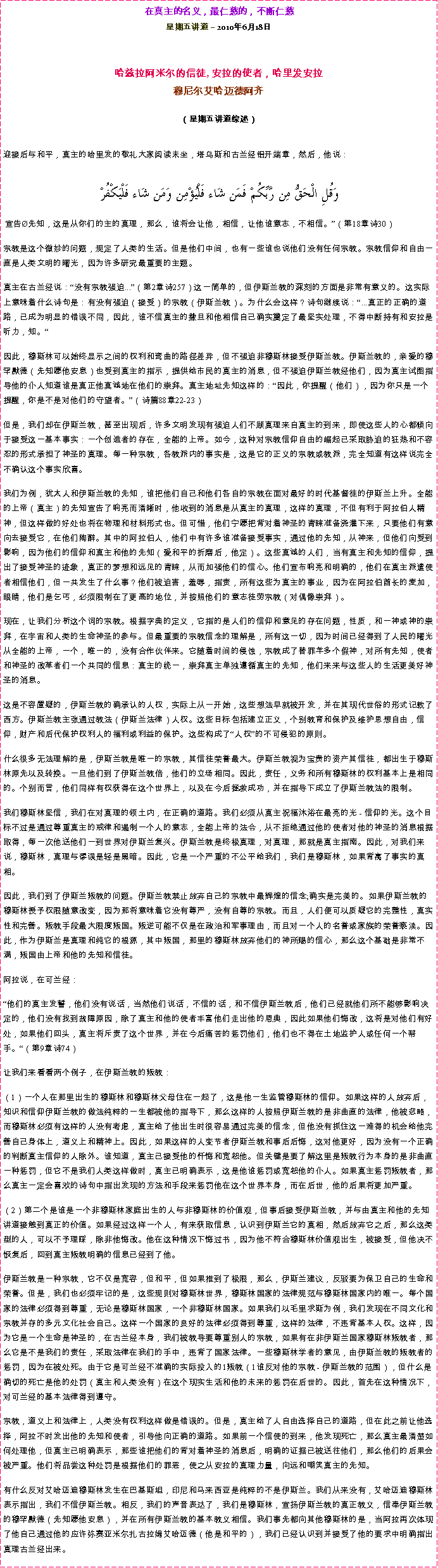 Text Box: 在真主的名义，最仁慈的，不断仁慈星期五讲道  2010年6月18日 哈兹拉阿米尔的信徒, 安拉的使者，哈里发安拉穆尼尔艾哈迈德阿齐  
（星期五讲道综述）迎接后与和平，真主的哈里发的敬礼大家阅读末坐，塔乌斯和古兰经铝开端章，然后，他说：  وَقُلِ الْحَقُّ مِن رَّبِّكُمْ فَمَن شَاء فَلْيُؤْمِن وَمَن شَاء فَلْيَكْفُرْ 宣告先知，这是从你们的主的真理，那么，谁将会让他，相信，让他谁意志，不相信。（第18章诗30） 宗教是这个微妙的问题，规定了人类的生活。但是他们中间，也有一些谁也说他们没有任何宗教。宗教信仰和自由一直是人类文明的曙光，因为许多研究最重要的主题。 真主在古兰经说：没有宗教强迫...（第2章诗257）这一简单的，但伊斯兰教的深刻的方面是非常有意义的。这实际上意味着什么诗句是：有没有强迫（接受）的宗教（伊斯兰教）。为什么会这样？诗句继续说：...真正的正确的道路，已成为明显的错误不同，因此，谁不信真主的撒旦和他相信自己确实奠定了最坚实处理，不得中断持有和安拉是听力，知。 因此，穆斯林可以始终显示之间的权利和弯曲的路径差异，但不强迫非穆斯林接受伊斯兰教。伊斯兰教的，亲爱的穆罕默德（先知愿他安息）也受到真主的指示，提供给市民的真主的消息，但不强迫伊斯兰教经他们，因为真主试图指导他的仆人知道谁是真正他真诚地在他们的崇拜。真主地址先知这样的：因此，你提醒（他们），因为你只是一个提醒，你是不是对他们的守望者。（诗篇88章22-23） 但是，我们却在伊斯兰教，甚至出现后，许多文明发现有强迫人们不顾真理来自真主的到来，即使这些人的心都倾向于接受这一基本事实：一个创造者的存在，全能的上帝。如今，这种对宗教信仰自由的崛起已采取胁迫的狂热和不容忍的形式承担了神圣的真理。每一种宗教，各教派内的事实是，这是它的正义的宗教或教派，完全知道有这样说完全不确认这个事实欣喜。 我们为例，犹太人和伊斯兰教的先知，谁把他们自己和他们各自的宗教在面对最好的时代基督徒的伊斯兰上升。全能的上帝（真主）的先知宣告了响亮而清晰时，他收到的消息是从真主的真理，这样的真理，不但有利于阿拉伯人精神，但这样做的好处也将在物理和材料形式也。但可惜，他们宁愿把背对着神圣的青睐准备浇灌下来，只要他们有意向去接受它，在他们陶醉。其中的阿拉伯人，他们中有许多谁准备接受事实，通过他的先知，从神来，但他们向受到影响，因为他们的信仰和真主和他的先知（爱和平的折磨后，他定）。这些真诚的人们，当有真主和先知的信仰，提出了接受神圣的迹象，真正的梦想和远见的青睐，从而加强他们的信心。他们宣布响亮和明确的，他们在真主派遣使者相信他们，但一共发生了什么事？他们被迫害，羞辱，指责，所有这些为真主的事业，因为在阿拉伯酋长的麦加，眼睛，他们是乞丐，必须限制在了更高的地位，并按照他们的意志徒劳宗教（对偶像崇拜）。 现在，让我们分析这个词的宗教。根据字典的定义，它指的是人们的信仰和意见的存在问题，性质，和一神或神的崇拜，在宇宙和人类的生命神圣的参与。但最重要的宗教信念的理解是，所有这一切，因为时间已经得到了人民的曙光从全能的上帝，一个，唯一的，没有合作伙伴来。它随着时间的侵蚀，宗教成了替罪羊多个假神，对所有先知，使者和神圣的改革者们一个共同的信息：真主的统一，崇拜真主单独遵循真主的先知，他们来来与这些人的生活更美好神圣的消息。 这是不容置疑的，伊斯兰教的确承认的人权，实际上从一开始，这些想法早就被开发，并在其现代世俗的形式记载了西方。伊斯兰教主张通过教法（伊斯兰法律）人权。这些目标包括建立正义，个别教育和保护及维护思想自由，信仰，财产和后代保护权利人的福利或利益的保护。这些构成了人权的不可侵犯的原则。 什么很多无法理解的是，伊斯兰教是唯一的宗教，其信徒荣誉最大。伊斯兰教视为宝贵的资产其信徒，都出生于穆斯林原先以及转换。一旦他们到了伊斯兰教倍，他们的立场相同。因此，责任，义务和所有穆斯林的权利基本上是相同的。个别而言，他们同样有权获得在这个世界上，以及在今后拯救成功，并在指导下成立了伊斯兰教法的限制。 我们穆斯林坚信，我们在对真理的领土内，在正确的道路。我们必须从真主祝福沐浴在最亮的光 - 信仰的光。这个目标不过是通过尊重真主的戒律和遏制一个人的意志，全能上帝的法令，从不拒绝通过他的使者对他的神圣的消息根据取得，每一次他送他们一到世界对伊斯兰复兴。伊斯兰教是终极真理，对真理，那就是真主指南。因此，对我们来说，穆斯林，真理与谬误是轻是黑暗。因此，它是一个严重的不公平给我们，我们是穆斯林，如果背离了事实的真相。 因此，我们到了伊斯兰叛教的问题。伊斯兰教禁止放弃自己的宗教中最辉煌的信念;确实是完美的。如果伊斯兰教的穆斯林授予权限随意改变，因为那将意味着它没有尊严，没有自尊的宗教。而且，人们便可以质疑它的完整性，真实性和完善。叛教手段最大限度叛国。叛逆可能不仅是在政治和军事理由，而且对一个人的名誉或家族的荣誉亵渎。因此，作为伊斯兰是真理和纯它的根源，其中叛国，那里的穆斯林放弃他们的神所赐的信心，那么这个基础是非常不满，叛国由上帝和他的先知和信徒。 阿拉说，在可兰经： 他们的真主发誓，他们没有说话，当然他们说话，不信的话，和不信伊斯兰教后，他们已经就他们所不能够影响决定的，他们没有找到故障原因，除了真主和他的使者丰富他们走出他的恩典，因此如果他们悔改，这将是对他们有好处，如果他们回头，真主将斥责了这个世界，并在今后痛苦的惩罚他们，他们也不得在土地监护人或任何一个帮手。（第9章诗74） 让我们来看看两个例子，在伊斯兰教的叛教： （1）一个人在那里出生的穆斯林和穆斯林父母住在一起了，这是他一生监管穆斯林的信仰。如果这样的人放弃后，知识和信仰伊斯兰教的做法纯粹的一生都被他的指导下，那么这样的人按照伊斯兰教的是非曲直的法律，他被忽略，而穆斯林必须有这样的人没有考虑，真主给了他出生时很容易通过完美的信念，但他没有抓住这一难得的机会给他完善自己身体上，道义上和精神上。因此，如果这样的人变节者伊斯兰教和事后后悔，这对他更好，因为没有一个正确的判断真主信仰的人除外。谁知道，真主已接受他的忏悔和宽恕他。但关键是要了解这里是叛教行为本身的是非曲直一种惩罚，但它不是我们人类这样做时，真主已明确表示，这是他谁惩罚或宽恕他的仆人。如果真主惩罚叛教者，那么真主一定会喜欢的诗句中指出发现的方法和手段来惩罚他在这个世界本身，而在后世，他的后果将更加严重。 （2）第二个是谁是一个非穆斯林家庭出生的人与非穆斯林的价值观，但事后接受伊斯兰教，并与由真主和他的先知讲道接触到真正的价值。如果经过这样一个人，有来获取信息，认识到伊斯兰它的真相，然后放弃它之后，那么这类型的人，可以不予理睬，除非他悔改。他在这种情况下悔过书，因为他不符合穆斯林价值观出生，被接受，但他决不恢复后，回到真主叛教明确的信息已经到了他。 伊斯兰教是一种宗教，它不仅是宽容，但和平，但如果推到了极限，那么，伊斯兰建议，反驳要为保卫自己的生命和荣誉。但是，我们也必须牢记的是，这些规则对穆斯林世界，穆斯林国家的法律规范与穆斯林国家内的唯一。每个国家的法律必须得到尊重，无论是穆斯林国家，一个非穆斯林国家。如果我们以毛里求斯为例，我们发现在不同文化和宗教并存的多元文化社会自己。这样一个国家的良好的法律必须得到尊重，这样的法律，不违背基本人权。这样，因为它是一个生命是神圣的，在古兰经本身，我们被教导要尊重别人的宗教，如果有在非伊斯兰国家穆斯林叛教者，那么它是不是我们的责任，采取法律在我们的手中，违背了国家法律。一些穆斯林学者的意见，由伊斯兰教的叛教者的惩罚，因为在被处死。由于它是可兰经不准确的实际投入的1叛教（1谁反对他的宗教 - 伊斯兰教的范围），但什么是确切的死亡是他的处罚（真主和人类没有）在这个现实生活和他的未来的惩罚在后世的。因此，首先在这种情况下，对可兰经的基本法律得到遵守。 宗教，道义上和法律上，人类没有权利这样做是错误的。但是，真主给了人自由选择自己的道路，但在此之前让他选择，阿拉不时发出他的先知和使者，引导他向正确的道路。如果前一个信使的到来，他发现死亡，那么真主最清楚如何处理他，但真主已明确表示，那些谁把他们的背对着神圣的消息后，明确的证据已被送往他们，那么他们的后果会被严重。他们将品尝这种处罚是根据他们的罪恶，使之从安拉的真理力量，向远和嘲笑真主的先知。 有什么反对艾哈迈迪穆斯林发生在巴基斯坦，印尼和马来西亚是纯粹的不是伊斯兰。我们从来没有，艾哈迈迪穆斯林表示指出，我们不信伊斯兰教。相反，我们的声音表达了，我们是穆斯林，宣扬伊斯兰教的真正教义，信奉伊斯兰教的穆罕默德（先知愿他安息），并在所有伊斯兰教的基本教义相信。我们事先都向其他穆斯林的是，当阿拉再次体现了他自己通过他的应许弥赛亚米尔扎古拉姆艾哈迈德（他是和平的），我们已经认识到并接受了他的要求中明确指出真理古兰经出来。