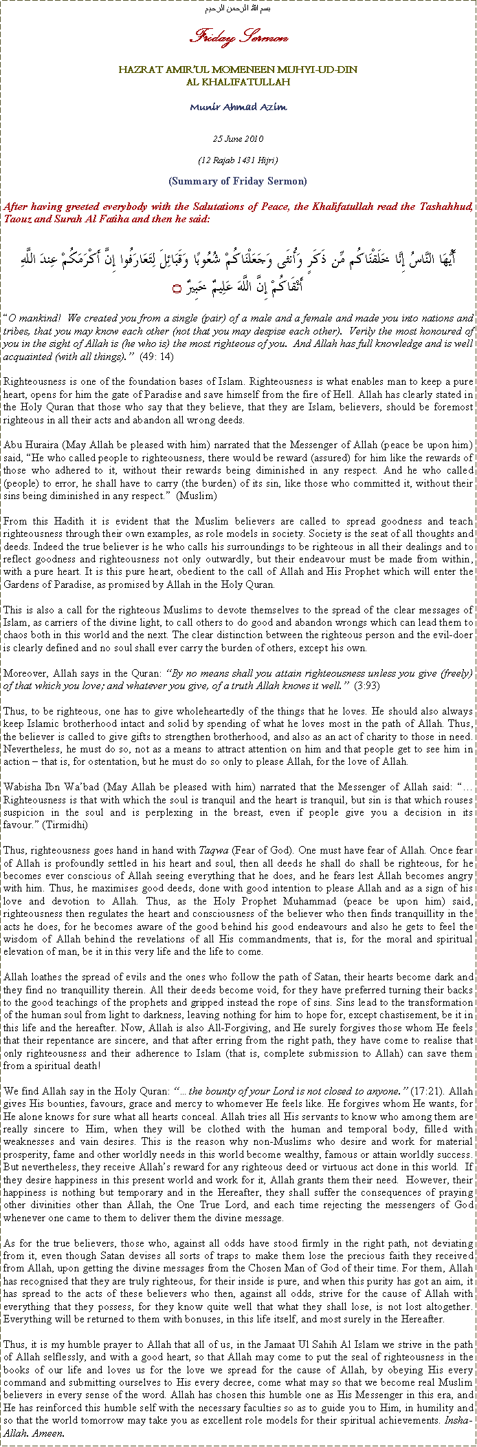 Text Box: بسم الله الرحمن الرحيمFriday SermonHAZRAT AMIRUL MOMENEEN MUHYI-UD-DINAL KHALIFATULLAHMunir Ahmad Azim25 June 2010(12 Rajab 1431 Hijri)(Summary of Friday Sermon)After having greeted everybody with the Salutations of Peace, the Khalifatullah read the Tashahhud, Taouz and Surah Al Fatiha and then he said:أَيُّهَا النَّاسُ إِنَّا خَلَقْنَاكُم مِّن ذَكَرٍ وَأُنثَى وَجَعَلْنَاكُمْ شُعُوبًا وَقَبَائِلَ لِتَعَارَفُوا إِنَّ أَكْرَمَكُمْ عِندَ اللَّهِ أَتْقَاكُمْ إِنَّ اللَّهَ عَلِيمٌ خَبِيرٌ ۝O mankind!  We created you from a single (pair) of a male and a female and made you into nations and tribes, that you may know each other (not that you may despise each other).  Verily the most honoured of you in the sight of Allah is (he who is) the most righteous of you.  And Allah has full knowledge and is well acquainted (with all things).  (49: 14)Righteousness is one of the foundation bases of Islam. Righteousness is what enables man to keep a pure heart, opens for him the gate of Paradise and save himself from the fire of Hell. Allah has clearly stated in the Holy Quran that those who say that they believe, that they are Islam, believers, should be foremost righteous in all their acts and abandon all wrong deeds.Abu Huraira (May Allah be pleased with him) narrated that the Messenger of Allah (peace be upon him) said, He who called people to righteousness, there would be reward (assured) for him like the rewards of those who adhered to it, without their rewards being diminished in any respect. And he who called (people) to error, he shall have to carry (the burden) of its sin, like those who committed it, without their sins being diminished in any respect.  (Muslim) From this Hadith it is evident that the Muslim believers are called to spread goodness and teach righteousness through their own examples, as role models in society. Society is the seat of all thoughts and deeds. Indeed the true believer is he who calls his surroundings to be righteous in all their dealings and to reflect goodness and righteousness not only outwardly, but their endeavour must be made from within, with a pure heart. It is this pure heart, obedient to the call of Allah and His Prophet which will enter the Gardens of Paradise, as promised by Allah in the Holy Quran. This is also a call for the righteous Muslims to devote themselves to the spread of the clear messages of Islam, as carriers of the divine light, to call others to do good and abandon wrongs which can lead them to chaos both in this world and the next. The clear distinction between the righteous person and the evil-doer is clearly defined and no soul shall ever carry the burden of others, except his own. Moreover, Allah says in the Quran: By no means shall you attain righteousness unless you give (freely) of that which you love; and whatever you give, of a truth Allah knows it well.  (3:93)   Thus, to be righteous, one has to give wholeheartedly of the things that he loves. He should also always keep Islamic brotherhood intact and solid by spending of what he loves most in the path of Allah. Thus, the believer is called to give gifts to strengthen brotherhood, and also as an act of charity to those in need. Nevertheless, he must do so, not as a means to attract attention on him and that people get to see him in action  that is, for ostentation, but he must do so only to please Allah, for the love of Allah. Wabisha Ibn Wabad (May Allah be pleased with him) narrated that the Messenger of Allah said: Righteousness is that with which the soul is tranquil and the heart is tranquil, but sin is that which rouses suspicion in the soul and is perplexing in the breast, even if people give you a decision in its favour. (Tirmidhi)Thus, righteousness goes hand in hand with Taqwa (Fear of God). One must have fear of Allah. Once fear of Allah is profoundly settled in his heart and soul, then all deeds he shall do shall be righteous, for he becomes ever conscious of Allah seeing everything that he does, and he fears lest Allah becomes angry with him. Thus, he maximises good deeds, done with good intention to please Allah and as a sign of his love and devotion to Allah. Thus, as the Holy Prophet Muhammad (peace be upon him) said, righteousness then regulates the heart and consciousness of the believer who then finds tranquillity in the acts he does, for he becomes aware of the good behind his good endeavours and also he gets to feel the wisdom of Allah behind the revelations of all His commandments, that is, for the moral and spiritual elevation of man, be it in this very life and the life to come.  Allah loathes the spread of evils and the ones who follow the path of Satan, their hearts become dark and they find no tranquillity therein. All their deeds become void, for they have preferred turning their backs to the good teachings of the prophets and gripped instead the rope of sins. Sins lead to the transformation of the human soul from light to darkness, leaving nothing for him to hope for, except chastisement, be it in this life and the hereafter. Now, Allah is also All-Forgiving, and He surely forgives those whom He feels that their repentance are sincere, and that after erring from the right path, they have come to realise that only righteousness and their adherence to Islam (that is, complete submission to Allah) can save them from a spiritual death! We find Allah say in the Holy Quran: the bounty of your Lord is not closed to anyone. (17:21). Allah gives His bounties, favours, grace and mercy to whomever He feels like. He forgives whom He wants, for He alone knows for sure what all hearts conceal. Allah tries all His servants to know who among them are really sincere to Him, when they will be clothed with the human and temporal body, filled with weaknesses and vain desires. This is the reason why non-Muslims who desire and work for material prosperity, fame and other worldly needs in this world become wealthy, famous or attain worldly success.  But nevertheless, they receive Allahs reward for any righteous deed or virtuous act done in this world.  If they desire happiness in this present world and work for it, Allah grants them their need.  However, their happiness is nothing but temporary and in the Hereafter, they shall suffer the consequences of praying other divinities other than Allah, the One True Lord, and each time rejecting the messengers of God whenever one came to them to deliver them the divine message.As for the true believers, those who, against all odds have stood firmly in the right path, not deviating from it, even though Satan devises all sorts of traps to make them lose the precious faith they received from Allah, upon getting the divine messages from the Chosen Man of God of their time. For them, Allah has recognised that they are truly righteous, for their inside is pure, and when this purity has got an aim, it has spread to the acts of these believers who then, against all odds, strive for the cause of Allah with everything that they possess, for they know quite well that what they shall lose, is not lost altogether. Everything will be returned to them with bonuses, in this life itself, and most surely in the Hereafter. Thus, it is my humble prayer to Allah that all of us, in the Jamaat Ul Sahih Al Islam we strive in the path of Allah selflessly, and with a good heart, so that Allah may come to put the seal of righteousness in the books of our life and loves us for the love we spread for the cause of Allah, by obeying His every command and submitting ourselves to His every decree, come what may so that we become real Muslim believers in every sense of the word. Allah has chosen this humble one as His Messenger in this era, and He has reinforced this humble self with the necessary faculties so as to guide you to Him, in humility and so that the world tomorrow may take you as excellent role models for their spiritual achievements. Insha-Allah. Ameen.