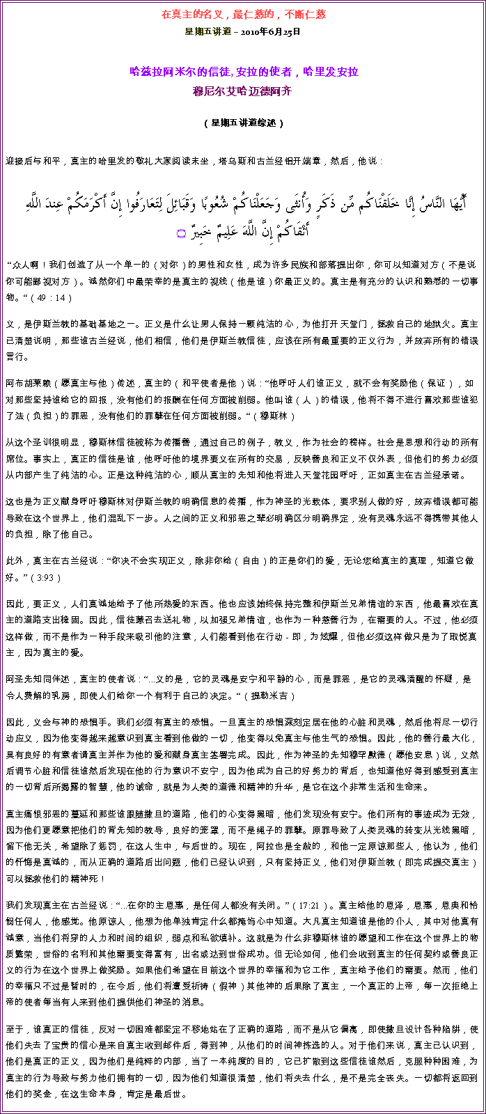 Text Box: 在真主的名义，最仁慈的，不断仁慈星期五讲道  2010年6月25日 哈兹拉阿米尔的信徒, 安拉的使者，哈里发安拉穆尼尔艾哈迈德阿齐  
（星期五讲道综述）迎接后与和平，真主的哈里发的敬礼大家阅读末坐，塔乌斯和古兰经铝开端章，然后，他说：  أَيُّهَا النَّاسُ إِنَّا خَلَقْنَاكُم مِّن ذَكَرٍ وَأُنثَى وَجَعَلْنَاكُمْ شُعُوبًا وَقَبَائِلَ لِتَعَارَفُوا إِنَّ أَكْرَمَكُمْ عِندَ اللَّهِ أَتْقَاكُمْ إِنَّ اللَّهَ عَلِيمٌ خَبِيرٌ ۝ 众人啊！我们创造了从一个单一的（对你）的男性和女性，成为许多民族和部落提出你，你可以知道对方（不是说你可能鄙视对方）。诚然你们中最荣幸的是真主的视线（他是谁）你最正义的。真主是有充分的认识和熟悉的一切事物。（49：14） 义，是伊斯兰教的基础基地之一。正义是什么让男人保持一颗纯洁的心，为他打开天堂门，拯救自己的地狱火。真主已清楚说明，那些谁古兰经说，他们相信，他们是伊斯兰教信徒，应该在所有最重要的正义行为，并放弃所有的错误言行。 阿布胡莱赖（愿真主与他）传述，真主的（和平使者是他）说：他呼吁人们谁正义，就不会有奖励他（保证），如对那些坚持谁给它的回报，没有他们的报酬在任何方面被削弱。他叫谁（人）的错误，他将不得不进行喜欢那些谁犯了法（负担）的罪恶，没有他们的罪孽在任何方面被削弱。（穆斯林） 从这个圣训很明显，穆斯林信徒被称为传播善，通过自己的例子，教义，作为社会的榜样。社会是思想和行动的所有席位。事实上，真正的信徒是谁，他呼吁他的境界要义在所有的交易，反映善良和正义不仅外表，但他们的努力必须从内部产生了纯洁的心。正是这种纯洁的心，顺从真主的先知和他将进入天堂花园呼吁，正如真主在古兰经承诺。 这也是为正义献身呼吁穆斯林对伊斯兰教的明确信息的传播，作为神圣的光载体，要求别人做的好，放弃错误都可能导致在这个世界上，他们混乱下一步。人之间的正义和邪恶之辈必明确区分明确界定，没有灵魂永远不得携带其他人的负担，除了他自己。 此外，真主在古兰经说：你决不会实现正义，除非你给（自由）的正是你们的爱，无论您给真主的真理，知道它做好。（3:93） 因此，要正义，人们真诚地给予了他所热爱的东西。他也应该始终保持完整和伊斯兰兄弟情谊的东西，他最喜欢在真主的道路支出稳固。因此，信徒蒙召去送礼物，以加强兄弟情谊，也作为一种慈善行为，在需要的人。不过，他必须这样做，而不是作为一种手段来吸引他的注意，人们能看到他在行动 - 即，为炫耀，但他必须这样做只是为了取悦真主，因为真主的爱。 阿圣先知同伴述，真主的使者说：...义的是，它的灵魂是安宁和平静的心，而是罪恶，是它的灵魂清醒的怀疑，是令人费解的乳房，即使人们给你一个有利于自己的决定。（提勒米吉） 因此，义会与神的恐惧手。我们必须有真主的恐惧。一旦真主的恐惧深刻定居在他的心脏和灵魂，然后他将尽一切行动应义，因为他变得越来越意识到真主看到他做的一切，他变得以免真主与他生气的恐惧。因此，他的善行最大化，具有良好的有意者请真主并作为他的爱和献身真主签署完成。因此，作为神圣的先知穆罕默德（愿他安息）说，义然后调节心脏和信徒谁然后发现在他的行为意识不安宁，因为他成为自己的好努力的背后，也知道他好得到感受到真主的一切背后所揭露的智慧，他的诫命，就是为人类的道德和精神的升华，是它在这个非常生活和生命来。 真主痛恨邪恶的蔓延和那些谁跟随撒旦的道路，他们的心变得黑暗，他们发现没有安宁。他们所有的事迹成为无效，因为他们更愿意把他们的背先知的教导，良好的笼罩，而不是绳子的罪孽。原罪导致了人类灵魂的转变从光线黑暗，留下他无关，希望除了惩罚，在这人生中，与后世的。现在，阿拉也是全赦的，和他一定原谅那些人，他认为，他们的忏悔是真诚的，而从正确的道路后出问题，他们已经认识到，只有坚持正义，他们对伊斯兰教（即完成提交真主）可以拯救他们的精神死！ 我们发现真主在古兰经说：...在你的主恩惠，是任何人都没有关闭。（17:21）。真主给他的恩泽，恩惠，恩典和怜悯任何人，他感觉。他原谅人，他想为他单独肯定什么都掩饰心中知道。大凡真主知道谁是他的仆人，其中对他真有诚意，当他们将穿的人力和时间的组织，弱点和私欲填补。这就是为什么非穆斯林谁的愿望和工作在这个世界上的物质繁荣，世俗的名利和其他需要变得富有，出名或达到世俗成功。但无论如何，他们会收到真主的任何契约或善良正义的行为在这个世界上做奖励。如果他们希望在目前这个世界的幸福和为它工作，真主给予他们的需要。然而，他们的幸福只不过是暂时的，在今后，他们将遭受祈祷（假神）其他神的后果除了真主，一个真正的上帝，每一次拒绝上帝的使者每当有人来到他们提供他们神圣的消息。 至于，谁真正的信徒，反对一切困难都坚定不移地站在了正确的道路，而不是从它偏离，即使撒旦设计各种陷阱，使他们失去了宝贵的信心是来自真主收到邮件后，得到神，从他们的时间神拣选的人。对于他们来说，真主已认识到，他们是真正的正义，因为他们是纯粹的内部，当了一本纯度的目的，它已扩散到这些信徒谁然后，克服种种困难，为真主的行为导致与努力他们拥有的一切，因为他们知道很清楚，他们将失去什么，是不是完全丧失。一切都将返回到他们的奖金，在这生命本身，肯定是最后世。