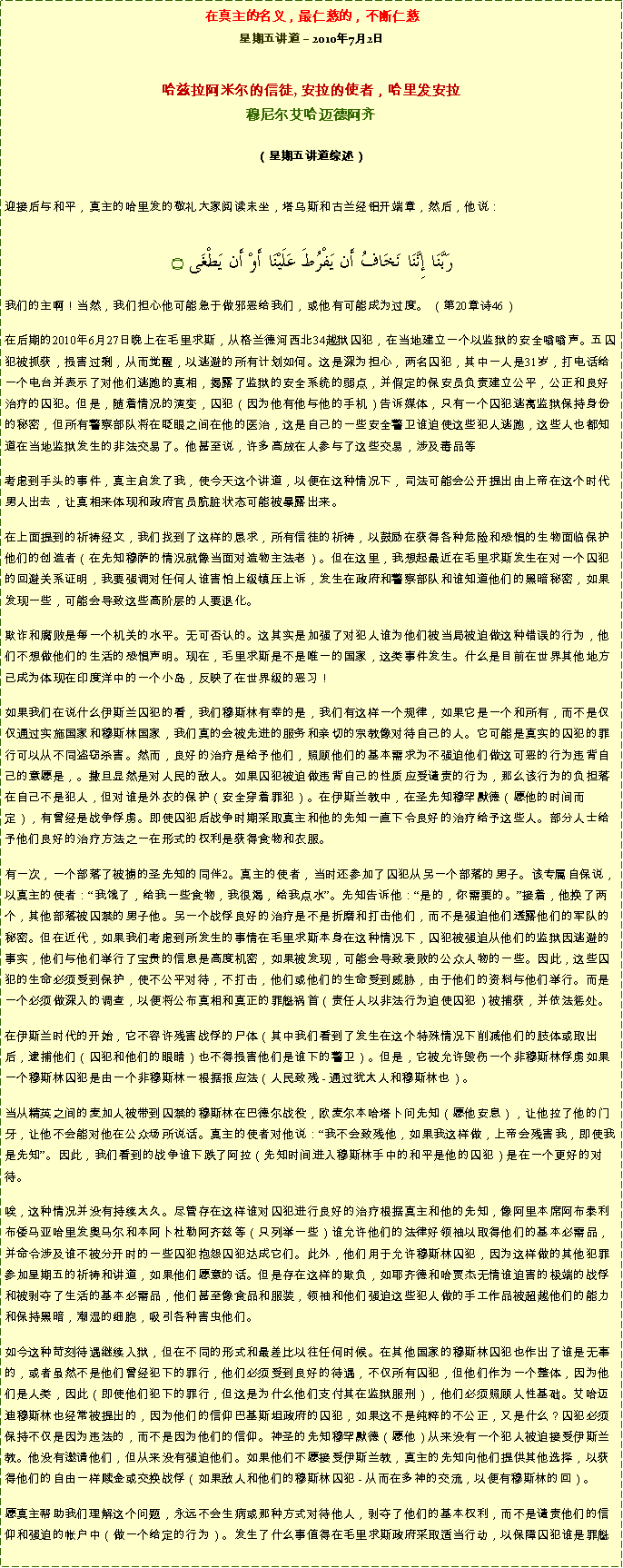 Text Box: 在真主的名义，最仁慈的，不断仁慈星期五讲道  2010年7月2日 哈兹拉阿米尔的信徒, 安拉的使者，哈里发安拉穆尼尔艾哈迈德阿齐  
（星期五讲道综述）迎接后与和平，真主的哈里发的敬礼大家阅读末坐，塔乌斯和古兰经铝开端章，然后，他说： رَبَّنَا إِنَّنَا نَخَافُ أَن يَفْرُطَ عَلَيْنَا أَوْ أَن يَطْغَى ۝我们的主啊！当然，我们担心他可能急于做邪恶给我们，或他有可能成为过度。 （第20章诗46） 在后期的2010年6月27日晚上在毛里求斯，从格兰德河西北34越狱囚犯，在当地建立一个以监狱的安全嗡嗡声。五囚犯被抓获，损害过剩，从而觉醒，以逃避的所有计划如何。这是深为担心，两名囚犯，其中一人是31岁，打电话给一个电台并表示了对他们逃跑的真相，揭露了监狱的安全系统的弱点，并假定的保安员负责建立公平，公正和良好治疗的囚犯。但是，随着情况的演变，囚犯（因为他有他与他的手机）告诉媒体，只有一个囚犯逃离监狱保持身份的秘密，但所有警察部队将在眨眼之间在他的医治，这是自己的一些安全警卫谁迫使这些犯人逃跑，这些人也都知道在当地监狱发生的非法交易了。他甚至说，许多高放在人参与了这些交易，涉及毒品等 考虑到手头的事件，真主启发了我，使今天这个讲道，以便在这种情况下，司法可能会公开提出由上帝在这个时代男人出去，让真相来体现和政府官员肮脏状态可能被暴露出来。 在上面提到的祈祷经文，我们找到了这样的恳求，所有信徒的祈祷，以鼓励在获得各种危险和恐惧的生物面临保护他们的创造者（在先知穆萨的情况就像当面对造物主法老）。但在这里，我想起最近在毛里求斯发生在对一个囚犯的回避关系证明，我要强调对任何人谁害怕上级镇压上诉，发生在政府和警察部队和谁知道他们的黑暗秘密，如果发现一些，可能会导致这些高阶层的人要退化。 欺诈和腐败是每一个机关的水平。无可否认的。这其实是加强了对犯人谁为他们被当局被迫做这种错误的行为，他们不想做他们的生活的恐惧声明。现在，毛里求斯是不是唯一的国家，这类事件发生。什么是目前在世界其他地方已成为体现在印度洋中的一个小岛，反映了在世界级的恶习！ 如果我们在说什么伊斯兰囚犯的看，我们穆斯林有幸的是，我们有这样一个规律，如果它是一个和所有，而不是仅仅通过实施国家和穆斯林国家，我们真的会被先进的服务和亲切的宗教像对待自己的人。它可能是真实的囚犯的罪行可以从不同盗窃杀害。然而，良好的治疗是给予他们，照顾他们的基本需求为不强迫他们做这可恶的行为违背自己的意愿是，。撒旦显然是对人民的敌人。如果囚犯被迫做违背自己的性质应受谴责的行为，那么该行为的负担落在自己不是犯人，但对谁是外衣的保护（安全穿着罪犯）。在伊斯兰教中，在圣先知穆罕默德（愿他的时间而定），有曾经是战争俘虏。即使囚犯后战争时期采取真主和他的先知一直下令良好的治疗给予这些人。部分人士给予他们良好的治疗方法之一在形式的权利是获得食物和衣服。 有一次，一个部落了被掳的圣先知的同伴2。真主的使者，当时还参加了囚犯从另一个部落的男子。该专属自保说，以真主的使者：我饿了，给我一些食物，我很渴，给我点水。先知告诉他：是的，你需要的。接着，他换了两个，其他部落被囚禁的男子他。另一个战俘良好的治疗是不是折磨和打击他们，而不是强迫他们透露他们的军队的秘密。但在近代，如果我们考虑到所发生的事情在毛里求斯本身在这种情况下，囚犯被强迫从他们的监狱因逃避的事实，他们与他们举行了宝贵的信息是高度机密，如果被发现，可能会导致衰败的公众人物的一些。因此，这些囚犯的生命必须受到保护，使不公平对待，不打击，他们或他们的生命受到威胁，由于他们的资料与他们举行。而是一个必须做深入的调查，以便将公布真相和真正的罪魁祸首（责任人以非法行为迫使囚犯）被捕获，并依法惩处。 在伊斯兰时代的开始，它不容许残害战俘的尸体（其中我们看到了发生在这个特殊情况下削减他们的肢体或取出后，逮捕他们（囚犯和他们的眼睛）也不得损害他们是谁下的警卫）。但是，它被允许毁伤一个非穆斯林俘虏如果一个穆斯林囚犯是由一个非穆斯林一根据报应法（人民致残 - 通过犹太人和穆斯林也）。 当从精英之间的麦加人被带到囚禁的穆斯林在巴德尔战役，欧麦尔本哈塔卜问先知（愿他安息），让他拉了他的门牙，让他不会能对他在公众场所说话。真主的使者对他说：我不会致残他，如果我这样做，上帝会残害我，即使我是先知。因此，我们看到的战争谁下跌了阿拉（先知时间进入穆斯林手中的和平是他的囚犯）是在一个更好的对待。 唉，这种情况并没有持续太久。尽管存在这样谁对囚犯进行良好的治疗根据真主和他的先知，像阿里本席阿布泰利布倭马亚哈里发奥马尔和本阿卜杜勒阿齐兹等（只列举一些）谁允许他们的法律好领袖以取得他们的基本必需品，并命令涉及谁不被分开时的一些囚犯抱怨囚犯达成它们。此外，他们用于允许穆斯林囚犯，因为这样做的其他犯罪参加星期五的祈祷和讲道，如果他们愿意的话。但是存在这样的欺负，如耶齐德和哈贾杰无情谁迫害的极端的战俘和被剥夺了生活的基本必需品，他们甚至像食品和服装，领袖和他们强迫这些犯人做的手工作品被超越他们的能力和保持黑暗，潮湿的细胞，吸引各种害虫他们。 如今这种苛刻待遇继续入狱，但在不同的形式和最差比以往任何时候。在其他国家的穆斯林囚犯也作出了谁是无辜的，或者虽然不是他们曾经犯下的罪行，他们必须受到良好的待遇，不仅所有囚犯，但他们作为一个整体，因为他们是人类，因此（即使他们犯下的罪行，但这是为什么他们支付其在监狱服刑），他们必须照顾人性基础。艾哈迈迪穆斯林也经常被提出的，因为他们的信仰巴基斯坦政府的囚犯，如果这不是纯粹的不公正，又是什么？囚犯必须保持不仅是因为违法的，而不是因为他们的信仰。神圣的先知穆罕默德（愿他）从来没有一个犯人被迫接受伊斯兰教。他没有邀请他们，但从来没有强迫他们。如果他们不愿接受伊斯兰教，真主的先知向他们提供其他选择，以获得他们的自由一样赎金或交换战俘（如果敌人和他们的穆斯林囚犯 - 从而在多神的交流，以便有穆斯林的回）。 愿真主帮助我们理解这个问题，永远不会生病或那种方式对待他人，剥夺了他们的基本权利，而不是谴责他们的信仰和强迫的帐户中（做一个给定的行为）。发生了什么事值得在毛里求斯政府采取适当行动，以保障囚犯谁是罪魁