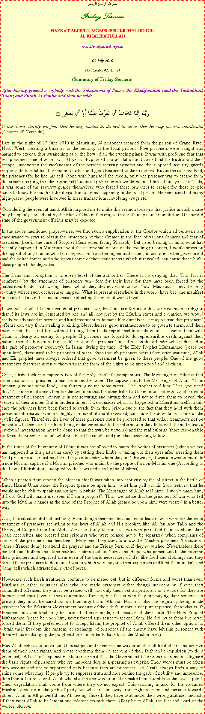 Text Box: بسم الله الرحمن الرحيمFriday SermonHAZRAT AMIRUL MOMENEEN MUHYI-UD-DINAL KHALIFATULLAHMunir Ahmad Azim02 July 2010(19 Rajab 1431 Hijri)(Summary of Friday Sermon)After having greeted everybody with the Salutations of Peace, the Khalifatullah read the Tashahhud, Taouz and Surah Al Fatiha and then he said:رَبَّنَا إِنَّنَا نَخَافُ أَن يَفْرُطَ عَلَيْنَا أَوْ أَن يَطْغَى ۝O our Lord! Surely we fear that he may hasten to do evil to us or that he may become inordinate. (Chapter 20 Verse 46)Late in the night of 27 June 2010 in Mauritius, 34 prisoners escaped from the prison of Grand River North-West, creating a buzz as to the security at the local prisons. Five prisoners were caught and harmed to excess, thus awakening as to the how of all the evading plans. It was with profound fear that two prisoners, one of whom was 31 years old phoned a radio station and voiced out the truth about their escape, uncovering the weaknesses of the prisons security systems and the supposed security guards responsible to establish fairness and justice and good treatment to the prisoners. But as the case evolved, the prisoner (for he had his cell phone with him) told the media, only one prisoner was to escape from the prison (keeping the identity secret) but as all police forces would be in a blink of an eye at his heals, it was some of the security guards themselves who forced these prisoners to escape for these people came to know too much of the illegal transactions happening in the local prison. He even said that many high-placed people were involved in these transactions, involving drugs etc. Considering the event at hand, Allah inspired me to make this sermon today so that justice in such a case may be openly voiced out by the Man of God in this era, so that truth may come manifest and the sordid state of the government officials may be exposed. In the above mentioned prayer-verse, we find such a supplication to the Creator which all believers are encouraged to pray to obtain the protection of their Creator in the face of various dangers and fear of creatures (like in the case of Prophet Musa when facing Pharaoh). But here, bearing in mind what has recently happened in Mauritius about the testimonial of one of the evading prisoners, I would stress on the appeal of any human who fears repression from the higher authorities, in occurrence the government and the police forces and who knows some of their dark secrets which if revealed, can cause those high-class people to be degraded. The fraud and corruption is at every level of the authorities. There is no denying that. This fact is reinforced by the statement of prisoners who fear for their lives for they have been forced by the authorities to do such wrong deeds which they did not want to do. Now, Mauritius is not the only country where such occurrences happen. What is present elsewhere in the world have become manifest in a small island in the Indian Ocean, reflecting the vices at world level!If we look at what Islam says about prisoners, we, Muslims are fortunate that we have such a religion that if its laws are implemented by one and all, not just by the Muslim states and countries, we would really be advanced in service and kind treatment to humans like ourselves. It may be true that prisoners offense can vary from stealing to killing. Nevertheless, good treatment are to be given to them, and their basic needs be cared for, without forcing them to do reprehensible deeds which is against their will. Satan is clearly an enemy for people. If prisoners are forced to do reprehensible deeds against their nature, then the burden of the act falls not on the prisoner himself but on the offender who is dressed in the garb of protector (security). In Islam, during the time of the Holy Prophet Muhammad (peace be upon him), there used to be prisoners of wars. Even though prisoners were taken after war-time, Allah and His prophet have always ordered that good treatment be given to these people. One of the good treatments that were given to them was in the form of the rights to be given food and clothing.Once, a tribe took into captivity two of the Holy Prophets companions. The Messenger of Allah at that time also took as prisoners a man from another tribe. The captive said to the Messenger of Allah: I am hungry; give me some food; I am thirsty; give me some water. The Prophet told him: Yes, you need that. Then he exchanged him for the two men that the other tribe had taken into captivity. Another good treatment of prisoners of war is in not torturing and hitting them and not to force them to reveal the secrets of their armies. But in modern times, if we consider what has happened in Mauritius itself, in this case the prisoners have been forced to evade from their prison due to the fact that they hold with them precious information which is highly confidential and if revealed, can cause the downfall of some of the public figures. Therefore, the lives of these prisoners must be protected so that unfair treatments not be meted out to them or their lives being endangered due to the information they hold with them. Instead a profound investigation must be done so that the truth be unveiled and the real culprits (those responsible to force the prisoners to unlawful practices) be caught and punished according to law. In the times of the beginning of Islam, it was not allowed to maim the bodies of prisoners (which we see has happened in this particular case) by cutting their limbs or taking out their eyes after arresting them (and prisoners also must not harm the guards under whom they are). However, it was allowed to mutilate a non-Muslim captive if a Muslim prisoner was maim by the people of a non-Muslim one (According to the Law of Retribution  adopted by the Jews and also by the Muslims). When a person from among the Meccan chiefs was taken into captivity by the Muslims in the battle of Badr, Hazrat Umar asked the Prophet (peace be upon him) to let him pull out his front teeth so that he would not be able to speak against him in public. The Messenger of Allah told him: I wont maim him; if I do, God will maim me, even if I am a prophet. Thus, we notice that the prisoners of war who fell into the Muslims hands at the time of the Prophet of Allah (peace be upon him) were treated in a better way.Alas, this situation did not last long. Even though there existed such good leaders who were for the good treatment of prisoners according to the laws of Allah and His prophet, like Ali ibn Abu Talib and the Umayyad Caliph Umar bin Abdul Aziz etc. (only to name a few) who permitted them to obtain their basic necessities and ordered that prisoners who were related not to be separated when complains of some of the prisoners reached them. Moreover, they used to allow the Muslim prisoners (because of other offences done) to attend the prayers and the Friday Sermon if they so wished. Nevertheless there existed such bullies and stone-hearted leaders such as Yazid and Hajjaj who persecuted to the extreme their prisoners and deprived them even of the basic necessities of life, like food and clothing, and they forced these prisoners to do manual works which were beyond their capacities and kept them in dark and damp cells which attracted all sorts of pests. Nowadays such harsh treatments continue to be meted out, but in different forms and worst than ever. Muslims in other countries also who are made prisoners either though innocent or if ever they committed offences, they must be treated well; not only them but all prisoners as a whole for they are humans and thus (even if they committed offences, but that is why they are paying their sentence in prison) they must be cared for on humanity basis. Ahmadi Muslims also are regularly being made prisoners by the Pakistani Government because of their faith; if this is not pure injustice, then what is it? Prisoners must be kept only because of offence made, not because of their faith. The Holy Prophet Muhammad (peace be upon him) never forced a prisoner to accept Islam. He did invite them but never forced them. If they preferred not to accept Islam, the prophet of Allah offered them other options to obtain their freedom like ransom, or exchange of prisoners (if the enemy have Muslim prisoners with them  thus exchanging the polytheist ones in order to have back the Muslim ones).May Allah help us to understand this subject and never in one way or another ill treat others and deprive them of their basic rights, and not to condemn them on account of their faith and compulsion (to do a given act). What has happened in Mauritius merit that the Government take proper actions to safeguard the basic rights of prisoners who are innocent despite appearing as culprits. Their words must be taken into account and not be suppressed only because they are prisoners. No! Truth always finds a way to shine come what may. If people try to suppress truth and hide behind the garb of nobility and innocence, then their affair rests with Allah who shall in one way or another make them stumble to the lowest point. Their degradation shall come from where they do not expect. This warning is also for the so-called Muslims disguise in the garb of piety but who are far away from righteousness and fairness towards others; Allah is All-powerful and All-seeing. Indeed, they have to abandon their wrong attitudes and acts if they want Allah to be lenient and tolerant towards them. Glory be to Allah, the Just and Lord of the worlds. Ameen.