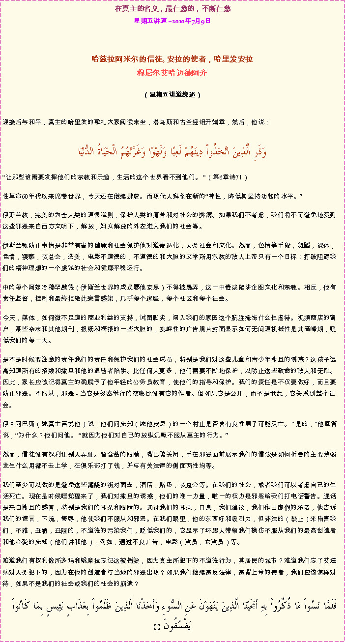 Text Box: 在真主的名义，最仁慈的，不断仁慈星期五讲道 2010年7月9日 哈兹拉阿米尔的信徒, 安拉的使者，哈里发安拉穆尼尔艾哈迈德阿齐  
（星期五讲道综述）迎接后与和平，真主的哈里发的敬礼大家阅读末坐，塔乌斯和古兰经铝开端章，然后，他说：   وَذَرِ الَّذِينَ اتَّخَذُواْ دِينَهُمْ لَعِبًا وَلَهْوًا وَغَرَّتْهُمُ الْحَيَاةُ الدُّنْيَا让那些谁需要发挥他们的宗教和乐趣，生活的这个世界看不到他们。 （第6章诗71） 性革命60年代以来席卷世界，今天还在继续肆虐。而现代人拜倒在新的神性，降低其坚持动物的水平。 伊斯兰教，完美的为全人类的道德准则，保护人类的痛苦和对社会的弊病。如果我们不考虑，我们将不可避免地受到这些罪恶来自西方文明下，解放，妇女解放的外衣进入我们的社会等。 伊斯兰教防止事情是非常有害的健康和社会保护他对道德退化，人类社会和文化。然而，色情等手段，舞蹈，裸体，色情，猥亵，夜总会，选美，电影不道德的，不道德的和大胆的文学所用宗教的敌人上帝只有一个目标：打破阻碍我们的精神理想的一个虔诚的社会和健康平稳运行。 中的每个阿兹哈穆罕默德（伊斯兰世界的成员愿他安息）不得被愚弄，这一中毒或陷阱企图文化和宗教。相反，他有责任监督，控制和最终拒绝此妄言感染，几乎每个家庭，每个社区和每个社会。 今天，媒体，如何微不足道的商业利益的支持，试图脚尖，闯入我们的家园这个肮脏掩饰什么性虐待。视频商店的窗户，某些杂志和其他期刊，报纸和海报的一些大胆的，挑衅性的广告照片封面显示如何无间道机械性是其高峰期，贬低我们的每一天。 是不是时候要注意的责任我们的责任和保护我们的社会成员，特别是我们对这些儿童和青少年撒旦的诱惑？这孩子远离知道所有的招数和撒旦和他的追随者陷阱。比任何人更多，他们需要不断地保护，以防止这些致命的敌人和无耻。因此，家长应该记得真主的确赋予了他年轻的公务员教育，使他们的指导和保护。我们的责任是不仅要做好，而且要防止邪恶。不服从，邪恶 - 当它是秘密举行的夜晚比没有它的作者。但如果它是公开，而不是恢复，它关系到整个社会。 伊本阿巴斯（愿真主喜悦他）说：他们问先知（愿他安息）的一个村庄是否含有良性男子可能灭亡。 是的，他回答说，为什么？他们问他。 就因为他们对自己的放纵沉默不服从真主的行为。 然而，信徒没有权利让别人弄脏。留含蓄的眼睛，嘴巴缝关闭，手在邪恶面前展示我们的信念是如何折叠的主要薄弱发生什么用都不去上学，在俱乐部打了钱，并与有关法律的侧面两性均等。我们至少可以做的是避免这些龌龊的街对面去，酒店，赌场，夜总会等。在我们的社会，或者我们可以考虑自己的生活死亡。现在是时候睡觉醒来了，我们对撒旦的诱惑，他们的唯一力量，唯一的权力是邪恶给我们打电话警告。通话是来自撒旦的感官，特别是我们的耳朵和眼睛的。通过我们的耳朵，口臭，我们建议，我们作出虚假的承诺，他告诉我们的谎言，下流，侮辱，他使我们不服从和邪恶。在我们眼里，他的东西好和吸引力，但非法的（禁止）来陷害我们，不雅，丑陋，丑陋的，不道德的污染我们，贬低我们的，它显示了坏男人带领我们模仿不服从我们的最高创造者和他心爱的先知（他们讲和他） - 例如，通过不良广告，电影（演员，女演员）等。 难道我们有权利像所多玛和蛾摩拉忘记这被销毁，因为真主所犯下的不道德行为，其居民的城市？难道我们忘了艾滋病对人类犯下的，因为在他的创造者与当地的邪恶出现？如果我们继续违反法律，违背上帝的使者，我们应该怎样对待，如果不是我们的社会或我们的社会的崩溃？ فَلَمَّا نَسُواْ مَا ذُكِّرُواْ بِهِ أَنجَيْنَا الَّذِينَ يَنْهَوْنَ عَنِ السُّوءِ وَأَخَذْنَا الَّذِينَ ظَلَمُواْ بِعَذَابٍ بَئِيسٍ بِمَا كَانُواْ يَفْسُقُونَ ۝