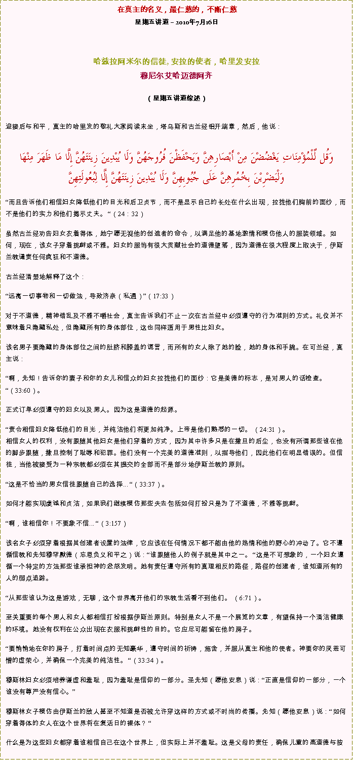 Text Box: 在真主的名义，最仁慈的，不断仁慈星期五讲道  2010年7月16日 哈兹拉阿米尔的信徒, 安拉的使者，哈里发安拉穆尼尔艾哈迈德阿齐  
（星期五讲道综述）迎接后与和平，真主的哈里发的敬礼大家阅读末坐，塔乌斯和古兰经铝开端章，然后，他说： وَقُل لِّلْمُؤْمِنَاتِ يَغْضُضْنَ مِنْ أَبْصَارِهِنَّ وَيَحْفَظْنَ فُرُوجَهُنَّ وَلَا يُبْدِينَ زِينَتَهُنَّ إِلَّا مَا ظَهَرَ مِنْهَا وَلْيَضْرِبْنَ بِخُمُرِهِنَّ عَلَى جُيُوبِهِنَّ وَلَا يُبْدِينَ زِينَتَهُنَّ إِلَّا لِبُعُولَتِهِنَّ而且告诉他们相信妇女降低他们的目光和后卫贞节，而不是显示自己的长处在什么出现，拉拢他们胸前的面纱，而不是他们的实力和他们揭示丈夫。 （24：32） 

虽然古兰经劝告妇女衣着得体，她宁愿无视他的创造者的命令，以满足他的基地激情和模仿他人的服装领域。如何，现在，该女子穿着挑衅或不雅。妇女的服饰有很大贡献社会的道德堕落，因为道德在很大程度上取决于，伊斯兰教谴责任何疯狂和不道德。 

古兰经清楚地解释了这个： 

远离一切事物和一切做法，导致济奈（私通）（17:33） 

对于不道德，精神错乱及不雅不嚼社会，真主告诉我们不止一次在古兰经中必须遵守的行为准则的方式。礼仪并不意味着只隐藏私处，但隐藏所有的身体部位，这也同样适用于男性比妇女。 

该名男子要隐藏的身体部位之间的肚脐和膝盖的谎言，而所有的女人除了她的脸，她的身体和手腕。在可兰经，真主说： 

啊，先知！告诉你的妻子和你的女儿和信众的妇女拉拢他们的面纱：它是美德的标志，是对男人的话检查。 （33:60）。 

正式订单必须遵守的妇女以及男人。因为这是道德的起源。 

责令相信妇女降低他们的目光，并纯洁他们将更加纯净。上帝是他们熟悉的一切。 （24:31）。 相信女人的权利，没有跟随其他妇女是他们穿着的方式，因为其中许多只是在撒旦的后尘，也没有所谓那些谁在他的脚步跟随，撒旦控制了耻辱和犯罪。他们没有一个完美的道德准则，以指导他们，因此他们在明显错误的。但信徒，当他被接受为一种宗教都必须在其提交的全部而不是部分地伊斯兰教的原则。 这是不恰当的男女信徒跟随自己的选择... （33:37）。 

如何才能实现虔诚和贞洁，如果我们继续模仿那些失去包括如何打扮只是为了不道德，不雅等挑衅。 

啊，谁相信你！不要象不信... （3:157） 

该名女子必须穿着根据其创建者设置的法律，它应该在任何情况下都不能由他的热情和他的野心的冲动了。它不遵循信教和先知穆罕默德（忘恩负义和平之）说：谁跟随他人的例子就是其中之一。 这是不可想象的，一个妇女遵循一个特定的方法那些谁承担神的忿怒发明。她有责任遵守所有的真理相反的路径，路径的创建者，谁知道所有的人的弱点追踪。 

从那些谁认为这是游戏，无聊，这个世界离开他们的宗教生活看不到他们。 （6:71）。 

至关重要的每个男人和女人都相信打扮根据伊斯兰原则。特别是女人不是一个展览的文章，有望保持一个清洁健康的环境。她没有权利在公众出现在衣服和挑衅性的目的。它应尽可能留在他的房子。 

要悄悄地在你的房子，打着时间点的无知豪华，遵守时间的祈祷，施舍，并服从真主和他的使者。神要你的厌恶可憎的虚荣心，并确保一个完美的纯洁性。 （33:34）。 

穆斯林妇女必须培养谦虚和羞耻，因为羞耻是信仰的一部分。圣先知（愿他安息）说：正直是信仰的一部分，一个谁没有尊严没有信心。 

穆斯林女子模仿由伊斯兰的敌人甚至不知道是否被允许穿这样的方式或不时尚的传播。先知（愿他安息）说：如何穿着得体的女人在这个世界将在复活日的裸体？  

什么是为这些妇女都穿着谁相信自己在这个世界上，但实际上并不羞耻。这是父母的责任，确保儿童的高道德与按