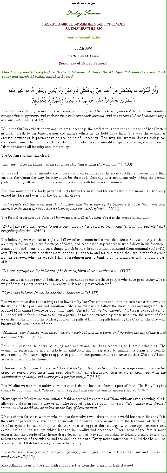 Text Box: بسم الله الرحمن الرحيمFriday SermonHAZRAT AMIRUL MOMENEEN MUHYI-UD-DINAL KHALIFATULLAHMunir Ahmad Azim16 July 2010(03 Shabaan 1431 Hijri)(Summary of Friday Sermon)After having greeted everybody with the Salutations of Peace, the Khalifatullah read the Tashahhud, Taouz and Surah Al Fatiha and then he said:وَقُل لِّلْمُؤْمِنَاتِ يَغْضُضْنَ مِنْ أَبْصَارِهِنَّ وَيَحْفَظْنَ فُرُوجَهُنَّ وَلَا يُبْدِينَ زِينَتَهُنَّ إِلَّا مَا ظَهَرَ مِنْهَا وَلْيَضْرِبْنَ بِخُمُرِهِنَّ عَلَى جُيُوبِهِنَّ وَلَا يُبْدِينَ زِينَتَهُنَّ إِلَّا لِبُعُولَتِهِنَّAnd tell the believing women to lower their gaze and guard their chastity, and not display their beauties except what is apparent, and to draw their veils over their bosoms, and not to reveal their beauties except to their husbands. (24:32) 
While the Quran exhorts the woman to dress decently, she prefers to ignore the commands of her Creator in order to satisfy her base passion and imitate others in the field of fashion. The way the woman is dressed nowadays is provocative to the point of indecency. The way the woman dresses today has contributed much to the moral degradation of society because morality depends to a large extent on it; Islam condemns all insanity and immorality. 
The Quran explains this clearly: 
Stay away from all things and all practices that lead to Zina (fornication). (17:33) 
To prevent immorality, insanity and indecency from eating alive the society, Allah shows us more than once in the Quran the way decency must be observed. Decency does not mean only hiding the private parts but hiding all parts of the body and this applies both for men and women. 
The man must hide the body parts that lie between the navel and the knees while the woman all her body except her face and wrists. In the Quran, Allah says: 
O Prophet! Tell thy wives and thy daughters and the women of the believers to draw their veils over them: it is the mark of virtue and a check against the words of men. (33:60). 
The formal order must be observed by women as well as by men. For it is the source of morality. 
Exhort the believing women to lower their gaze and to preserve their chastity. God is acquainted with everything they do. (24:31). 
The believing woman has no right to follow other women in the way they dress, because many of them are simply following in the footsteps of Satan, and needless to say that those who follow in his footsteps, Satan command them to do such things which brings dishonour and command them criminal (unlawful) acts. They do not have a perfect moral code to guide them and for this reason they are in manifest error. But the believer, when he accepts Islam as a religion must submit to all its principles and not only a part of it! 
It is not appropriate for believers of both sexes follow their own choice ... (33:37). 
How can we achieve piety and chastity if we continue to imitate these people who have gone astray whose way of dressing only serves to immorality, indecency, provocation etc?
O you who believe! Do not be like the unbelievers ... (3:157) 
The woman must dress according to the laws set by her Creator; she should in no case be carried away by the whims of her passions and ambitions. She also must never follow the unbelievers and ungrateful for Prophet Muhammad (peace be upon him) said: He who follows the example of others is one of them. It is inconceivable for a woman to follow a particular fashion invented by those who have the wrath of God upon them. She must on the contrary follow the path of truth, the path traced by the Creator, the One who knows all the weaknesses of man. 
Maintain your distance from those who view their religion as a game and frivolity; the life of this world has blinded them. (6:71)
Thus, it is essential to every believing man and woman to dress according to Islamic principles. The woman in particular is not an article of exhibition and is expected to maintain a clean and healthy environment. She has no right to appear in public in transparent and provocative clothes. She should stay as far as possible in her house. 
Remain quietly in your houses, and do not flaunt your beauties like in the time of ignorance, observe the hours of prayer, give alms, and obey Allah and His Messenger. God wants to keep you from the abomination of vanity, and ensure you a perfect purity. (33:34). 
The Muslim woman must cultivate modesty and shame, because shame is part of faith. The Holy Prophet (peace be upon him) said: Decency is part of faith and one who has no decency has no faith.
Nowadays the Muslim woman imitates fashion spread by enemies of Islam without even knowing if it is allowed to dress in such a way or not. The Prophet (peace be upon him) said: How many well-dressed woman in this world will be naked on the Day of Resurrection! 
What a shame for those women who believe themselves well dressed in this world but are in fact not. It is the duty of parents to ensure the high morals of children in accordance with the teachings of the Holy Prophet (peace be upon him), to do their best to oppose this scourge with courage, firmness and determination; such scourge which leads to immorality and decadence. Every head of the family must ensures that the people of his house dress decently, that is to say, according to Islamic principles and not follow the trends of the wicked and the damned on earth. Every father must bear in mind that he will be answerable to Allah for the way he raised his family.  
O believers! Save yourself and your family from a fire that will have the men and stones as combustibles. (66:7)
May Allah guide us on the right path and protect us from the torment of Hell, Ameen! 