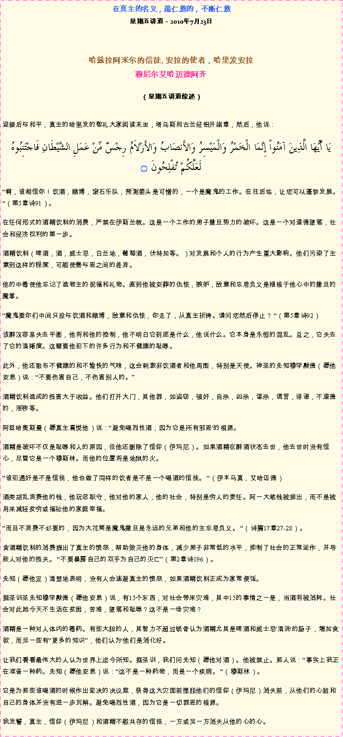 Text Box: 在真主的名义，最仁慈的，不断仁慈星期五讲道  2010年7月23日 哈兹拉阿米尔的信徒, 安拉的使者，哈里发安拉穆尼尔艾哈迈德阿齐  
（星期五讲道综述）迎接后与和平，真主的哈里发的敬礼大家阅读末坐，塔乌斯和古兰经铝开端章，然后，他说： يَا أَيُّهَا الَّذِينَ آمَنُواْ إِنَّمَا الْخَمْرُ وَالْمَيْسِرُ وَالأَنصَابُ وَالأَزْلاَمُ رِجْسٌ مِّنْ عَمَلِ الشَّيْطَانِ فَاجْتَنِبُوهُ لَعَلَّكُمْ تُفْلِحُونَ ۝
啊，谁相信你！饮酒，赌博，滚石乐队，预测箭头是可憎的，一个是魔鬼的工作。在往后站，让您可以蓬勃发展。 （第5章诗91）。 

在任何形式的酒精饮料的消费，严禁在伊斯兰教。这是一个工作的男子撒旦势力的破坏。这是一个对道德堕落，社会和经济权利的第一步。 

酒精饮料（啤酒，酒，威士忌，白兰地，葡萄酒，伏特加等。）对发展和个人的行为产生重大影响。他们污染了主意到这样的程度，可能使善与恶之间的差异。 

他的中毒使他忘记了造物主的祝福和礼物。直到他被安葬的仇恨，嫉妒，敌意和忘恩负义是植根于他心中的撒旦的魔掌。 

魔鬼要你们中间只投与饮酒和赌博，敌意和仇恨，你走了，从真主祈祷。请问您然后停止？ （第5章诗92） 

该醉汉容易失去平衡，他将和他的控制，他不明白它到底是什么，他说什么。它本身是永恒的混乱。总之，它失去了它的清晰度。这需要他犯下的许多行为和不健康的耻辱。 

此外，他还散布不健康的和不愉快的气味，这会刺激非饮酒者和他周围，特别是天使。神圣的先知穆罕默德（愿他安息）说：不要伤害自己，不伤害别人的。

酒精饮料造成的损害大于收益。他们打开大门，其他罪，如盗窃，强奸，自杀，凶杀，谋杀，谎言，诽谤，不道德的，淫秽等。 

阿兹哈奥斯曼（愿真主喜悦他）说：避免喝烈性酒，因为它是所有邪恶'的根源。 

酒精是破坏不仅是耻辱和人的原因，但他还删除了信仰（伊玛尼）。如果酒精在醉酒状态去世，他去世时没有信心，尽管它是一个穆斯林。而他的位置将是地狱的火。 

谁犯通奸是不是信徒，他也做了同样的饮者是不是一个喝酒的信徒。 （伊本马真，艾哈迈德） 

酒类胡乱浪费他的钱，他玩忽职守，他对他的家人，他的社会，特别是穷人的责任。阿一大笔钱被排出，而不是被用来减轻贫穷或福祉他的家庭幸福。 

而且不浪费不必要的，因为大花筒是魔鬼撒旦是永远的兄弟和他的主忘恩负义。 （诗篇17章27-28）。 

含酒精饮料的消费提出了真主的愤怒，帮助毁灭他的身体，减少男子非常低的水平，抑制了社会的正常运作，并导致人对他的损失。 不要暴露自己的双手为自己的灭亡（第2章诗196）。 

先知（愿他定）清楚地表明，没有人会逃避真主的愤怒，如果酒精饮料正成为家常便饭。 

据圣训圣先知穆罕默德（愿他安息）说，有15个东西，对社会带来灾难，其中15的事情之一是，当酒将被消耗。社会对此她今天不生活在贫困，苦难，堕落和耻辱？这不是一场灾难？ 

酒精是一种对人体内的毒药。有些大胆的人，其智力不超过锁骨认为酒精尤其是啤酒和威士忌'清洗'的肠子，增加食欲，而另一些有更多的知识，他们认为'他们是消化好。 

让我们看看最伟大的人认为世界上迄今所知。据圣训，我们问先知（愿他对酒）。他被禁止。那人说：事实上我正在准备一种药。先知（愿他安息）说：这不是一种药物，而是一个疾病。 （穆斯林）。 

它是为那些谁喝酒的时候作出坚决的决议案，获得这大灾面前摆脱他们的信仰（伊玛尼）消失前，从他们的心脏和自己的身体并没有进一步瓦解。避免喝烈性酒，因为它是一切罪恶的根源。 

我发誓，真主，信仰（伊玛尼）和酒精不能共存的信徒，一方或另一方消失从他的心的心。 
