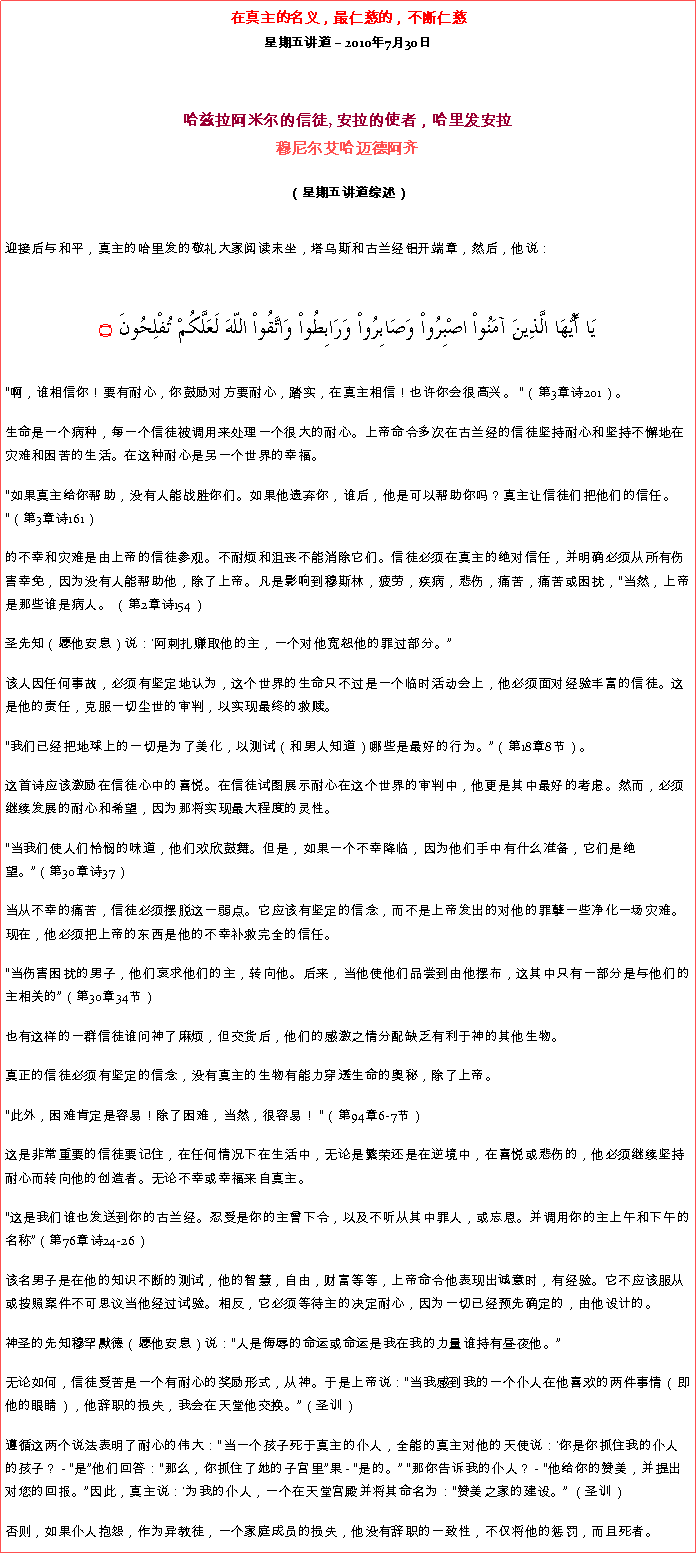 Text Box: 在真主的名义，最仁慈的，不断仁慈星期五讲道  2010年7月30日 哈兹拉阿米尔的信徒, 安拉的使者，哈里发安拉穆尼尔艾哈迈德阿齐  
（星期五讲道综述）迎接后与和平，真主的哈里发的敬礼大家阅读末坐，塔乌斯和古兰经铝开端章，然后，他说： يَا أَيُّهَا الَّذِينَ آمَنُواْ اصْبِرُواْ وَصَابِرُواْ وَرَابِطُواْ وَاتَّقُواْ اللّهَ لَعَلَّكُمْ تُفْلِحُونَ ۝
啊，谁相信你！要有耐心，你鼓励对方要耐心，踏实，在真主相信！也许你会很高兴。 （第3章诗201）。 

生命是一个病种，每一个信徒被调用来处理一个很大的耐心。上帝命令多次在古兰经的信徒坚持耐心和坚持不懈地在灾难和困苦的生活。在这种耐心是另一个世界的幸福。 

如果真主给你帮助，没有人能战胜你们。如果他遗弃你，谁后，他是可以帮助你吗？真主让信徒们把他们的信任。 （第3章诗161） 

的不幸和灾难是由上帝的信徒参观。不耐烦和沮丧不能消除它们。信徒必须在真主的绝对信任，并明确必须从所有伤害幸免，因为没有人能帮助他，除了上帝。凡是影响到穆斯林，疲劳，疾病，悲伤，痛苦，痛苦或困扰，当然，上帝是那些谁是病人。 （第2章诗154） 

圣先知（愿他安息）说：'阿刺扎赚取他的主，一个对他宽恕他的罪过部分。

该人因任何事故，必须有坚定地认为，这个世界的生命只不过是一个临时活动会上，他必须面对经验丰富的信徒。这是他的责任，克服一切尘世的审判，以实现最终的救赎。 

我们已经把地球上的一切是为了美化，以测试（和男人知道）哪些是最好的行为。（第18章8节）。 

这首诗应该激励在信徒心中的喜悦。在信徒试图展示耐心在这个世界的审判中，他更是其中最好的考虑。然而，必须继续发展的耐心和希望，因为那将实现最大程度的灵性。 

当我们使人们怜悯的味道，他们欢欣鼓舞。但是，如果一个不幸降临，因为他们手中有什么准备，它们是绝望。（第30章诗37） 

当从不幸的痛苦，信徒必须摆脱这一弱点。它应该有坚定的信念，而不是上帝发出的对他的罪孽一些净化一场灾难。现在，他必须把上帝的东西是他的不幸补救完全的信任。 

当伤害困扰的男子，他们哀求他们的主，转向他。后来，当他使他们品尝到由他摆布，这其中只有一部分是与他们的主相关的（第30章34节） 

也有这样的一群信徒谁问神了麻烦，但交货后，他们的感激之情分配缺乏有利于神的其他生物。 

真正的信徒必须有坚定的信念，没有真主的生物有能力穿透生命的奥秘，除了上帝。 

此外，困难肯定是容易！除了困难，当然，很容易！ （第94章6-7节） 

这是非常重要的信徒要记住，在任何情况下在生活中，无论是繁荣还是在逆境中，在喜悦或悲伤的，他必须继续坚持耐心而转向他的创造者。无论不幸或幸福来自真主。 

这是我们谁也发送到你的古兰经。忍受是你的主曾下令，以及不听从其中罪人，或忘恩。并调用你的主上午和下午的名称（第76章诗24-26） 

该名男子是在他的知识不断的测试，他的智慧，自由，财富等等，上帝命令他表现出诚意时，有经验。它不应该服从或按照案件不可思议当他经过试验。相反，它必须等待主的决定耐心，因为一切已经预先确定的，由他设计的。 

神圣的先知穆罕默德（愿他安息）说：人是侮辱的命运或命运是我在我的力量谁持有昼夜他。 

无论如何，信徒受苦是一个有耐心的奖励形式，从神。于是上帝说：当我感到我的一个仆人在他喜欢的两件事情（即他的眼睛），他辞职的损失，我会在天堂他交换。（圣训） 

遵循这两个说法表明了耐心的伟大：当一个孩子死于真主的仆人，全能的真主对他的天使说：'你是你抓住我的仆人的孩子？ - 是他们回答：那么，你抓住了她的子宫里果 - 是的。 那你告诉我的仆人？ - 他给你的赞美，并提出对您的回报。因此，真主说：'为我的仆人，一个在天堂宫殿并将其命名为：赞美之家的建设。 （圣训） 

否则，如果仆人抱怨，作为异教徒，一个家庭成员的损失，他没有辞职的一致性，不仅将他的惩罚，而且死者。 

