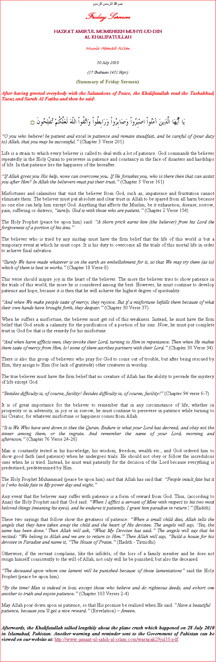 Text Box: بسم الله الرحمن الرحيمFriday SermonHAZRAT AMIRUL MOMENEEN MUHYI-UD-DINAL KHALIFATULLAHMunir Ahmad Azim30 July 2010(17 Shabaan 1431 Hijri)(Summary of Friday Sermon)After having greeted everybody with the Salutations of Peace, the Khalifatullah read the Tashahhud, Taouz and Surah Al Fatiha and then he said:
يَا أَيُّهَا الَّذِينَ آمَنُواْ اصْبِرُواْ وَصَابِرُواْ وَرَابِطُواْ وَاتَّقُواْ اللّهَ لَعَلَّكُمْ تُفْلِحُونَ ۝O you who believe! be patient and excel in patience and remain steadfast, and be careful of (your duty to) Allah, that you may be successful. (Chapter 3 Verse 201)
Life is a strain to which every believer is called to deal with a lot of patience. God commands the believer repeatedly in the Holy Quran to persevere in patience and constancy in the face of disasters and hardships of life. In that patience lies the happiness of the hereafter. 
If Allah gives you His help, none can overcome you. If He forsakes you, who is there then that can assist you after Him? In Allah the believers must put their trust. (Chapter 3 Verse 161) 
Misfortunes and calamities that visit the believer from God, such as, impatience and frustration cannot eliminate them. The believer must put absolute and clear trust in Allah to be spared from all harm because no one else can help him except God. Anything that affects the Muslim, be it exhaustion, disease, sorrow, pain, suffering or distress, surely, God is with those who are patient. (Chapter 2 Verse 154)  
The Holy Prophet (peace be upon him) said: A thorn prick earns him (the believer) from his Lord the forgiveness of a portion of his sins. 
The believer who is tried by any mishap must have the firm belief that the life of this world is but a temporary event at which he must cope. It is his duty to overcome all the trials of this mortal life in order to achieve final salvation. 
Surely We have made whatever is on the earth an embellishment for it, so that We may try them (as to) which of them is best in works. (Chapter 18 Verse 8)
This verse should inspire joy in the heart of the believer. The more the believer tries to show patience in the trials of this world, the more he is considered among the best. However, he must continue to develop patience and hope, because it is then that he will achieve the highest degree of spirituality. 
And when We make people taste of mercy, they rejoice. But if a misfortune befalls them because of what their own hands have brought forth, they despair. (Chapter 30 Verse 37) 
When he suffers a misfortune, the believer must get rid of this weakness. Instead, he must have the firm belief that God sends a calamity for the purification of a portion of his sins. Now, he must put complete trust in God for that is the remedy for his misfortune. 
And when harm afflicts men, they invoke their Lord, turning to Him in repentance. Then when He makes them taste of mercy from Him, lo! some of them ascribes partners with their Lord. (Chapter 30 Verse 34) 
There is also this group of believers who pray for God to come out of trouble, but after being rescued by Him, they assign to Him (for lack of gratitude) other creatures in worship. 
The true believer must have the firm belief that no creature of Allah has the ability to pervade the mystery of life except God. 
Besides difficulty is, of course, facility! Besides difficulty is, of course, facility! (Chapter 94 verse 6-7) 
It is of great importance for the believer to remember that in any circumstance of life, whether in prosperity or in adversity, in joy or in sorrow, he must continue to persevere in patience while turning to his Creator, for whatever misfortune or happiness comes from Allah. 
It is We Who have sent down to thee the Quran. Endure is what your Lord has decreed, and obey not the sinner among them, or the ingrate. And remember the name of your Lord, morning and afternoon. (Chapter 76 Verse 24-26) 
Man is constantly tested in his knowledge, his wisdom, freedom, wealth etc., and God ordered him to show good faith (and patience) when he undergoes trials. He should not obey or follow the incredulous ones when he is tried. Instead, he must wait patiently for the decision of the Lord because everything is predestined, predetermined by Him. 
The Holy Prophet Muhammad (peace be upon him) said that Allah has said that: People insult fate but it is I who holds fate in My power day and night.
Any event that the believer may suffer with patience is a form of reward from God. Thus, (according to Anas) the Holy Prophet said that God said: When I afflict a servant of Mine with respect to his two most beloved things (meaning his eyes), and he endures it patiently, I grant him paradise in return. (Hadith)
These two sayings that follow show the greatness of patience: When a small child dies, Allah tells the angels that they have taken away the child and the heart of His devotee. The angels will say, Yes, the same has been done. Then Allah will ask, What My Devotee has said. The angels will say that he recited: We belong to Allah and we are to return to Him. Then Allah will say, Build a house for his devotee in Paradise and name it, The House of Praise. (Hadith - Tirmidhi) 
Otherwise, if the servant complains, like the infidels, of the loss of a family member and he does not resign himself consistently to the will of Allah, not only will he be punished, but also the deceased. 
The deceased upon whom one lament will be punished because of those lamentations said the Holy Prophet (peace be upon him). 
By the time! Man is indeed in loss, except those who believe and do righteous deeds, and exhort one another to truth and enjoin patience. (Chapter 103 Verses 2-4) 
May Allah pour down upon us patience, so that His promise be realised when He said: Have a beautiful patience, because youll get a nice reward. (Revelation)  Ameen. Afterwards, the Khalifatullah talked lengthily about the plane crash which happened on 28 July 2010 in Islamabad, Pakistan. Another warning and reminder sent to the Government of Pakistan can be viewed on our website at: http://www.jamaat-ul-sahih-al-islam.com/warnpak29jul10.pdf