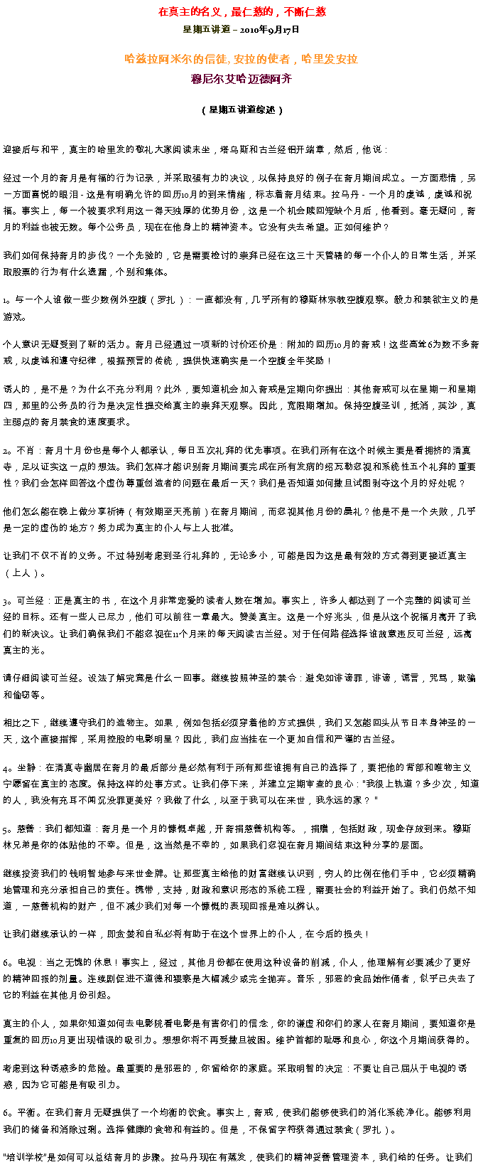 Text Box: 在真主的名义，最仁慈的，不断仁慈星期五讲道  2010年9月17日哈兹拉阿米尔的信徒, 安拉的使者，哈里发安拉穆尼尔艾哈迈德阿齐（星期五讲道综述）迎接后与和平，真主的哈里发的敬礼大家阅读末坐，塔乌斯和古兰经铝开端章，然后，他说：
经过一个月的斋月是有福的行为记录，并采取强有力的决议，以保持良好的例子在斋月期间成立。一方面悲情，另一方面喜悦的眼泪 - 这是有明确允许的回历10月的到来情绪，标志着斋月结束。拉马丹 - 一个月的虔诚，虔诚和祝福。事实上，每一个被要求利用这一得天独厚的优势月份，这是一个机会赎回短缺个月后，他看到。毫无疑问，斋月的利益也被无数。每个公务员，现在在他身上的精神资本。它没有失去希望。正如何维护？

我们如何保持斋月的步伐？一个先验的，它是需要检讨的崇拜已经在这三十天管辖的每一个仆人的日常生活，并采取股票的行为有什么遗漏，个别和集体。

1。与一个人谁做一些少数例外空腹（罗扎）：一直都没有，几乎所有的穆斯林宗教空腹观察。毅力和禁欲主义的是游戏。

个人意识无疑受到了新的活力。斋月已经通过一项新的讨价还价是：附加的回历10月的斋戒！这些高耸6为数不多斋戒，以虔诚和遵守纪律，根据预言的传统，提供快速确实是一个空腹全年奖励！

诱人的，是不是？为什么不充分利用？此外，要知道机会加入斋戒是定期向你提出：其他斋戒可以在星期一和星期四，那里的公务员的行为是决定性提交给真主的崇拜天观察。因此，宽限期增加。保持空腹圣训，抵消，英沙，真主弱点的斋月禁食的速度要求。

2。不肖：斋月十月份也是每个人都承认，每日五次礼拜的优先事项。在我们所有在这个时候主要是看拥挤的清真寺，足以证实这一点的想法。我们怎样才能识别斋月期间要完成在所有发病的绍瓦勒忽视和系统性五个礼拜的重要性？我们会怎样回答这个虚伪尊重创造者的问题在最后一天？我们是否知道如何撒旦试图剥夺这个月的好处呢？

他们怎么能在晚上做分享祈祷（有效期至天亮前）在斋月期间，而忽视其他月份的晨礼？他是不是一个失败，几乎是一定的虚伪的地方？努力成为真主的仆人与上人批准。

让我们不仅不肖的义务。不过特别考虑到圣行礼拜的，无论多小，可能是因为这是最有效的方式得到更接近真主（上人）。

3。可兰经：正是真主的书，在这个月非常宠爱的读者人数在增加。事实上，许多人都达到了一个完整的阅读可兰经的目标。还有一些人已尽力，他们可以前往一章最大。赞美真主。这是一个好兆头，但是从这个祝福月离开了我们的新决议。让我们确保我们不能忽视在11个月来的每天阅读古兰经。对于任何路径选择谁故意违反可兰经，远离真主的光。

请仔细阅读可兰经。设法了解究竟是什么一回事。继续按照神圣的禁令：避免如诽谤罪，诽谤，谎言，咒骂，欺骗和偷窃等。

相比之下，继续遵守我们的造物主。如果，例如包括必须穿着他的方式提供，我们又怎能回头从节日本身神圣的一天，这个直接指挥，采用控股的电影明星？因此，我们应当挂在一个更加自信和严谨的古兰经。

4。坐静：在清真寺幽居在斋月的最后部分是必然有利于所有那些谁拥有自己的选择了，要把他的背部和唯物主义宁愿留在真主的态度。保持这样的处事方式。让我们停下来，并建立定期审查的良心：我很上轨道？多少次，知道的人，我没有充耳不闻沉没罪更美好？我做了什么，以至于我可以在来世，我永远的家？ 

5。慈善：我们都知道：斋月是一个月的慷慨卓越，开斋捐慈善机构等。，捐赠，包括财政，现金存放到来。穆斯林兄弟是你的体贴他的不幸。但是，这当然是不幸的，如果我们忽视在斋月期间结束这种分享的层面。

继续投资我们的钱明智地参与来世金牌。让那些真主给他的财富继续认识到，穷人的比例在他们手中，它必须精确地管理和充分承担自己的责任。携带，支持，财政和意识形态的系统工程，需要社会的利益开始了。我们仍然不知道，一慈善机构的财产，但不减少我们对每一个慷慨的表现回报是难以辨认。

让我们继续承认的一样，即贪婪和自私必将有助于在这个世界上的仆人，在今后的损失！

6。电视：当之无愧的休息！事实上，经过，其他月份都在使用这种设备的削减，仆人，他理解有必要减少了更好的精神回报的剂量。连续剧促进不道德和猥亵是大幅减少或完全抛弃。音乐，邪恶的食品始作俑者，似乎已失去了它的利益在其他月份引起。

真主的仆人，如果你知道如何去电影院看电影是有害你们的信念，你的谦虚和你们的家人在斋月期间，要知道你是重复的回历10月更出现错误的吸引力。想想你将不再受撒旦被困。维护首都的耻辱和良心，你这个月期间获得的。

考虑到这种诱惑多的危险。最重要的是邪恶的，你留给你的家庭。采取明智的决定：不要让自己屈从于电视的诱惑，因为它可能是有吸引力。

6。平衡。在我们斋月无疑提供了一个均衡的饮食。事实上，斋戒，使我们能够使我们的消化系统净化。能够利用我们的储备和消除过剩。选择健康的食物和有益的。但是，不保留字符获得通过禁食（罗扎）。

培训学校是如何可以总结斋月的步骤。拉马丹现在有蒸发，使我们的精神妥善管理资本，我们给的任务。让我们