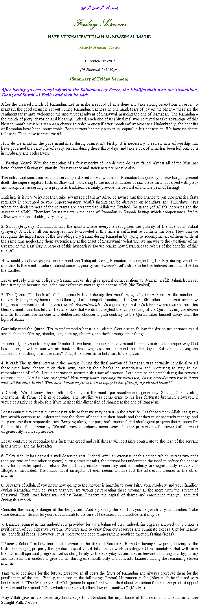 Text Box: بسم الله الرحمن الرحيمFriday SermonHAZRAT KHALIFATULLAH AL-MASSIH AL-MAUDMunir Ahmad Azim17 September 2010(08 Shawwal 1431 Hijri)(Summary of Friday Sermon)After having greeted everybody with the Salutations of Peace, the Khalifatullah read the Tashahhud, Taouz and Surah Al Fatiha and then he said:
After the blessed month of Ramadan: Let us make a record of acts done and take strong resolutions in order to maintain the good example set out during Ramadan. Sadness on one hand, tears of joy on the other  these are the sentiments that have welcomed the unequivocal advent of Shawwal, marking the end of Ramadan. The Ramadan  the month of piety, devotion and blessing. Indeed, each one of us (Muslims) was required to take advantage of this blessed month, which is seen as a chance to redeem oneself after months of weaknesses. Undoubtedly, the benefits of Ramadan have been innumerable. Each servant has now a spiritual capital in his possession. We have no desire to lose it. Then, how to preserve it?
How do we maintain the pace maintained during Ramadan? Firstly, it is necessary to review acts of worship that have governed the daily life of every servant during these thirty days and take stock of what has been left out, both individually and collectively.
1. Fasting (Roza): With the exception of a few minority of people who do have failed, almost all of the Muslims have observed fasting religiously. Perseverance and stoicism were present also. 
The individual consciousness has certainly suffered a new dynamism. Ramadan has gone by, a new bargain present itself: the supererogatory fasts of Shawwal! Towering to the modest number of six, these fasts, observed with piety and discipline, according to a prophetic tradition, certainly provide the reward of a whole year of fasting!
Enticing, is it not? Why not then take advantage of them? Also, be aware that the chance to put into practice fasts regularly is presented to you: Supererogatory (Nafil) fasting can be observed on Mondays and Thursdays, days where the decisive acts of the servants are presented to Allah the Exalted. So grace (of Allah) increases (on the servant of Allah). Therefore let us maintain the pace of Ramadan in Sunnah fasting which compensates, Insha-Allah weaknesses of obligatory fasting.
2. Salaat (Prayers): Ramadan is also the month where everyone recognizes the priority of the five daily Salaat (prayers). A look at all our mosques mostly crowded at this time is sufficient to confirm this idea. How can we recognize the importance of the five obligatory Salaat during Ramadan by trying to accomplish all of them while at the same time neglecting them systemically at the onset of Shawwaal? What will we answer to the questions of the Creator on the Last Day in respect of this hypocrisy? Do we realize how Satan tries to rob us of the benefits of this month?
How could you have prayed on one hand the Tahajjud during Ramadan, and neglecting the Fajr during the other months? Is there not a failure, almost some hypocrisy somewhere? Lets strive to be the beloved servants of Allah the Exalted.
Let us not rely only on obligatory Salaat. Let us also give special considerations to Sunnah (nafil) Salaat, however little it may be because this is the most effective way to get closer to Allah (the Exalted).
3. The Quran: The book of Allah, extremely loved during this month judged by the increase in the number of readers. Indeed, many have reached their goal of a complete reading of the Quran. Still others have tried somehow to go read a maximum of chapters (surah). Alhamdulillah. Its a good sign, but lets take new resolutions from this blessed month that has left us. Let us ensure that we do not neglect the daily reading of the Quran during the eleven months to come. For anyone who deliberately chooses a path contrary to the Quran, takes himself away from the light of Allah.
Carefully read the Quran. Try to understand what it is all about. Continue to follow the divine injunctions: avoid sins such as backbiting, slander, lies, cursing, cheating and theft, among other things.
In contrast, continue to obey our Creator. If we have, for example understand the need to dress the proper way God has chosen, how then can we turn back on this outright divine command from the day of Eid itself, adopting the fashionable clothing of movie stars? Thus, it behoves us to hold fast to the Quran. 
4. Itikaaf: The spiritual retreat in the mosque during the final portion of Ramadan was certainly beneficial to all those who have chosen it on their own, turning their backs on materialism and preferring to stay in the remembrance of Allah. Let us continue to maintain this sort of practice. Let us pause and establish regular reviews of conscience: Am I on the right path? How many times, knowing the forbidden, I have turned a deaf ear to it and sank all the more in sin? What have I done so far that I can enjoy in the afterlife, my eternal home?
5. Charity: We all know: the month of Ramadan is the month par excellence of generosity, Sadaqa, Zakaat, etc.., Donations, all forms of it kept coming. The Muslim was considerate to his less fortunate brothers. However, it would certainly be deplorable if we neglect this dimension of sharing at the end of Ramadan. 
Let us continue to invest our money wisely so that we may earn it in the afterlife. Let those whom Allah has given him wealth continue to understand that the share of poor is in their hands and that they must precisely manage and fully assume their responsibilities. Bringing along, support, both financial and ideological projects that initiates for the benefit of the community. We still know that charity never diminishes our property but the reward of every act of generosity is indecipherable.
Let us continue to recognize this fact; that greed and selfishness will certainly contribute to the loss of the servant in this world and the hereafter!
6. Television: it has earned a well deserved rest! Indeed, after an over-use of this device which serves two ends (one positive and the other negative) during other months, the servant has understood the need to reduce the dosage of it for a better spiritual return. Serials that promote immorality and immodesty are significantly reduced or altogether discarded. The music, food instigator of evil, seems to have lost the interest it arouses in the other months.
O Servants of Allah, if you knew how going to the movies is harmful to your faith, your modesty and your families during Ramadan, then be aware that you are wrong by repeating these wrongs all the more with the advent of Shawwal. Think, stop being trapped by Satan. Preserve the capital of shame and conscience that you acquired during this month.
Consider the multiple danger of this temptation. And especially the evil that you bequeath to your families. Take wise decisions: do not let yourself succumb to the lure of television, as attractive as it may be.
7. Balance: Ramadan has undoubtedly provided for us a balanced diet. Indeed, fasting has allowed us to make a purification of our digestive system. We were able to draw from our reserves and eliminate excess. Opt for healthy and beneficial foods. However, let us preserve the good temperament acquired through fasting (Roza).
Training School is how one could summarize the steps of Ramadan. Ramadan having now gone, leaving us the task of managing properly the spiritual capital that it left. Let us work to safeguard this foundation that will form the hub of all spiritual progress. Let us cling firmly to the everyday duties. Let us beware of falling into hypocrisy and laziness. It is useless to give our all during one month only and sink into laziness during the remaining eleven months.
Take wise decisions for the future, preserve at all costs the fruits of Ramadan and always preserve them for the purification of the soul. Finally, meditate on the following: Ummul Mumineen Aisha (May Allah be pleased with her) reported: The Messenger of Allah (peace be upon him) was asked about the action that has the greatest appeal to Allah and he replied: That which is continual, albeit low (in quantity). (Muslim)
May Allah give us the necessary knowledge to understand the importance of this sermon and leads us to the Straight Path, Ameen. 
