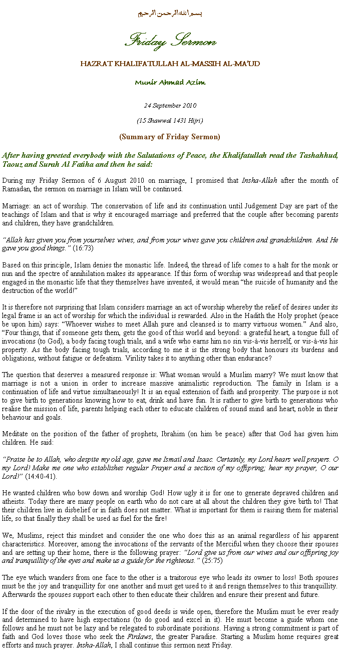 Text Box: بسم الله الرحمن الرحيمFriday SermonHAZRAT KHALIFATULLAH AL-MASSIH AL-MAUDMunir Ahmad Azim24 September 2010(15 Shawwal 1431 Hijri)(Summary of Friday Sermon)After having greeted everybody with the Salutations of Peace, the Khalifatullah read the Tashahhud, Taouz and Surah Al Fatiha and then he said:During my Friday Sermon of 6 August 2010 on marriage, I promised that Insha-Allah after the month of Ramadan, the sermon on marriage in Islam will be continued.
Marriage: an act of worship. The conservation of life and its continuation until Judgement Day are part of the teachings of Islam and that is why it encouraged marriage and preferred that the couple after becoming parents and children, they have grandchildren.
Allah has given you from yourselves wives, and from your wives gave you children and grandchildren. And He gave you good things. (16:73)
Based on this principle, Islam denies the monastic life. Indeed, the thread of life comes to a halt for the monk or nun and the spectre of annihilation makes its appearance. If this form of worship was widespread and that people engaged in the monastic life that they themselves have invented, it would mean the suicide of humanity and the destruction of the world!
It is therefore not surprising that Islam considers marriage an act of worship whereby the relief of desires under its legal frame is an act of worship for which the individual is rewarded. Also in the Hadith the Holy prophet (peace be upon him) says: Whoever wishes to meet Allah pure and cleansed is to marry virtuous women. And also, Four things, that if someone gets them, gets the good of this world and beyond: a grateful heart, a tongue full of invocations (to God), a body facing tough trials, and a wife who earns him no sin vis--vis herself, or vis--vis his property. As the body facing tough trials, according to me it is the strong body that honours its burdens and obligations, without fatigue or defeatism. Virility takes it to anything other than endurance?
The question that deserves a measured response is: What woman would a Muslim marry? We must know that marriage is not a union in order to increase massive animalistic reproduction. The family in Islam is a continuation of life and virtue simultaneously! It is an equal extension of faith and prosperity. The purpose is not to give birth to generations knowing how to eat, drink and have fun. It is rather to give birth to generations who realise the mission of life, parents helping each other to educate children of sound mind and heart, noble in their behaviour and goals.
Meditate on the position of the father of prophets, Ibrahim (on him be peace) after that God has given him children. He said:
Praise be to Allah, who despite my old age, gave me Ismail and Isaac. Certainly, my Lord hears well prayers. O my Lord! Make me one who establishes regular Prayer and a section of my offspring; hear my prayer, O our Lord! (14:40-41).
He wanted children who bow down and worship God! How ugly it is for one to generate depraved children and atheists. Today there are many people on earth who do not care at all about the children they give birth to! That their children live in disbelief or in faith does not matter. What is important for them is raising them for material life, so that finally they shall be used as fuel for the fire!
We, Muslims, reject this mindset and consider the one who does this as an animal regardless of his apparent characteristics. Moreover, among the invocations of the servants of the Merciful when they choose their spouses and are setting up their home, there is the following prayer: Lord give us from our wives and our offspring joy and tranquillity of the eyes and make us a guide for the righteous. (25:75)
The eye which wanders from one face to the other is a traitorous eye who leads its owner to loss! Both spouses must be the joy and tranquillity for one another and must get used to it and resign themselves to this tranquillity. Afterwards the spouses support each other to then educate their children and ensure their present and future.
If the door of the rivalry in the execution of good deeds is wide open, therefore the Muslim must be ever ready and determined to have high expectations (to do good and excel in it). He must become a guide whom one follows and he must not be lazy and be relegated to subordinate positions. Having a strong commitment is part of faith and God loves those who seek the Firdaws, the greater Paradise. Starting a Muslim home requires great efforts and much prayer. Insha-Allah, I shall continue this sermon next Friday.