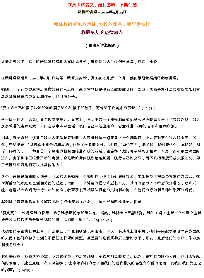 Text Box: 在真主的名义，最仁慈的，不断仁慈星期五讲道  2010年9月24日哈兹拉阿米尔的信徒, 安拉的使者，哈里发安拉穆尼尔艾哈迈德阿齐 （星期五讲道综述）迎接后与和平，真主的哈里发的敬礼大家阅读末坐，塔乌斯和古兰经铝开端章，然后，他说： 
在我讲道星期五，2010年8月6日结婚，我答应英沙，真主在斋月后一个月，就在伊斯兰婚姻将继续讲道。

婚姻：一个行为的崇拜。生命的保存和延续，直到审判日是伊斯兰教的教义的一部分，这就是为什么它鼓励婚姻和首选这对情侣在成为父母和孩子，他们有孙子。
真主给自己的妻子从你和你的妻子给你的孩子和孙子。而他给了你美好的事物。（16:73）

基于这一原则，否认伊斯兰教寺院生活。事实上，生活中的一个线程和尚或尼姑和毁灭的幽灵停止了它的外观。如果这是普遍的崇拜形式，人们在从事寺院生活，他们自己制造出来的，它意味着人类的自杀和世界的毁灭！

因此，毫不奇怪，伊斯兰教认为婚姻是崇拜的行为来做到这一点在其下一个愿望的，个人崇拜支付行为的救济。另外，在圣训说：谁愿真主相会纯和清洗，他娶了善良的女性。还有，四个东西，赢了钱，得到的这个世界的好，以后：感恩的心，一种语言一个来电的机构面临着严峻的考验，谁赢得了她的妻子单相无相对于本身，而不是面对面的资产。由于身体面临着严峻的考验，它是我的身体强烈地感觉到，履行自己的义务，而不负担和疲劳或失败主义。男子气概的东西是否可以比其他耐力？

这个问题值得慎重的反应是：什么女人会嫁给一个穆斯林，他？我们必须知道，婚姻是为了提高畜牧生产的结合。在伊斯兰教的家庭是生活和美德的延续，同时！一个繁荣的信心和延长平分。其目的是为了不给后代知道吃，喝和乐趣。这是相当给后代进行生命的使命，教育家长互相帮助健全的头脑和心脏，在他们的行为和目标的崇高的后代。

默想对父亲的先知易卜拉欣的地位（愿他安息）之后，上帝已经捐赠给儿童。他说：

赞美真主，谁尽管我的晚年，给了我伊斯梅尔和伊沙克。当然，我祈祷上帝能听到。我的主啊！让我一个谁建立定期祷告和我的后代部分听到我的祈祷，我们的主啊！。（14:40-41）

他想要孩子谁俯伏拜上帝！什么是丑，产生和堕落无神论者。今天，有地球上谁不关心他们带来战争给世界许多国家的人民！他们的孩子生活在不信任或怀疑的问题。最重要的是提高物质生活的水平，所以，最后他们的帐户，作为燃料使用的火！

我们穆斯林，拒绝这种心态，认为它作为一种动物所以，不管其明显的特点。此外，在对仁慈的仆人时，他们选择配偶的调用，并建立家庭，有下列祈祷：上帝给我们的妻子和我们的后代带来的喜悦和宁静的眼睛，使我们我们为正义的指南。 （25:75）
