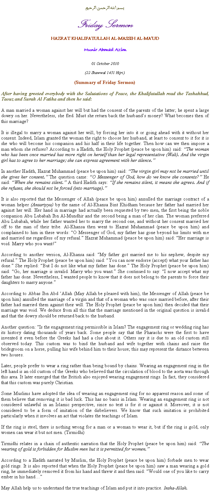 Text Box: بسم الله الرحمن الرحيمFriday SermonHAZRAT KHALIFATULLAH AL-MASSIH AL-MAUDMunir Ahmad Azim01 October 2010(22 Shawwal 1431 Hijri)(Summary of Friday Sermon)After having greeted everybody with the Salutations of Peace, the Khalifatullah read the Tashahhud, Taouz and Surah Al Fatiha and then he said:A man married a woman against her will but had the consent of the parents of the latter; he spent a large dowry on her. Nevertheless, she fled. Must she return back the husbands money? What becomes then of this marriage?
It is illegal to marry a woman against her will, by forcing her into it or going ahead with it without her consent. Indeed, Islam granted the woman the right to choose her husband, at least to consent to it for it is she who will become his companion and his half in their life together. Then how can we then impose a man whom she refuses? According to a Hadith, the Holy Prophet (peace be upon him) said: The woman who has been once married has more right on herself than her legal representative (Wali). And the virgin girl has to agree to her marriage; she can express agreement with her silence.
In another Hadith, Hazrat Muhammad (peace be upon him) said: The virgin girl may not be married until she gives her consent. The question came: O Messenger of God, how do we know she consents? He said: When she remains silent. A third Hadith says: If she remains silent, it means she agrees. And if she refuses, she should not be forced (into marriage).
It is also reported that the Messenger of Allah (peace be upon him) annulled the marriage contract of a woman helper (Ansariyya) by the name of Al-Khansa Bint Khidham because her father had married her against her will. Her hand in marriage had actually been requested by two men, the first being the noble companion Abu Lubabah Ibn Al-Mundhir and the second being a man of her clan. The woman preferred Abu Lubabah, while her father wanted her to marry the second one, and without her consent married her off to the man of their tribe. Al-Khansa then went to Hazrat Muhammad (peace be upon him) and complained to him in these words: O Messenger of God, my father has gone beyond his limits with me and married me regardless of my refusal. Hazrat Muhammad (peace be upon him) said: Her marriage is void. Marry who you want!
According to another version, Al-Khansa said: My father got married me to his nephew, despite my refusal. The Holy Prophet (peace be upon him) said: You can now endorse (accept) what your father has done. She replied: But I do not like what my father has done. The Holy Prophet (peace be upon him) said: Go, her marriage is invalid. Marry who you want. She continued to say: I now accept what my father has done. Nevertheless, I wanted people to know that it does not belong to the parents to force their daughters to marry anyone.
According to Abbas Ibn Abd Allah (May Allah be pleased with him), the Messenger of Allah (peace be upon him) annulled the marriage of a virgin and that of a woman who was once married before, after their father had married them against their will. The Holy Prophet (peace be upon him) then decided that their marriage was void. We deduce from all this that the marriage mentioned in the original question is invalid and that the dowry should be returned back to the husband. 
Another question: Is the engagement ring permissible in Islam? The engagement ring or wedding ring has its history dating thousands of years back. Some people say that the Pharaohs were the first to have invented it even before the Greeks had had a clue about it. Others say it is due to an old custom still observed today. This custom was to bind the husband and wife together with chains and raise the bridegroom on a horse, pulling his wife behind him to their house; this may represent the distance between two houses. 
Later, people prefer to wear a ring rather than being bound by chains. Wearing an engagement ring in the left hand is an old custom of the Greeks who believed that the circulation of blood to the aorta was through this area. It later emerged that the British also enjoyed wearing engagement rings. In fact, they considered that this custom was purely Christian.
Some Muslims have adopted the idea of wearing an engagement ring for no apparent reason and some of them believe that removing it is bad luck. This has no basis in Islam. Wearing an engagement ring is not considered unlawful in an Islamic perspective, since no text is for it or against it. Moreover, it is not considered to be a form of imitation of the disbelievers. We know that such imitation is prohibited particularly when it involves an act that violates the teachings of Islam.
If the ring is steel, there is nothing wrong for a man or a woman to wear it, but if the ring is gold, only women can wear it but not men. (Tirmidhi)
Tirmidhi relates in a chain of authentic narration that the Holy Prophet (peace be upon him) said: The wearing of gold is forbidden for Muslim men but it is permitted for women.
According to a Hadith narrated by Muslim, the Holy Prophet (peace be upon him) forbade men to wear gold rings. It is also reported that when the Holy Prophet (peace be upon him) saw a man wearing a gold ring, he immediately removed it from his hand and threw it and then said: Would one of you like to carry ember in his hand
May Allah help us to understand the true teachings of Islam and put it into practice. Insha-Allah.