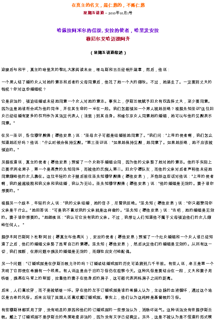 Text Box: 在真主的名义，最仁慈的，不断仁慈星期五讲道  2010年10月1号哈兹拉阿米尔的信徒, 安拉的使者，哈里发安拉穆尼尔艾哈迈德阿齐（星期五讲道综述）迎接后与和平，真主的哈里发的敬礼大家阅读末坐，塔乌斯和古兰经铝开端章，然后，他说：
一个男人结了婚的女人对她的意志和后者的父母同意后，他花了她一个大的嫁妆。不过，她逃走了。一定要到丈夫的钱呢？你对这份婚姻呢？

它是非法的，强迫结婚或未经她同意一个女人对她的意志。事实上，伊斯兰教赋予妇女有权选择丈夫，至少要同意。因为这是她谁将会成为他的同伴，并在其生命的一半在一起。我们怎能强加一个男人被她拒绝？根据先知圣训这位妇女已经结婚有更多的权利作为其法定代表人（洼里）到其自身。和维尔京女人同意她的婚姻，她可以与他的沉默表示同意。

在另一圣训，各位穆罕默德（愿他安息）说：圣母女子可能是结婚前她同意了。我们问：上帝的使者啊，我们怎么知道她还好吗？他说：什么时候会保持沉默。第三圣训说：如果她保持沉默，她同意了。如果她拒绝，她不应该被强迫的。

另据报道说，真主的使者（愿他安息）预留了一个女助手婚姻合同，因为他的父亲娶了她对她的意志。他的手实际上已要求两名男子，第一个是高贵的先知同伴，而被他的氏族人第二。妇女宁愿队友，而他的父亲对后者声称他未经她同意嫁给他的女儿靠在。这位年轻的女子随后前往圣先知穆罕默德（愿他安息），并抱怨这些话对他说：上帝的使者啊，我的超越极限和我父亲和我结婚，我认为无论。圣先知穆罕默德（愿他安息）说：他的婚姻是无效的。妻子谁你想要的。

根据另一个版本，年轻的女人说：我的父亲结婚，她的侄子，尽管我拒绝。圣先知（愿他安息）说：你只能赞同你父亲是干什么。她回答说：可是我不喜欢我的父亲就是这样做的。圣先知（愿他安息）说：去吧，她的婚姻是无效的。妻子谁你想要的。她继续说：我认可它没有我的父亲。不过，我想让人们知道他不属于父母强迫他们的女儿嫁给任何人。 

据伊本阿巴斯阿卜杜勒'阿拉（愿真主与他高兴），安拉的使者（愿他安息）预留了一个处女婚姻和一个女人谁已经知道了之后，他们的婚姻父亲娶了违背自己的意愿。圣先知（愿他安息），然后决定他们的婚姻是无效的。从所有这一切，我们推断，在原问题中提及的婚姻是无效的，而嫁妆应支付给配偶。

另一个问题：订婚戒指是在伊斯兰教允许的吗？订婚或结婚戒指的历史可追溯到几千年前。有些人说，老王是第一个发明了它即使在希腊有一个线索。有人说这是由于旧的习俗仍在观察今天。这种风俗是要结合在一起，丈夫和妻子用铁链，提高在马背上的新郎，拉着他的妻子在他身后的房子，这可能代表两栋房子之间的距离。

后来，人们喜欢穿，而不是被锁链一环。穿在他的左手订婚戒指是谁的希腊人认为，主动脉的血液循环，通过这个地区是古老的风俗。后来出现了英国人还喜欢戴订婚戒指。事实上，他们认为这纯粹是基督教的习俗。

有些穆斯林都采用了穿，没有明显的原因和他们的订婚戒指的一些想法认为，消除坏运气。这种说法没有依据伊斯兰教。戴上了订婚戒指不是伊斯兰的角度考虑非法的，因为没有文字已经确定。另外，这是不被认为是不信道的形式模