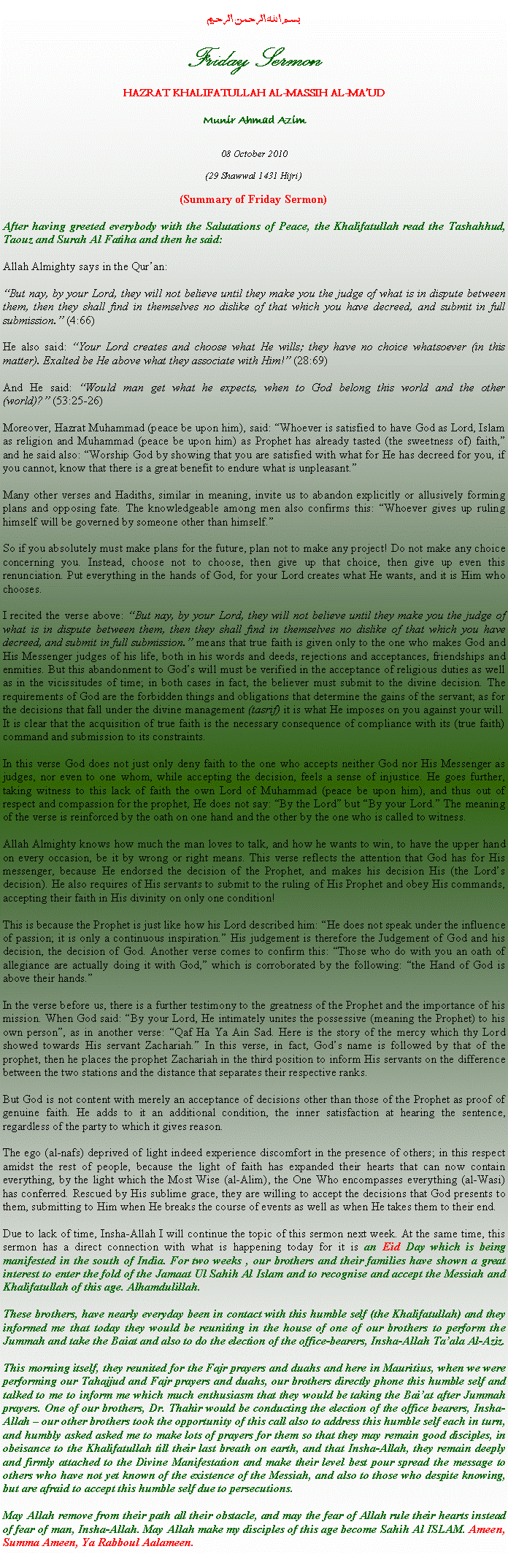 Text Box: بسم الله الرحمن الرحيمFriday SermonHAZRAT KHALIFATULLAH AL-MASSIH AL-MAUDMunir Ahmad Azim08 October 2010(29 Shawwal 1431 Hijri)(Summary of Friday Sermon)After having greeted everybody with the Salutations of Peace, the Khalifatullah read the Tashahhud, Taouz and Surah Al Fatiha and then he said:Allah Almighty says in the Quran:
But nay, by your Lord, they will not believe until they make you the judge of what is in dispute between them, then they shall find in themselves no dislike of that which you have decreed, and submit in full submission. (4:66)
He also said: Your Lord creates and choose what He wills; they have no choice whatsoever (in this matter). Exalted be He above what they associate with Him! (28:69)And He said: Would man get what he expects, when to God belong this world and the other (world)? (53:25-26)
Moreover, Hazrat Muhammad (peace be upon him), said: Whoever is satisfied to have God as Lord, Islam as religion and Muhammad (peace be upon him) as Prophet has already tasted (the sweetness of) faith, and he said also: Worship God by showing that you are satisfied with what for He has decreed for you, if you cannot, know that there is a great benefit to endure what is unpleasant.
Many other verses and Hadiths, similar in meaning, invite us to abandon explicitly or allusively forming plans and opposing fate. The knowledgeable among men also confirms this: Whoever gives up ruling himself will be governed by someone other than himself.
So if you absolutely must make plans for the future, plan not to make any project! Do not make any choice concerning you. Instead, choose not to choose, then give up that choice, then give up even this renunciation. Put everything in the hands of God, for your Lord creates what He wants, and it is Him who chooses.I recited the verse above: But nay, by your Lord, they will not believe until they make you the judge of what is in dispute between them, then they shall find in themselves no dislike of that which you have decreed, and submit in full submission. means that true faith is given only to the one who makes God and His Messenger judges of his life, both in his words and deeds, rejections and acceptances, friendships and enmities. But this abandonment to Gods will must be verified in the acceptance of religious duties as well as in the vicissitudes of time; in both cases in fact, the believer must submit to the divine decision. The requirements of God are the forbidden things and obligations that determine the gains of the servant; as for the decisions that fall under the divine management (tasrif) it is what He imposes on you against your will. It is clear that the acquisition of true faith is the necessary consequence of compliance with its (true faith) command and submission to its constraints.
In this verse God does not just only deny faith to the one who accepts neither God nor His Messenger as judges, nor even to one whom, while accepting the decision, feels a sense of injustice. He goes further, taking witness to this lack of faith the own Lord of Muhammad (peace be upon him), and thus out of respect and compassion for the prophet, He does not say: By the Lord but By your Lord. The meaning of the verse is reinforced by the oath on one hand and the other by the one who is called to witness.Allah Almighty knows how much the man loves to talk, and how he wants to win, to have the upper hand on every occasion, be it by wrong or right means. This verse reflects the attention that God has for His messenger, because He endorsed the decision of the Prophet, and makes his decision His (the Lords decision). He also requires of His servants to submit to the ruling of His Prophet and obey His commands, accepting their faith in His divinity on only one condition!This is because the Prophet is just like how his Lord described him: He does not speak under the influence of passion; it is only a continuous inspiration. His judgement is therefore the Judgement of God and his decision, the decision of God. Another verse comes to confirm this: Those who do with you an oath of allegiance are actually doing it with God, which is corroborated by the following: the Hand of God is above their hands.In the verse before us, there is a further testimony to the greatness of the Prophet and the importance of his mission. When God said: By your Lord, He intimately unites the possessive (meaning the Prophet) to his own person, as in another verse: Qaf Ha Ya Ain Sad. Here is the story of the mercy which thy Lord showed towards His servant Zachariah. In this verse, in fact, Gods name is followed by that of the prophet, then he places the prophet Zachariah in the third position to inform His servants on the difference between the two stations and the distance that separates their respective ranks. But God is not content with merely an acceptance of decisions other than those of the Prophet as proof of genuine faith. He adds to it an additional condition, the inner satisfaction at hearing the sentence, regardless of the party to which it gives reason.
The ego (al-nafs) deprived of light indeed experience discomfort in the presence of others; in this respect amidst the rest of people, because the light of faith has expanded their hearts that can now contain everything, by the light which the Most Wise (al-Alim), the One Who encompasses everything (al-Wasi) has conferred. Rescued by His sublime grace, they are willing to accept the decisions that God presents to them, submitting to Him when He breaks the course of events as well as when He takes them to their end. 
Due to lack of time, Insha-Allah I will continue the topic of this sermon next week. At the same time, this sermon has a direct connection with what is happening today for it is an Eid Day which is being manifested in the south of India. For two weeks , our brothers and their families have shown a great interest to enter the fold of the Jamaat Ul Sahih Al Islam and to recognise and accept the Messiah and Khalifatullah of this age. Alhamdulillah. These brothers, have nearly everyday been in contact with this humble self (the Khalifatullah) and they informed me that today they would be reuniting in the house of one of our brothers to perform the Jummah and take the Baiat and also to do the election of the office-bearers, Insha-Allah Taala Al-Aziz. This morning itself, they reunited for the Fajr prayers and duahs and here in Mauritius, when we were performing our Tahajjud and Fajr prayers and duahs, our brothers directly phone this humble self and talked to me to inform me which much enthusiasm that they would be taking the Baiat after Jummah prayers. One of our brothers, Dr. Thahir would be conducting the election of the office bearers, Insha-Allah  our other brothers took the opportunity of this call also to address this humble self each in turn, and humbly asked asked me to make lots of prayers for them so that they may remain good disciples, in obeisance to the Khalifatullah till their last breath on earth, and that Insha-Allah, they remain deeply and firmly attached to the Divine Manifestation and make their level best pour spread the message to others who have not yet known of the existence of the Messiah, and also to those who despite knowing, but are afraid to accept this humble self due to persecutions.May Allah remove from their path all their obstacle, and may the fear of Allah rule their hearts instead of fear of man, Insha-Allah. May Allah make my disciples of this age become Sahih Al ISLAM. Ameen, Summa Ameen, Ya Rabboul Aalameen.