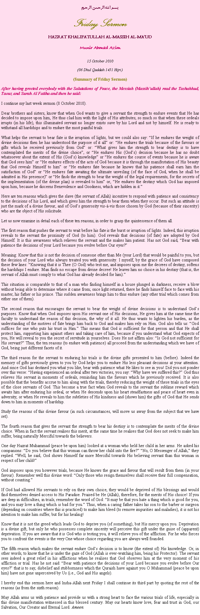 Text Box: بسم الله الرحمن الرحيمFriday SermonHAZRAT KHALIFATULLAH AL-MASSIH AL-MAUDMunir Ahmad Azim15 October 2010(06 Dhul Qaddah 1431 Hijri)(Summary of Friday Sermon)After having greeted everybody with the Salutations of Peace, the Messiah (Massihullah) read the Tashahhud, Taouz and Surah Al Fatiha and then he said:I continue my last week sermon (8 October 2010).
Dear brothers and sisters, know that when God wants to give a servant the strength to endure events that He has decided to impose upon him, He thus clad him with the light of His attributes, so much so that when these ordeals irrupts (in his life), this illuminated servant no longer exists save by his Lord and not by himself. He is ready to withstand all hardships and to endure the most painful trials.What helps the servant to bear fate is the irruption of lights, but we could also say: If he endures the weight of divine decisions then he has understood the purpose of it all or: He endures the trials because of the favours or gifts which he received previously from God or: What gives him the strength to bear destiny is to have contemplated the merits of the divine choice, or He endures His (Gods) decision because he has no doubt whatsoever about the extent of His (Gods) knowledge or He endures the course of events because he is aware that God sees him or He endures effects of the acts of God because it is through the manifestation of His beauty that God reveals Himself to him or He endures fate because he knows that his patience shall earn him the satisfaction of God or He endures fate awaiting the ultimate unveiling (of the face of God, when he shall be admitted in His presence) or He finds the strength to bear the weight of the legal requirements, for the secrets of the implementation (of the divine plan) is revealed to him or, He endures the destiny which God has imposed upon him, because he discerns Benevolence and Goodness, which are hidden in it.Here are ten reasons which gives the slave (the servant of Allah) incentive to respond with patience and consistency to the decisions of his Lord, and which gives him the strength to bear them when they occur. But such an attitude is just the mark of a divine favour, and of Gods generosity vis--vis those chosen by God (because of their sincerity) who are the object of His solicitude.Let us now examine in detail each of these ten reasons, in order to grasp the quintessence of them all.
The first reason that pushes the servant to wait before his fate is the burst or irruption of lights. Indeed, this irruption reveals to the servant the proximity of God (to him). God reveals that decisions (of fate) are adopted by God Himself. It is this awareness which relieves the servant and the makes him patient. Has not God said, Bear with patience the decisions of your Lord because you evolve before Our eyes? 
Meaning: Know that this is not the decision of someone other than Me (your Lord) that would be painful to you, but the decision of your Lord who always treated you with generosity. I myself, by the grace of God have composed these few lines: Knowing that it is Thee (O God) who test me, and imposes upon me the decrees of destiny, softens the hardships I endure. Man finds no escape from divine decree! He leaves him no choice in his destiny (that is, the servant of Allah must comply to what God has already decided for him).This situation is comparable to that of a man who finding himself in a house plunged in darkness, receive a blow without being able to determine where it came from; once light returned, there he finds himself face to face with his master, his father or his prince. This sudden awareness brings him to thus endure (any other trial which comes from either one of them). The second reason that encourages the servant to bear the weight of divine decisions is to understand Gods purposes. Know that when God imposes upon His servant one of His decisions, He gives him at the same time the faculty to understand the reason of this decision, the why of it all: He thus wants to lighten his burden, as the understanding of the motives of fate brings him back to God and makes him rely on Him. God also tells us: God suffices for one who puts his trust in Him. This means that God is sufficient for that person and that He shall protect him, supporting him against others and taking care of him, because if you understand what God expects of you, He will reveal to you the secret of servitude in yourselves. Does He not affirm also: Is God not sufficient for His servant? Thus, the ten reasons (to endure with patience) all proceed from the understanding which we have of God, being just different facets of it.The third reason for the servant to enduring his trials is the divine gifts presented to him (before). Indeed the memory of gifts previously given to you by God helps you to endure His less pleasant decisions at your attention. And since God has destined you what you like, bear with patience what He likes to see in you! Did you not ponder over this verse: Having experienced an ordeal after two victories, you say: Why have we suffered this? God thus relieves His servant in moments of ordeals, reminding him the favours which he previously received. It is also possible that the benefits accrue to him along with the trials, thereby reducing the weight of these trials in the eyes of the close servants of God. This become a true fact when God reveals to the servant the sublime reward which awaits him after enduring his ordeal, or when He descends upon his heart steadfastness and peace of heart even in adversity, or when He reveals to him the subtleties of His kindness and (shows him) the gifts of God that He sends down to him in moments of hardship.Study the reasons of this divine favour (in such circumstances, will move us away from the subject that we have set).
The fourth reason that gives the servant the strength to bear his destiny is to contemplate the merits of the divine choice. When in fact the servant realises this merit, at the same time he realises that God does not seek to make him suffer, being naturally Merciful towards the believers.
One day Hazrat Muhammad (peace be upon him) looked at a woman who held her child in her arms. He asked his companions: Do you believe that this woman can throw her child into the fire? No, O Messenger of Allah, they replied. Well, he said, God shows Himself far more Merciful towards His believing servant than this woman in respect of her child!God imposes upon you however trials, because He knows the grace and favour that will result from them (in your favour). Remember well this divine word: Only those who resign themselves shall receive their full compensation, without counting.
If God had allowed His servants to rely on their own choice, they would be deprived of His blessings and would find themselves denied access to His Paradise. Praised be He (Allah), therefore, for the merits of His choice! If you are deep in difficulties, in trials, remember the word of God: It may be that you hate a thing which is good for you, and you may love a thing which is bad for you. Thus, when a caring father takes his son to the barber or surgeon (depending on countries where this is practiced) to make him bleed (to remove impurities and maladies), it is not his intention to make him suffer, but for his healing!
Know that it is not the greed which leads God to deprive you (of something), but His mercy upon you. Deprivation is a divine gift, but only he who possesses complete sincerity will perceive this gift under the guise of (apparent) deprivation. If you are aware that it is God who is testing you, it will relieve you of the affliction. For he who forces you to confront the events is the very One whose choice regarding you are always well founded.The fifth reason which makes the servant endure Gods decision is to know (the extent of) His knowledge. Or, in other words, to know that he is under the gaze of God (Allah is ever-watching him, being his Protector). The servant sees indeed a great relief in his afflictions when he realises that God observes him at the very moment of his affliction or trial. Has he not said: Bear with patience the decisions of your Lord because you evolve before Our eyes? that is to say, disbelief and stubbornness which the Quraish have against you O Muhammad (peace be upon him) have not gone unperceived by Us (i.e., God and His angels).I hereby end this sermon here and Insha-Allah next Friday I shall continue its third part by quoting the rest of the reasons (as from the sixth reason).
May Allah arms us with patience and provide us with a strong heart to face the various trials of life, especially in this divine manifestation witnessed in this blessed century. May our hearts know love, fear and trust in God, our Salvation, Our Creator and Eternal Lord. Ameen.