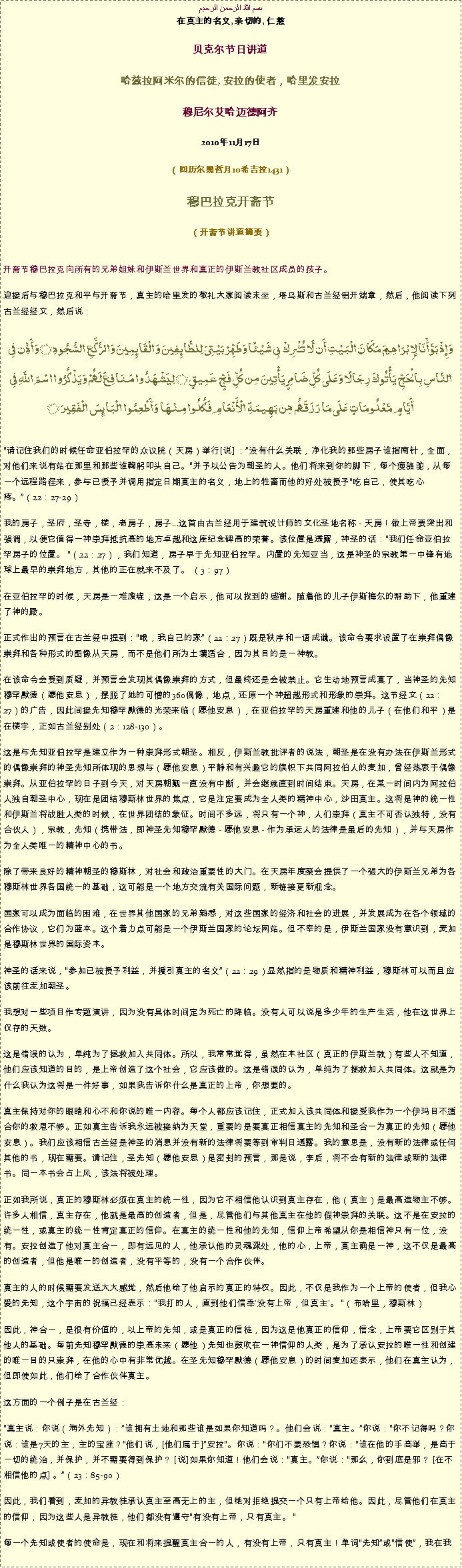 Text Box: بسم الله الرحمن الرحيم在真主的名义, 亲切的, 仁慈 贝克尔节日讲道 

哈兹拉阿米尔的信徒, 安拉的使者，哈里发安拉穆尼尔艾哈迈德阿齐 

2010年11月17日（回历尔黑哲月10希吉拉1431） 

穆巴拉克开斋节（开斋节讲道摘要）

开斋节穆巴拉克向所有的兄弟姐妹和伊斯兰世界和真正的伊斯兰教社区成员的孩子。
迎接后与穆巴拉克和平与开斋节，真主的哈里发的敬礼大家阅读末坐，塔乌斯和古兰经铝开端章，然后，他阅读下列古兰经经文，然后说： 
وَإِذْ بَوَّأْنَا لِإِبْرَاهِيمَ مَكَانَ الْبَيْتِ أَن لَّا تُشْرِكْ بِي شَيْئًا وَطَهِّرْ بَيْتِيَ لِلطَّائِفِينَ وَالْقَائِمِينَ وَالرُّكَّعِ السُّجُودِ ۝ وَأَذِّن فِي النَّاسِ بِالْحَجِّ يَأْتُوكَ رِجَالًا وَعَلَى كُلِّ ضَامِرٍ يَأْتِينَ مِن كُلِّ فَجٍّ عَمِيقٍ ۝ لِيَشْهَدُوا مَنَافِعَ لَهُمْ وَيَذْكُرُوا اسْمَ اللَّهِ فِي أَيَّامٍ مَّعْلُومَاتٍ عَلَى مَا رَزَقَهُم مِّن بَهِيمَةِ الْأَنْعَامِ فَكُلُوا مِنْهَا وَأَطْعِمُوا الْبَائِسَ الْفَقِيرَ ۝
请记住我们的时候任命亚伯拉罕的众议院（天房）举行[说] ：没有什么关联，净化我的那些房子谁指南针，全面，对他们来说有站在那里和那些谁鞠躬叩头自己。并予以公告为朝圣的人。他们将来到你的脚下，每个瘦骆驼，从每一个远程路径来，参与已授予并调用指定日期真主的名义，地上的牲畜而他的好处被授予吃自己，使其吃心疼。（22：27-29）

我的房子，圣府，圣寺，楼，老房子，房子...这首由古兰经用于建筑设计师的文化圣地名称 - 天房！做上帝要突出和强调，以便它值得一神崇拜抵抗高的地方卓越和这座纪念碑高的荣誉。该位置是透露，神圣的话：我们任命亚伯拉罕房子的位置。 （22：27），我们知道，房子早于先知亚伯拉罕。内置的先知亚当，这是神圣的宗教第一中锋有地球上最早的崇拜地方，其他的正在就来不及了。 （3：97）

在亚伯拉罕的时候，天房是一堆废墟，这是一个启示，他可以找到的感谢。随着他的儿子伊斯梅尔的帮助下，他重建了神的殿。

正式作出的预言在古兰经中提到：哦，我自己的家（22：27）既是秩序和一语成谶。该命令要求设置了在崇拜偶像崇拜和各种形式的图像从天房，而不是他们所为土壤适合，因为其目的是一神教。

在该命令会受到质疑，并预言会发现其偶像崇拜的方式，但最终还是会被禁止。它生动地预言成真了，当神圣的先知穆罕默德（愿他安息），摆脱了她的可憎的360偶像，地点，还原一个神超越形式和形象的崇拜。这节经文（22：27）的广告，因此间接先知穆罕默德的光荣来临（愿他安息），在亚伯拉罕的天房重建和他的儿子（在他们和平）是在楼宇，正如古兰经别处（2：128-130）。

这是与先知亚伯拉罕是建立作为一种崇拜形式朝圣。相反，伊斯兰教批评者的说法，朝圣是在没有办法在伊斯兰形式的偶像崇拜的神圣先知所体现的思想与（愿他安息）平静和有兴趣它的旗帜下共同阿拉伯人的麦加，曾经热衷于偶像崇拜。从亚伯拉罕的日子到今天，对天房朝觐一直没有中断，并会继续直到时间结束。天房，在某一时间内为阿拉伯人独自朝圣中心，现在是团结穆斯林世界的焦点，它是注定要成为全人类的精神中心，沙田真主。这将是神的统一性和伊斯兰将战胜人类的时候，在世界团结的象征。时间不多远，将只有一个神，人们崇拜（真主不可否认独特，没有合伙人），宗教，先知（携带法，即神圣先知穆罕默德 - 愿他安息 - 作为承运人的法律是最后的先知），并与天房作为全人类唯一的精神中心的书。

除了带来良好的精神朝圣的穆斯林，对社会和政治重要性的大门。在天房年度聚会提供了一个强大的伊斯兰兄弟为各穆斯林世界各国统一的基础，这可能是一个地方交流有关国际问题，新链接更新观念。

国家可以成为面临的困难，在世界其他国家的兄弟熟悉，对这些国家的经济和社会的进展，并发展成为在各个领域的合作协议，它们为蓝本。这个着力点可能是一个伊斯兰国家的论坛网站。但不幸的是，伊斯兰国家没有意识到，麦加是穆斯林世界的国际资本。

神圣的话来说，参加已被授予利益，并援引真主的名义（22：29）显然指的是物质和精神利益，穆斯林可以而且应该前往麦加朝圣。

我想对一些项目作专题演讲，因为没有具体时间定为死亡的降临。没有人可以说是多少年的生产生活，他在这世界上仅存的天数。

这是错误的认为，单纯为了拯救加入共同体。所以，我常常觉得，虽然在本社区（真正的伊斯兰教）有些人不知道，他们应该知道的目的，是上帝创造了这个社会，它应该做的。这是错误的认为，单纯为了拯救加入共同体。这就是为什么我认为这将是一件好事，如果我告诉你什么是真正的上帝，你想要的。

真主保持对你的眼睛和心不和你说的唯一内容。每个人都应该记住，正式加入该共同体和接受我作为一个伊玛目不适合你的救恩不够。正如真主告诉我永远被接纳为天堂，重要的是要真正相信真主的先知和圣合一为真正的先知（愿他安息）。我们应该相信古兰经是神圣的消息并没有新的法律将要等到审判日透露。我的意思是，没有新的法律或任何其他的书，现在需要。请记住，圣先知（愿他安息）是密封的预言，那是说，李后，将不会有新的法律或新的法律书。同一本书会占上风，该法将被处理。

正如我所说，真正的穆斯林必须在真主的统一性，因为它不相信他认识到真主存在，他（真主）是最高造物主不够。许多人相信，真主存在，他就是最高的创造者，但是，尽管他们与其他真主在他的假神崇拜的关联。这不是在安拉的统一性，或真主的统一性肯定真正的信仰。在真主的统一性和他的先知，信仰上帝希望从你是相信神只有一位，没有。安拉创造了他对真主合一，即有远见的人，他承认他的灵魂深处，他的心，上帝，真主确是一神，这不仅是最高的创造者，但他是唯一的创造者，没有平等的，没有一个合作伙伴。

真主的人的时候需要发送大大感觉，然后他给了他启示的真正的特权。因此，不仅是我作为一个上帝的使者，但我心爱的先知，这个宇宙的祝福已经表示：我打的人，直到他们信奉'没有上帝，但真主'。 （布哈里，穆斯林）

因此，神合一，是很有价值的，以上帝的先知，或是真正的信徒，因为这是他真正的信仰，信念，上帝要它区别于其他人的基础。每前先知穆罕默德的崇高未来（愿他）先知也鼓吹在一神信仰的人类，是为了承认安拉的唯一性和创建的唯一目的只崇拜，在他的心中有非常优越。在圣先知穆罕默德（愿他安息）的时间麦加还表示，他们在真主认为，但即使如此，他们给了合作伙伴真主。

这方面的一个例子是在古兰经：

真主说：你说（海外先知）：谁拥有土地和那些谁是如果你知道吗？。他们会说：真主。你说：你不记得吗？你说：谁是7天的主，主的宝座？他们说，[他们属于]安拉。你说：你们不要恐惧？你说：谁在他的手高举，是高于一切的统治，并保护，并不需要得到保护？ [说]如果你知道！他们会说：真主。你说：那么，你到底是邪？ [在不相信他的点] 。（23：85-90）

因此，我们看到，麦加的异教徒承认真主至高无上的主，但绝对拒绝提交一个只有上帝给他。因此，尽管他们在真主的信仰，因为这些人是异教徒，他们都没有遵守有没有上帝，只有真主。 

每一个先知或使者的使命是，现在和将来提醒真主合一的人，有没有上帝，只有真主！单词先知或信使，我在我