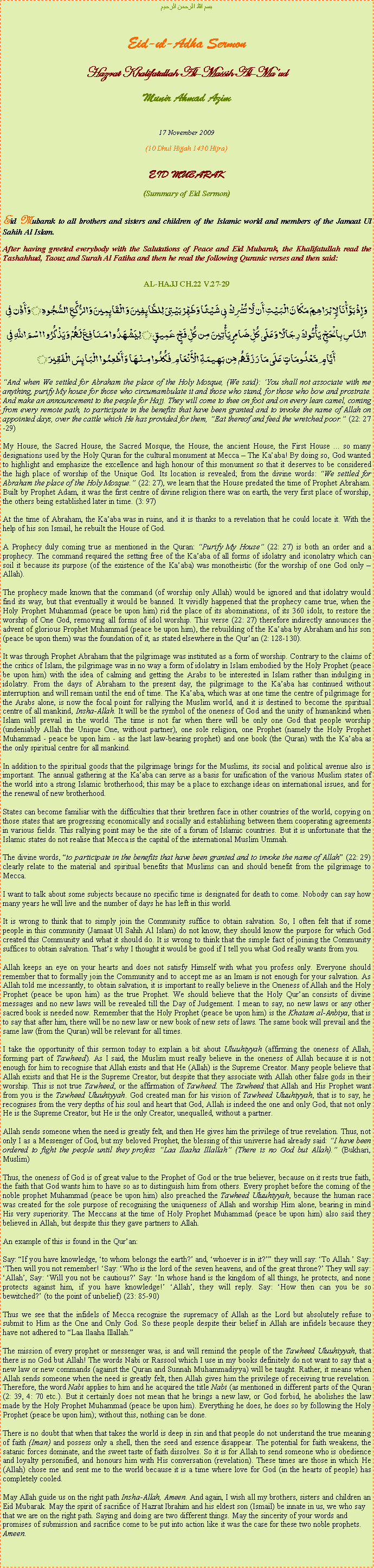 Text Box: بسم الله الرحمن الرحيمEid-ul-Adha SermonHazrat Khalifatullah Al-Massih Al-MaudMunir Ahmad Azim17 November 2009(10 Dhul Hijjah 1430 Hijra)EID MUBARAK(Summary of Eid Sermon)Eid Mubarak to all brothers and sisters and children of the Islamic world and members of the Jamaat Ul Sahih Al Islam.After having greeted everybody with the Salutations of Peace and Eid Mubarak, the Khalifatullah read the Tashahhud, Taouz and Surah Al Fatiha and then he read the following Quranic verses and then said:AL-HAJJ CH.22 V.27-29
وَإِذْ بَوَّأْنَا لِإِبْرَاهِيمَ مَكَانَ الْبَيْتِ أَن لَّا تُشْرِكْ بِي شَيْئًا وَطَهِّرْ بَيْتِيَ لِلطَّائِفِينَ وَالْقَائِمِينَ وَالرُّكَّعِ السُّجُودِ ۝ وَأَذِّن فِي النَّاسِ بِالْحَجِّ يَأْتُوكَ رِجَالًا وَعَلَى كُلِّ ضَامِرٍ يَأْتِينَ مِن كُلِّ فَجٍّ عَمِيقٍ ۝ لِيَشْهَدُوا مَنَافِعَ لَهُمْ وَيَذْكُرُوا اسْمَ اللَّهِ فِي أَيَّامٍ مَّعْلُومَاتٍ عَلَى مَا رَزَقَهُم مِّن بَهِيمَةِ الْأَنْعَامِ فَكُلُوا مِنْهَا وَأَطْعِمُوا الْبَائِسَ الْفَقِيرَ ۝And when We settled for Abraham the place of the Holy Mosque, (We said): You shall not associate with me anything, purify My house for those who circumambulate it and those who stand, for those who bow and prostrate. And make an announcement to the people for Hajj. They will come to thee on foot and on every lean camel, coming from every remote path, to participate in the benefits that have been granted and to invoke the name of Allah on appointed days, over the cattle which He has provided for them, Eat thereof and feed the wretched poor. (22: 27-29)
My House, the Sacred House, the Sacred Mosque, the House, the ancient House, the First House ... so many designations used by the Holy Quran for the cultural monument at Mecca  The Kaaba! By doing so, God wanted to highlight and emphasize the excellence and high honour of this monument so that it deserves to be considered the high place of worship of the Unique God. Its location is revealed; from the divine words: We settled for Abraham the place of the Holy Mosque. (22: 27), we learn that the House predated the time of Prophet Abraham. Built by Prophet Adam, it was the first centre of divine religion there was on earth, the very first place of worship, the others being established later in time. (3: 97)
At the time of Abraham, the Kaaba was in ruins, and it is thanks to a revelation that he could locate it. With the help of his son Ismail, he rebuilt the House of God.A Prophecy duly coming true as mentioned in the Quran: Purify My House (22: 27) is both an order and a prophecy. The command required the setting free of the Kaaba of all forms of idolatry and iconolatry which can soil it because its purpose (of the existence of the Kaaba) was monotheistic (for the worship of one God only  Allah).
The prophecy made known that the command (of worship only Allah) would be ignored and that idolatry would find its way, but that eventually it would be banned. It vividly happened that the prophecy came true, when the Holy Prophet Muhammad (peace be upon him) rid the place of its abominations, of its 360 idols, to restore the worship of One God, removing all forms of idol worship. This verse (22: 27) therefore indirectly announces the advent of glorious Prophet Muhammad (peace be upon him), the rebuilding of the Kaaba by Abraham and his son (peace be upon them) was the foundation of it, as stated elsewhere in the Quran (2: 128-130).It was through Prophet Abraham that the pilgrimage was instituted as a form of worship. Contrary to the claims of the critics of Islam, the pilgrimage was in no way a form of idolatry in Islam embodied by the Holy Prophet (peace be upon him) with the idea of calming and getting the Arabs to be interested in Islam rather than indulging in idolatry. From the days of Abraham to the present day, the pilgrimage to the Kaaba has continued without interruption and will remain until the end of time. The Kaaba, which was at one time the centre of pilgrimage for the Arabs alone, is now the focal point for rallying the Muslim world, and it is destined to become the spiritual centre of all mankind, Insha-Allah. It will be the symbol of the oneness of God and the unity of humankind when Islam will prevail in the world. The time is not far when there will be only one God that people worship (undeniably Allah the Unique One, without partner), one sole religion, one Prophet (namely the Holy Prophet Muhammad - peace be upon him - as the last law-bearing prophet) and one book (the Quran) with the Kaaba as the only spiritual centre for all mankind. In addition to the spiritual goods that the pilgrimage brings for the Muslims, its social and political avenue also is important. The annual gathering at the Kaaba can serve as a basis for unification of the various Muslim states of the world into a strong Islamic brotherhood; this may be a place to exchange ideas on international issues, and for the renewal of new brotherhood.States can become familiar with the difficulties that their brethren face in other countries of the world, copying on those states that are progressing economically and socially and establishing between them cooperating agreements in various fields. This rallying point may be the site of a forum of Islamic countries. But it is unfortunate that the Islamic states do not realise that Mecca is the capital of the international Muslim Ummah.The divine words, to participate in the benefits that have been granted and to invoke the name of Allah (22: 29) clearly relate to the material and spiritual benefits that Muslims can and should benefit from the pilgrimage to Mecca.
I want to talk about some subjects because no specific time is designated for death to come. Nobody can say how many years he will live and the number of days he has left in this world.
It is wrong to think that to simply join the Community suffice to obtain salvation. So, I often felt that if some people in this community (Jamaat Ul Sahih Al Islam) do not know, they should know the purpose for which God created this Community and what it should do. It is wrong to think that the simple fact of joining the Community suffices to obtain salvation. Thats why I thought it would be good if I tell you what God really wants from you.Allah keeps an eye on your hearts and does not satisfy Himself with what you profess only. Everyone should remember that to formally join the Community and to accept me as an Imam is not enough for your salvation. As Allah told me incessantly, to obtain salvation, it is important to really believe in the Oneness of Allah and the Holy Prophet (peace be upon him) as the true Prophet. We should believe that the Holy Quran consists of divine messages and no new laws will be revealed till the Day of Judgement. I mean to say, no new laws or any other sacred book is needed now. Remember that the Holy Prophet (peace be upon him) is the Khatam al-Anbiya, that is to say that after him, there will be no new law or new book of new sets of laws. The same book will prevail and the same law (from the Quran) will be relevant for all times.I take the opportunity of this sermon today to explain a bit about Uluuhiyyah (affirming the oneness of Allah, forming part of Tawheed). As I said, the Muslim must really believe in the oneness of Allah because it is not enough for him to recognise that Allah exists and that He (Allah) is the Supreme Creator. Many people believe that Allah exists and that He is the Supreme Creator, but despite that they associate with Allah other false gods in their worship. This is not true Tawheed, or the affirmation of Tawheed. The Tawheed that Allah and His Prophet want from you is the Tawheed Uluuhiyyah. God created man for his vision of Tawheed Uluuhiyyah, that is to say, he recognises from the very depths of his soul and heart that God, Allah is indeed the one and only God, that not only He is the Supreme Creator, but He is the only Creator, unequalled, without a partner.Allah sends someone when the need is greatly felt, and then He gives him the privilege of true revelation. Thus, not only I as a Messenger of God, but my beloved Prophet, the blessing of this universe had already said: I have been ordered to fight the people until they profess Laa Ilaaha Illallah (There is no God but Allah). (Bukhari, Muslim)
Thus, the oneness of God is of great value to the Prophet of God or the true believer, because on it rests true faith, the faith that God wants him to have so as to distinguish him from others. Every prophet before the coming of the noble prophet Muhammad (peace be upon him) also preached the Tawheed Uluuhiyyah, because the human race was created for the sole purpose of recognising the uniqueness of Allah and worship Him alone, bearing in mind His very superiority. The Meccans at the time of Holy Prophet Muhammad (peace be upon him) also said they believed in Allah, but despite this they gave partners to Allah.An example of this is found in the Quran:
Say: If you have knowledge, to whom belongs the earth? and, whoever is in it? they will say: To Allah. Say: Then will you not remember! Say: Who is the lord of the seven heavens, and of the great throne? They will say: Allah, Say: Will you not be cautious? Say: In whose hand is the kingdom of all things, he protects, and none protects against him, if you have knowledge! Allah, they will reply. Say: How then can you be so bewitched? (to the point of unbelief) (23: 85-90)
Thus we see that the infidels of Mecca recognise the supremacy of Allah as the Lord but absolutely refuse to submit to Him as the One and Only God. So these people despite their belief in Allah are infidels because they have not adhered to Laa Ilaaha Illallah.
The mission of every prophet or messenger was, is and will remind the people of the Tawheed Uluuhiyyah, that there is no God but Allah! The words Nabi or Rassool which I use in my books definitely do not want to say that a new law or new commands (against the Quran and Sunnah Muhammadiyya) will be taught. Rather, it means when Allah sends someone when the need is greatly felt, then Allah gives him the privilege of receiving true revelation. Therefore, the word Nabi applies to him and he acquired the title Nabi (as mentioned in different parts of the Quran (2: 39, 4: 70 etc.). But it certainly does not mean that he brings a new law, or God forbid, he abolishes the law made by the Holy Prophet Muhammad (peace be upon him). Everything he does, he does so by following the Holy Prophet (peace be upon him); without this, nothing can be done. 
There is no doubt that when that takes the world is deep in sin and that people do not understand the true meaning of faith (Iman) and possess only a shell, then the seed and essence disappear. The potential for faith weakens, the satanic forces dominate, and the sweet taste of faith dissolves. So it is for Allah to send someone who is obedience and loyalty personified, and honours him with His conversation (revelation). These times are those in which He (Allah) chose me and sent me to the world because it is a time where love for God (in the hearts of people) has completely cooled.   
May Allah guide us on the right path Insha-Allah, Ameen. And again, I wish all my brothers, sisters and children an Eid Mubarak. May the spirit of sacrifice of Hazrat Ibrahim and his eldest son (Ismail) be innate in us, we who say that we are on the right path. Saying and doing are two different things. May the sincerity of your words and promises of submission and sacrifice come to be put into action like it was the case for these two noble prophets. Ameen. 