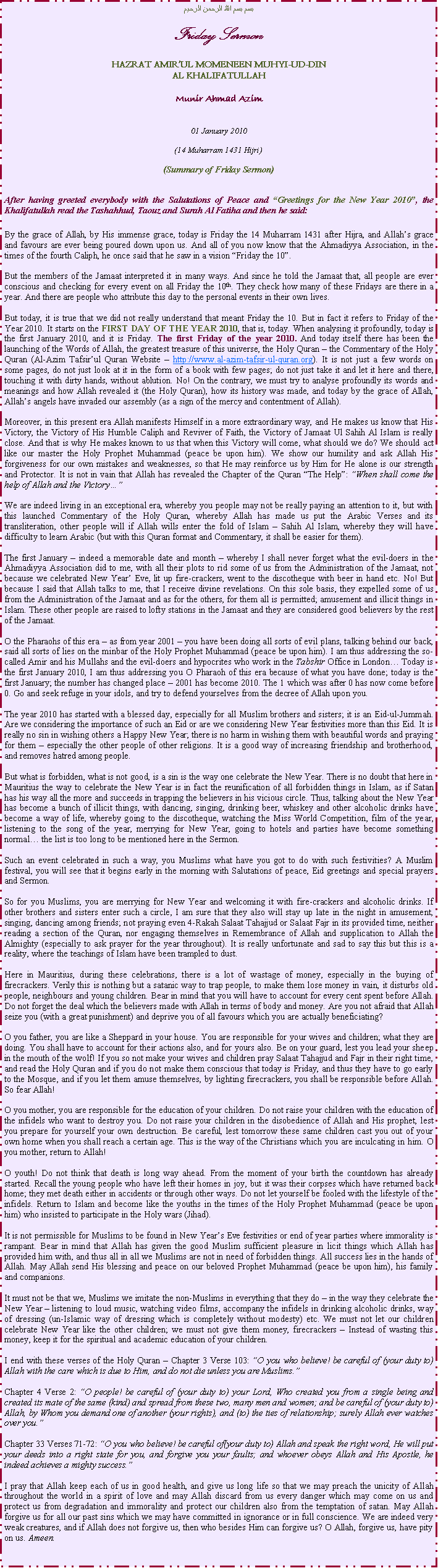 Text Box: بسم بسم الله الرحمن الرحيمFriday SermonHAZRAT AMIRUL MOMENEEN MUHYI-UD-DINAL KHALIFATULLAHMunir Ahmad Azim01 January 2010(14 Muharram 1431 Hijri)(Summary of Friday Sermon)After having greeted everybody with the Salutations of Peace and Greetings for the New Year 2010, the Khalifatullah read the Tashahhud, Taouz and Surah Al Fatiha and then he said:By the grace of Allah, by His immense grace, today is Friday the 14 Muharram 1431 after Hijra, and Allahs grace and favours are ever being poured down upon us. And all of you now know that the Ahmadiyya Association, in the times of the fourth Caliph, he once said that he saw in a vision Friday the 10.But the members of the Jamaat interpreted it in many ways. And since he told the Jamaat that, all people are ever conscious and checking for every event on all Friday the 10th. They check how many of these Fridays are there in a year. And there are people who attribute this day to the personal events in their own lives.But today, it is true that we did not really understand that meant Friday the 10. But in fact it refers to Friday of the Year 2010. It starts on the FIRST DAY OF THE YEAR 2010, that is, today. When analysing it profoundly, today is the first January 2010, and it is Friday. The first Friday of the year 2010. And today itself there has been the launching of the Words of Allah, the greatest treasure of this universe, the Holy Quran  the Commentary of the Holy Quran (Al-Azim Tafsirul Quran Website  http://www.al-azim-tafsir-ul-quran.org). It is not just a few words on some pages, do not just look at it in the form of a book with few pages; do not just take it and let it here and there, touching it with dirty hands, without ablution. No! On the contrary, we must try to analyse profoundly its words and meanings and how Allah revealed it (the Holy Quran), how its history was made, and today by the grace of Allah, Allahs angels have invaded our assembly (as a sign of the mercy and contentment of Allah).Moreover, in this present era Allah manifests Himself in a more extraordinary way, and He makes us know that His Victory, the Victory of His Humble Caliph and Reviver of Faith, the Victory of Jamaat Ul Sahih Al Islam is really close. And that is why He makes known to us that when this Victory will come, what should we do? We should act like our master the Holy Prophet Muhammad (peace be upon him). We show our humility and ask Allah His forgiveness for our own mistakes and weaknesses, so that He may reinforce us by Him for He alone is our strength and Protector. It is not in vain that Allah has revealed the Chapter of the Quran The Help: When shall come the help of Allah and the VictoryWe are indeed living in an exceptional era, whereby you people may not be really paying an attention to it, but with this launched Commentary of the Holy Quran, whereby Allah has made us put the Arabic Verses and its transliteration, other people will if Allah wills enter the fold of Islam  Sahih Al Islam, whereby they will have difficulty to learn Arabic (but with this Quran format and Commentary, it shall be easier for them).The first January  indeed a memorable date and month  whereby I shall never forget what the evil-doers in the Ahmadiyya Association did to me, with all their plots to rid some of us from the Administration of the Jamaat, not because we celebrated New Year Eve, lit up fire-crackers, went to the discotheque with beer in hand etc. No! But because I said that Allah talks to me, that I receive divine revelations. On this sole basis, they expelled some of us from the Administration of the Jamaat and as for the others, for them all is permitted; amusement and illicit things in Islam. These other people are raised to lofty stations in the Jamaat and they are considered good believers by the rest of the Jamaat. O the Pharaohs of this era  as from year 2001  you have been doing all sorts of evil plans, talking behind our back, said all sorts of lies on the minbar of the Holy Prophet Muhammad (peace be upon him). I am thus addressing the so-called Amir and his Mullahs and the evil-doers and hypocrites who work in the Tabshir Office in London Today is the first January 2010, I am thus addressing you O Pharaoh of this era because of what you have done; today is the first January; the number has changed place  2001 has become 2010. The 1 which was after 0 has now come before 0. Go and seek refuge in your idols, and try to defend yourselves from the decree of Allah upon you. The year 2010 has started with a blessed day, especially for all Muslim brothers and sisters; it is an Eid-ul-Jummah. Are we considering the importance of such an Eid or are we considering New Year festivities more than this Eid. It is really no sin in wishing others a Happy New Year; there is no harm in wishing them with beautiful words and praying for them  especially the other people of other religions. It is a good way of increasing friendship and brotherhood, and removes hatred among people. But what is forbidden, what is not good, is a sin is the way one celebrate the New Year. There is no doubt that here in Mauritius the way to celebrate the New Year is in fact the reunification of all forbidden things in Islam, as if Satan has his way all the more and succeeds in trapping the believers in his vicious circle. Thus, talking about the New Year has become a bunch of illicit things, with dancing, singing, drinking beer, whiskey and other alcoholic drinks have become a way of life, whereby going to the discotheque, watching the Miss World Competition, film of the year, listening to the song of the year, merrying for New Year, going to hotels and parties have become something normal the list is too long to be mentioned here in the Sermon. Such an event celebrated in such a way, you Muslims what have you got to do with such festivities? A Muslim festival, you will see that it begins early in the morning with Salutations of peace, Eid greetings and special prayers and Sermon.So for you Muslims, you are merrying for New Year and welcoming it with fire-crackers and alcoholic drinks. If other brothers and sisters enter such a circle, I am sure that they also will stay up late in the night in amusement, singing, dancing among friends; not praying even 4-Rakah Salaat Tahajjud or Salaat Fajr in its provided time, neither reading a section of the Quran, nor engaging themselves in Remembrance of Allah and supplication to Allah the Almighty (especially to ask prayer for the year throughout). It is really unfortunate and sad to say this but this is a reality, where the teachings of Islam have been trampled to dust.Here in Mauritius, during these celebrations, there is a lot of wastage of money, especially in the buying of firecrackers. Verily this is nothing but a satanic way to trap people, to make them lose money in vain, it disturbs old people, neighbours and young children. Bear in mind that you will have to account for every cent spent before Allah. Do not forget the deal which the believers made with Allah in terms of body and money. Are you not afraid that Allah seize you (with a great punishment) and deprive you of all favours which you are actually beneficiating?O you father, you are like a Sheppard in your house. You are responsible for your wives and children; what they are doing. You shall have to account for their actions also, and for yours also. Be on your guard, lest you lead your sheep in the mouth of the wolf! If you so not make your wives and children pray Salaat Tahajjud and Fajr in their right time, and read the Holy Quran and if you do not make them conscious that today is Friday, and thus they have to go early to the Mosque, and if you let them amuse themselves, by lighting firecrackers, you shall be responsible before Allah. So fear Allah!O you mother, you are responsible for the education of your children. Do not raise your children with the education of the infidels who want to destroy you. Do not raise your children in the disobedience of Allah and His prophet, lest you prepare for yourself your own destruction. Be careful, lest tomorrow these same children cast you out of your own home when you shall reach a certain age. This is the way of the Christians which you are inculcating in him. O you mother, return to Allah!O youth! Do not think that death is long way ahead. From the moment of your birth the countdown has already started. Recall the young people who have left their homes in joy, but it was their corpses which have returned back home; they met death either in accidents or through other ways. Do not let yourself be fooled with the lifestyle of the infidels. Return to Islam and become like the youths in the times of the Holy Prophet Muhammad (peace be upon him) who insisted to participate in the Holy wars (Jihad).It is not permissible for Muslims to be found in New Years Eve festivities or end of year parties where immorality is rampant. Bear in mind that Allah has given the good Muslim sufficient pleasure in licit things which Allah has provided him with, and thus all in all we Muslims are not in need of forbidden things. All success lies in the hands of Allah. May Allah send His blessing and peace on our beloved Prophet Muhammad (peace be upon him), his family and companions. It must not be that we, Muslims we imitate the non-Muslims in everything that they do  in the way they celebrate the New Year  listening to loud music, watching video films, accompany the infidels in drinking alcoholic drinks, way of dressing (un-Islamic way of dressing which is completely without modesty) etc. We must not let our children celebrate New Year like the other children; we must not give them money, firecrackers  Instead of wasting this money, keep it for the spiritual and academic education of your children.I end with these verses of the Holy Quran  Chapter 3 Verse 103: O you who believe! be careful of (your duty to) Allah with the care which is due to Him, and do not die unless you are Muslims.Chapter 4 Verse 2: O people! be careful of (your duty to) your Lord, Who created you from a single being and created its mate of the same (kind) and spread from these two, many men and women; and be careful of (your duty to) Allah, by Whom you demand one of another (your rights), and (to) the ties of relationship; surely Allah ever watches over you.Chapter 33 Verses 71-72: O you who believe! be careful of(your duty to) Allah and speak the right word, He will put your deeds into a right state for you, and forgive you your faults; and whoever obeys Allah and His Apostle, he indeed achieves a mighty success.I pray that Allah keep each of us in good health, and give us long life so that we may preach the unicity of Allah throughout the world in a spirit of love and may Allah discard from us every danger which may come on us and protect us from degradation and immorality and protect our children also from the temptation of satan. May Allah forgive us for all our past sins which we may have committed in ignorance or in full conscience. We are indeed very weak creatures, and if Allah does not forgive us, then who besides Him can forgive us? O Allah, forgive us, have pity on us. Ameen.