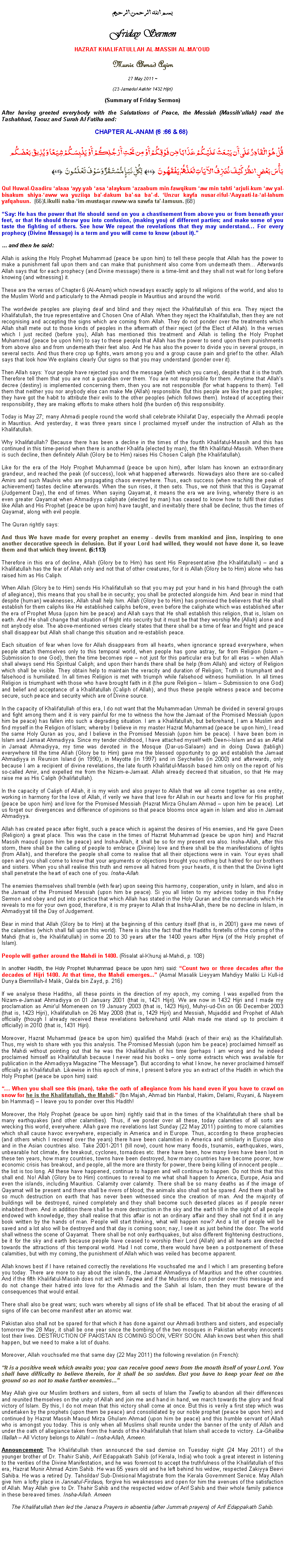 Text Box: بسم الله الرحمن الرحيمFriday SermonHAZRAT KHALIFATULLAH AL-MASSIH AL-MAOUDMunir Ahmad Azim
27 May 2011 ~(23 Jamadul Aakhir 1432 Hijri)(Summary of Friday Sermon) After having greeted everybody with the Salutations of Peace, the Messiah (Massihullah) read the Tashahhud, Taouz and Surah Al Fatiha and:CHAPTER AL-ANAM (6 :66 & 68) قُلْ هُوَ الْقَادِرُ عَلَى أَن يَبْعَثَ عَلَيْكُمْ عَذَابًا مِّن فَوْقِكُمْ أَوْ مِن تَحْتِ أَرْجُلِكُمْ أَوْ يَلْبِسَكُمْ شِيَعًا وَيُذِيقَ بَعْضَكُم بَأْسَ بَعْضٍ انظُرْ كَيْفَ نُصَرِّفُ الآيَاتِ لَعَلَّهُمْ يَفْقَهُونَ ﴿66﴾ لِّكُلِّ نَبَإٍ مُّسْتَقَرٌّ وَسَوْفَ تَعْلَمُونَ ﴿68﴾ Qul Huwal-Qaadiru alaaa ayy-yab asa alaykum azaabum min-fawqikum aw min tahti arjuli-kum aw yal-bisakum shiya-aww wa yuziiqa ba-dakum ba-sa ba-d. Unzur kayfa nusar-riful-Aayaati-la-al-lahum yafqahuun. ﴿66﴾ Likulli naba-im-mustaqar-ruww-wa sawfa ta-lamuun. ﴿68﴾Say: He has the power that He should send on you a chastisement from above you or from beneath your feet, or that He should throw you into confusion, (making you) of different parties; and make some of you taste the fighting of others. See how We repeat the revelations that they may understand For every prophecy (Divine Message) is a term and you will come to know (about it). and then he said:Allah is asking the Holy Prophet Muhammad (peace be upon him) to tell these people that Allah has the power to make a punishment fall upon them and can make that punishment also come from underneath them... Afterwards Allah says that for each prophecy (and Divine message) there is a time-limit and they shall not wait for long before knowing (and witnessing) it.These are the verses of Chapter 6 (Al-Anam) which nowadays exactly apply to all religions of the world, and also to the Muslim World and particularly to the Ahmadi people in Mauritius and around the world. The worldwide peoples are playing deaf and blind and they reject the Khalifatullah of this era. They reject the Khalifatullah, the true representative and Chosen One of Allah. When they reject the Khalifatullah, then they are not recognising and accepting the signs which are coming from Allah. They do not ponder over the treatments which Allah shall mete out to those kinds of peoples in the aftermath of their reject (of the Elect of Allah). In the verses which I just recited (before you), Allah has mentioned this treatment and Allah is telling the Holy Prophet Muhammad (peace be upon him) to say to these people that Allah has the power to send upon them punishments from above also and from underneath their feet also. And He has also the power to divide you in several groups, in several sects. And thus there crop up fights, wars among you and a group cause pain and grief to the other. Allah says that look how We explains clearly Our signs so that you may understand (ponder over it). Then Allah says: Your people have rejected you and the message (with which you came), despite that it is the truth. Therefore tell them that you are not a guardian over them. You are not responsible for them. Anytime that Allahs decree (destiny) is implemented concerning them, then you are not responsible (for what happens to them). Tell them that neither you nor anybody else can make Me (Allah) responsible. But this people are like the past peoples; they have got the habit to attribute their evils to the other peoples (which follows them). Instead of accepting their responsibility, they are making efforts to make others hold (the burden of) this responsibility. Today is May 27; many Ahmadi people round the world shall celebrate Khilafat Day, especially the Ahmadi people in Mauritius. And yesterday, it was three years since I proclaimed myself under the instruction of Allah as the Khalifatullah. Why Khalifatullah? Because there has been a decline in the times of the fourth Khalifatul-Massih and this has continued in this time-period when there is another Khalifa (elected by man), the fifth Khalifatul-Massih. When there is such decline, then definitely Allah (Glory be to Him) raises His Chosen Caliph (the Khalifatullah). Like for the era of the Holy Prophet Muhammad (peace be upon him), after Islam has known an extraordinary grandeur, and reached the peak (of success), look what happened afterwards. Nowadays also there are so-called Amirs and such Maulvis who are propagating chaos everywhere. Thus, each success (when reaching the peak of achievement) tastes decline afterwards. When the sun rises, it then sets. Thus, we not think that this is Qayamat (Judgement Day), the end of times. When saying Qayamat, it means the era we are living, whereby there is an even greater Qayamat when Ahmadiyya caliphate (elected by man) has ceased to know how to fulfil their duties like Allah and His Prophet (peace be upon him) have taught, and inevitably there shall be decline; thus the times of Qayamat, along with evil people. The Quran rightly says:And thus We have made for every prophet an enemy - devils from mankind and jinn, inspiring to one another decorative speech in delusion. But if your Lord had willed, they would not have done it, so leave them and that which they invent. (6:113)Therefore in this era of decline, Allah (Glory be to Him) has sent His Representative (the Khalifatullah)  and a Khalifatullah has the fear of Allah only and not that of other creatures, for it is Allah (Glory be to Him) alone who has raised him as His Caliph. When Allah (Glory be to Him) sends His Khalifatullah so that you may put your hand in his hand (through the oath of allegiance), this means that you shall be in security; you shall be protected alongside him. And bear in mind that despite (human) weaknesses, Allah shall help him. Allah (Glory be to Him) has promised the believers that He shall establish for them caliphs like He established caliphs before, even before the caliphate which was established after the era of Prophet Musa (upon him be peace) and Allah says that He shall establish this religion, that is, Islam on earth. And He shall change that situation of fright into security but it must be that they worship Me (Allah) alone and not anybody else. The above-mentioned verses clearly states that there shall be a time of fear and fright and peace shall disappear but Allah shall change this situation and re-establish peace. Each situation of fear when love for Allah disappears from all hearts, when ignorance spread everywhere, when people attach themselves only to this temporal world, when people has gone astray, far from Religion (Islam  Submission to one God), then the time becomes ripe  not just for this particular era but for all eras  when Allah shall always send His Spiritual Caliph; and upon their hands there shall be help (from Allah) and victory of Religion which shall be visible. They obtain help to maintain the veracity and duration of Religion; Truth is triumphant and falsehood is humiliated. In all times Religion is met with triumph while falsehood witness humiliation. In all times Religion is triumphant with those who have brought faith in it (the pure Religion  Islam  Submission to one God) and belief and acceptance of a Khalifatullah (Caliph of Allah), and thus these people witness peace and become secure, such peace and security which are of Divine source.  In the capacity of Khalifatullah of this era, I do not want that the Muhammadan Ummah be divided in several groups and fight among them and it is very painful for me to witness the how the Jamaat of the Promised Messiah (upon him be peace) has fallen into such a degrading situation. I am a Khalifatullah, but beforehand, I am a Muslim and find myself in the Religion of Islam; whereby I believe in my master Hazrat Muhammad (peace be upon him), I read the same Holy Quran as you, and I believe in the Promised Messiah (upon him be peace). I have been born in Islam and Jamaat Ahmadiyya. Since my tender childhood, I have attached myself with Deen-i-Islam and as an Atfal in Jamaat Ahmadiyya, my time was devoted in the Mosque (Dar-us-Salaam) and in doing Dawa (tabligh) everywhere till the time Allah (Glory be to Him) gave me the blessed opportunity to go and establish the Jamaat Ahmadiyya in Reunion Island (in 1990), in Mayotte (in 1997) and in Seychelles (in 2000) and afterwards, only because I am a recipient of divine revelations, the late fourth Khalifatul-Massih based him only on the report of his so-called Amir, and expelled me from the Nizam-e-Jamaat. Allah already decreed that situation, so that He may raise me as His Caliph (Khalifatullah). In the capacity of Caliph of Allah, it is my wish and also prayer to Allah that we all come together as one entity, working in harmony for the love of Allah, if verily we have that love for Allah in our hearts and love for His prophet (peace be upon him) and love for the Promised Messiah (Hazrat Mirza Ghulam Ahmad  upon him be peace). Let us forget our divergences and difference of opinions so that peace blooms once again in Islam and also in Jamaat Ahmadiyya. Allah has created peace after fright, such a peace which is against the desires of His enemies, and He gave Deen (Religion) a great place. This was the case in the times of Hazrat Muhammad (peace be upon him) and Hazrat Massih maoud (upon him be peace) and Insha-Allah, it shall be so for my present era also. Insha-Allah, after this storm, there shall be the calling of people to embrace (Divine) love and there shall be the manifestations of lights (from Allah), and therefore the people shall come to realise that all their objections were in vain. Your eyes shall open and you shall come to know that your arguments or objections brought you nothing but hatred for our brothers and sisters. When you shall realise this truth and remove all hatred from your hearts, it is then that the Divine light shall penetrate the heart of each one of you. Insha-Allah. The enemies themselves shall tremble (with fear) upon seeing this harmony, cooperation, unity in Islam, and also in the Jamaat of the Promised Messiah (upon him be peace). Si you all listen to my advices today in this Friday Sermon and obey and put into practice that which Allah has stated in the Holy Quran and the commands which He reveals to me for your own good, therefore, it is my prayer to Allah that Insha-Allah, there be no decline in Islam, in Ahmadiyyat till the Day of Judgement. Bear in mind that Allah (Glory be to Him) at the beginning of this century itself (that is, in 2001) gave me news of the calamities (which shall fall upon this world). There is also the fact that the Hadiths foretells of the coming of the Mahdi (that is, the Khalifatullah) in some 20 to 30 years after the 1400 years after Hijra (of the Holy prophet of Islam). People will gather around the Mahdi in 1400. (Risalat al-Khuruj al-Mahdi, p. 108)In another Hadith, the Holy Prophet Muhammad (peace be upon him) said: Count two or three decades after the decades of Hijri 1400. At that time, the Mahdi emerges... (Asmal Masalik Lieyyam Mahdiyy Maliki Li Kull-id Dunya Biemrillah-il Malik, Qalda bin Zayd, p. 216)If we analyse these Hadiths, all these points in the direction of my epoch, my coming. I was expelled from the Nizam-e-Jamaat Ahmadiyya on 01 January 2001 (that is, 1421 Hijri). We are now in 1432 Hijri and I made my proclamation as Amirul Momeneen on 19 January 2003 (that is, 1423 Hijri), Muhyi-ud-Din on 06 December 2003 (that is, 1423 Hijri), Khalifatullah on 26 May 2008 (that is, 1429 Hijri) and Messiah, Mujaddid and Prophet of Allah officially (though I already received these revelations beforehand until Allah made me stand up to proclaim it officially) in 2010 (that is, 1431 Hijri). Moreover, Hazrat Muhammad (peace be upon him) qualified the Mahdi (each of their era) as the Khalifatullah. Thus, my wish to share with you this analysis. The Promised Messiah (upon him be peace) proclaimed himself as the Mahdi without pointing out that he was the Khalifatullah of his time (perhaps I am wrong and he indeed proclaimed himself as Khalifatullah because I never read his books  only some extracts which was available for publication in the Ahmadiyya Magazine The Message). But according to what I know, he never proclaimed himself officially as Khalifatullah. Likewise in this epoch of mine, I present before you an extract of the Hadith in which the Holy Prophet (peace be upon him) said: When you shall see this (man), take the oath of allegiance from his hand even if you have to crawl on snow for he is the Khalifatullah, the Mahdi. (Ibn Majah, Ahmad bin Hanbal, Hakim, Delami, Ruyani, & Nayeem bin Hammad)  I leave you to ponder over this Hadith!Moreover, the Holy Prophet (peace be upon him) rightly said that in the times of the Khalifatullah there shall be many earthquakes (and other calamities). Thus, if we ponder over all these, today calamities of all sorts are wrecking this world, everywhere. Allah gave me revelations last Sunday (22 May 2011) pointing to more calamities which shall cause havoc everywhere, especially in America and in Europe. Thus, according to these prophecies (and others which I received over the years) there have been calamities in America and similarly in Europe also and in the Asian countries also. Take 2001-2011 (till now), count how many floods, tsunamis, earthquakes, wars, unbearable hot climate, fire breakout, cyclones, tornadoes etc. there have been, how many lives have been lost in these ten years, how many countries, towns have been destroyed, how many countries have become poorer, how economic crisis has breakout, and people, all the more are thirsty for power, there being killing of innocent people the list is too long. All these have happened, continue to happen and will continue to happen. Do not think that this shall end. No! Allah (Glory be to Him) continues to reveal to me what shall happen to America, Europe, Asia and even the islands, including Mauritius. Calamity over calamity. There shall be so many deaths as if the image of Qayamat will be present and there shall be rivers of blood; the animals also shall not be spared. And there shall be so much destruction on earth that has never been witnessed since the creation of man. And the majority of buildings will be destroyed, ruined completely and they shall become such deserted places as if people never inhabited them. And in addition there shall be more destruction in the sky and the earth till in the sight of all people endowed with knowledge, they shall realise that this affair is not an ordinary affair and they shall not find it in any book written by the hands of man. People will start thinking, what will happen now? And a lot of people will be saved and a lot also will be destroyed and that day is coming soon; nay, I see it as just behind the door. The world shall witness the scene of Qayamat. There shall be not only earthquakes, but also different frightening destructions, be it for the sky and earth because people have ceased to worship their Lord (Allah) and all hearts are directed towards the attractions of this temporal world. Had I not come, there would have been a postponement of these calamities, but with my coming, the punishment of Allah which was veiled has become apparent.Allah knows best if I have retained correctly the revelations He vouchsafed me and I which I am presenting before you today. There are more to say about the islands, the Jamaat Ahmadiyya of Mauritius and the other countries. And if the fifth Khalifatul-Massih does not act with Taqwa and if the Muslims do not ponder over this message and do not change their hatred into love for the Ahmadis and the Sahih al Islam, then they must beware of the consequences that would entail.  There shall also be great wars; such wars whereby all signs of life shall be effaced. That bit about the erasing of all signs of life can become manifest after an atomic war. Pakistan also shall not be spared for that which it has done against our Ahmadi brothers and sisters, and especially tomorrow the 28 May, it shall be one year since the bombing of the two mosques in Pakistan whereby innocents lost their lives. DESTRUCTION OF PAKISTAN IS COMING SOON, VERY SOON. Allah knows best when this shall happen, but we need to make a lot of duahs. Moreover, Allah vouchsafed me that same day (22 May 2011) the following revelation (in French): It is a positive week which awaits you; you can receive good news from the mouth itself of your Lord. You shall have difficulty to believe therein, for it shall be so sudden. But you have to keep your feet on the ground so as not to make further enemies May Allah give our Muslim brothers and sisters, from all sects of Islam the Tawfiq to abandon all their differences and reunited themselves on the unity of Allah and join me and hand in hand, we march towards the glory and final victory of Islam. By this, I do not mean that this victory shall come at once. But this is verily a first step which was undertaken by the prophets (upon them be peace) and consolidated by our noble prophet (peace be upon him) and continued by Hazrat Massih Maoud Mirza Ghulam Ahmad (upon him be peace) and this humble servant of Allah who is amongst you today. This is only when all Muslims shall reunite under the banner of the unity of Allah and under the oath of allegiance taken from the hands of the Khalifatullah that Islam shall accede to victory. La-Ghaliba Illallah  All Victory belongs to Allah!  Insha-Allah, Ameen.  Announcement: The Khalifatullah then announced the sad demise on Tuesday night (24 May 2011) of the younger brother of Dr. Thahir Sahib, Arif Edappakath Sahib (of Kerala, India) who took a great interest in listening to the verities of the Divine Manifestation, and he was foremost to accept the truthfulness of the Khalifatullah of this era, Hazrat Munir Ahmad Azim Sahib. He was 65 years old and he left behind his widow, respected Zakiyya Beevi Sahiba. He was a retired Dy. Tahsildar/ Sub-Divisional Magistrate from the Kerala Government Service. May Allah give him a lofty place in Jannatul-Firdaus, forgive his weaknesses and open for him the avenues of the satisfaction of Allah. May Allah give to Dr. Thahir Sahib and the respected widow of Arif Sahib and their whole family patience in these bereaved times. Insha-Allah. AmeenThe Khalifatullah then led the Janaza Prayers in absentia (after Jummah prayers) of Arif Edappakath Sahib.