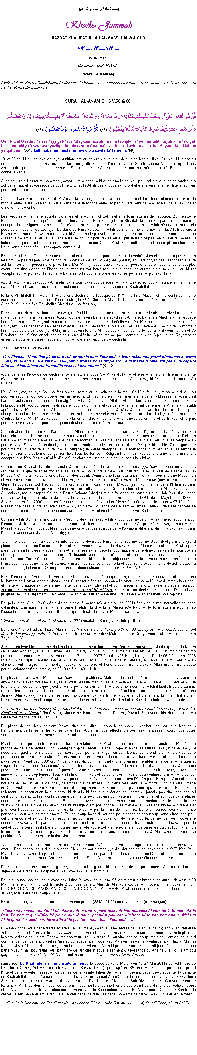 Text Box: بسم الله الرحمن الرحيمKhutba JummahHAZRAT KHALIFATULLAH AL-MASSIH AL-MAOUDMunir Ahmad Azim
27 Mai 2011 ~(23 Jamadul Aakhir 1432 Hijri)(Rsum Khutba)Aprs Salam, Hazrat Khalifatullah Al-Massih Al-Maoud fine commence so Khutba avec Tashahhud, Tauz, Surah Al Fatiha, et ensuite li fine dire:SURAH AL-ANAM CH.6 V.66 & 68 قُلْ هُوَ الْقَادِرُ عَلَى أَن يَبْعَثَ عَلَيْكُمْ عَذَابًا مِّن فَوْقِكُمْ أَوْ مِن تَحْتِ أَرْجُلِكُمْ أَوْ يَلْبِسَكُمْ شِيَعًا وَيُذِيقَ بَعْضَكُم بَأْسَ بَعْضٍ انظُرْ كَيْفَ نُصَرِّفُ الآيَاتِ لَعَلَّهُمْ يَفْقَهُونَ ﴿66﴾ لِّكُلِّ نَبَإٍ مُّسْتَقَرٌّ وَسَوْفَ تَعْلَمُونَ ﴿68﴾ Qul Huwal-Qaadiru alaaa ayy-yab asa alaykum azaabum min-fawqikum aw min tahti arjuli-kum aw yal-bisakum shiya-aww wa yuziiqa ba-dakum ba-sa ba-d. Unzur kayfa nusar-riful-Aayaati-la-al-lahum yafqahuun. ﴿66﴾ Likulli naba-im-mustaqar-ruww-wa sawfa ta-lamuun. ﴿68﴾Dire: Cest Li qui capave envoye punition lors ou depuis en haut ou depuis en bas ou lipi. Ou bien Li laisse ou embrouiller dans bane divisions et Li faire ou gote violence lene  lautre. Guette couma Nous explique Nous verset afin qui zot capave comprend Sak message (dAllah) vine pendant ene priode limit. Bientt ou pou conne la vrit.Allah p dire  Hazrat Muhammad (saws), dire  bane l ki Allah ena le pouvoir pour faire ene punition tombe lors zot de la haut et au-dessous de zot lipi Ensuite Allah dire ki pour sak prophtie ena ene le temps fix et zot pas pour tarder pour conne sa.Sa cest bane versets de Surah Al-Anam ki azordi jour p appliqu exactement lors tous religions  travers le monde entier aussi bien tous musulmans dans le monde entier et particulirement bane Ahmadis dans Maurice et dans le monde entier. Les peuples entier faire sourde doreilles et aveugle, kot zot rejette le Khalifatullah de lpoque. Zot rejette le Khalifatullah, ene vrai reprsentant et Choisi dAllah. Kan zot rejette le Khalifatullah, b zot pas p reconnaite et accepter bane signes ki vine de ct dAllah, mais zot pas p penser ki traitement ki Allah rserver  bane tels peuples en rsultat de zot rejet; b dans sa bane versets l, Allah p mentionne sa traitement l, Allah p dire  Hazrat Muhammad (saws) pour dire zot ki Allah ena le pouvoir pour envoye lors zot punitions de la haut aussi et au-dessous de zot lipi aussi. Et li ena aussi le pouvoir pour divise ou en plusieurs groupes, en plusieurs sectes. Et lerl ena la guerre entre zot et ene groupe cause la peine  lotte. Allah dire guette couma Nous explique clairement Nous bane signes afin ki zot capave comprend.Ensuite Allah dire : To peuple fine rejette toi et le message : pourtant ctait la vrit. Alors dire zot ki to pas gardien lors zot. To pas responsable de zot. Nimporte kan Allah So Taqdeer (destin) agir are zot, to pas responsable. Dire zot ki ni toi et ni personne capave faire Moi (Allah) responsable. Mais sa peuple l pareil couma bane peuples avant ; zot fine gagne sa lhabitude l attribuer zot bane mauvais  bane les autres dimounes. Au lieu ki zot accepter zot responsabilit, zot faire bane zfforts pou faire bane les autres porte sa responsabilit l.Azordi le 27 Mai ; beaucoup Ahmadis dans tous pays pou clbrer Khilafat Day et surtout  Maurice et hier mme sa (le 26 Mai) ti faire 3 ans mo fine proclame moi par ordre divine comme le Khalifatullah.Ki faire Khalifatullah ? Parski fine ena ene dclin dans lpoque du 4me Khalifa-ul-Massih et fine continuer mme dans sa lpoque kot ena ene lautre calife, le 5me Khalifatul-Massih. Kan ena sa kalit dclin l, dfinitivement Allah (swt) bizin lve So Khalifa Choisi (le Khalifatullah). Pareil couma Hazrat Muhammad (saws), aprs ki lIslam ti gagne ene grandeur extraordinaire, ti arrive lors sommet mais guette ki fine arriver aprs. Azordi jour aussi ena bane tels soi-disant Amirs et bane tels Maulvis ki p propage bane fitna partout. Donc, sak zaffaire kan li arrive  ene sommet, li dcliner aprs. Kan soleil lever, li coucher aprs. Donc, bizin pas penser ki sa cest Qayamat, li sa jour de la fin l. Mais kan p dire Qayamat, li veut dire sa moment l (ki nous p vivre), plus grand Qayamat kot ena Khalifa Ahmadiyya ki npli conne fer zot travail couma Allah et So Prophte (saws) fine enseigner et pour ena dclin, b sa mme pour comme si ene lpoque de Qayamat et ensemble pour ena bane mauvais dimounes dans sa lpoque de dclin l. The Quran fine en vrit dire:Pareillement, Nous fine place pou sak prophte bane lennemies, bane mchants parmi dimounes et parmi Jinns, ki raconte lun  lautre bane jolis zistoires pou trompe zot. Si to Matre ti oul, zot pas ti va capave faire sa. Alors laisse zot tranquille avec zot inventions. (6:113)Alors dans sa lpoque de dclin l, Allah (swt) envoye So Khalifatullah  et ene Khalifatullah li ena la crainte dAllah seulement et non pas de bane les autres cratures, parski cest Allah (swt) ki fine lve li comme So Khalifa. Kan Allah (swt) envoye So Khalifatullah pou mette ou la main dans la main So Khalifatullah, et sa veut dire ki ou pour en scurit, ou pou protger ensam avec li. Et magine bien ki kan mme ena bane faiblesses, l aussi cest bane miracles mme ki montrer ki malgr sa Allah So aide vini. Allah (swt) fine faire promesse avec bane croyants ki Li pou tabli pou zot bane Khalifa pareil couma Li ti faire tabli bane Khalifa avant bane mme Khalifa ki ti tabli aprs Hazrat Moosa (as) et Allah dire Li pour tablir sa religion l, cest--dire, lIslam lors la terre. Et Li pour change situation de crainte en situation de paix et de scurit mais faudr ki zot adore Moi (Allah) et personne dautres ki Moi (Allah). Sa verset l fine clairement dire ki pour ena ene priode de crainte et de frayeur et la paix pour enlever mais Allah pour change sa situation l et pour rtablir la paix. Sak situation de crainte kan lamour pour Allah enlever dans bane le curs, kan lignorance fann partout, kan bane dimounes vine seulement pour bane zaffaires mondaines, kan bane dimounes fine garer de la Religion (lIslam  soumission  ene sel Allah), b  ce moment l, pas zis dans sa sicle l, mais pour tous les temps Allah pour envoye So Khalifa spirituel ; et lors zot la main ena aide et victoire de la Religion ki visible. Zot gagne aide pour maintenir vracit et durer de la Religion ; la Vrit triompher et le mensonge humilier. Tous les temps la Religion triomph et le mensonge humilier. Tous les temps la Religion triompher avec bane ki amne Imaan (la foi), accepter ene Khalifatullah (Calife dAllah), et alors zot vine sous la paix et scurit divine. Comme ene Khalifatullah de sa sicle l, mo pas oul ki le Ummat Muhammadiyya (saws) diviser en plusieurs groupes et la guerre entre zot et aussi sa faire mo le cur faire mal pour trouve le Jamaat de Hazrat Massih Maoud (as) fine arrive dans ene situation dgradant. Comme ene Khalifatullah, mais avant tous mo ene Musulman et mo trouve moi dans la Religion lIslam ; mo croire dans mo matre Hazrat Muhammad (saws), mo lire mme Quran ki zot aussi zot lire, et mo fine croire dans Hazrat Massih Maoud (as). Mo fine n dans lIslam et dans Jamaat Ahmadiyya. Dpi mo lenfance mo fine attacher avec Deen--Islam et comme ene Atfal dans Jamaat Ahmadiyya, mo le temps ti fini dans Darus-Salaam (Masjid) et alle faire tabligh partout ziska Allah (swt) fine donne moi sa Tawfiq l pour tablir Jamaat Ahmadiyya dans lle de la Runion en 1990, dans Mayotte en 1997 et Seychelles en lan 2000 et aprs  cause mo recevoir Rvlation Divine (de ct Allah) le dfunt 4me Khalifatul-Massih fine baze li lors so soi-disant Amir, et mette moi endehors Nizam--Jamaat. Allah ti fine fini dcrte sa comme sa, pour Li lve moi avec ene Jamaat Sahih Al Islam et lve moi comme So Khalifatullah. Comme Allah So Calife, mo oul et cest mo duah sa avec Allah ki zot tous, nous uni ensam avec accorit pour lamour dAllah, si vraiment nous ena lamour dAllah dans nous le cur et pour So prophte (saws) et pour Hazrat Massih Maoud (as). Nous oublier nous bane divergences et nous bane lopinions diffrent afin ki la paix rvini dans lIslam et aussi dans Jamaat Ahmadiyya.Allah fine crer la paix aprs la crainte, et contre dsirs de bane lennemis, fine donne Deen (Religion) ene grand place. Li ti pareil dans lpoque de Hazrat Muhammad (saws) et de Hazrat Massih Maoud (as) et Insha-Allah li pour pareil dans sa lpoque l aussi. Insha-Allah, aprs sa tempte l, pour appelle bane dimounes vers lamour dAllah et kan pour ena beaucoup la lumires (lobscurit pou disparaite), lerl zot pou conn ki nous bane objections ti nanni ditout. Zot lizi pou ouvert. Zot pou conner ki nous bane objections pas fine amne nous nanni ; plito la haine pour nous bane frres et surs. Kan zot pou ralise sa vrit l et pour retire tous la haine de zot le cur,  ce moment l, la lumire Divine pou pntrer dans sakaine so l cur, Insha-Allah.Bane lennemis mme pour trembler pour trouve sa accorit, coopration, uni dans lIslam ensam l et aussi dans le Jamaat de Hazrat Massih Maoud (as). Si zot tous coute mo conseils azordi dans sa Khutba Jummah l et obir et mette en pratique saki Allah fine metter dans Quran Shareef et commandements ki Li rvler  travers moi pour zot propre bnfices, alors cest mo duah sa ki INSHA-ALLAH, pas pou ena dclin dans lIslam, lAhmadiyyat jusquau Jour du Jugement. Sa-mme ki Allah dans Quran Allah fine dire : Obir Allah et Obir So Prophte !Rappelle bien, Allah (swt) dbut de sa sicle l-mme (cest--dire, en 2001) fine donne moi nouvelles de bane calamits. Ena aussi le fait ki ena bane Hadiths ki dire ki le Mahdi (cest--dire, le Khalifatullah) pou fer so lapparition 20 ou 30 ans aprs 1400 ans aprs Hijrat (de Hazrat Muhammad (saws)).Dimoune pou runi autour du Mahdi en 1400. (Risalat al-Khuruj al-Mahdi, p. 108)Dans ene lautre Hadith, Hazrat Muhammad (saws) fine dire: Compte 20 ou 30 ans aprs 1400 Hijri. A sa moment l, le Mahdi pou apparaite (Asmal Masalik Lieyyam Mahdiyy Maliki Li Kull-id Dunya Biemrillah-il Malik, Qalda bin Zayd, p. 216)Si nous analyse bien sa bane Hadiths l, tous sa l p pointe pou mo lpoque, mo venue. Mo ti expulser du Nizam-e-Jamaat Ahmadiyya le 01 Janvier 2001 (c..d, 1421 Hijri). Nous maintenant en 1432 Hijri et mo fine fer mo proclamation comme Amirul Momeneen le 19 Janvier 2003 (c..d, 1423 Hijri), Muhyi-ud-Din le 06 Dcembre 2003 (c..d, 1423 Hijri), Khalifatullah le 26 May 2008 (c..d, 1429 Hijri) et Messie, Mujaddid et Prophte dAllah officiellement (malgr ki mo fine dj recevoir sa bane revelations l avant meme ziska ki Allah fine fer moi diboute pour proclamer officiellement) en 2010 (c..d, 1431 Hijri).En plisse de sa, Hazrat Muhammad (saws) fine qualifi sa Mahdi l, ki cest li-mme le Khalifatullah. Astaire mo envie partage avec zot ene analyse. Hazrat Massih Maoud (as) ti proclame li le MAHDI sans ki li prciser ki li le Khalifatullah de so lpoque (peut-tre mo p fer erreur, et li fine proclame li comme le Khalifatullah parski zamais mo pas fine lire so bane livres  seulement bane ti extraits ki ti habitu publier dans magazine le Message dans Jamaat Ahmadiyya). Mais daprs saki mo conn, zamais li fine proclamer officiellement ki li le Khalifatullah. Pareillement, dans mo lpoque, mo prsente devant zot sa partie Hadith kot le Saint Prophte (saws) fine dire: Kan zot trouve sa (missi) l, prend Baiat dans so la main mme si ou ena pou ramp lors la neige parski li le Khalifatullah, le Mahdi. (Ibn Maja, Ahmed bin Hanbal, Haakim, Delami, Ruyani, & Nayeem bin Hammad) --- Mo laisse zot mdite lors sa Hadith l.En plisse de sa, Nabi-Kareem (saws) fine bien dire ki dans le temps du Khalifatullah pou ena beaucoup tremblement de terres (et les autres calamits). Alors, si nous rflchi lors tous saki p passer, azordi jour toutes sortes kalit calamits p ravage sa le monde l, partout.Maintenant mo pou mette devant zot bane rvlations saki Allah fine fer moi comprend dimanche 22 Mai 2011  propos de bane calamits ki pou contigne frappe lAmrique et lEurope et bane les autres pays (et bane lles). Si nous bien guetter bane calamites azordi jour p fer ravage partout. Donc, comprend bien ki daprs bane prophties fine ena bane calamits en Amrique, de la mme faon fine arrive dans lEurope et aussi dans bane pays lAsie. Prend dpi 2001-2011 jusqu azordi, commi inondations, tsunami, tremblements de terre, la guerre, vague de chaleur, dif (incendies) cyclones, tornades etc. etc., commi la vie fine fini dans sa 10 ans l, commi pays, la ville fine dtruire, commi pays fine vine pauvres, crise conomique fer fracas, soif pouvoir, touye bane innocents, la liste trop longue. Tous sa l fine fini arriver, et p continuer arriver et pou continuer arriver. Pas penser ki sa pou fini l-mme. Non ! Allah (swt) p continuer rvle moi ki pour arrive lAmrique, lEurope, lAsie et mme nous bane lles et aussi Maurice , calamits lors calamits. Pour ena tellement bane morts ki couma dire limage de Qayamat et pour ena bane la rivire du sang, bane zanimeaux aussi pas pour pargner de sa. Et pour ena tellement de destruction lors la terre ki depuis ki fine ena cration de lhomme, jamais pas fine ena ene tel destruction avant. Et la majorit de bane batiments pour dtruire compltement, pour ruiner et zot pour bane places couma dire jamais pas ti habitable. Et ensemble avec sa pour ena encore bane destruction dans le ciel et la terre ziska ki dans regard de sak dimounes ki intelligent zot pou conn ki sa zaffaire l li pas ene kitchose ordinaire et pas pour trouve sa dans aucaine livre ki fine crire par la main de lhomme. Bane dimounes pour commence penser ki pour arriver maintenant ? Et beaucoup bane dimounes pour saper et beaucoup bane dimounes pour dtruire encore et sa jour l bien proche ; au contraire mo trouver ki li derrire la porte. Le monde pour trouve ene scne de Qayamat. Et pas seulement tremblement de terre, pour ena encore bane destructions ffrayant, pour le ciel et pour la terre parski bane dimounes fine arrte adore zot Matre (Allah) et tous bane les curs, tout lattention li vers le monde. Si moi mo pas ti vini, ti pou ena ene retard dans sa bane calamits l. Mais avec mo venue sa punition dAllah ki ti cachiette l fine vine apparent.Allah conne mieux si pas mo fine bien retenir mo bane rvlations ki mo fine gagner et mo p mette sa devant zot azordi. Ena encore pour dire lors bane lles, Jamaat Ahmadiyya de Maurice et les pays et si le 5me Khalifatul-Massih pas azir avec Taqwa et aussi si bane Musulmans pas rflchi lors sa message l et zot pas change zot la haine en lamour pour bane Ahmadis et pour bane Sahih Al Islam, penser ki zot conskances pour t. Pour ena aussi bane grands la guerre, et bane tel la guerre ki tout signe de vie pou effacer. Sa zaffaire kot tout signe de vie effacer l, li capave arriver avec la guerre atomique.Pakistan aussi pas pou sap avec saki li fine fer avec nous bane frres et surs Ahmadis, et surtout demain le 28 Mai, sa faire un an kot zot ti mette 2 bombes dans 2 Masjids Ahmadis kot bane innocents fine trouve la mort. DESTRUCTION OF PAKISTAN IS COMING SOON, VERY SOON. Allah conne mieux kan sa lheure l pour arriver, mais faire beaucoup duahs. En plisse de sa, Allah fine donne moi sa meme jour l (22 Mai 2011) sa revelation l (en Franais): Cest ene semaine positif ki p attane toi; to pou capave recevoir bon nouvelle ki vine de la bouche de to Rab. To pou gagne difficult pou croire l-dans, parski li pou ene kitchose ki to pas pou attane. Mais to bizin garde les pieds sur terre afin ki to pas fer encore bane lennemies Ki Allah donne nous bane frres et surs Musulmans, de tous bane sectes de lIslam le Tawfiq afin ki zot dlaisse zot diffrences et runi zot lors le Tawhid et joine moi et ensam la main dans la main nous marche vers la gloire et la victoire finale de lIslam. Par sa, mo pas veut dire ki victoire l pou vine ene sel coup. Mais sa premier pas l ki ti commencer par bane prophtes (as) et consolider par nous Nabi-Kareem (saws) et continuer par Hazrat Massih Maoud Mirza Ghulam Ahmad (as) et sa humble serviteur dAllah ki prsent parmi zot azordi jour. Cest zis kan tous bane Musulmans pou runi sous bannire de lunicit et sous le serment dallgeance du Khalifatullah ki lIslam pou gagne la victoire. La-Ghaliba Illallah  Tout victoire pour Allah !  Insha-Allah, Ameen.  Annonce: Le Khalifatullah fine ensuite annonce le dcs survenu Mardi soir (le 24 Mai 2011) du petit frre de Dr. Thahir Sahib, Arif Edappakath Sahib (de Kerala, lInde) qui ti g de 65 ans. Arif Sahib ti prend ene grand lintrt dans coute messages de vrits de la Manifestation Divine, et li ti devant devant pou accepter la vracit du Khalifatullah de sa lpoque l, Hazrat Hazrat Munir Ahmad Azim Sahib. Li fine quitte ene veuve, Zakiyya Beevi Sahiba. Li ti  la retraite. Avant li ti travail comme Dy. Tahsildar/ Magistra Sub-Divisionelle du Gouvernement de Kerala. Ki Allah pardonne li pour so bane manquements et donne li ene place bien haute dans le Jannatul-Firdaus, et ki Allah ouvert pou li bane chemins ki amne vers la Satistaction dAllah. Ki Allah donne Dr. Thahir Sahib et la veuve de Arif Sahib et zot la famille en entier patience dans sa bane moments de tristesse l. Insha-Allah. Ameen. Ensuite le Khalifatullah fine dirige Namaz Janaza Ghaib (aprs Salaatul-Jummah) de Arif Edappakath Sahib.