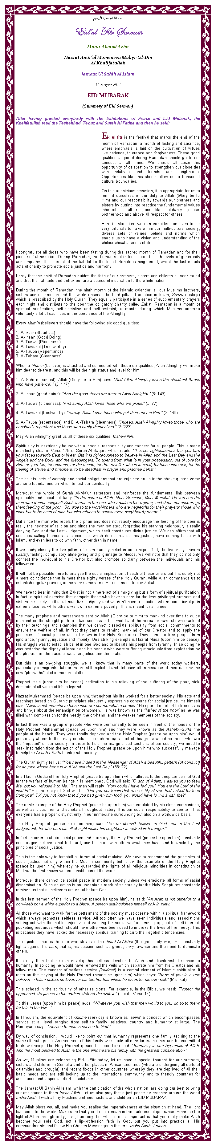Text Box: بسم الله الرحمن الرحيمEidul-Fitr SermonMunir Ahmad AzimHazrat Amirul Momeneen Muhyi-Ud-DinAl KhalifatullahJamaat Ul Sahih Al Islam31 August 2011EID MUBARAK(Summary of Eid Sermon)After having greeted everybody with the Salutations of Peace and Eid Mubarak, the Khalifatullah read the Tashahhud, Taouz and Surah Al Fatiha and then he said:Eid-ul-fitr is the festival that marks the end of the month of Ramadan, a month of fasting and sacrifice, where emphasis is laid on the cultivation of virtues like patience, tolerance and forgiveness. These good qualities acquired during Ramadan should guide our conduct at all times. We should all seize this opportunity of celebration to strengthen our close ties with relatives and friends and neighbours. Opportunities like this should allow us to transcend cultural boundaries.  On this auspicious occasion, it is appropriate for us to remind ourselves of our duty to Allah (Glory be to Him) and our responsibility towards our brothers and sisters by putting into practice the fundamental values inherent in all religions like solidarity, justice, brotherhood and above all respect for others. Here in Mauritius, we can consider ourselves to be very fortunate to have within our multi-cultural society, diverse sets of values, beliefs and norms which enable us to have a vision and understanding of the philosophical aspects of life. I congratulate all those who have been fasting during the sacred month of Ramadan and for their pious self-abnegation. During Ramadan, the human soul indeed soars to high levels of generosity and empathy. The interest of the faithful for the less fortunate is heightened, whilst the fast entails acts of charity to promote social justice and harmony. I pray that the spirit of Ramadan guides the faith of our brothers, sisters and children all year round and that their attitude and behaviour are a source of inspiration to the whole nation. During the month of Ramadan, the ninth month of the Islamic calendar, all our Muslims brothers, sisters and children around the world observe the third pillar of practice in Islam, Sawm (fasting) which is prescribed by the Holy Quran. They equally participate in a series of supplementary prayers each night and distribute to the poor the obligatory charity called Zakat. Ramadan is a month of spiritual purification, self-discipline and self-restraint; a month during which Muslims undergo voluntarily a lot of sacrifices in the obedience of the Almighty. Every Mumin (believer) should have the following six good qualities: 1. Al-Sabr (Steadfast) 2. Al-Ihsan (Good Doing) 3. Al-Taqwa (Piousness) 4. Al-Tawakul (Trustworthy) 5. Al-Tauba (Repentance) 6. Al-Tahara (Cleanness) When a Mumin (believer) is attached and connected with these six qualities, Allah Almighty will make him dear to dearest, and this will be the high status and level for him. 1. Al-Sabr (steadfast): Allah (Glory be to Him) says: And Allah Almighty loves the steadfast (those who have patience). (3: 147) 2. Al-Ihsan (good-doing): And the good-doers are dear to Allah Almighty. (3: 149) 3. Al-Taqwa (piousness): And surely Allah loves those who are pious. (3: 77) 4. Al-Tawakul (trustworthy): Surely, Allah loves those who put their trust in Him. (3: 160)5. Al-Tauba (repentance) and 6. Al-Tahara (cleanness): Indeed, Allah Almighty loves those who are constantly repentant and those who purify themselves. (2: 223) May Allah Almighty grant us all of these six qualities, Insha-Allah. Spirituality is inextricably bound with our social responsibility and concern for all people. This is made manifestly clear in Verse 178 of Surah Al-Baqara which reads: It is not righteousness that you turn your faces towards East or West. But it is righteousness to believe in Allah and the Last Day and the Angels and the Book and the Messengers. To spend from what is in your possession, out of love for Him for your kin, for orphans, for the needy, for the traveller who is in need, for those who ask, for the freeing of slaves and prisoners, to be steadfast in prayer and practise Zakat.The beliefs, acts of worship and social obligations that are enjoined on us in the above quoted verse are sure foundations on which to rest our spirituality. Moreover the whole of Surah Al-Maun reiterates and reinforces the fundamental link between spirituality and social solidarity: In the name of Allah, Most Gracious, Most Merciful. Do you see the man who denies religion? Such a man is the one who repulses the orphan, and does not encourage them feeding of the poor.  So, woe to the worshippers who are neglectful for their prayers; those who want but to be seen of man but who refuses to supply even neighbourly needs. But since the man who repels the orphan and does not readily encourage the feeding of the poor is really the negator of religion and since the man satiated, forgetting his starving neighbour, is really denying God and the Last Judgement, which itself constitutes divine justice. We can affirm that all societies calling themselves Islamic, but which do not realise this justice, have nothing to do with Islam, and even less to do with faith, other than in name. If we study closely the five pillars of Islam namely belief in one unique God, the five daily prayers (Salat), fasting, compulsory alms-giving and pilgrimage to Mecca, we will note that they do not only connect the individual to his Creator but also promote solidarity between the individuals and his fellowmen. It will not be possible here to analyse the social implication of each of these pillars but it is surely not a mere coincidence that in more than eighty verses of the Holy Quran, while Allah commands us to establish regular prayers, in the very same verse He enjoins us to pay Zakat. We have to bear in mind that Zakat is not a mere act of alms-giving but a form of spiritual purification. In fact, a spiritual exercise that compels those who have to care for the less privileged brothers and sisters in society so that all man live in dignity and we dont have a situation where some indulge in extreme luxuries while others wallow in extreme poverty. This is meant for all times. The many prophets and messengers sent by Allah (Glory be to Him) to mankind over time to guide mankind on the straight path to attain success in this world and the hereafter have shown mankind by their teachings and examples that we cannot dissociate spirituality from social commitments to ensure the welfare of all. In fact they came to remind mankind of our Creator and to apply the principles of social justice as laid down in the Holy Scriptures. They came to free people from ignorance, tyranny, injustice and impiety. One striking example is Hazrat Musa (upon him be peace). His struggle was to establish belief in one God and to liberate his people from tyranny. In so doing he was restoring the dignity of labour and his people who were suffering atrociously from exploitation by the pharaoh on the basis of racial prejudice and domination. But this is an on-going struggle, we all know that in many parts of the world today workers, particularly immigrants, labourers are still exploited and debased often because of their race by the new pharaohs clad in modern clothes. Prophet Isas (upon him be peace) dedication to his relieving of the suffering of the poor, sick, destitute of all walks of life is legend. Hazrat Muhammad (peace be upon him) throughout his life worked for a better society. His acts and teachings based on Quranic principles eloquently express his concerns for social justice. He himself said: Allah is not merciful to those who are not merciful to people. He spared no effort to free slaves and brings about the emancipation of women. He was known as the father of the poor as he was filled with compassion for the needy, the orphans, and the weaker members of the society. In fact there was a group of people who were permanently to be seen in front of the house of the Holy Prophet Muhammad (peace be upon him) and they were known as the Ashab-i-Suffa, the people of the bench. They were totally deprived and the Holy Prophet (peace be upon him) would personally attend to their daily needs. The modern equivalent of this group would be those who are the rejected of our society. In order to help the marginalised sections of our society, we need to seek inspiration from the action of the Holy Prophet (peace be upon him) who successfully manage to help the Ashab-i-Suffa to integrate society. The Quran rightly tell us: You have indeed in the Messenger of Allah a beautiful pattern (of conduct) for anyone whose hope is in Allah and the Last Day. (33: 22)In a Hadith Qudsi of the Holy Prophet (peace be upon him) which alludes to the deep concern of God for the welfare of human beings it is mentioned, God will ask: O son of Adam, I asked you to feed Me, but you refused it to Me. The man will reply, How could I have fed you? You are the Lord of the worlds. But the reply of God will be: Did you not know that one of My slaves had asked for food from you? Did you not know that if you had given him food, you would have found it with Me?The noble example of the Holy Prophet (peace be upon him) was emulated by his close companions, as well as pious men and scholars throughout history. It is our social responsibility to see to it that everyone has a proper diet, not only in our immediate surrounding but also on a worldwide basis. The Holy Prophet (peace be upon him) said: No he doesnt believe in God, nor in the Last Judgement, he who eats his fill at night whilst his neighbour is racked with hunger. In fact, in order to attain social peace and harmony, the Holy Prophet (peace be upon him) constantly encouraged believers not to hoard, and to share with others what they have and to abide by the principles of social justice. This is the only way to forestall all forms of social malaise. We have to recommend the principles of social justice not only within the Muslim community but follow the example of the Holy Prophet (peace be upon him) whereby he guarantied the rights of all religious minorities in constitution of Medina, the first known written constitution of the world. Moreover there cannot be social peace in modern society unless we eradicate all forms of racial discrimination. Such an action is an undeniable mark of spirituality for the Holy Scriptures constantly reminds us that all believers are equal before God. In the last sermon of the Holy Prophet (peace be upon him), he said: An Arab is not superior to a non-Arab nor a white superior to a black. A person distinguishes himself only in piety.All those who want to walk for the betterment of the society must operate within a spiritual framework which always promotes selfless service. All too often we have seen individuals and associations setting out with the noble objectives of working for social welfare ending up, out of self-interest, pocketing resources which should have otherwise been used to improve the lives of the needy. This is because they have lacked the necessary spiritual training to curb their egotistic tendencies.The spiritual man is the one who strives in the Jihad Al-Akbar (the great holy war). He constantly fights against his nafs, that is, his passion such as greed, envy, avarice and the need to dominate others. It is only then that he can develop his selfless devotion to Allah and disinterested service to humanity. In so doing he would have removed the veils which separate him from his Creator and his fellow men. The concept of selfless service (khidmat) is a central element of Islamic spirituality. It rests on this saying of the Holy Prophet (peace be upon him) which says: None of you is a true believer in Islam unless he loves for his brother that which he loves for his own self. (Mishkat)This echoed in the spirituality of other religions. For example, in the Bible, we read: Protect the oppressed, do justice to the orphan, defend the widow. (Isaiah: Verse 17)To this, Jesus (upon him be peace) adds: Whatever you wish that men would to you, do so to them; for this is the lawIn Hinduism, the equivalent of khidma (service) is known as sewa a concept which encompasses service at all level ranging from self to family, relatives, country and humanity at large. The Ramayana says: Service to men is service to God. By way of conclusion, I would like to point out that humanity represents one family aspiring to the same ultimate goals. As members of this family we should all care for each other and be committed to its wellbeing. The Holy Prophet (peace be upon him) said: Humanity is one big family of Allah. And the most beloved to Allah is the one who treats his family with the greatest consideration. As we, Muslims are celebrating Eid-ul-Fitr today, let us have a special thought for our brothers, sisters and children in Somalia and other places in African countries (who are undergoing all sorts of calamities and drought) and recent floods in other countries whereby they are deprived of all their basic needs and are still looking up to the international community and to friendly countries for assistance and a special effort of solidarity. The Jamaat Ul Sahih Al Islam, with the participation of the whole nation, are doing our best to bring our assistance to them Insha-Allah. Let us also pray that a just peace be reached around the world Insha-Allah. I wish all my Muslims brothers, sisters and children an EID MUBARAK. May Allah bless you all, and make you realise the imperativeness of the situation at hand. The light has come to the world. Make sure that you do not remain in the darkness of ignorance. Embrace the light of Allah through unity, love, harmony, but what is most important is that you really make Allah become your sole God, not a lip-profession faith in God, but you put into practice all His commandments and follow His Chosen Messenger in this era. Insha-Allah. Ameen. 