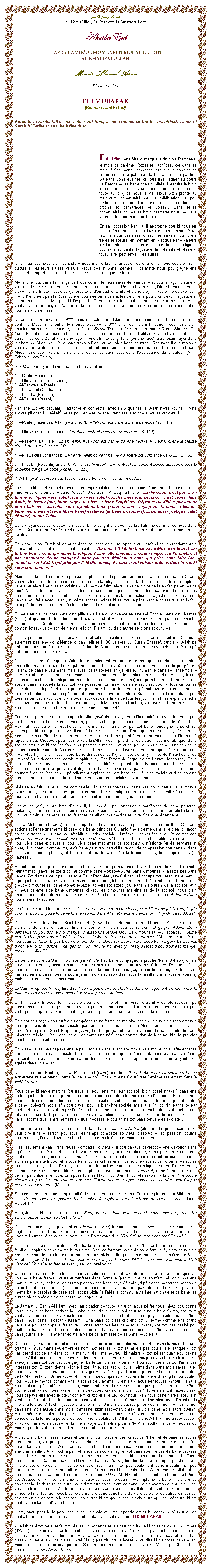 Text Box: بسم الله الرحمن الرحيمAu Nom dAllah, Le Gracieux, Le MisricordieuxKhutba EidHAZRAT AMIRUL MOMENEEN MUHYI-UD-DINAL KHALIFATULLAHMunir Ahmad Azim31 August 2011EID MUBARAK(Rsum Khutba Eid)Aprs ki le Khalifatullah fine saluer zot tous, li fine commence lire le Tashahhud, Taouz et Surah Al Fatiha et ensuite li fine dire:Eid-ul-fitr li ene fte ki marque la fin mois Ramzane, le mois de carme (Roza) et sacrifices, kot dans sa mois l fine mette lemphase lors cultive bane telles vertus couma la patience, la tolrance et le pardon. Sa bane bons qualits ki nous fine gagner au cours de Ramzane, sa bane bons qualits l Astaire l bizin forme partie de nous conduite pour tout les temps, toute au long de nous la vie. Nous bizin profite au maximum opportunit de sa clbration l pou renforci nous bane liens avec nous bane familles proche et camarades et voisins. Bane telles opportunits couma sa bizin permette nous pou alle au-del de bane bords culturels.En sa loccasion bni l, li appropri pou ki nous fer nous-mme rappel nous bane devoirs envers Allah (swt) et nous bane responsabilits envers nous bane frres et surs, en mettant en pratique bane valeurs fondamentales ki exister dans tous bane la religions couma la solidarit, la justice, la fraternit et plisse ki tous, le respect envers les autres. Ici  Maurice, nous bizin considre nous-mme bien chanceux pou ena dans nous socit multi-culturelle, plusieurs kalits valeurs, croyances et bane normes ki permette nous pou gagne ene vision et comprhension de bane aspects philosophique de la vie. Mo flicite tout bane ki fine garde Roza durant le mois sacr de Ramzane et pou la faon pieuse ki zot fine abstenir zot-mme de bane interdits en sa mois l. Pendant Ramzane, lme humain li en fait lev  bane haute niveau de gnrosit et dempathie. Lintrt dene croyant pou bane dfavoris li prend lampleur, parski Roza oul encourage bane tels actes de charit pou promouvoir la justice et lharmonie sociale. Mo pri ki lesprit de Ramadan guide la foi de nous bane frres, surs et zenfants tout au long de lanne et ki zot lattitude et comportements vine ene source dinspiration pour la nation entire. Durant mois Ramzane, le 9me mois du calendrier Islamique, tous nous bane frres, surs et zenfants Musulmans entier le monde observe le 3me pilier de lIslam ki bane Musulmans bizin absolument mette en pratique, cest--dire, Sawm (Roza) ki fine prescrire par le Quran Shareef. Zot (bane Musulmans) aussi participe dans ene sries de bane Namaz Nafils sak soir et zot distribuer  bane pauvres le Zakat ki en ene faon li ene charit obligatoire (ou ene taxe) ki zot bizin payer dans le chemin dAllah, pour faire bane travails Deen et pou aide bane pauvres). Ramzane li ene mois de purification spirituel, de discipline de soi et kot nous contrle nous-mmes ; ene telle mois kot bane Musulmans subir volontairement ene sries de sacrifices, dans lobissance du Crateur (Allah Tabaarak Wa Taala).Sak Momin (croyant) bizin ena sa 6 bons qualits l :1. Al-Sabr (Patience) 2. Al-Ihsan (Fer bons actions) 3. Al-Taqwa (La Pit) 4. Al-Tawakul (Confiance) 5. Al-Tauba (Rpentir) 6. Al-Tahara (Puret) Kan ene Momin (croyant) li attacher et connecter avec sa 6 qualits l, Allah (twa) pou fer li vine encore pli cher  Li (Allah), et sa pou reprsente ene grand stage et grade pou sa croyant l.1. Al-Sabr (Patience): Allah (swt) dire: Et Allah content bane qui ena patience. (3: 147) 2. Al-Ihsan (Fer bons actions): Et Allah content bane qui fer du bien. (3: 149) 3. Al-Taqwa (La Pit): Et en vrit, Allah content banne qui ena Taqwa (ki pieux), ki ena la crainte dAllah dans zot le cur). (3: 77) 4. Al-Tawakul (Confiance): En vrit, Allah content banne qui mette zot confiance dans Li. (3: 160)5. Al-Tauba (Rpentir) and 6. 6. Al-Tahara (Puret): En vrit, Allah content banne qui tourne vers Li et banne qui garde zotte propre. (2: 223) Ki Allah (twa) accorde nous tout sa bane 6 bons qualities l, Insha-Allah. La spiritualit li telle attach avec nous responsabilit sociale et nous inquitude pour tous dimounes. Fine rende sa bien claire dans Verset 178 de Surah Al-Baqara ki dire: La dvotion, cest pas si ou tourne ou figure vers soleil lev ou vers soleil couch mais vrai dvotion, cest croire dans Allah, le dernier jour, bane anges, le Livre et bane Prophtes. Dpense ou dibien par amour pou Allah avec parents, bane orphelins, bane pauvres, bane voyageurs ki dans le besoin, bane mendiants et (pou libre bane) esclaves (et bane prisoniers). Bizin aussi pratique Salat (Namaz), donne Zakat...Bane croyances, bane actes Ibaadat et bane obligations sociales ki Allah fine commande nous dans verset Quran ki mo fine fek rciter zot bane fondations de confiance en quoi nous bizin repose nous spiritualit.En plisse de sa, Surah Al-Maoune dans so lensemble li fer appelle et li renforci sa lien fondamentale ki ena entre spiritualit et solidarit sociale : Au nom dAllah le Gracieux Le Misricordieux. Eski to fine trouve celui qui renier la religion ? Ene telle dimoune li celui ki repousse lorphelin, et pas encourage donne manger  bane pauvres. Malheur  bane qui prier, sans faire bien attention  zot Salat, qui prier pou lizi dimounes, et refuse  zot voisins mmes des choses ki servi couramment.Mais le fait ki sa dimoune ki repousse lorphelin l et ki pas prt pou encourage donne mange  bane pauvres li en vrai dire ene dimoune ki renonce la religion, et le fait ki lhomme ds ki li fine rempli so ventre, et alors li oublier so voisins ki p mort de faim, alors sa kalit dimoune l en fait p en ralit rni Allah et le Dernier Jour, ki en li-mme constitu la justice divine. Nous capave affirmer ki tous bane Jamaat ou bane institutions ki dire ki zot Islam, mais ki pas ralise sa la justice l, zot na pna nanni pou faire avec lIslam, et mme encore moinse ki sa, zot na pna nanni pou faire avec la foi ; except de nom seulement. Zis lors la lvres ki zot islamique ; sinon non !Si nous tudier de prs bane cinq piliers de lIslam : croyance en ene sel Bondi, bane cinq Namaz (Salat) obligatoire de tous les jours, Roza, Zakaat et Hajj, nous pou trouver ki zot pas zis connecter lhomme  so Crateur, mais zot aussi promouvoir solidarit entre bane dimounes et zot frres et compatriotes, que ce soit de mme religion (lIslam) ou de dautres religions et cultures. Li pas pou possible ici pou analyse limplication sociale de sakaine de sa bane piliers l mais li surement pas ene concidence ki dans plisse ki 80 versets du Quran Shareef, tandis ki Allah p ordonne nous pou tablir Salat, cest--dire, fer Namaz, dans sa bane mmes versets l Li (Allah) p ordonne nous pou paye Zakat.Nous bizin garde  lesprit ki Zakat li pas seulement ene acte de donne quelque chose en charit ; ene telle charit ou taxe ki obligatoire  parski tous sa l li collecter seulement pour le progrs de lIslam, de bane Musulmans mais aussi de la socit en gnrale, lhumanit dans so lensemble  alors Zakat pas seulement sa, mais aussi li ene forme de purification spirituelle. En fait, li ene lexercice spirituelle ki oblige tous bane ki possder (bane dibiens) pou prend soin de bane frres et surs dans la socit ki zot, zot pas possder. La raison derrire sa, cest pour ki tous dimounes vivre dans la dignit et nous pas gagne ene situation kot ena ki p patouye dans ene richesse extrme tandis ki les autres p souffert dans ene pauvret extrme. Sa cest ene loi ki fine tablir pou tous les temps, li appliquer dans tous lpoque, dans la vie de tous les jours, afin ki sa gap entre riche et pauvres diminuer et tous bane dimounes, ki li Musulmans et autres, zot vivre en harmonie, et zot pas subie aucaine souffrance extrme  cause la pauvret.Tous bane prophtes et messagers ki Allah (swt) fine envoye vers lhumanit  travers le temps pou guide dimounes lors le droit chemin, pou ki zot gagne le succs dans sa le monde l et dans Aakhirat, tous sa bane prophtes l fine montrer lhumanit, par zot bane lenseignements et zot lexemples ki nous pas capave dissoci la spiritualit de bane lengagements sociales, afin ki nous rassure le bien-tre de tout un chacun. En fait, sa bane prophtes l fine vini pou fer lhumanit rappelle nous Crateur, pour tourne vers Li (Allah) seul  pas dautres dieux ki zot fine fabriquer dans zot les curs et ki zot fine fabriquer par zot la mains  et aussi pou applique bane principes de la justice sociale couma le Quran Shareef et bane les autres Livres sacrs fine spcifi. Zot (sa bane prophtes l) fine vini pou libre bane dimounes de lignorance, de la tyrannie, de linjustice et de limpit (et la dcadence morale et spirituelle). Ene lexemple flagrant cest Hazrat Moosa (as). So la lutte ti dtablir croyance en ene sel Allah et pou libre so peuple de la tyrannie. Dans li fer sa, li en fait fine retourne  so peuple zot dignit en tant ki travailleurs, parski so peuple ti p atrocement souffert  cause Pharaon ki p tellement exploite zot lors base de prjudice raciale et ti p domine compltement  cause zot kalit dimounes et zot rang sociales ki zot ti ena.  Mais sa en fait li ene la lutte continuelle. Nous tous conner ki dans beaucoup partie de le monde azordi jours, bane travailleurs, particulirement bane immigrants zot exploiter et humili  cause zot race, par sa bane nouvo  pharaons  ki habiller dans bane linges modernes. Hazrat Isa (as), le prophte dAllah, li, li ti ddi li pou attnuer la souffrance de bane pauvres, malades, bane dmunis de la socit dans sak pas de la vie ; et so parcours comme prophte ki fine vini pou diminuer bane telles souffrances pareil couma mo fine fek cit, fine vine lgendaire.  Hazrat Muhammad (saws), tout au long de so la vie fine travaille pour ene socit meilleur. So bane actions et lenseignements ki base lors bane principes Quranic fine exprime dans ene bien joli faon so bane tracas ki li ti ena pou rtablir la justice sociale. Li-mme li (saws) fine dire : Allah pas ena piti pou bane ki pas ena piti envers bane dimounes. Li fine fer toutes sortes kalits zffort possible pou libre bane exclaves et pou libre bane madames de zot statut dinfriorit (et de servante et objet). Li ti connu comme papa de bane pauvres parski li ti rempli de compassion pou bane ki dans le besoin, bane orphelins, et bane membres de la socit ki ti bien faibles, bien impuissants (et pauvres). En fait, ti ena ene groupe dimoune ki ti trouve zot en permanence devant la caze du Saint Prophte Muhammad (saws) et zot ti connu comme bane Ashab-e-Suffa, bane dimounes ki assize lors bane bancs. Zot ti totalement pauvres et le Saint Prophte (saws) ti habitu occupe zot personnellement; li ti p guetter ki ki zaffaire zot tip  bizin, et si li ti ena, li ti p donne zot.  Lquivalent moderne de sa groupe dimounes l (bane Ashab-e-Suffa) appelle zot azordi jour bane  exclus  de la socit. Afin ki nous capave aide bane dimounes ki groupes dimounes marginalis de la socit, nous bizin cherche inspiration de bane actions du Saint Prophte (saws) ki fine russi aide bane Ashab-e-Suffa pou intgrer la socit.Le Quran Shareef li bien dire zot : Zot ena en vrit dans le Messager dAllah ene joli lexemple (de conduit) pou nimporte ki sanl ki ena lespoir dans Allah et dans le Dernier Jour. (Al-Ahzaab 33: 22)Dans ene Hadith Qudsi du Saint Prophte (saws) ki fer rfrence  grand tracas ki Allah ena pou le bien-tre de bane dimounes, fine mentionner ki Allah pou demander: O garon Adam, Mo ti demande toi pou donne moi manger, mais to fine refuse Moi. Sa dimoune l pou rponde, Couma eski Mo ti capave nourri Toi? To-mme To le Maitre de tous bane les mondes. Mais rponse dAllah pou coumsa: Eski to pas ti conn ki ene de MO Bane serviteurs ti demande toi manger? Eski to pas ti conn ki si to ti donne li manger, to ti pou trouve Moi avec (ou prs) li (et to ti pou trouve to manger aussi avec Moi)? Lexemple noble du Saint Prophte (saws), cest so bane compagnons proche (bane Sahaba) ki fine suive so lexemple, ainsi ki bane dimounes pieux et bane (vrai) savants  travers lHistoire. Cest nous responsabilit sociale pou assure nous ki tous dimounes gagne ene bon manger ki balancer, pas seulement dans nous lentourage immdiate (cest--dire, nous la famille, camarades et voisins) mais aussi dans ene laspect mondiale.Le Saint Prophte (saws) fine dire: Non, li pas croire en Allah, ni dans le Jugement Dernier, celui ki mange plein ventre le soir tandis ki so voisin p mort de faim. En fait, pou ki li russi fer la socit atteindre la paix et lharmonie, le Saint Prophte (saws) ti p constamment encourage bane croyants pou pas ramasse zot largent couma avares, mais pou partage sa largent l avec les autres, et pou agir daprs bane principes de la justice sociale.Sa cest seul faon pou arrte ou empche toute forme de malaise sociale. Nous bizin recommande bane principes de la justice sociale, pas seulement dans lOummah Musulmane mme, mais aussi suive lexemple du Saint Prophte (saws) kot li ti p garantie prservations de bane droits de bane minorits religieux (de bane les autres communauts) dans constitution de Madina, ki ti le premier constitution en crit du monde.  En plisse de sa, pas capave ena la paix sociale dans la socit moderne  moins nous efface toutes formes de discrimination raciale. Ene tel action li ene marque indniable (ki nous pas capave rni) de spiritualit parski bane Livres sacrs fine souvent fer nous rappelle ki tous bane croyants zot gales dans lizi Allah. Dans so dernier Khutba, Hazrat Muhammad (saws) fine dire : Ene Arabe li pas pli suprieur ki ene non-Arabe ni ene blanc li suprieur ki ene noir. Ene dimoune li distingue li-mme seulement dans la pit (taqwa).Tous bane ki envie marche (ou travaille) pour ene meilleur socit, bizin opr (travail) dans ene cadre spirituel ki toujours promouvoir ene service aux autres kot na pas ena lgosme. Bien souvent nous fine trouver ki ena dimounes et bane associations zot fer bane plans, zot fer le but pou atteindre  bane lobjectifs noble afin pou travail pour le bien-tre sociale, mais  la fin, zot fini par tent par guette et travail pour zot propre lintrt, et zot prend pou zot-mmes, zot mette dans zot poche bane tels ressources ki ti pou autrement servi pou amliore la vie de bane ki dans le besoin. Sa cest parski zot marque lentrainement spirituel ncessaire pou arrte zot bane tendances gostes.Lhomme spirituel li celui ki faire zeffort dans faire le Jihad Al-Akbar (pli grand la guerre sainte). Sa veut dire li faire zeffort pou tous les temps combatte so nafs, cest--dire, so passion, couma gourmandise, lenvie, lavarice et sa besoin ki dans li l pou domine les autres.Cest seulement kan li fine russi combatte so nafs ki li pou capave dveloppe ene dvotion sans gosme envers Allah et li pou travail dans ene faon extraordinaire, sans planifier pou gagne kitchose en retour, pou servi lhumanit. Kan li faire sa action pou servi les autres sans gosme, alors sa permette li pou retire tous bane voiles ki ti spare li de so Crateur et de so bane les autres frres et surs, ki li de lIslam, ou de bane les autres communauts religieuses, en dautres mots, lhumanit dans so lensemble. Sa concepte de servir lhumanit, le Khidmat, li ene lment centrale de la spiritualit Islamique. Li repose lors sa Hadith du Saint Prophte (saws) l ki dire : Personne dentre zot pou vine ene vrai croyant dans lIslam tanque ki li pas content pou so frre saki li ti pou content pou li-mme. (Mishkat)Sa aussi li prsent dans la spiritualit de bane les autres religions. Par exemple, dans la Bible, nous lire: Protge bane ki opprim, fer la justice  lorphelin, prend dfense de bane veuves. (Isae: Verset 17)A sa, Jsus  Hazrat Isa (as) ajout : Nimporte ki zaffaire ou ti  content ki dimounes fer pou ou, fer sa aux autres; parski sa cest la loiDans lHindouisme, lquivalent de khidma (service) li connu comme sewa ki sa ene concepte ki englobe service  tous niveau, ki li envers nous-mmes, nous la familles, nous bane proches, nous pays et lhumanit dans so lensemble. Le Ramayana dire: Servi dimounes cest servi Bondi.En forme de conclusion de sa Khutba l, mo envie fer ressortir ki lhumanit reprsente ene sel famille ki aspire  bane mme buts ultime. Comme formant partie de sa la famille l, alors nous bizin prend compte de sakaine dentre nous et nous bizin ddier pou prend compte so bien-tre. Le Saint Prophte (saws) fine dire: LHumanit li ene sel grand famille dAllah. Et le plus bien-aim  Allah cest celui ki traite so famille avec grand considration.Comme nous, bane Musulmans nous p clbrer Eid-ul-Fitr azordi, anou ena ene pense spciale pou nous bane frres, surs et zenfants dans Somalie (par millions p souffert, p mort, pas ena manger et boire), et bane les autres places dans bane pays Africain (ki p passe par toutes sortes de calamits et la scheresse) et bane inondations rcents dans bane pays du monde, kot zot priv de mme bane besoins de base et ki zot p bizin fi laide la communaut internationale et de bane les autres aides spciale de solidarit pou capave survivre.Le Jamaat Ul Sahih Al Islam, avec participation de toute la nation, nous p fer nous mieux pou donne nous laide  sa bane nations l, Insha-Allah. Nous pri aussi pour tous nous bane frres, surs et zenfants dans bane pays Musulmans ki p souffert et morts dans bane pays musulmans et mme dans lInde, dans Pakistan - Kashmir. Ena bane policiers ki prend zot uniforme comme ene grand paravent pou zot capave fer toutes sortes atrocits lors bane musulmans, kot zot pas hsit pou maltraite bane vieux, bane malades, bane madames ki sans dfenses et mmes bane jeunes et bane journalistes ki envie fer clate la vrit de la misre de sa bane peuples l.Dene ct, ena bane peuples musulmans ki fine plein pou subir bane martire dans la main de bane tyrants ki musulmans seulement de nom. Zot raliser ki zot la misre pas pou arrter tanque ki zot pas prend zot destin dans zot la main, mais li malheureux ki malgr ki zot p fer duah pou gagne laide dAllah, pou ki Allah envoye So dimoune promis vers zot, mais malgr sa, zot ferme lizi et zot aveugler dans zot combat pou gagne libert zis lors sa la terre l. Pou zot, libert de zot lme pas intresse zot. Si zot ti donne priorit  zot lme, ab azordi jours, mme dans bane mois sacr pareil couma Allah fine condamner pou pas la guerre, ab zot pas ti pou la guerre. Mo fine dire, au dbut de la Manifestation Divine kot Allah fine fer moi comprend ki pou ena la rivire di sang ki pou couler, pou trouve le monde comme ene la scne de Qayamat. Cest sa ki nous p trouver partout. Pna la paix, sakaine p protge so kalits, mais seulement bane musulmans pas p raliser ki zot mme zot perdant parski nous pas uni ; ena beaucoup divisions entre nous ? Kifer sa ? Eski azordi, eski nous capave dire avec le cur content ki azordi ene Eid pour nous, kan nous bane frres, surs et zenfants p morts tous les jours  cause zot la foi, et aussi  cause zot fine plein avec linjustice ki fine ena lors zot ? Tout linjustice ena ene limite. Bane mois sacrs pareil couma mo fine mentionner dans ene mo Khutba dans mois Ramzane, bizin respecter, parski si viole bane mois sacr dAllah, Allah mme en colre. Li p envoy mme bane signes de Qayamat pou fer dimounes prend conscience ki ferme la porte prophte li pas la solution, ki Allah Li pas ene Allah ki fine arrte causer, ki au contraire Allah causer et Li fine envoye So Khalifa promis (le Khalifatullah)  bane peuples du monde pou fer zot retourne  lenseignement du Quran Shareef.Alors, O mo bane frres, surs et zenfants du monde entier, ki zot de lIslam et de bane les autres communauts, zot pas pou capave atteindre le salut si zot pas retire toutes sortes didoles ki fine encr dans zot le cur. Alors, anous pri ki tous lhumanit ensam vine ene sel communaut, couma ene vrai famille dAllah, kot la paix et la justice sociale rgn, kot bane souffrances de bane pauvres et de bane dmunis diminuer dans ene premier temps et ki doucement doucement li effacer compltement. Sa ti ene travail ki Hazrat Muhammad (saws) fine fer dans so lpoque, parski en tant ki prophte universelle, li ti so devoir pou aide lhumanit, pas seulement bane musulmans, pou atteindre Allah en toute tranquillit desprit. Du moment ki zot croire dans Allah, ene sel Allah, alors automatiquement sa bane dimounes l vine bane MUSULMANS kot zot soumette zot  ene sel Dieu, zot Crateur en paix et harmonie, et ensuite zot apprane couma pou implmente bane la lois divines dans zot la vie de tous les jours, pour ki zot tre connu comme bane vrais croyants devant lizi Allah, pas pou lizi dimounes. Zot fer ene manire pou pas excite colre Allah contre zot. Zot vine bane tels dimoune ki fer tout zot possibles pou amliore bane conditions de vivre de bane les autres dimounes, et cest en mme temps ki zot servi les autres ki zot gagne ene la paix et tranquillit intrieure, ki zot senti la satisfaction dAllah lors zot. Alors, anou prier ki la paix, ene la paix globale et juste rpande entier le monde, Insha-Allah. Mo souhaite tous mo bane frres, surs et zenfants musulmans ene EID MUBARAK. Ki Allah bni zot tous, et fer zot ralise limportance et la situation critique ki nous p vivre. La lumire (dAllah) fine vini dans sa le monde l. Alors faire ene manire ki zot pas reste dans noirt de lignorance. Vine vers la lumire dAllah  travers lunit, lamour, lharmonie, mais saki pli important cest ki ou fer Allah vine ou seul vrai Dieu ; pas zis lors la lvres ki ou dire ki ou croire dans Allah, mais ou bizin mette en pratique tous So bane commandements et suivre So Messager Choisi dans sa sicle l. Insha-Allah. Ameen. 