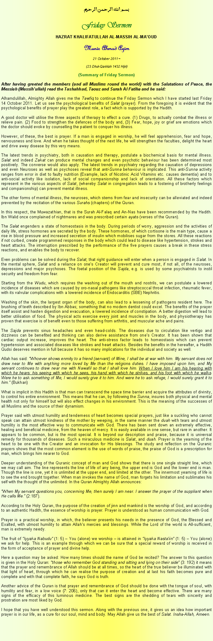 Text Box: بسم الله الرحمن الرحيمFriday SermonHAZRAT KHALIFATULLAH AL-MASSIH AL-MAOUDMunir Ahmad Azim
21 October 2011 ~(23 Dhul-Qaddah 1432 Hijri)(Summary of Friday Sermon) After having greeted the members (and all Muslims round the world) with the Salutations of Peace, the Messiah (Massihullah) read the Tashahhud, Taouz and Surah Al Fatiha and he said:Alhamdulillah, Almighty Allah gives me the Tawfiq to continue the Friday Sermon which I have started last Friday 14 October 2011. Let us see the psychological benefits of Salat (prayer). From the foregoing it is evident that the psychological benefits of prayer play the greatest role, a fact which is supported by the Hadith. A good doctor will utilise the three aspects of therapy to effect a cure. (1) Drugs, to actually combat the illness or relieve pain. (2) Food to strengthen the defences of the body and, (3) Fear, hope, joy or grief are emotions which the doctor should evoke by counselling the patient to conquer his illness. However, of these, the best is prayer. If a man is engaged in worship, he will feel apprehension, fear and hope, nervousness and love. And when he takes thought of the next life, he will strengthen the faculties, delight the heart and drive away disease by this very means. The latest trends in psychiatry, both in causation and therapy, postulate a biochemical basis for mental illness. Salat and indeed Zakat can produce mental changes and even psychotic behaviour has been determined most positively. The converse would also apply. The latest trends in psychiatry regarding the causation of depressions and even Neuroses as well as psychoses reveal that anti-Sunna behaviour is implicated. This anti-Sunna activity ranges from error in diet to faulty nutrition (Example, lack of Nicotinic Acid Vitamins etc. causes dementia) and to anti-social activity like isolation, lack of social companionship and lack of orientation. All these factors which represent in the various aspects of Salat, (whereby Salat in congregation leads to a fostering of brotherly feelings and companionship) can prevent mental illness.  The other forms of mental illness, the neuroses, which stems from fear and insecurity can be alleviated and indeed prevented by the recitation of the various Surahs (chapters) of the Quran. In this respect, the Muwazathian, that is the Surah Al-Falaq and An-Nas have been recommended by the Hadith. Ibn Walid once complained of nightmares and was prescribed certain ayats (verses of the Quran). The Salat engenders a state of homeostasis in the body. During periods of worry, aggression and the activities of daily life, stress hormones are secreted by the body. These hormones, of which cortisone is the main type, cause a rise in blood pressure and increased secretion of insulin which mobilises sugar from the stores. All these reactions if not curbed, create programmed responses in the body which could lead to disease like hypertension, strokes and heart attacks. The interruption prescribed by the performance of the five prayers causes a break in these stress reactions, and enables the body to recover. Even problems can be solved during the Salat; that right guidance will enter when a person is engaged in Salat. In the mental sphere, Salat and a reliance on ones Creator will prevent and cure most, if not all, of the neuroses, depressions and major psychoses. The foetal position of the Sajda, e.g. is used by some psychiatrists to instil security and freedom from fear. Starting from the Wudu, which requires the washing out of the mouth and nostrils, we can postulate a lowered incidence of diseases which are caused by oro-nasal pathogens like streptococcal throat infection, rheumatic fever, with its valvular complications with a lowered incidence of Endocarditis (SBE) Nephritis.Washing of the skin, the largest organ of the body, can also lead to a lessening of pathogens resident here. The brushing of teeth described by Ibn Abbas; something that no modern dentist could excel. The benefits of the prayer itself assist and hasten digestion and evacuation, a lowered incidence of constipation. A better digestion will lead to better utilisation of food. The physical acts exercise every joint and muscles in the body, and physiotherapy has proven that exercise is of benefit even to those suffering from arthritis, and muscular ache and pains. The Sajda prevents sinus headaches and even head-colds. The diseases due to circulation like vertigo and dizziness can be benefited and thinking can also derive assistance from ones Creator. It has been shown that cardiac output increase, improves the heart. The anti-stress factor leads to homeostasis which can prevent hypertension and associated diseases like strokes and heart attacks. Besides the benefits in the hereafter, a Hadith Qudsi deserves mention in full because it has so many implications for the individual and society as well. Allah has said: Whoever shows enmity to a friend (servant) of Mine, I shall be at war with him. My servant does not draw near to Me with anything more loved by Me than the religions duties. I have imposed upon him, and My servant continues to draw near me with Nawafil so that I shall love him. When I love him I am his hearing with which he hears: his seeing with which he sees, his hand with which he strikes, and his foot with which he walks. Were he to ask something of Me, I would surely give it to him. And were he to ask refuge, I would surely grant it to him. (Bukhari) What is implicit in this Hadith is that man can transcend the space time barrier and acquire the attributes of divinity, to control his entire environment. This means that he can, by following the Sunna, insures both physical and mental health not only for himself but will also effect changes in his environment. This is the meaning of the successes of all Muslims and the source of their dynamism.Prayer said with utmost humility and tenderness of heart becomes special prayers, just like a suckling who cannot speak can attain utmost kindness of the mother by weeping, in the same manner the duah with tears and utmost humility is the most effective way to communicate with God. There has been sent down an extremely effective, healing and beneficial medicine, from the heaven of mercy. It is easily available in one sense, but rare in another. It appears to be common, but is the most special. It is beyond our description and praise, because it is universal remedy for thousands of diseases. Such a miraculous medicine is Salat, and duah. Prayer is the yearning of the heart to be one with the Creator and an invocation for His blessings. The study and reflection on the Quranic prayers shows that the most common element is the use of words of praise, the praise of God is a prescription for man, which brings him nearer to God. Deeper understanding of the Quranic concept of man and God shows that there is one single straight line, which we may call aim. The line represents the line of life of any being, the upper end is God and the lower end is man. Though the line is one, yet it is unlimited at the upper end, and limited at the other. The innermost yearning of life is to see the end brought together. When man invokes the name of God, man forgets his limitation and sublimates his self with the thought of the unlimited. In the Quran Almighty Allah announces: When My servant questions you, concerning Me, then surely I am near. I answer the prayer of the suppliant when He calls Me. (2:187). According to the Holy Quran, the purpose of the creation of jinn and mankind is the worship of God, and according to an authentic Hadith, the essence of worship is prayer. Prayer is understood as human communication with God. Prayer is a practical worship, in which, the believer presents his needs in the presence of God, the Blessed and Exalted, with utmost humility to attain Allahs mercies and blessings. While the Lord of the world is All-sufficient, man is extremely needy. The fruit of Iyyaka Nabudu (1: 5)  You (alone) we worship  is attained in Iyyaka Nastaiin (1: 5)  You (alone) we ask for help. This is an example through which we can be sure that a special reward of worship is received in the form of acceptance of prayer and divine help. Here a question may be asked: How many times should the name of God be recited? The answer to this question is given in the Holy Quran: those who remember God standing and sitting and lying on their side (3: 192) it means that the prayer and remembrance of Allah should be at all times, so the heart of the true believer be illuminated with that light of heart, through which he can realise the purpose of creation and at last his faith becomes pure and complete and with that complete faith, he says God is truth. Another advice of the Quran is that prayer and remembrance of God should be done with the tongue of soul, with humility and fear, in a low voice (7: 206), only that can it enter the heart and become effective. There are many signs of the efficacy of this luminous medicine. The best signs are the shedding of tears with sincerity and prostration are most liked by God. I hope that you have well understood this sermon. Along with the previous one, it gives us an idea how important prayer is in our life, as a cure for our soul, mind and body. May Allah give us the best of Salat. Insha-Allah, Ameen. 