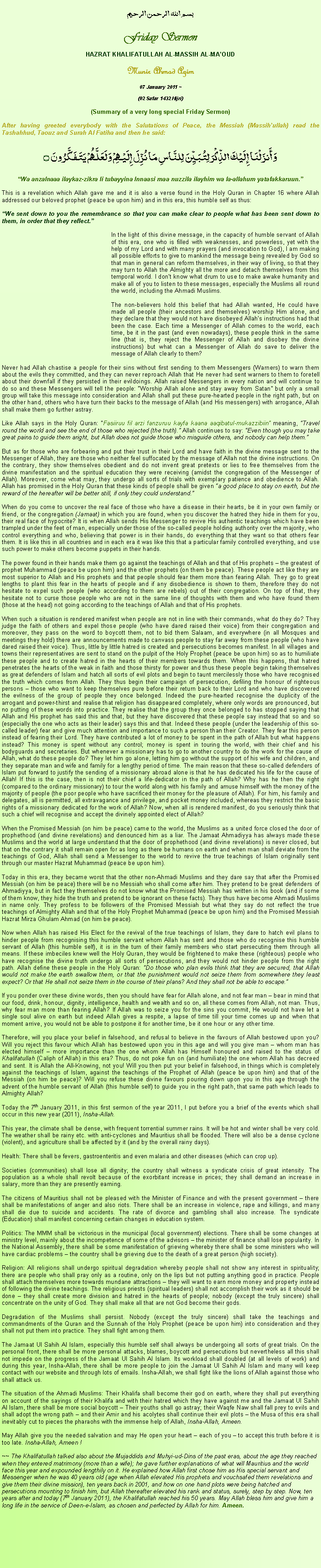 Text Box: بسم الله الرحمن الرحيمFriday SermonHAZRAT KHALIFATULLAH AL-MASSIH AL-MAOUDMunir Ahmad Azim
07 January 2011 ~(02 Safar 1432 Hijri)(Summary of a very long special Friday Sermon) After having greeted everybody with the Salutations of Peace, the Messiah (Massihullah) read the Tashahhud, Taouz and Surah Al Fatiha and then he said:وَأَنزَلْنَا إِلَيْكَ الذِّكْرَ لِتُبَيِّنَ لِلنَّاسِ مَا نُزِّلَ إِلَيْهِمْ وَلَعَلَّهُمْ يَتَفَكَّرُونَ ۝Wa anzalnaaa ilaykaz-zikra li tubayyina Innaasi maa nuzzila ilayhim wa la-allahum yatafakkaruun.This is a revelation which Allah gave me and it is also a verse found in the Holy Quran in Chapter 16 where Allah addressed our beloved prophet (peace be upon him) and in this era, this humble self as thus:We sent down to you the remembrance so that you can make clear to people what has been sent down to them, in order that they reflect.	In the light of this divine message, in the capacity of humble servant of Allah of this era, one who is filled with weaknesses, and powerless, yet with the help of my Lord and with many prayers (and invocation to God), I am making all possible efforts to give to mankind the message being revealed by God so that man in general can reform themselves, in their way of living, so that they may turn to Allah the Almighty all the more and detach themselves from this temporal world. I dont know what drum to use to make awake humanity and make all of you to listen to these messages, especially the Muslims all round the world, including the Ahmadi Muslims.The non-believers hold this belief that had Allah wanted, He could have made all people (their ancestors and themselves) worship Him alone, and they declare that they would not have disobeyed Allahs instructions had that been the case. Each time a Messenger of Allah comes to the world, each time, be it in the past (and even nowadays), these people think in the same line (that is, they reject the Messenger of Allah and disobey the divine instructions) but what can a Messenger of Allah do save to deliver the message of Allah clearly to them?Never had Allah chastise a people for their sins without first sending to them Messengers (Warners) to warn them about the evils they committed, and they can never reproach Allah that He never had sent warners to them to foretell about their downfall if they persisted in their evildoings. Allah raised Messengers in every nation and will continue to do so and these Messengers will tell the people: Worship Allah alone and stay away from Satan but only a small group will take this message into consideration and Allah shall put these pure-hearted people in the right path, but on the other hand, others who have turn their backs to the message of Allah (and His messengers) with arrogance, Allah shall make them go further astray. Like Allah says in the Holy Quran: Fasiiruu fil arzi fanzuruu kayfa kaana aaqibatul-mukazzibiin meaning, Travel round the world and see the end of those who rejected (the truth). Allah continues to say: Even though you may take great pains to guide them aright, but Allah does not guide those who misguide others, and nobody can help them.But as for those who are forbearing and put their trust in their Lord and have faith in the divine message sent to the Messenger of Allah, they are those who neither feel suffocated by the message of Allah not the divine instructions. On the contrary, they show themselves obedient and do not invent great pretexts or lies to free themselves from the divine manifestation and the spiritual education they were receiving (amidst the congregation of the Messenger of Allah). Moreover, come what may, they undergo all sorts of trials with exemplary patience and obedience to Allah. Allah has promised in the Holy Quran that these kinds of people shall be given a good place to stay on earth, but the reward of the hereafter will be better still, if only they could understand.When do you come to uncover the real face of those who have a disease in their hearts, be it in your own family or friend, or the congregation (Jamaat) in which you are found, when you discover the hatred they hide in them for you, their real face of hypocrite? It is when Allah sends His Messenger to revive His authentic teachings which have been trampled under the feet of man, especially under those of the so-called people holding authority over the majority, who control everything and who, believing that power is in their hands, do everything that they want so that others fear them. It is like this in all countries and in each era it was like this that a particular family controlled everything, and use such power to make others become puppets in their hands.The power found in their hands make them go against the teachings of Allah and that of His prophets  the greatest of prophet Muhammad (peace be upon him) and the other prophets (on them be peace). These people act like they are most superior to Allah and His prophets and that people should fear them more than fearing Allah. They go to great lengths to plant this fear in the hearts of people and if any disobedience is shown to them, therefore they do not hesitate to expel such people (who according to them are rebels) out of their congregation. On top of that, they hesitate not to curse those people who are not in the same line of thoughts with them and who have found them (those at the head) not going according to the teachings of Allah and that of His prophets.When such a situation is rendered manifest when people are not in line with their commands, what do they do? They judge the faith of others and expel those people (who have dared raised their voice) from their congregation and moreover, they pass on the word to boycott them, not to bid them Salaam, and everywhere (in all Mosques and meetings they hold) there are announcements made to canvass people to stay far away from these people (who have dared raised their voice). Thus, little by little hatred is created and persecutions becomes manifest. In all villages and towns their representatives are sent to stand on the pulpit of the Holy Prophet (peace be upon him) so as to humiliate these people and to create hatred in the hearts of their members towards them. When this happens, that hatred penetrates the hearts of the weak in faith and those thirsty for power and thus these people begin taking themselves as great defenders of Islam and hatch all sorts of evil plots and begin to taunt mercilessly those who have recognised the truth which comes from Allah. They thus begin their campaign of persecution, defiling the honour of righteous persons  those who want to keep themselves pure before their return back to their Lord and who have discovered the evilness of the group of people they once belonged. Indeed the pure-hearted recognise the duplicity of the arrogant and power-thirst and realise that religion has disappeared completely, where only words are pronounced, but no putting of these words into practice. They realise that the group they once belonged to has stopped saying that Allah and His prophet has said this and that, but they have discovered that these people say instead that so and so (especially the one who acts as their leader) says this and that. Indeed these people (under the leadership of this so-called leader) fear and give much attention and importance to such a person than their Creator. They fear this person instead of fearing their Lord. They have contributed a lot of money to be spent in the path of Allah but what happens instead? This money is spent without any control; money is spent in touring the world, with their chief and his bodyguards and secretaries. But whenever a missionary has to go to another country to do the work for the cause of Allah, what do these people do? They let him go alone, letting him go without the support of his wife and children, and they separate man and wife and family for a lengthy period of time. The main reason that these so-called defenders of Islam put forward to justify the sending of a missionary abroad alone is that he has dedicated his life for the cause of Allah! If this is the case, then is not their chief a life-dedicator in the path of Allah? Why has he then the right (compared to the ordinary missionary) to tour the world along with his family and amuse himself with the money of the majority of people (the poor people who have sacrificed their money for the pleasure of Allah). For him, his family and delegates, all is permitted, all extravagance and privilege, and pocket money included, whereas they restrict the basic rights of a missionary dedicated for the work of Allah? Now, when all is rendered manifest, do you seriously think that such a chief will recognise and accept the divinely appointed elect of Allah?When the Promised Messiah (on him be peace) came to the world, the Muslims as a united force closed the door of prophethood (and divine revelations) and denounced him as a liar. The Jamaat Ahmadiyya has always made these Muslims and the world at large understand that the door of prophethood (and divine revelations) is never closed, but that on the contrary it shall remain open for as long as there be humans on earth and when man shall deviate from the teachings of God, Allah shall send a Messenger to the world to revive the true teachings of Islam originally sent through our master Hazrat Muhammad (peace be upon him).Today in this era, they became worst that the other non-Ahmadi Muslims and they dare say that after the Promised Messiah (on him be peace) there will be no Messiah who shall come after him. They pretend to be great defenders of Ahmadiyya, but in fact they themselves do not know what the Promised Messiah has written in his book (and if some of them know, they hide the truth and pretend to be ignorant on these facts). They thus have become Ahmadi Muslims in name only. They profess to be followers of the Promised Messiah but what they say do not reflect the true teachings of Almighty Allah and that of the Holy Prophet Muhammad (peace be upon him) and the Promised Messiah Hazrat Mirza Ghulam Ahmad (on him be peace).Now when Allah has raised His Elect for the revival of the true teachings of Islam, they dare to hatch evil plans to hinder people from recognising this humble servant whom Allah has sent and those who do recognise this humble servant of Allah (this humble self), it is in the turn of their family members who start persecuting them through all means. If these imbeciles knew well the Holy Quran, they would be frightened to make these (righteous) people who have recognise the divine truth undergo all sorts of persecutions, and they would not hinder people from the right path. Allah define these people in the Holy Quran: Do those who plan evils think that they are secured, that Allah would not make the earth swallow them, or that the punishment would not seize them from somewhere they least expect? Or that He shall not seize them in the course of their plans? And they shall not be able to escape.If you ponder over these divine words, then you should have fear for Allah alone, and not fear man  bear in mind that our food, drink, honour, dignity, intelligence, health and wealth and so on, all these comes from Allah, not man. Thus, why fear man more than fearing Allah? If Allah was to seize you for the sins you commit, He would not have let a single soul alive on earth but indeed Allah gives a respite, a lapse of time till your time comes up and when that moment arrive, you would not be able to postpone it for another time, be it one hour or any other time. Therefore, will you place your belief in falsehood, and refusal to believe in the favours of Allah bestowed upon you? Will you reject this favour which Allah has bestowed upon you in this age and will you give man  whom man has elected himself  more importance than the one whom Allah has Himself honoured and raised to the status of Khalifatullah (Caliph of Allah) in this era? Thus, do not poke fun on (and humiliate) the one whom Allah has decreed and sent. It is Allah the All-Knowing, not you! Will you then put your belief in falsehood, in things which is completely against the teachings of Islam, against the teachings of the Prophet of Allah (peace be upon him) and that of the Messiah (on him be peace)? Will you refuse these divine favours pouring down upon you in this age through the advent of the humble servant of Allah (this humble self) to guide you in the right path, that same path which leads to Almighty Allah?Today the 7th January 2011, in this first sermon of the year 2011, I put before you a brief of the events which shall occur in this new year (2011), Insha-Allah.This year, the climate shall be dense, with frequent torrential summer rains. It will be hot and winter shall be very cold. The weather shall be rainy etc. with anti-cyclones and Mauritius shall be flooded. There will also be a dense cyclone (violent), and agriculture shall be affected by it (and by the overall rainy days). Health: There shall be fevers, gastroenteritis and even malaria and other diseases (which can crop up).Societies (communities) shall lose all dignity; the country shall witness a syndicate crisis of great intensity. The population as a whole shall revolt because of the exorbitant increase in prices; they shall demand an increase in salary, more than they are presently earning. The citizens of Mauritius shall not be pleased with the Minister of Finance and with the present government  there shall be manifestations of anger and also riots. There shall be an increase in violence, rape and killings, and many shall die due to suicide and accidents. The rate of divorce and gambling shall also increase. The syndicate (Education) shall manifest concerning certain changes in education system. Politics: The MMM shall be victorious in the municipal (local government) elections. There shall be some changes at ministry level, mainly about the incompetence of some of the advisors  the minister of finance shall lose popularity. In the National Assembly, there shall be some manifestation of grieving whereby there shall be some ministers who will have cardiac problems  the country shall be grieving due to the death of a great person (high society). Religion: All religions shall undergo spiritual degradation whereby people shall not show any interest in spirituality; there are people who shall pray only as a routine, only on the lips but not putting anything good in practice. People shall attach themselves more towards mundane attractions  they will want to earn more money and property instead of following the divine teachings. The religious priests (spiritual leaders) shall not accomplish their work as it should be done  they shall create more division and hatred in the hearts of people; nobody (except the truly sincere) shall concentrate on the unity of God. They shall make all that are not God become their gods. Degradation of the Muslims shall persist. Nobody (except the truly sincere) shall take the teachings and commandments of the Quran and the Sunnah of the Holy Prophet (peace be upon him) into consideration and they shall not put them into practice. They shall fight among them. The Jamaat Ul Sahih Al Islam, especially this humble self shall always be undergoing all sorts of great trials. On the personal front, there shall be more personal attacks, blames, boycott and persecutions but nevertheless all this shall not impede on the progress of the Jamaat Ul Sahih Al Islam. Its workload shall doubled (at all levels of work) and during this year, Insha-Allah, there shall be more people to join the Jamaat Ul Sahih Al Islam and many will keep contact with our website and through lots of emails. Insha-Allah, we shall fight like the lions of Allah against those who shall attack us.The situation of the Ahmadi Muslims: Their Khalifa shall become their god on earth, where they shall put everything on account of the sayings of their Khalifa and with their hatred which they have against me and the Jamaat Ul Sahih Al Islam, there shall be more social boycott  Their youths shall go astray; their Waqfe Naw shall fall prey to evils and shall adopt the wrong path  and their Amir and his acolytes shall continue their evil plots  the Musa of this era shall inevitably cut to pieces the pharaohs with the immense help of Allah, Insha-Allah, Ameen. May Allah give you the needed salvation and may He open your heart  each of you  to accept this truth before it is too late. Insha-Allah, Ameen !~~ The Khalifatullah talked also about the Mujaddids and Muhyi-ud-Dins of the past eras, about the age they reached when they entered matrimony (more than a wife); he gave further explanations of what will Mauritius and the world face this year and expounded lengthily on it. He explained how Allah first chose him as His special servant and Messenger when he was 40 years old (age when Allah elevated His prophets and vouchsafed them revelations and give them their divine mission), ten years back in 2001, and how on one hand plots were being hatched and persecutions mounting to finish him, but Allah thereafter elevated his rank and status, surely, step by step. Now, ten years after and today (7th January 2011), the Khalifatullah reached his 50 years. May Allah bless him and give him a long life in the service of Deen-e-Islam, as chosen and perfected by Allah for him. Ameen. 