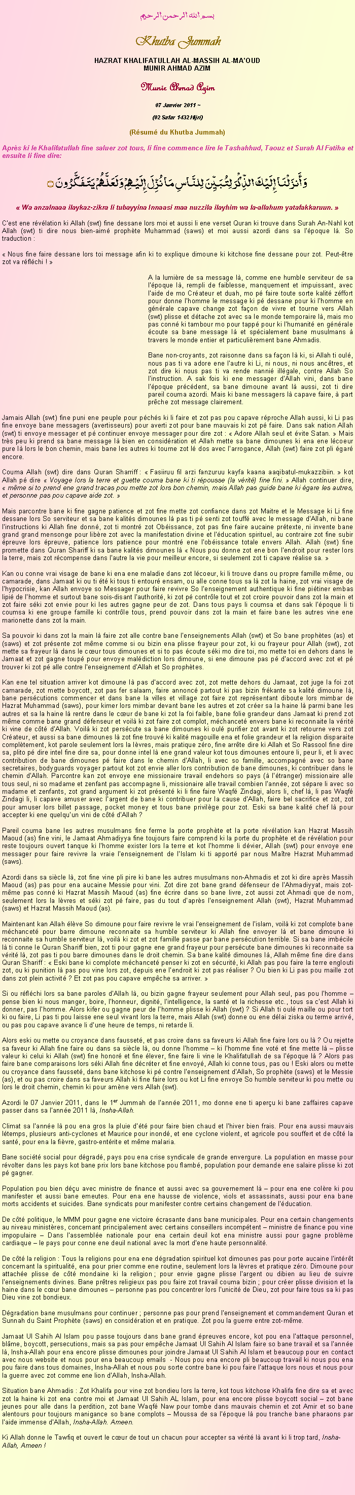 Text Box: بسم الله الرحمن الرحيمKhutba JummahHAZRAT KHALIFATULLAH AL-MASSIH AL-MAOUDMUNIR AHMAD AZIMMunir Ahmad Azim
07 Janvier 2011 ~(02 Safar 1432 Hijri)(Rsum du Khutba Jummah)Aprs ki le Khalifatullah fine saluer zot tous, li fine commence lire le Tashahhud, Taouz et Surah Al Fatiha et ensuite li fine dire:وَأَنزَلْنَا إِلَيْكَ الذِّكْرَ لِتُبَيِّنَ لِلنَّاسِ مَا نُزِّلَ إِلَيْهِمْ وَلَعَلَّهُمْ يَتَفَكَّرُونَ ۝ Wa anzalnaaa ilaykaz-zikra li tubayyina Innaasi maa nuzzila ilayhim wa la-allahum yatafakkaruun. Cest ene rvlation ki Allah (swt) fine dessane lors moi et aussi li ene verset Quran ki trouve dans Surah An-Nahl kot Allah (swt) ti dire nous bien-aim prophte Muhammad (saws) et moi aussi azordi dans sa lpoque l. So traduction : Nous fine faire dessane lors toi message afin ki to explique dimoune ki kitchose fine dessane pour zot. Peut-tre zot va rflchi ! 	A la lumire de sa message l, comme ene humble serviteur de sa lpoque l, rempli de faiblesse, manquement et impuissant, avec laide de mo Crateur et duah, mo p faire toute sorte kalit zffort pour donne lhomme le message ki p dessane pour ki lhomme en gnrale capave change zot faon de vivre et tourne vers Allah (swt) plisse et dtache zot avec sa le monde temporaire l, mais mo pas conn ki tambour mo pour tapp pour ki lhumanit en gnrale coute sa bane message l et spcialement bane musulmans  travers le monde entier et particulirement bane Ahmadis.	Bane non-croyants, zot raisonne dans sa faon l ki, si Allah ti oul, nous pas ti va adore ene lautre ki Li, ni nous, ni nous anctres, et zot dire ki nous pas ti va rende nanni illgale, contre Allah So linstruction. A sak fois ki ene messager dAllah vini, dans bane lpoque prcdent, sa bane dimoune avant l aussi, zot ti dire pareil couma azordi. Mais ki bane messagers l capave faire,  part prche zot message clairement.Jamais Allah (swt) fine puni ene peuple pour pchs ki li faire et zot pas pou capave rproche Allah aussi, ki Li pas fine envoye bane messagers (avertisseurs) pour averti zot pour bane mauvais ki zot p faire. Dans sak nation Allah (swt) ti envoye messager et p continuer envoye messager pour dire zot :  Adore Allah seul et vite Satan.  Mais trs peu ki prend sa bane message l bien en considration et Allah mette sa bane dimounes ki ena ene lcoeur pure l lors le bon chemin, mais bane les autres ki tourne zot l dos avec larrogance, Allah (swt) faire zot pli gar encore. Couma Allah (swt) dire dans Quran Sharriff :  Fasiiruu fil arzi fanzuruu kayfa kaana aaqibatul-mukazzibiin.  kot Allah p dire  Voyage lors la terre et guette couma bane ki ti rpousse (la vrit) fine fini.  Allah continuer dire,  mme si to prend ene grand tracas pou mette zot lors bon chemin, mais Allah pas guide bane ki gare les autres, et personne pas pou capave aide zot. Mais parcontre bane ki fine gagne patience et zot fine mette zot confiance dans zot Maitre et le Message ki Li fine dessane lors So serviteur et sa bane kalits dimounes l pas ti p senti zot touff avec le message dAllah, ni bane linstructions ki Allah fine donn, zot ti montr zot Obissance, zot pas fine faire aucaine prtexte, ni invente bane grand grand mensonge pour libre zot avec la manifestation divine et lducation spirituel, au contraire zot fine subir preuve lors preuve, patience lors patience pour montr ene lobissance totale envers Allah. Allah (swt) fine promette dans Quran Shariff ki sa bane kalits dimounes l  Nous pou donne zot ene bon lendroit pour rester lors la terre, mais zot rcompense dans lautre la vie pour meilleur encore, si seulement zot ti capave ralise sa. Kan ou conne vrai visage de bane ki ena ene maladie dans zot lcoeur, ki li trouve dans ou propre famille mme, ou camarade, dans Jamaat ki ou ti t ki tous ti entour ensam, ou alle conne tous sa l zot la haine, zot vrai visage de lhypocrisie, kan Allah envoye so Messager pour faire revivre So lenseignement authentique ki fine pitiner embas lipi de lhomme et surtout bane sois-disant lauthorit, ki zot p contrle tout et zot croire pouvoir dans zot la main et zot faire ski zot envie pour ki les autres gagne peur de zot. Dans tous pays li coumsa et dans sak lpoque li ti coumsa ki ene groupe famille ki contrle tous, prend pouvoir dans zot la main et faire bane les autres vine ene marionette dans zot la main. Sa pouvoir ki dans zot la main l faire zot alle contre bane lenseignements Allah (swt) et So bane prophtes (as) et (saws) et zot prsente zot mme comme si ou bizin ena plisse frayeur pour zot, ki ou frayeur pour Allah (swt), zot mette sa frayeur l dans le cur tous dimounes et si to pas coute ski mo dire toi, mo mette toi en dehors dans le Jamaat et zot gagne toup pour envoye maldiction lors dimoune, si ene dimoune pas p daccord avec zot et p trouver ki zot p alle contre lenseignement dAllah et So prophtes.Kan ene tel situation arriver kot dimoune l pas daccord avec zot, zot mette dehors du Jamaat, zot juge la foi zot camarade, zot mette boycott, zot pas fer salaam, faire annonc partout ki pas bizin frkante sa kalit dimoune l, bane perscutions commencer et dans bane la villes et village zot faire zot reprsentant diboute lors mimbar de Hazrat Muhammad (saws), pour kimer lors mimbar devant bane les autres et zot crer sa la haine l parmi bane les autres et sa la haine l rentre dans le cur de bane ki zot la foi faible, bane folie grandeur dans Jamaat ki prend zot mme comme bane grand dfenseur et voil ki zot faire zot complot, mchancet envers bane ki reconnaite la vrit ki vine de ct dAllah. Voil ki zot perscute sa bane dimounes ki oul purifier zot avant ki zot retourne vers zot Crateur, et aussi sa bane dimounes l zot fine trouv ki kalit magouille ena et folie grandeur et la religion disparaite compltement, kot parole seulement lors la lvres, mais pratique zro, fine arrte dire ki Allah et So Rassool fine dire sa, plito p dire intel fine dire sa, pour donne intel l ene grand valeur kot tous dimounes entoure li, peur li, et li avec contribution de bane dimounes p faire dans le chemin dAllah, li avec so famille, accompagn avec so bane secretaires, bodyguards voyager partout kot zot envie aller lors contribution de bane dimounes, ki contribuer dans le chemin dAllah. Parcontre kan zot envoye ene missionaire travail endehors so pays ( ltranger) missionaire alle tous seul, ni so madame et zenfant pas accompagne li, missionaire alle travail combien lanne, zot spare li avec so madame et zenfants, zot grand argument ki zot prsent ki li fine faire Waqf Zindagi, alors li, chef l, li pas Waqf Zindagi li, li capave amuser avec largent de bane ki contribuer pour la cause dAllah, faire bel sacrifice et zot, zot pour amuser lors billet passage, pocket money et tous bane privilge pour zot. Eski sa bane kalit chef l pour accepter ki ene quelquun vini de ct dAllah ? Pareil couma bane les autres musulmans fine ferme la porte prophte et la porte rvlation kan Hazrat Massih Maoud (as) fine vini, le Jamaat Ahmadiyya fine toujours faire comprend ki la porte du prophte et de rvlation pour reste toujours ouvert tanque ki lhomme exister lors la terre et kot lhomme li dvier, Allah (swt) pour envoye ene messager pour faire revivre la vraie lenseignement de lIslam ki ti apport par nous Matre Hazrat Muhammad (saws).Azordi dans sa sicle l, zot fine vine pli pire ki bane les autres musulmans non-Ahmadis et zot ki dire aprs Massih Maoud (as) pas pour ena aucaine Messie pour vini. Zot dire zot bane grand dfenseur de lAhmadiyyat, mais zot-mme pas conn ki Hazrat Massih Maoud (as) fine crire dans so bane livre, zot aussi zot Ahmadi que de nom, seulement lors la lvres et ski zot p faire, pas du tout daprs lenseignement Allah (swt), Hazrat Muhammad (saws) et Hazrat Massih Maoud (as).Maintenant kan Allah lve So dimoune pour faire revivre le vrai lenseignement de lislam, voil ki zot complote bane mchancet pour barre dimoune reconnaite sa humble serviteur ki Allah fine envoyer l et bane dimoune ki reconnaite sa humble serviteur l, voil ki zot et zot famille passe par bane perscution terrible. Si sa bane imbcile l ti conne le Quran Shariff bien, zot ti pour gagne ene grand frayeur pour perscute bane dimounes ki reconnaite sa vrit l, zot pas ti pou barre dimounes dans le droit chemin. Sa bane kalit dimounes l, Allah mme fine dire dans Quran Shariff :  Eski bane ki complote mchancet penser ki zot en scurit, ki Allah pas pou faire la terre englouti zot, ou ki punition l pas pou vine lors zot, depuis ene lendroit ki zot pas raliser ? Ou bien ki Li pas pou maille zot dans zot plein activit ? Et zot pas pou capave empche sa arriver.  Si ou rflchi lors sa bane paroles dAllah l, ou bizin gagne frayeur seulement pour Allah seul, pas pou lhomme  pense bien ki nous manger, boire, lhonneur, dignit, lintelligence, la sant et la richesse etc., tous sa cest Allah ki donner, pas lhomme. Alors kifer ou gagne peur de lhomme plisse ki Allah (swt) ? Si Allah ti oul maille ou pour tort ki ou faire, Li pas ti pou laisse ene seul vivant lors la terre, mais Allah (swt) donne ou ene dlai ziska ou terme arriv, ou pas pou capave avance li dune heure de temps, ni retarde li.Alors eski ou mette ou croyance dans fausset, et pas croire dans sa faveurs ki Allah fine faire lors ou l ? Ou rejette sa faveur ki Allah fine faire ou dans sa sicle l, ou donne lhomme  ki lhomme fine vot et fine mette l  plisse  valeur ki celui ki Allah (swt) fine honor et fine lever, fine faire li vine le Khalifatullah de sa lpoque l ? Alors pas faire bane comparaisons lors ski Allah fine dcrter et fine envoy, Allah ki conne tous, pas ou ! Eski alors ou mette ou croyance dans fausset, dans bane kitchose ki p contre lenseignement dAllah, So prophte (saws) et le Messie (as), et ou pas croire dans sa faveurs Allah ki fine faire lors ou kot Li fine envoye So humble serviteur ki pou mette ou lors le droit chemin, chemin ki pour amne vers Allah (swt).Azordi le 07 Janvier 2011, dans le 1er Jummah de lanne 2011, mo donne ene ti aperu ki bane zaffaires capave passer dans sa lanne 2011 l, Insha-Allah.Climat sa lanne l pou ena gros la pluie dt pour faire bien chaud et lhiver bien frais. Pour ena aussi mauvais ltemps, plusieurs anti-cyclones et Maurice pour inond, et ene cyclone violent, et agricole pou souffert et de ct la sant, pour ena la fivre, gastro-entrite et mme malaria.Bane socit social pour dgrad, pays pou ena crise syndicale de grande envergure. La population en masse pour rvolter dans les pays kot bane prix lors bane kitchose pou flamb, population pour demande ene salaire plisse ki zot p gagner.Population pou bien du avec ministre de finance et aussi avec sa gouvernement l  pour ena ene colre ki pou manifester et aussi bane emeutes. Pour ena ene hausse de violence, viols et assassinats, aussi pour ena bane morts accidents et suicides. Bane syndicats pour manifester contre certains changement de lducation.De ct politique, le MMM pour gagne ene victoire crasante dans bane municipales. Pour ena certain changements au niveau ministres, concernant principalement avec certains conseillers incomptent  ministre de finance pou vine impopulaire  Dans lassemble nationale pour ena certain deuil kot ena ministre aussi pour gagne problme cardiaque  le pays pour conne ene deuil national avec la mort dene haute personnalit.De ct la religion : Tous la religions pour ena ene dgradation spirituel kot dimounes pas pour porte aucaine lintrt concernant la spiritualit, ena pour prier comme ene routine, seulement lors la lvres et pratique zro. Dimoune pour attache plisse de ct mondaine ki la religion ; pour envie gagne plisse largent ou dibien au lieu de suivre lenseignements divines. Bane prtres religieux pas pou faire zot travail couma bizin ; pour crer plisse division et la haine dans le cur bane dimounes  personne pas pou concentrer lors lunicit de Dieu, zot pour faire tous sa ki pas Dieu vine zot bondieux. Dgradation bane musulmans pour continuer ; personne pas pour prend lenseignement et commandement Quran et Sunnah du Saint Prophte (saws) en considration et en pratique. Zot pou la guerre entre zot-mme.Jamaat Ul Sahih Al Islam pou passe toujours dans bane grand preuves encore, kot pou ena lattaque personnel, blme, boycott, persecutions, mais sa pas pour empche Jamaat Ul Sahih Al Islam faire so bane travail et sa lanne l, Insha-Allah pour ena encore plisse dimounes pour joindre Jamaat Ul Sahih Al Islam et beaucoup pour en contact avec nous website et nous pour ena beaucoup emails  - Nous pou ena encore pli beaucoup travail ki nous pou ena pou faire dans tous domaines, Insha-Allah et nous pou sorte contre bane ki pou faire lattaque lors nous et nous pour la guerre avec zot comme ene lion dAllah, Insha-Allah.Situation bane Ahmadis : Zot Khalifa pour vine zot bondieu lors la terre, kot tous kitchose Khalifa fine dire sa et avec zot la haine ki zot ena contre moi et Jamaat Ul Sahih AL Islam, pour ena encore plisse boycott social  zot bane jeunes pour alle dans la perdition, zot bane Waqf Naw pour tombe dans mauvais chemin et zot Amir et so bane alentours pour toujours manigance so bane complots  Moussa de sa lpoque l pou tranche bane pharaons par laide immense dAllah, Insha-Allah. Ameen. Ki Allah donne le Tawfiq et ouvert le cur de tout un chacun pour accepter sa vrit l avant ki li trop tard, Insha-Allah, Ameen ! 