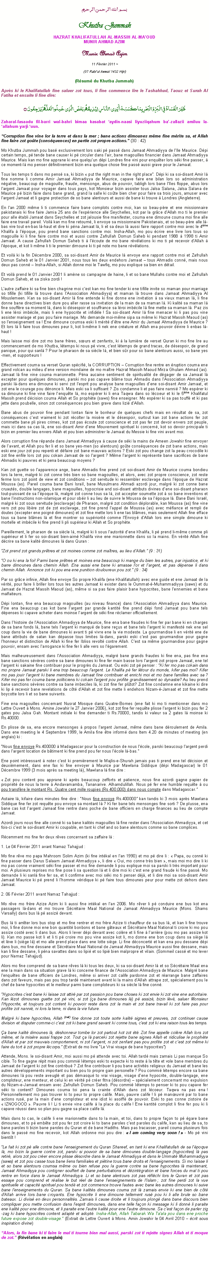 Text Box: بسم الله الرحمن الرحيمKhutba JummahHAZRAT KHALIFATULLAH AL-MASSIH AL-MAOUDMUNIR AHMAD AZIMMunir Ahmad Azim
11 Fvrier 2011 ~(07 Rabiul Awwal 1432 Hijri)(Rsum du Khutba Jummah)Aprs ki le Khalifatullah fine saluer zot tous, li fine commence lire le Tashahhud, Taouz et Surah Al Fatiha et ensuite li fine dire:ظَهَرَ الْفَسَادُ فِي الْبَرِّ وَالْبَحْرِ بِمَا كَسَبَتْ أَيْدِي النَّاسِ لِيُذِيقَهُم بَعْضَ الَّذِي عَمِلُوا لَعَلَّهُمْ يَرْجِعُونَ ۝Zaharal-fasaadu fil-barri wal-bahri bimaa kasabat aydin-naasi liyuziiqahum ba-zallazii amiluu la-allahum yarji-uun. Corruption fine vine lor la terre et dans la mer ; bane actions dimounes mme fine mrite sa, et Allah fine faire zot gote (consquences) en partie zot propre actions. (30 : 42)Mo Khutba Jummah pou bas exclusivement lors saki p pass dans Jamaat Ahmadiyya de lIle Maurice. Dpi certain temps, p tende bane causer ki p circuler dans lair, bane magouilles financier dans Jamaat Ahmadiyya Maurice. Mais kan mo fine apprane ki ene quelquun dpi Londres fine vini pour enquter lors ski fine passer,  ce moment-l mo penser dfinitivement bizin ena quelque chose fine pass aussi grave pour le Jamaat. Tous les temps ti dans mo pens sa, ki bizin  put the right man in the right place. Dpi ki sa soi-disant Amir l fine nomme li comme Amir Jamaat Ahmadiyya de Maurice, capave faire ene bilan lors so administration ngative, beaucoup de magouille, fraude, mensonge, abus de pouvoir, tabligh lors bane lIles floppe, abus lors largent Jamaat pour voyager dans tous pays, kot Monsieur bizin assister tous Jalsa Salana, Jalsa Salana de Maurice p bizin faire dans bane grand, grand la salle ki cote bien cher pour faire sa trois jours, amuser avec largent Jamaat et li gagne protection de so bane alentours et aussi de bane ki trouve  Londres (Angleterre). En lan 2000 mme li ti commence faire bane complots contre moi, kan so beau-pre et ene missionnaire pakistanais ki fine faire Jamia 25 ans de lexprience alle Seychelles, kot par la grce dAllah mo ti le premier pour alle tabli Jamaat dans Seychelles et zot jalousie fine manifester, couma ene dimoune couma moi fine alle faire ene travail pareil. Voil kan mo fine retourn, li envoye sa missionnaire Pakistanais, et so beau-pre alle l-bas vire tout en-bas l-haut et dire ki pna Jamaat l, li et sa deux l aussi faire rapport contre moi avec le 4me Khalifa  lpoque, pou prend bane sanctions contre moi. Insha-Allah, mo pou crire ene livre lors tous so magouille ki li fine faire contre moi et aussi contre Zafrullah Domun Saheb ki pendant 1988  1998 ti Amir Jamaat. A cause Zafrullah Domun Saheb ti  lcoute de mo bane rvlations ki mo ti p recevoir dAllah  lpoque, et kot li mme li ti le premier dimoune ki ti p note mo bane rvlations.Et voil ki la fin Dcembre 2000, sa soi-disant Amir de Maurice l envoye ene rapport contre moi et Zafrullah Domun Saheb et le 01 Janvier 2001, nous tous les deux endehors Jamaat  tous Ahmadis conn, mais nous deux pas conn  Insha-Allah, si Allah donne moi le Tawfiq, mo pou explique sa bien en dtail.Et voil prend le 01 Janvier 2001 li amne so campagne de haine, li et so bane Mullahs contre moi et Zafrullah Domun Saheb, et sa ziska zordi ! Lautre zaffaire ki sa fine bien chagrine moi cest kan mo fine tender ki ene tifille invite so maman pour marriage so tifille (ki tifille l trouve dans lAssociation Ahmadiyya) et maman l trouve dans Jamaat Ahmadiyya Al Mouslemeen. Kan sa soi-disant Amir l fine entende ki fine donne ene invitation  sa vieux maman l, li fine donne bane directives bien dure pou aller rasse sa invitation de la main de sa maman l. Ki kalit sa maman l fine souffre sa moment l, dans ki dsespoir et souffrance sa lroi imbcile l fine mette sa maman l. Paz zis li ene lroi imbcile, mais li ene hypocrite et infidle ! Sa soi-disant Amir l fine menacer ki li pas pou vine assister mariage et pas pou faire mariage. Mo demande moi-mme sipa sa mme ki Hazrat Massih Maoud (as) so lenseignement sa ! Ene dimoune coumsa eski li mrit dtre ene Amir du Jamaat Ahmadiyya de Maurice ? Et lors l li faire tous dimounes peur li, kot li-mme li nek ene crature et Allah ena pouvoir dvire li enbas l-haut !Mais laisse moi dire zot mo bane frres, surs et zenfants, ki  la lumire de verset Quran ki mo fine lire au commencement de mo Khutba, ltemps ki nous p vivre, cest ltemps de grand tracas, de dsespoir, de grand panique, pour qui sanl ? Pour le pharaon de sa sicle l, et bien sr pour so bane alentours aussi, so bane yes-men, et supporteurs !Effectivement couma sa verset Quran spcifi, la CORRUPTION  Corruption fine rentre en ruption couma ene grand volcan au milieu dene version mondaine de mo matre Hazrat Massih Maoud Mirza Ghulam Ahmad (as). Jamaat l fine vine couma marionnette. Pna aucaine sentiment de spiritualit de dgager de sa Jamaat l excepter pour quelques dimounes, parski mo pas capave blme tous Ahmadis dans lAssociation Ahmadiyya parski l-dans ena dimoune ki servi zot lesprit pou analyse bane magouilles dene soi-disant Amir Jamaat, et zot ena le courage pou dnonce li. Mais eski sa li suffisant ? Zis condamne li et pas faire nanni ? Mo esprer ki sa dimoune ki fine vine faire lenqute l, mo esprer ki li ena Taqwa dans so lcoeur et ki Ie 5me Khalifatul Massih prend dcision couma Allah et So prophte (saws) fine enseigner. Mo esprer ki sa pas touff et ki pas jette dans poubelle, sinon zot consquences pou bien grave dans lizi dAllah.  Bane abus de pouvoir fine pendant lontan faire le bonheur de quelques chefs mais en rsultat de sa, zot consquences cest vraiment ki zot rcolter la misre et le dsespoir, surtout kan zot bane actions fer zot commette bane pli pires crimes, kot zot pas coute zot conscience et zot pas fer zot devoir envers zot peuple, mais ici dans sa cas l, ene soi-disant Amir dene Mouvement spirituel ki concern, kot so devoir principale ti bizin en premier lieu envers Allah et pou bien administrer le Jamaat du Messie ki fine vini avant moi. Alors corruption fine rpande dans Jamaat Ahmadiyya  cause de ski la mains de Ameen Jowahir fine envoyer de lavant, et Allah pou fer li et so bane yes-men (so alentours) gote consquences de zot bane actions, mais eski ene jour zot pou repenti et dfaire zot bane mauvais actions ? Eski zot pou change zot la peau crocodile ki zot fine enfile lors zot pou cokain Jamaat de so largent ? Mme largent ki reprsente bane sacrifices de bane Ahmadis ki pauvres et ki pena beaucoup moyens ? Kan zot guette so lapparence ange, bane Ahmadis fine prend zot soi-disant Amir de Maurice couma bondieu lors la terre, malgr ki zot conne trs bien so bane magouilles, et alors, avec zot propre conscience, zot reste ferme lors zot point de view et zot conditions  zot servitude ki ressembler esclavage dans lpoque de Hazrat Moussa (as). Pareil couma bane Bani Isral, bane Musulmans Ahmadi azordi jour, malgr ki zot conne bane cruauts, double langages, bane magouilles, hypocrisie and soi-disant attributs divines dene soi-disant pharaon tout-puissant de sa lpoque l, malgr zot conne tous sa l, zot accepter soumette zot  so bane inventions et bane linstructions non-islamique et pour obir li au lieu de suivre le Moussa de sa lpoque l. Bane Bani Isral, malgr ki zot sous servitude (esclavage) de Pharaon, malgr zot condition dplorable, kan Moussa (as) fine vine vers zot pou libre zot de zot esclavage, zot fine prend lappel de Moussa (as) avec mfiance et rempli de doutes (excepter ene poign dimounes) et zot fine mette lors li ene tas blmes, mais seulement Allah fine efface tous sa bane blmes l et fine montrer so supriorit comme lEnvoy dAllah lors ene simple dimoune ki mortelle et imbcile ki fine prend li pli suprieur ki Allah et So prophte.Pareillement, le pharaon de sa sicle l, malgr ki li sous lautorit dene Khalifa, li p prend li-mme comme pli suprieur et li fer so soi-disant bien-aim Khalifa vine ene marionnette dans so la mains. En vrit Allah fine dcrire sa bane kalit dimounes l dans Quran :Zot prend zot grands prtres et zot moines comme zot matres, au lieu dAllah. (9 : 31)O ou ki ena la foi! Parmi bane prtres et moines ena beaucoup ki mange du bien les autres, par injustice, et ki barre dimounes dans chemin Allah. Ena aussi ene bane ki amasse lor et largent, et pas dpense li dans chemin Allah. Annonce zot ki pou ena ene punition douloureux pou zot. (9 : 34)Par so grce infinie, Allah fine envoye So propre Khalifa (ene Khalifatullah) avec ene guide et ene Jamaat de la vrit, pour faire li briller lors tous les autres Jamaat ki exister dans le Oummat--Muhammadiyya (saws) et du Jamaat de Hazrat Massih Maoud (as), mme si sa pas faire plaisir bane hypocrites, bane lennemies et bane malfaiteurs.  Dpi lontan, fine ena beaucoup magouilles (au niveau finance) dans lAssociation Ahmadiyya dans Maurice. Fine ena beaucoup cas kot bane largent par grande kantit fine prend dpi fond Jamaat pou bane tels dpenses ki capave acheter dans moinse largent de ski fine rclamer officiellement. Dans lhistoire de lAssociation Ahmadiyya de Maurice, fine ena bane fraudes ki fine fer par bane ki en charges de sa bane fonds l, bane tels largent ki manqu de bane reus et bane tels largent ki manifest nek ene sel coup dans la vie de bane dimounes ki avant ti p vivre ene la vie modeste. La gourmandise li en vrit ene de bane attributs de satan kan dpasse tous limites l-dans, parski eski cest pas gourmandise pour gagne lhonneur et distinction de Allah ki fine fer Ibliss revolt contre Allah. Cest sa mme gourmandise pour gagne pouvoir, ensam avec larrogance ki fine fer li alle vers so lgarement.  Mais malheureusement dans lAssociation Ahmadiyya, malgr bane grands fraudes ki fine ena, pas fine ena bane sanctions svres contre sa bane dimounes ki fine fer main basse lors largent zot propre Jamaat, ene tel largent ki sakaine fine contribuer pour le progrs du Jamaat. Ou eski zot p penser : Ki fer mo pas cokain dans mo propre Jamaat parski li ena trop beaucoup largent. Le Khalifa p fer ltour du monde, kifer pas moi? Kifer mo pas jouir largent ki bane membres du Jamaat fine contribuer et enrichi moi et mo bane familles avec sa ? Kifer mo pas fer couma bane politiciens ki cokain largent pou profite grandissement so dynastie? Au lieu prend bane sanctions svres contre sa bane imbeciles l, ki zot fine fer pltot? Zot fine condamne ene kikaine ki dire ki lip  recevoir bane revelations de ct dAllah et zot fine mette li endehors Nizam--Jamaat et zot fine mette boycotte lors li et so bane suivants. Fine ena magouilles concernant Nusrat Mosque dans Quatre-Bornes (ene fait ki mo ti mentionner dans mo Lettre Ouvert  Mons. Amine Jowahir le 27 Janvier 2006), kot zot fine fer requte plisse largent ki bizin pou fer 2 gates pou Jalsa Gah. Montant initiale ki fine demander ti Rs.70000, tandis ki valeur sa 2 gates l moinse ki Rs.40000.En plisse de sa, ena encore mensonges  propos largent Jamaat, mme dans bane droulement de Amila. Dans ene meeting le 4 Septembre 1999, le Amila fine tre inform dans Item 4.20 de minutes of meeting (en anglais) ki :Nous fine envoye Rs.400000  Madagascar pour la construction de nous lcole, parski beaucoup largent perdi dans largent location de btiment ki fine prend pou fer nous lcole l-bas.Ene point intressant  noter cest ki premirement le Majlis-e-Shurah jamais pas ti prend ene tel dcision et deuximement, dans ene fax ki fine envoyer  Maurice par Mawlana Siddique (dpi Madagascar) le 01 Dcembre 1999 (3 mois aprs sa meeting l), Mawlana l fine dire : Zot pou content pou apprane ki aprs beaucoup zefforts et patience, nous fine azordi gagne papier de proprit de nous la terre  Andavamamba, Tananarive. Alhamdulillah. Nous p fer ene humble requte  ou pou transfre le montant Rs. Quatre cent mille roupies (Rs 400,000) dans nous compte dans Madagascar.Astaire l, kifaire dans minutes fine dire : Nous fine envoye Rs.400000 kan tandis ki 3 mois aprs Mawlana Siddique fine fer zot requte pou envoye sa montant l ? Ki fer bane tels mensonges fine sorti ? De plusse, ena bane cas kot largent Jamaat fine rentre dans poche de bane officiers en charge finances au lieu de compte Jamaat.Azordi jours nous fine alle conn ki sa bane kalits magouilles l fine rester dans lAssociation Ahmadiyya, et cet fois-ci cest le soi-disant Amir ki coupable, en tant ki chef and so bane alentours comme so bane complices.Rcemment mo fine fer deux rves concernant sa zaffaire l :1. Le 04 Fvrier 2011 avant Namaz Tahajjud :Mo fine rve mo papa Mahroom Solim Azim (ki fine intkal en lan 1990) et mo p dire li :  Papa, ou conn ki fine passer dans Darus Salaam Jamaat Ahmadiyya , li dire  Oui, mo conne trs bien , mais moi mo dire li ki mo pas conne vraiment ski fine passer et mo fine demande li pou explique moi sa parski li trs important pour moi. A plusieurs reprises mo fine pose li sa question l et li dire moi ki cest ene grand fraude ki fine pass. Mo demande li ki sanl fine fer sa, et li confirme avec moi ski mo ti penser dj, et li dire moi sa sois-disant Amir Jamaat Maurice ki p prend li lhomme vridique ki p faire tous dimounes peur pour mette zot dehors dans Jamaat. 2. 06 Fvrier 2011 avant Namaz Tahajjud :Mo rve mo frre Azize Azim ki li aussi fine intkal en lan 2006. Mo rver li p conduire ene bus kot ena passagers l-dans et mo trouve Scrtaire Maal National de Jamaat Ahmadiyya Maurice (Mons. Shams Varsally) dans bus l p assiz devant. Bus l ti arrter lors bus stop et mo fine rentrer et mo frre Azize ti chauffeur de sa bus l, et kan li fine trouve moi, li fine donne moi ene bon quantit bonbons et bane gteaux et Scrtaire Maal National ti croire ki mo pou assize cost avec li dans bus. Alors li lever dpi devant avec colre et li fine  larrire (pou mo pas assize kot li). Kan mo passe kot li et li ti p croire mo pou vine assize kot li, mo donne ene bon coup dans sa sige l et lve li (sige l) et mo alle prend place dans ene lotte sige. Li fine dconcert et kan ena pou dessane dpi dans bus, mo fine dessane et Scrtaire Maal National de Jamaat Ahmadiyya Maurice aussi fine dessane, mais kan li fine dessane, li pna savattes dans so lipi et so lipi bien malpropre et vilain. (Sommeil cass et mo lever pour Namaz Tahajjud).Alors mo fine comprend de sa bane rves l ki tous les deux, ki sa soi-disant Amir l et so Scrtaire Maal ena ene la main dans sa situation grave l ki concerne finance de lAssociation Ahmadiyya de Maurice. Malgr bane lenqutes de bane officiers de Londres, mme si arriver zot calife pardonne zot et rarrange bane zaffaires dans zot faveurs, mais pas pou trop tard maintenant avant ki la mains dAllah attrape zot, spcialement pou le chef de bane hypocrites et le meilleur parmi bane comploteurs ki sa sicle l fine conn.Hypocrites cest bane ki laisse zot attir par zot passion pou bane choses ki zot envie ki zot vine ene autoritaire. Kan lzot dimounes guette zot p vini, si zot (a bane dimounes l) p assiz, bizin lv, saluer Monsieur lHypocrite, et toujours zot content ki pouvoir reste dans zot la main et zot bane travail ki zot faire pas pour profite zot nanni, ni lors la terre, ni dans la vie future. Malgr ki bane hypocrites, Allah (swt) fine donne zot toute sorte kalit signes et preuves, zot continuer cause division et disputer comme-ci cest zot ki bane grand savant ki conne tous, cest zot ki ena raison tous les temps.a bane kalit dimounes l, dshonneur tombe lor zot partout kot zot t. Zot fine appelle colre Allah lors zot mme, et la misre aussi frappe zot. Tout a l parceki zot rejette bane signes Allah et ridiculise le prophte dAllah et par zot mauvais comportement, ni zot largent, ni zot zenfant pas pou profite zot et cest zot mme ki faire du tort  zot propre lcorps. (Extrait de mo livre Le Vrai visage de bane hypocrites)Attende, Mons. le soi-disant Amir, moi aussi mo p attende avec toi. Allah tard mais zamais Li pas manque So cible. To fine gagne rpit mais pou commi ltemps eski to expecte ki to reste  la tte et vole bane membres du Jamaat de largent ki zot fine contribu ? Zot fine contribuer li pou bane activits religieux du Jamaat et bane les autres dveloppements important ou bien pou to propre gain personelle ? Pou commi ltemps encore sa bane dimounes l pou reste aveugl et pas dmasqu to vrai visage, visage dene hypocrite, double-langage, ene comploteur, ene menteur, et celui ki en vrit p crer fitna (dsordre)  spcialement concernant mo expulsion du Nizam-e-Jamaat ensam avec Zafrullah Domun Saheb. Pou commi ltemps to penser ki to pou capave fer ski to content? Dimounes couma toi pena la crainte dAllah dans zot lcoeur. Taqwa na pas ena ! Personnellement mo pas trouver ki to peur to propre calife. Mais, pauvre calife ! li p manuvr par to bane actions rus, par la main dene comploteur et ene idiot ki asoiff de pouvoir. Eski to pas conne zistoire de  IZNOGOOD . Pauvre li ! Li ti envie vine calife  la place du calife ! Ene kantit complot li fine fer pou ki li capave russi dans so plan pou gagne sa place calife l.Mais dans to cas, le calife li ene marionnette dans to la main, et toi, dans to propre faon to p gare bane dimounes, et to p embte zot pou fer zot croire ki to bane paroles cest paroles du calife, kan au lieu de sa, to bane paroles ti bizin bane paroles du Quran et de bane Hadiths. Mais pas tracasser, pareil couma plusieurs fois dans le pass mo fine recevoir, kot Allah ordonne moi pou dire :  I am coming very soon !  - Mo p vini bientt !Le fait ki zot p alle contre bane lenseignement du Quran Shareef, en tant ki ene Khalifatullah de sa lpoque l, mo bizin la guerre contre zot, parski si pouvoir de sa bane dimounes double-langage (hypocrites) l pas retir, alors zot pou crer encore plisse dsordre dans le Jamaat Ahmadiyya et dans le Ummat Muhammadiyya (saws) et zot pou casse tous bane liens familiales et pitine tous bane droits et lenseignements. Si mo laisse li et so bane alentours coumsa mme ou bien refuse pou la guerre contre sa bane hypocrites l maintenant, Jamaat Ahmadiyya pou contigner souffert de bane perturbations et dzintgration et bane forces du mal ti pou rentre en force dans le Jamaat Ahmadiyya. Li et so bane alentours zot pas rflchi lors le Quran et zot pas essaye pou comprend et ralise le but rel de bane lenseignements de lIslam ; zot fine perdi zot la vue spirituelle et capacit spirituel pou tend et zot commence trouve fautes avec bane les autres dimounes ki suive bane lenseignements du Quran. Sa bane kalits dimounes couma zot l zamais envie ki ene bien de ct dAllah arrive lors bane croyants. Ene hypocrite li ene dimoune tellement rus pou ki li alle brule so bane bateaux. Li divis en deux personnalits. Zamais li cause droite et li toujours plong dans bane discours bien compliquer pou mette confusion dans lesprit dimounes, dans ene telle faon ki message ki li donn li paraite ene kalit pour ene dimoune, et li paraite ene lautre kalit pour ene lautre dimoune. Sa cest faon de parler zig-zag ki bane hypocrites content adapt et adopt. Insha-Allah, Allah Tabarak Wa Taala pou dans ene proche future expose zot double-visage. (Extrait de Lettre Ouvert  Mons. Amin Jowahir le 04 Avril 2010  crit sous inspiration divine)Alors, la fin bane ki ti faire le mal ti tourne bien mal aussi, parski zot ti rejette signes Allah et ti moque de zot. (Rvlation en anglais) 