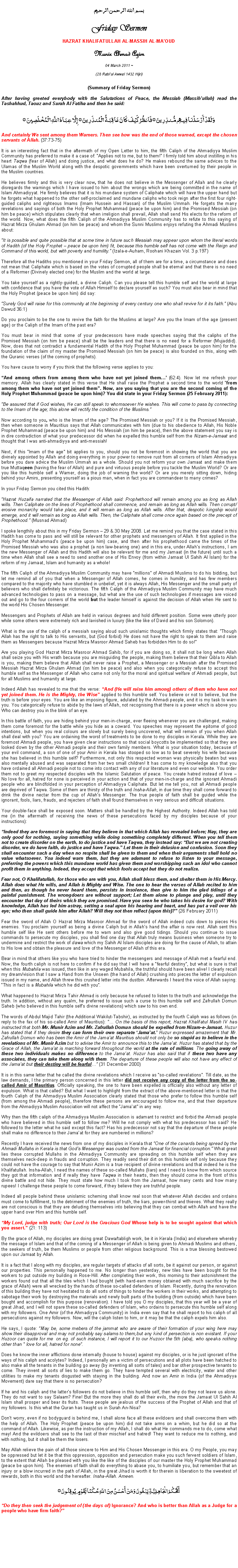 Text Box: بسم الله الرحمن الرحيمFriday SermonHAZRAT KHALIFATULLAH AL-MASSIH AL-MAOUDMunir Ahmad Azim
04 March 2011 ~(28 Rabiul Awwal 1432 Hijri)(Summary of Friday Sermon) After having greeted everybody with the Salutations of Peace, the Messiah (Massihullah) read the Tashahhud, Taouz and Surah Al Fatiha and then he said:وَلَقَدْ أَرْسَلْنَا فِيهِم مُّنذِرِينَ ۝ فَانظُرْ كَيْفَ كَانَ عَاقِبَةُ الْمُنذَرِينَ ۝ إِلَّا عِبَادَ اللَّهِ الْمُخْلَصِينَ ۝And certainly We sent among them Warners. Then see how was the end of those warned, except the chosen servants of Allah. (37:73-75)It is an interesting fact that in the aftermath of my Open Letter to him, the fifth Caliph of the Ahmadiyya Muslim Community has preferred to make it a case of: Applies not to me, but to them! I firmly told him about instilling in his heart Taqwa (fear of Allah) and doing justice, and what does he do? He makes rebound the same advices to the Ulamas of the Muslim World along with the despotic governments which have been overturned by their people in the Muslim countries. He believes firmly and this is very clear now, that he does not believe in the Messenger of Allah and he clearly disregards the warnings which I have issued to him about the wrongs which are being committed in the name of Islam Ahmadiyyat. He firmly believes that it is his mundane system of Caliphate which will have the upper hand but he forgets what happened to the other self-proclaimed and mundane caliphs who took reign after the first four right-guided caliphs and righteous Imams (Imam Hussein and Hassan) of the Muslim Ummah. He forgets the many revelations and sayings of both the Holy Prophet Muhammad (peace be upon him) and the Promised Messiah (on him be peace) which stipulates clearly that when irreligion shall prevail, Allah shall send His elects for the reform of the world. Now, what does the fifth Caliph of the Ahmadiyya Muslim Community has to refute to this saying of Hazrat Mirza Ghulam Ahmad (on him be peace) and whom the Sunni Muslims enjoys refuting the Ahmadi Muslims about:It is possible and quite possible that at some time in future such Messiah may appear upon whom the literal words of Hadith (of the Holy Prophet  peace be upon him) fit, because this humble self has not come with the Reign and Command of this world, but with poverty and humility. (Izala-e-Auham, Roohani Khazain Vol. 3 p.197)Therefore all the Hadiths you mentioned in your Friday Sermon, all of them are for a time, a circumstance and does not mean that Caliphate which is based on the votes of corrupted people shall be eternal and that there is no need of a Reformer (Divinely elected one) for the Muslim and the world at large. You take yourself as a rightly-guided, a divine Caliph. Can you please tell this humble self and the world at large with confidence that you have the vote of Allah Himself to declare yourself as such? You must also bear in mind that the Holy Prophet (peace be upon him) did say: Surely God will raise for this community at the beginning of every century one who shall revive for it its faith. (Abu Dawud 36:1)Do you proclaim to be the one to revive the faith for the Muslims at large? Are you the Imam of the age (present age) or the Caliph of the Imam of the past era? You must bear in mind that some of your predecessors have made speeches saying that the caliphs of the Promised Messiah (on him be peace) shall be the leaders and that there is no need for a Reformer (Mujaddid). Now, does that not contradict a fundamental Hadith of the Holy Prophet Muhammad (peace be upon him) for the foundation of the claim of my master the Promised Messiah (on him be peace) is also founded on this, along with the Quranic verses (of the coming of prophets).You have cause to worry if you think that the following verse applies to you:And among others from among them who have not yet joined them (62:4). Now let me refresh your memory. Allah has clearly stated in this verse that He shall raise the Prophet a second time to the world from among them who have not yet joined them. Now, are you saying that you are the second coming of the Holy Prophet Muhammad (peace be upon him)? You did state in your Friday Sermon (25 February 2011):Be assured that if God wishes, He can still speak to whomsoever He wishes. This will come to pass by connecting to the Imam of the age; this alone will rectify the condition of the Muslims.Now according to you, who is the Imam of the age? The Promised Messiah or you? If it is the Promised Messiah, then when someone in Mauritius says that Allah communicates with him (due to his obedience to Allah, His Noble Prophet Muhammad (peace be upon him) and His Messiah (on him be peace), then the above statement you say is in dire contradiction of what your predecessor did when he expelled this humble self from the Nizam-e-Jamaat and thought that I was anti-ahmadiyya and anti-messiah!Next, if this Imam of the age bit applies to you, should you not be foremost in showing the world that you are divinely appointed by Allah and doing everything in your power to remove rust from all corners of Islam Ahmadiyya before you dare advice the Muslim Ummah as a whole. Should you not reform your own Jamaat and make them true Muttaqeen (having the fear of Allah) and pure and virtuous people before you tackle the Muslim World? Or are you like this humble self a Warner, doing the job of warning the world? Or are you merely sitting down, hiding behind your Amirs, presenting yourself as a pious man, when in fact you are commandeer to many crimes? In your Friday Sermon you cited this Hadith: Hazrat Huzaifa narrated that the Messenger of Allah said: Prophethood will remain among you as long as Allah wills. Then Caliphate on the lines of Prophethood shall commence, and remain as long as Allah wills. Then corrupt/erosive monarchy would take place, and it will remain as long as Allah wills. After that, despotic kingship would emerge, and it will remain as long as Allah wills. Then, the Caliphate shall come once again based on the precept of Prophethood. (Musnad Ahmad)I spoke lengthily about this in my Friday Sermon  29 & 30 May 2008. Let me remind you that the case stated in this Hadith has come to pass and will still be relevant for other prophets and messengers of Allah. It first applied in the Holy Prophet Muhammads (peace be upon him) case, and then after his prophethood came the times of the Promised Messiah who was also a prophet (a non law-bearing one) and in this era, under Allahs instructions, I am the new Messenger of Allah and this Hadith will also be relevant for me and my Jamaat (in the future) until such a time when Allah shall see a need to send another one of His Envoy (from within Jamaat Ul Sahih Al Islam) for the reform of my Jamaat, Islam and humanity as a whole! The fifth Caliph of the Ahmadiyya Muslim Community may have millions of Ahmadi Muslims to do his bidding, but let me remind all of you that when a Messenger of Allah comes, he comes in humility, and has few members compared to the majority who have stumbled in unbelief, yet it is always Allah, His Messenger and the small party of believers who shall definitely be victorious. The fifth Caliph of the Ahmadiyya Muslim Community may have much advanced technologies to pass on a message, but what are the use of such technologies if messages are voiced out and go to the four corners of the world but the leader himself is against the decision of Allah when He sent to the world His Chosen Messenger. Messengers and Prophets of Allah are held in various degrees and hold different position. Some were utterly poor while some others were extremely rich and lavished in luxury (like the like of David and his son Solomon). What is the use of the caliph of a messiah saying aloud such unislamic thoughts which firmly states that: Though Allah has the right to talk to His servants, but (God forbid) He does not have the right to speak to them and raise them as Messengers because Hazrat Mirza Masroor Ahmad Saheb has forbidden Him to do so! Are you playing God Hazrat Mirza Masroor Ahmad Sahib, for if you are doing so, it shall not be long when Allah shall seize you with His wrath because you are misguiding the people, making them believe that their Qibla to Allah is you, making them believe that Allah shall never raise a Prophet, a Messenger or a Messiah after the Promised Messiah Hazrat Mirza Ghulam Ahmad (on him be peace) and also when you categorically refuse to accept this humble self as the Messenger of Allah who came not only for the moral and spiritual welfare of Ahmadi people, but for all Muslims and humanity at large. Indeed Allah has revealed to me that the verse: And (He will raise him among) others of them who have not yet joined them. He is the Mighty, the Wise applied to this humble self. You believe or not to believe, but the truth is before your eyes. You are like an imposing figure, adulated by the Ahmadi people, and it is my task to warn you. You categorically refuse to abide by the laws of Allah, not recognising that there is a power which is above you Who can destroy you in the blink of an eye. In this battle of faith, you are hiding behind your men-in-charge, ever fleeing whenever you are challenged, making them come foremost for the battle while you hide as a coward. You speeches may represent the epitome of good intentions, but when you real colours are slowly but surely being uncovered, what will remain of you when Allah shall deal with you? You are ordaining the worst of treatments to be done to my disciples in Kerala. While they are foremost Ahmadi people, you have given clear instructions so that social boycotts be implemented so that they are looked down by the other Ahmadi people and their own family members. What is your situation today, because of your evil command, a son of one of your Amir in Kerala has stooped so low as to beat severely his wife because she has believed in this humble self? Furthermore, not only this respected woman was physically beaten but was also mentally abused and was separated from her two small children! It has come to my knowledge also that you have ordained all Ahmadi people not to come into contact with any of our literature and even our website. You order them not to greet my respected disciples with the Islamic Salutation of peace. You create hatred instead of love  No love for all, hatred for none is perceived in your action and that of your men-in-charge and the ignorant Ahmadi people who are blindfolded in your perception of Ahmadiyya Caliphate. But let me tell you, not all Ahmadi people are deprived of Taqwa. Some of them are thirsty of the truth and Insha-Allah, in due time they shall come forward to drink the divine nectar from the cup of Allahs Messenger. The true people of faith shall be guided while the ignorant, fools, liars, frauds, and rejecters of faith shall found themselves in very serious and difficult situations. Your double-face shall be exposed soon. Matters shall be handled by the Highest Authority. Indeed Allah has told me (in the aftermath of receiving the news of these persecutions faced by my disciples because of your instructions):Indeed they are foremost in saying that they believe in that which Allah has revealed before; Nay, they are only good for nothing, saying something while doing something completely different. When you tell them not to create disorder on the earth, to do justice and have Taqwa, they instead say: But we are not creating disorder, we do have faith, do justice and have Taqwa. Let them in their delusion and confusion. Soon they shall encounter such a day when no respite shall be given to them and when their arguments shall hold no value whatsoever. You indeed warn them, but they are adamant to refuse to listen to your message, preferring the powers which this mundane world has given them and worshipping such an idol who cannot profit them in anything. Indeed, they accept that which fools accept but they do not realize. Fear not, O Khalifatullah, for those who are with you, Allah shall bless them, and shelter them in His Mercy. Allah does what He wills, and Allah is Mighty and Wise. The one to hear the verses of Allah recited to him and then, as though he never heard them, persists in insolence, then give to him the glad tidings of a painful punishment. The wrongdoers are without support; Let them alone to plunge and play, until they encounter that day of theirs which they are promised. Have you seen he who takes his desire for god? With knowledge, Allah has led him astray, setting a seal upon his hearing and heart, and has put a veil over his eye; who then shall guide him after Allah? Will they not then reflect (upon this)? (26 February 2011)Fear the sword of Allah O Hazrat Mirza Masroor Ahmad for the sword of Allah indeed cuts down to pieces His enemies. You proclaim yourself as being a divine Caliph but in Allahs hand the affair is now rest. Allah sent this humble self like He sent others before me to warn and also give good tidings. Should you continue to issue commands to persecute my disciples, you shall find one day that Allah truly means business when someone try to undermine and restrict the work of dawa which my Sahih Al Islam disciples are doing for the cause of Allah, to attain to His love and obtain the pleasure and love of the Messenger of Allah of this era.  Bear in mind that others like you who have tried to hinder the messengers and message of Allah met a fearful end. Now, the fourth caliph is not here to confirm if he did say that I will have a fearful destiny, but what is sure is that when this Mubahila was issued, then like in any waged Mubahila, the truthful should have been alive! I clearly recall my dream/vision that I saw a Hand from the Unseen (the hand of Allah) crushing into pieces the letter of expulsion issued in my name, and Allah threw this crushed letter into the dustbin. Afterwards I heard the voice of Allah saying: This in fact is a Mubahila which he did with you.What happened to Hazrat Mirza Tahir Ahmad is only because he refused to listen to the truth and acknowledge the truth. In addition, without any qualm, he preferred to issue such a curse to this humble self and Zafrullah Domun Saheb (who believed in this humble selfs divine revelations) which saw to his own end. The words of Abdul Majid Tahir (the Additional Wakilut-Tabshir), as instructed by the fourth Caliph was as follows (in reply to the fax of his so-called Amir of Mauritius):  On the basis of this report, Hazrat Khalifatul Masih IV has instructed that both Mr. Munir Azim and Mr. Zafrullah Domun should be expelled from Nizam-e-Jamaat. Huzur has stated that if they desire they can form their own separate Jamaat. Huzur expressed amazement that Mr. Zafrullah Domun who has been the Amir of the Jamaat Mauritius should not only be so stupid as to believe in the revelations of Mr. Munir Azim but to advise the Amir to announce this to the Jamaat. Huzur has stated that by the Grace of Allah, the Jamaat is marching forward throughout the world at the rate of millions. The going away of these two individuals makes no difference to the Jamaat. Huzur has also said that if these two have any associates, they can take them along with them. The departure of these people will also not have any effect of the Jamaat but their destiny will be fearful (31 December 2000)It is in this same letter that he called the divine revelations which I receive as so-called revelations. Till date, as the law demands, I the primary person concerned in this letter did not receive any copy of the letter from the so-called Amir of Mauritius. Officially speaking, the one to have been expelled is officially also without any letter of expulsion. What is that called? But what I want to highlight from the extract of the above-mentioned letter is that the fourth Caliph of the Ahmadiyya Muslim Association clearly stated that those who prefer to follow this humble self (from among the Ahmadi people), therefore these persons are encouraged to follow me, and that their departure from the Ahmadiyya Muslim Association will not affect the Jamaat in any way. Why then the fifth caliph of the Ahmadiyya Muslim Association is adamant to restrict and forbid the Ahmadi people who have believed in this humble self to follow me? Will he not comply with what his predecessor has said? He followed to the letter what he said except this fact? Has his predecessor not say that the departure of these people shall make no difference to their Jamaat for they are numbered in millions?Recently I have received the news from one of my disciples in Kerala that One of the canards being spread by the Ahmadi Mullahs in Kerala is that Gods Messenger was ousted from the Jamaat for financial corruption. What great lies these corrupted Mullahs in the Ahmadiyya Community are spreading on this humble self when they are themselves neck-deep in frauds and corruption. They readily send their dirt on this humble self only because they could not have the courage to say that Munir Azim is a true recipient of divine revelations and that indeed he is the Khalifatullah. Insha-Allah, I need the names of these so-called Mullahs (liars) and I need to know from which source they got that information and if really they have Taqwa in their hearts, then they should come in the front of this divine battle and not hide. They must state how much I took from the Jamaat, how many cents and how many rupees! I challenge these people to come forward, if they believe they are truthful people. Indeed all people behind these unislamic scheming shall know real soon that whatever Allah decides and ordains must come to fulfillment, to the detriment of the enemies of truth, the liars, power-thirst and thieves. What they really are not conscious is that they are deluding themselves into believing that they can combat with Allah and have the upper hand over Him and this humble self. My Lord, judge with truth; Our Lord is the Gracious God Whose help is to be sought against that which you assert. (21: 113)By the grace of Allah, my disciples are doing great Dawa/tabligh work, be it in Kerala (India) and elsewhere whereby the message of Islam and that of the coming of a Messenger of Allah is being given to Ahmadi Muslims and others, the seekers of truth, be them Muslims or people from other religious background. This is a true blessing bestowed upon our Jamaat by Allah. It is a fact that I along with my disciples, are regular targets of attacks of all sorts, be it against our person, or against our properties. This personally happened to me. No longer than yesterday, new tiles have been bought for the workers to put outside my building in Rose-Hill. After completing their work, this morning to their astonishment the workers found out that all the tiles which I had bought (with hard-earn money obtained with much sacrifice by the grace of Allah) were all wrecked by the hands of these so-called defenders of Islam. Recently, during the renovation of this building they have not hesitated to do all sorts of things to hinder the workers in their works, and attempting to sabotage their work by destroying the materials and newly built parts of the building (from outside) which have been bought and accomplish for this purpose (renovation). I have told you O my disciples, that this year will be a year of great Jihad, and I will not spare these so-called defenders of Islam, who ordains to persecute this humble self along with my followers. One Amir (of the Ahmadiyya Community) in India even say that he shall report to his caliph of all persecutions against my followers. Now, will the caliph listen to him, or it may be that the caliph expels him also. He says, I quote: May be, some mebers of the jammat who are aware of their formation of your wing here may show their disapproval and may not probably say salams to them,but any kind of persection is non existant. If your Huzoor can quote for me  on eg. of such instance, I will report it to our Huzoor the 5th (aba), who speaks nothing other than " love for all, hatred for none.Does he know the inner afflictions done internally (house to house) against my disciples, or is he just ignorant of the ways of his caliph and acolytes? Indeed, I personally am a victim of persecutions and all plots have been hatched to also make all the tenants in the building go away (by inventing all sorts of tales) and bar other prospective tenants to come. They invent all sorts of lies to make them go. They have tempted several with electricity, water and other utilities to make my tenants disgusted with staying in the building. And now an Amir in India (of the Ahmadiyya Movement) dare say that there is no persecution?If he and his caliph and the latters followers do not believe in this humble self, then why do they not leave us alone. They do not want to say Salaam? Fine! But the more they shall do all their evils, the more the Jamaat Ul Sahih Al Islam shall prosper and bear its fruits. These people are jealous of the success of the Prophet of Allah and that of my followers. Is this what the Quran has taught us in Surah An-Nisa?Dont worry, even if no bodyguard is behind me, I shall alone face all these evildoers and shall overcome them with the help of Allah. The Holy Prophet (peace be upon him) did not take arms on a whim, but he did so at the command of Allah. Likewise, as per the instruction of my Allah, I shall do what He commands me to do, come what may! And the evildoers shall see to the last of their mischief and hatred! They want to reduce me to nothing, and with nothing, but it shall be them the losers. May Allah relieve the pain of all those sincere to Him and His Chosen Messenger in this era. O my People, you may be oppressed but let it be that this oppression, opposition and persecution make you such fervent soldiers of Islam, to the extent that Allah be pleased with you like the like of the disciples of our master the Holy Prophet Muhammad (peace be upon him). The enemies of faith shall do everything to abase you, to humiliate you, but remember that an injury or a blow incurred in the path of Allah, in the great Jihad is worth it for therein is liberation to the sweetest of rewards, both in this world and the hereafter. Insha-Allah. Ameen.أَفَحُكْمَ الْجَاهِلِيَّةِ يَبْغُونَ وَمَنْ أَحْسَنُ مِنَ اللّهِ حُكْمًا لِّقَوْمٍ يُوقِنُونَ ۝Do they then seek the judgement of (the days of) Ignorance? And who is better than Allah as a Judge for a people who have firm faith?