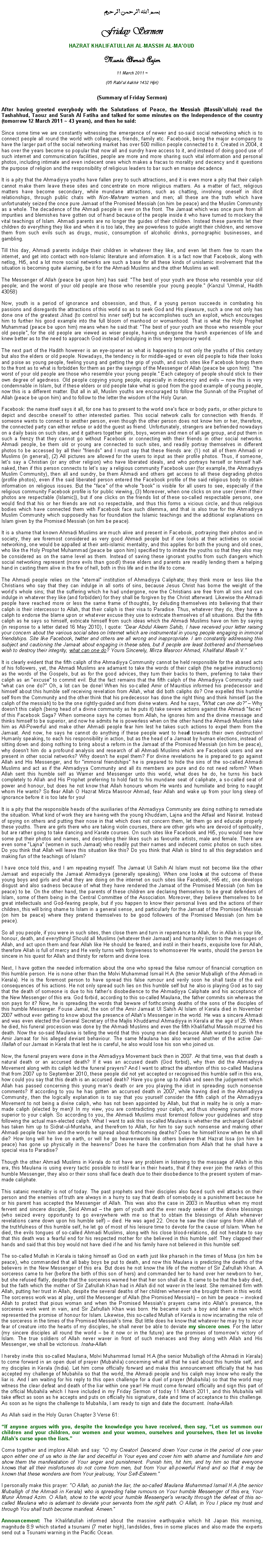 Text Box: بسم الله الرحمن الرحيمFriday SermonHAZRAT KHALIFATULLAH AL-MASSIH AL-MAOUDMunir Ahmad Azim
11 March 2011 ~(05 Rabiul Aakhir 1432 Hijri)(Summary of Friday Sermon) After having greeted everybody with the Salutations of Peace, the Messiah (Massihullah) read the Tashahhud, Taouz and Surah Al Fatiha and talked for some minutes on the Independence of the country (tomorrow 12 March 2011 ~ 43 years), and then he said:Since some time we are constantly witnessing the emergence of newer and so-said social networking which is to connect people all round the world with colleagues, friends, family etc. Facebook, being the major e-company to have the larger part of the social networking market has over 500 million people connected to it. Created in 2004, it has over the years become so popular that now all and sundry have access to it, and instead of doing good use of such internet and communication facilities, people are more and more sharing such vital information and personal photos, including intimate and even indecent ones which makes a fracas to morality and decency and it questions the purpose of religion and the responsibility of religious leaders to bar such en masse decadence. It is a pity that the Ahmadiyya youths have fallen prey to such attractions, and it is even more a pity that their caliph cannot make them leave these sites and concentrate on more religious matters. As a matter of fact, religious matters have become secondary, while mundane attractions, such as chatting, involving oneself in illicit relationships, through public chats with Non-Mahram women and men; all these are the truth which have unfortunately seized the once pure Jamaat of the Promised Messiah (on him be peace) and the Muslim Community as a whole. The decadence of the Ahmadi people is ever on the front. The Jamaat which was once pure from all impurities and blemishes have gotten out of hand because of the people inside it who have turned to mockery the vital teachings of Islam. Ahmadi parents are no longer the guides of their children. Instead these parents let their children do everything they like and when it is too late, they are powerless to guide aright their children, and remove them from such evils such as drugs, music, consumption of alcoholic drinks, pornographic businesses, and gambling. Till this day, Ahmadi parents indulge their children in whatever they like, and even let them free to roam the internet, and get into contact with non-Islamic literature and information. It is a fact now that Facebook, along with netlog, Hi5, and a lot more social networks are such a base for all these kinds of unislamic involvement that the situation is becoming quite alarming, be it for the Ahmadi Muslims and the other Muslims as well. The Messenger of Allah (peace be upon him) has said: The best of your youth are those who resemble your old people; and the worst of your old people are those who resemble your young people. (Kanzul Ummal, Hadith 43058)Now, youth is a period of ignorance and obsession, and thus, if a young person succeeds in combating his passions and disregards the attractions of this world so as to seek God and His pleasure, such a one not only has done one of the greatest Jihad (to control his inner self) but he accomplishes such an exploit, which encourages him to further his good example into the full bloom of manhood or womanhood. That is what the Holy Prophet Muhammad (peace be upon him) means when he said that: The best of your youth are those who resemble your old people, for the old people are viewed as wiser people, having undergone the harsh experiences of life and knew better as to the need to approach God instead of indulging in this very temporary world. The next part of the Hadith however is an eye-opener as what is happening to not only the youths of this century but also the elders or old people. Nowadays, the tendency is for middle-aged or even old people to hide their looks and poise as young people, feeling young and getting the grip of youth, and such sites like Facebook brings them to the front as to what is forbidden for them as per the sayings of the Messenger of Allah (peace be upon him):  the worst of your old people are those who resemble your young people. Each category of people should stick to their own degree of agedness. Old people copying young people, especially in indecency and evils  now this is very condemnable in Islam, but if these elders or old people take what is good from the good example of young people, now this is a different matter. But all in all, Muslim youths are encouraged to follow the Sunnah of the Prophet of Allah (peace be upon him) and to follow to the letter the wisdom of the Holy Quran. Facebook: the name itself says it all, for one has to present to the world ones face or body parts, or other picture to depict and describe oneself to other interested parties. This social network calls for connection with friends. If someone wants to connect to another person, even though the other person does not know him or her, therefore, the connected party can either refuse or add the guest as friend. Unfortunately, strangers are befriended nowadays on a daily basis on such sites, and it gathers together girls, boys, women and men of all age group, and put them in such a frenzy that they cannot go without Facebook or connecting with their friends in other social networks. Ahmadi people, be them old or young are connected to such sites, and readily portray themselves in different photos to be accessed by all their friends and I must say that these friends are: (1) not all of them Ahmadi or Muslims (in general), (2) All pictures are allowed for the users to input as their profile photos. Thus, if someone, lets say a Christian (or any other religion) who have liberated ideals, and who portrays herself or himself half-naked, then if this person connects to lets say a religious community Facebook user (for example, the Ahmadiyya Muslim Community), then all and sundry, be them Ahmadi and others get access to all these degrading photos (profile photos), even if the said liberated person entered the Facebook profile of the said religious body to obtain information on religious issues. But the face of the whole book is visible for all users to see, especially if the religious community Facebook profile is for public viewing, (3) Moreover, when one clicks on one user (even if their photos are respectable (Islamic)), but if one clicks on the friends list of these so-called respectable persons, one would find that his or her friends are not so respectable, and thus this forms a vicious circle, and thus religious bodies which have connected them with Facebook face such dilemma, and that is also true for the Ahmadiyya Muslim Community which supposedly has for foundation the Islamic teachings and the additional explanations on Islam given by the Promised Messiah (on him be peace). It is a shame that known Ahmadi Muslims are much alive and present in Facebook, portraying their photos and in society, they are foremost considered as very good Ahmadi people but if one looks at their activities on social networking, one would be appalled at their anti-islamic mentality, and this applies for both the young and old ones, who like the Holy Prophet Muhammad (peace be upon him) specified try to imitate the youths so that they also may be considered as on the same level as them. Instead of saving these ignorant youths from such dangers which social networking represent (more evils than good!) these elders and parents are readily lending them a helping hand in casting them alive in the fire of hell, both in this life and in the life to come. The Ahmadi people relies on the eternal institution of Ahmadiyya Caliphate; they think more or less like the Christians who say that they can indulge in all sorts of sins, because Jesus Christ has borne the weight of the worlds whole sins; that the suffering which he had undergone, now the Christians are free from all sins and can indulge in whatever they like (and forbidden) for they shall be forgiven by the Christ afterward. Likewise the Ahmadi people have reached more or less the same frame of thoughts, by deluding themselves into believing that their caliph is their intercessor to Allah, that their caliph is their visa to Paradise. Thus, whatever they do, they have a caliph to endorse the blame upon or whatever excuse they use to extricate themselves of all situations. But the fifth caliph as he says so himself, extricate himself from such ideas which the Ahmadi Muslims have on him by saying (in response to a letter dated 16 May 2010), I quote: Dear Abdul Aleem Sahib, I have received your letter raising your concern about the various social sites on Internet which are instrumental in young people engaging in immoral friendships. Site like Facebook, twitter and others are all wrong and inappropriate. I am constantly addressing this subject and cautioning the Jamaat about engaging in these sites, but if people are least bothered and themselves wish to destroy their integrity, what can one do? Yours Sincerely, Mirza Masroor Ahmad, Khalifatul Masih V.It is clearly evident that the fifth caliph of the Ahmadiyya Community cannot be held responsible for the abased acts of his followers, yet, the Ahmadi Muslims are adamant to take the words of their caliph (the negative instructions) as the words of the Gospels, but as for the good advices, they turn their backs to them, preferring to take their caliph as an excuse to commit evil. But the fact remains that the fifth caliph of the Ahmadiyya Community said what can one do? Oh, a lot can be done! When his so-called Amir of Mauritius informed his predecessor and himself about this humble self receiving revelation from Allah, what did both caliphs do? One expelled this humble self from the Community and the other think that his predecessor has done the right thing and think himself (as the caliph of the messiah) to be the one rightly-guided and from divine waters. And he says, What can one do?  Why doesnt this caliph (being head of a divine community as he puts it) take severe actions against the Ahmadi faces of this Facebook Saga? When someone says he comes from Allah, he ignores him and the divine message and thinks himself to be superior, and now he admits he is powerless when on the other hand the Ahmadi Muslims take him as All-Powerful and make other Ahmadi people fear him lest he takes such actions to expel them from the Jamaat. And now, he says he cannot do anything if these people want to head towards their own destruction! Humanly speaking, to each his responsibility in action, but as the head of a Jamaat by human elections, instead of sitting down and doing nothing to bring about a reform in the Jamaat of the Promised Messiah (on him be peace), why doesnt him do a profound analysis and research of all Ahmadi Muslims which are Facebook users and are present in other social networks? Why doesnt he expel them? For divine revelations he is prepared to go against Allah and His Messenger, and for immoral friendships he is prepared to hide the sins of the so-called Ahmadi Muslims and act as if the Ahmadiyya Community and all its members are pure and do not need reform? When Allah sent this humble self as Warner and Messenger unto this world, what does he do, he turns his back completely to Allah and His Prophet preferring to hold fast to his mundane seat of caliphate, a so-called seat of power and honour, but does he not know that Allah honours whom He wants and humiliate and bring to naught whom He wants? So fear Allah O Hazrat Mirza Masroor Ahmad, fear Allah and wake up from your long sleep of ignorance before it is too late for you!It is a pity that the responsible heads of the auxiliaries of the Ahmadiyya Community are doing nothing to remediate the situation. What kind of work they are having with the young Khuddam, Lajna and the Atfaal and Nasirat. Instead of spying on others and putting their nose in that which does not concern them, let them go and educate properly these youths. There are girls there who are taking violin courses, there are other girls who are devoid of spirituality, but are rather going to take dancing and Karate courses. On such sites like Facebook and Hi5, you would see how some put their photos and names, and describing their likes such as favourite artists, male and female. There are even some Lajna (women in such Jamaat) who readily put their names and indecent comic photos on such sites. Do you think that Allah will leave this situation like this? Do you think that Allah is blind to all this degradation and making fun of the teachings of Islam?I have once told this, and I am repeating myself. The Jamaat Ul Sahih Al Islam must not become like the other Jamaat and especially the Jamaat Ahmadiyya (generally speaking). When one looks at the outcome of these young boys and girls and what they are doing on the internet on such sites like Facebook, Hi5 etc, one develops disgust and also sadness because of what they have rendered the Jamaat of the Promised Messiah (on him be peace) to be. On the other hand, the parents of these children are declaring themselves to be great defenders of Islam, some of them being in the Central Committee of the Association. Moreover, they believe themselves to be great intellectuals and God-fearing people, but if you happen to know their personal lives and the actions of their children, this will bring shame to Islam in a general sense, and particularly for the Jamaat of the Promised Messiah (on him be peace) where they pretend themselves to be good followers of the Promised Messiah (on him be peace).So all you people, if you were in such sites, then close them and turn in repentance to Allah, for in Allah is your life, honour, death, and everything! Should all Muslims (whatever their Jamaat) and humanity listen to the messages of Allah, and act upon them and fear Allah like He should be feared, and instil in their hearts, exquisite love for Allah, therefore Allah is full of mercy and He verily turns with forgiveness to whomsoever He wants, should the person be sincere in his quest for Allah and thirsty for reform and divine love. Next, I have gotten the needed information about the one who spread the false rumour of financial corruption on this humble person. He is none other than the Molvi Muhammad Ismail H.A (the senior Muballigh of the Ahmadi in Kerala). He is the foremost person to have spread this false rumour and verily soon he shall taste of the evil consequences of his actions. He not only spread such lies on this humble self but he also is playing God as to say that the death of someone is due to his fathers disobedience to the Ahmadiyya Caliphate and his acceptance of the New Messenger of this era. God forbid, according to this so-called Maulana, the father commits sin whereas the son pays for it? Now, he is spreading the words that beware of forthcoming deaths of the sons of the disciples of this humble Messenger. Fouse Jamal, the son of the Amir Jamaat Ul Sahih Al Islam of Kerala died in November 2007 without ever getting to know about the presence of Allahs Messenger in the world. He was a sincere Ahmadi and was even elected the General Secretary of the Majlis Khuddamul Ahmadiyya in Kerala at the age of 25. When he died, his funeral procession was done by the Ahmadi Muslims and even the fifth Khalifathul Massih mourned his death. Now the so-said Maulana is telling the world that this young man died because Allah wanted to punish the Amir Jamaat for his alleged deviant behaviour. The same Maulana has also warned another of the active Dai-Illallah of our Jamaat in Kerala that lest he is careful, he also would lose his son who joined us. Now, the funeral prayers were done in the Ahmadiyya Movement back then in 2007. At that time, was that death a natural death or an accursed death? If it was an accused death (God forbid), why then did the Ahmadiyya Movement along with its caliph led the funeral prayers? And I want to attract the attention of this so-called Maulana that from 2007 up to September 2010, these people did not yet accepted or recognised this humble self in this era, how could you say that this death is an accursed death? Have you gone up to Allah and seen the judgement which Allah has passed concerning this young mans death or are you playing the idiot in spreading such nonsense comments? If according to you he has gotten an accursed death in 2007, while having died in the Ahmadiyya Community, then the logically explanation is to say that you yourself consider the fifth caliph of the Ahmadiyya Movement to not being a divine caliph, who has not been appointed by Allah, but that in reality he is only a man-made caliph (elected by men)! In my view, you are contradicting your caliph, and thus showing yourself more superior to your caliph. So according to you, the Ahmadi Muslims must foremost follow your guidelines and stop following the actual man-elected caliph. What I want to ask this so-called Maulana is whether the archangel Gabriel has taken him up to Sidrat-ul-Muntaha, and therefrom to Allah, for him to say such nonsense and making other Ahmadi people fear him and the words he spread about forthcoming deaths? Does he himself know when he shall die? How long will he live on earth, or will he go heavenwards like others believe that Hazrat Issa (on him be peace) has gone up physically in the heavens? Does he have the confirmation from Allah that he shall have a special visa to Paradise?Though the other Ahmadi Muslims in Kerala do not have any problem in listening to the message of Allah in this era, this Maulana is using every tactic possible to instil fear in their hearts, that if they ever join the ranks of this humble Messenger, they also or their sons shall face death due to their disobedience to the present system of man-made caliphate. This satanic mentality is not of today. The past prophets and their disciples also faced such evil attacks on their person and the enemies of truth are always in a hurry to say that death of somebody is a punishment because he or his parent has accepted the Messenger of Allah. This was also the case in 2003 in Mauritius when my most fervent and sincere disciple, Seid Ahmad  the gem of youth and the ever ready seeker of the divine blessings (who seized every opportunity to go everywhere with me so that to obtain the blessings of Allah whenever revelations came down upon his humble self)  died. He was aged 22. Once he saw the clear signs from Allah of the truthfulness of this humble self, he let go of most of his leisure time to devote for the cause of Islam. When he died, the evils tongues of so-called Ahmadi Muslims, along with his close blood-relations, did not hesitate to say that this death was a fearful end for his respected mother for she believed in this humble self. They clapped their hands and said that this boy would not have died if he and his family have not believed in this humble self.The so-called Mullah in Kerala is taking himself as God on earth just like pharaoh in the times of Musa (on him be peace), who commanded that all baby boys be put to death, and now this Maulana is predicting the deaths of the believers in the New Messenger of this era. But does he not know the life of the mother of Sir Zafrullah Khan. A sorceress came to her (before the birth of this son of hers) and commanded her to hand over her newborn to her, but she refused flatly, despite that the sorceress warned her that her son shall die. It came to be that the baby died, but the faith which the mother of Sir Zafrullah Khan had in Allah did not waver in the least. She remained firm with Allah, putting her trust in Allah, despite the several deaths of her children whenever she brought them in this world. The sorceress work was at play, until the Messenger of Allah (the Promised Messiah)  on him be peace  invoked Allah to protect that pious woman and when the Promised Messiahs prayers came into Allahs presence, the sorceress work went in vain, and Sir Zafrullah Khan was born. He became such a boy and later a man which represented the promise of honour for Islam. Likewise, this so-called Mullah of Kerala is now incarnating the role of the sorceress in the times of the Promised Messiahs time. But little does he know that whatever he may try to incur fear of creature into the hearts of my disciples, he shall never be able to deviate my sincere ones. For the latter (my sincere disciples all round the world  be it now or in the future) are the promises of tomorrows victory of Islam. The true soldiers of Allah never waver in front of such menaces and they along with Allah and His Messenger, we shall be victorious. Insha-Allah. I hereby invite this so-called Maulana, Molvi Muhammad Ismail H.A (the senior Muballigh of the Ahmadi in Kerala) to come forward in an open duel of prayer (Mubahila) concerning what all that he said about this humble self, and my disciples in Kerala (India). Let him come officially forward and make this announcement officially that he has accepted my challenge of Mubahila so that the world, the Ahmadi people and his caliph may know who really the liar is. And I am waiting for his reply to this open challenge for a duel of prayer (Mubahila) so that the world may witness the clear defeat and death of the liar within one year! He must come forward officially and sign this part of the official Mubahila which I have included in my Friday Sermon of today 11 March 2011, and this Mubahila will take effect as soon as he accepts and puts on officially his signature, date and time of acceptance to this challenge. As soon as he signs the challenge to Mubahila, I am ready to sign and date the document. Insha-Allah. As Allah said in the Holy Quran Chapter 3 Verse 61: 
If anyone argues with you, despite the knowledge you have received, then say, Let us summon our children and your children, our women and your women, ourselves and yourselves, then let us invoke Allahs curse upon the liars.
Come together and implore Allah and say: O my Creator! Descend down Your curse in the period of one year upon either one of us who is the liar and deceitful in Your eyes and cover him with shame and humiliate him and show them the manifestation of Your anger and punishment. Punish him, hit him, and try him so that everyone knows that all their misfortunes do not come from men, but from Your all-powerful Hand and so that it may be known that these wonders are from Your jealousy, Your Self-Esteem.I personally make this prayer: O Allah, so punish the liar, the so-called Maulana Muhammad Ismail H.A (the senior Muballigh of the Ahmadi in Kerala) who is spreading false rumours on Your humble Messenger of this era, Your Munir Ahmad Azim. O Allah, show to the world your humble Messengers veracity through the defeat of this so-called Maulana who is adamant to deviate your servants from the right path. O Allah, in You I place my trust and through You shall truth become manifest. Ameen.Announcement: The Khalifatullah informed about the massive earthquake which hit Japan this morning, magnitude 8.9 which started a tsunami (7 meter high), landslides, fires in some places and also made the experts send out a Tsunami warning in the Pacific Ocean.