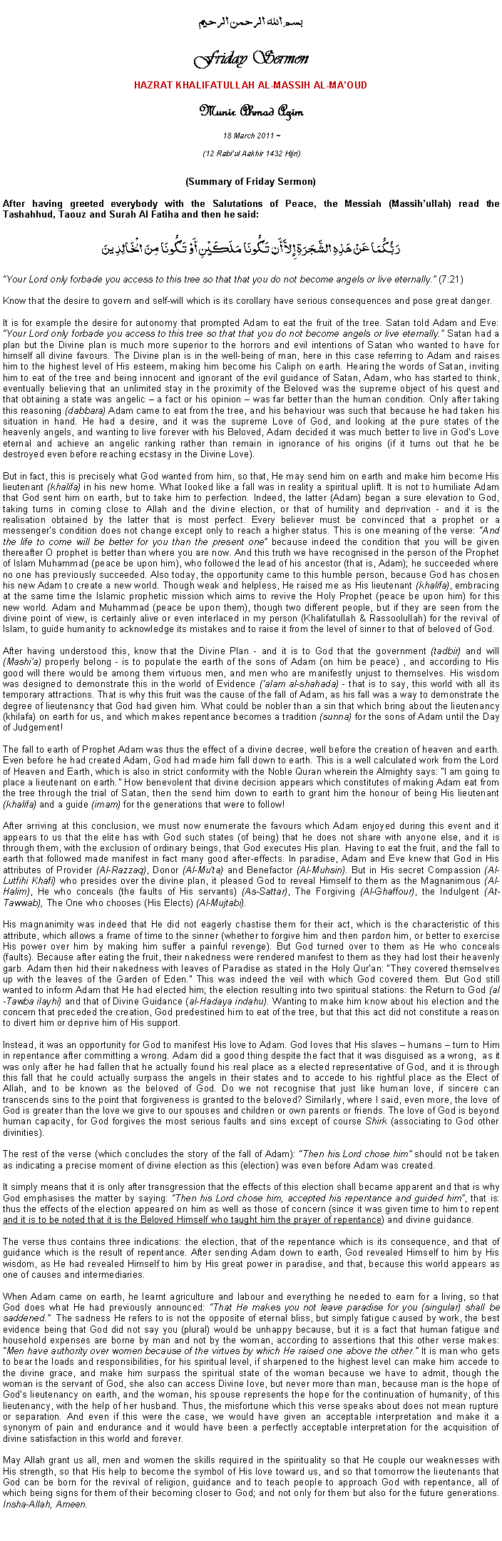 Text Box: بسم الله الرحمن الرحيمFriday SermonHAZRAT KHALIFATULLAH AL-MASSIH AL-MAOUDMunir Ahmad Azim
18 March 2011 ~(12 Rabiul Aakhir 1432 Hijri)(Summary of Friday Sermon) After having greeted everybody with the Salutations of Peace, the Messiah (Massihullah) read the Tashahhud, Taouz and Surah Al Fatiha and then he said:رَبُّكُمَا عَنْ هَذِهِ الشَّجَرَةِ إِلاَّ أَن تَكُونَا مَلَكَيْنِ أَوْ تَكُونَا مِنَ الْخَالِدِينَYour Lord only forbade you access to this tree so that that you do not become angels or live eternally. (7:21) Know that the desire to govern and self-will which is its corollary have serious consequences and pose great danger. 
It is for example the desire for autonomy that prompted Adam to eat the fruit of the tree. Satan told Adam and Eve: Your Lord only forbade you access to this tree so that that you do not become angels or live eternally. Satan had a plan but the Divine plan is much more superior to the horrors and evil intentions of Satan who wanted to have for himself all divine favours. The Divine plan is in the well-being of man, here in this case referring to Adam and raises him to the highest level of His esteem, making him become his Caliph on earth. Hearing the words of Satan, inviting him to eat of the tree and being innocent and ignorant of the evil guidance of Satan, Adam, who has started to think, eventually believing that an unlimited stay in the proximity of the Beloved was the supreme object of his quest and that obtaining a state was angelic  a fact or his opinion  was far better than the human condition. Only after taking this reasoning (dabbara) Adam came to eat from the tree, and his behaviour was such that because he had taken his situation in hand. He had a desire, and it was the supreme Love of God, and looking at the pure states of the heavenly angels, and wanting to live forever with his Beloved, Adam decided it was much better to live in Gods Love eternal and achieve an angelic ranking rather than remain in ignorance of his origins (if it turns out that he be destroyed even before reaching ecstasy in the Divine Love).  But in fact, this is precisely what God wanted from him, so that, He may send him on earth and make him become His lieutenant (khalifa) in his new home. What looked like a fall was in reality a spiritual uplift. It is not to humiliate Adam that God sent him on earth, but to take him to perfection. Indeed, the latter (Adam) began a sure elevation to God, taking turns in coming close to Allah and the divine election, or that of humility and deprivation - and it is the realisation obtained by the latter that is most perfect. Every believer must be convinced that a prophet or a messengers condition does not change except only to reach a higher status. This is one meaning of the verse: And the life to come will be better for you than the present one because indeed the condition that you will be given thereafter O prophet is better than where you are now. And this truth we have recognised in the person of the Prophet of Islam Muhammad (peace be upon him), who followed the lead of his ancestor (that is, Adam); he succeeded where no one has previously succeeded. Also today, the opportunity came to this humble person, because God has chosen his new Adam to create a new world. Though weak and helpless, He raised me as His lieutenant (khalifa), embracing at the same time the Islamic prophetic mission which aims to revive the Holy Prophet (peace be upon him) for this new world. Adam and Muhammad (peace be upon them), though two different people, but if they are seen from the divine point of view, is certainly alive or even interlaced in my person (Khalifatullah & Rassoolullah) for the revival of Islam, to guide humanity to acknowledge its mistakes and to raise it from the level of sinner to that of beloved of God. After having understood this, know that the Divine Plan - and it is to God that the government (tadbir) and will (Mashia) properly belong - is to populate the earth of the sons of Adam (on him be peace) , and according to His good will there would be among them virtuous men, and men who are manifestly unjust to themselves. His wisdom was designed to demonstrate this in the world of Evidence (alam al-shahada) - that is to say, this world with all its temporary attractions. That is why this fruit was the cause of the fall of Adam, as his fall was a way to demonstrate the degree of lieutenancy that God had given him. What could be nobler than a sin that which bring about the lieutenancy (khilafa) on earth for us, and which makes repentance becomes a tradition (sunna) for the sons of Adam until the Day of Judgement!  The fall to earth of Prophet Adam was thus the effect of a divine decree, well before the creation of heaven and earth. Even before he had created Adam, God had made him fall down to earth. This is a well calculated work from the Lord of Heaven and Earth, which is also in strict conformity with the Noble Quran wherein the Almighty says: I am going to place a lieutenant on earth. How benevolent that divine decision appears which constitutes of making Adam eat from the tree through the trial of Satan, then the send him down to earth to grant him the honour of being His lieutenant (khalifa) and a guide (imam) for the generations that were to follow!  After arriving at this conclusion, we must now enumerate the favours which Adam enjoyed during this event and it appears to us that the elite has with God such states (of being) that he does not share with anyone else, and it is through them, with the exclusion of ordinary beings, that God executes His plan. Having to eat the fruit, and the fall to earth that followed made manifest in fact many good after-effects. In paradise, Adam and Eve knew that God in His attributes of Provider (Al-Razzaq), Donor (Al-Muta) and Benefactor (Al-Muhsin). But in His secret Compassion (Al-Lutfihi Khafi) who presides over the divine plan, it pleased God to reveal Himself to them as the Magnanimous (Al-Halim), He who conceals (the faults of His servants) (As-Sattar), The Forgiving (Al-Ghaffour), the Indulgent (At-Tawwab), The One who chooses (His Elects) (Al-Mujtabi). His magnanimity was indeed that He did not eagerly chastise them for their act, which is the characteristic of this attribute, which allows a frame of time to the sinner (whether to forgive him and then pardon him, or better to exercise His power over him by making him suffer a painful revenge). But God turned over to them as He who conceals (faults). Because after eating the fruit, their nakedness were rendered manifest to them as they had lost their heavenly garb. Adam then hid their nakedness with leaves of Paradise as stated in the Holy Quran: They covered themselves up with the leaves of the Garden of Eden. This was indeed the veil with which God covered them. But God still wanted to inform Adam that He had elected him; the election resulting into two spiritual stations: the Return to God (al-Tawba ilayhi) and that of Divine Guidance (al-Hadaya indahu). Wanting to make him know about his election and the concern that preceded the creation, God predestined him to eat of the tree, but that this act did not constitute a reason to divert him or deprive him of His support. Instead, it was an opportunity for God to manifest His love to Adam. God loves that His slaves  humans  turn to Him in repentance after committing a wrong. Adam did a good thing despite the fact that it was disguised as a wrong,  as it was only after he had fallen that he actually found his real place as a elected representative of God, and it is through this fall that he could actually surpass the angels in their states and to accede to his rightful place as the Elect of Allah, and to be known as the beloved of God. Do we not recognise that just like human love, if sincere can transcends sins to the point that forgiveness is granted to the beloved? Similarly, where I said, even more, the love of God is greater than the love we give to our spouses and children or own parents or friends. The love of God is beyond human capacity, for God forgives the most serious faults and sins except of course Shirk (associating to God other divinities). The rest of the verse (which concludes the story of the fall of Adam): Then his Lord chose him should not be taken as indicating a precise moment of divine election as this (election) was even before Adam was created. It simply means that it is only after transgression that the effects of this election shall became apparent and that is why God emphasises the matter by saying: Then his Lord chose him, accepted his repentance and guided him, that is: thus the effects of the election appeared on him as well as those of concern (since it was given time to him to repent and it is to be noted that it is the Beloved Himself who taught him the prayer of repentance) and divine guidance. The verse thus contains three indications: the election, that of the repentance which is its consequence, and that of guidance which is the result of repentance. After sending Adam down to earth, God revealed Himself to him by His wisdom, as He had revealed Himself to him by His great power in paradise, and that, because this world appears as one of causes and intermediaries. When Adam came on earth, he learnt agriculture and labour and everything he needed to earn for a living, so that God does what He had previously announced: That He makes you not leave paradise for you (singular) shall be saddened.  The sadness He refers to is not the opposite of eternal bliss, but simply fatigue caused by work, the best evidence being that God did not say you (plural) would be unhappy because, but it is a fact that human fatigue and household expenses are borne by man and not by the woman, according to assertions that this other verse makes: Men have authority over women because of the virtues by which He raised one above the other. It is man who gets to bear the loads and responsibilities, for his spiritual level, if sharpened to the highest level can make him accede to the divine grace, and make him surpass the spiritual state of the woman because we have to admit, though the woman is the servant of God, she also can access Divine love, but never more than man, because man is the hope of Gods lieutenancy on earth, and the woman, his spouse represents the hope for the continuation of humanity, of this lieutenancy, with the help of her husband. Thus, the misfortune which this verse speaks about does not mean rupture or separation. And even if this were the case, we would have given an acceptable interpretation and make it a synonym of pain and endurance and it would have been a perfectly acceptable interpretation for the acquisition of divine satisfaction in this world and forever. May Allah grant us all, men and women the skills required in the spirituality so that He couple our weaknesses with His strength, so that His help to become the symbol of His love toward us, and so that tomorrow the lieutenants that God can be born for the revival of religion, guidance and to teach people to approach God with repentance, all of which being signs for them of their becoming closer to God; and not only for them but also for the future generations. Insha-Allah, Ameen.