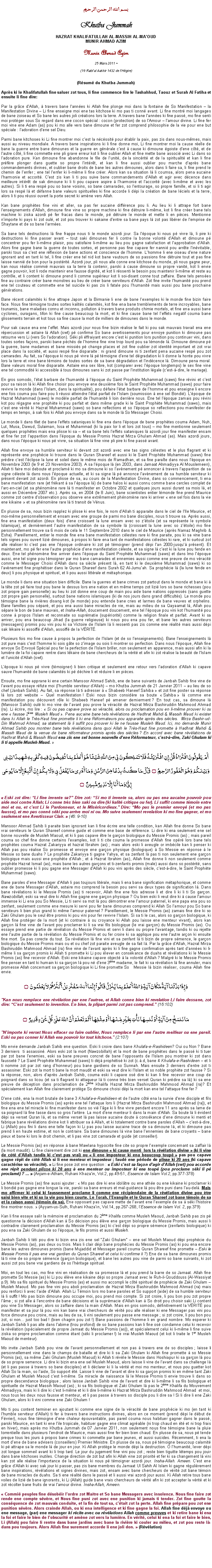 Text Box: بسم الله الرحمن الرحيمKhutba JummahHAZRAT KHALIFATULLAH AL-MASSIH AL-MAOUDMUNIR AHMAD AZIMMunir Ahmad Azim
25 Mars 2011 ~(19 Rabiul Aakhir 1432 de lHgire)(Rsum du Khutba Jummah)Aprs ki le Khalifatullah fine saluer zot tous, li fine commence lire le Tashahhud, Taouz et Surah Al Fatiha et ensuite li fine dire:Par la grce dAllah,  travers bane lannes ki Allah fine plonge moi dans la fontaine de So Manifestation  la Manifestation Divine  Li fine enseigne moi ene tas kitchose ki mo pas ti conn avant. Li fine montr moi langages de bane zoiseau et So bane les autres joli crations lors la terre. A travers bane lannes ki fine pass, mo fine senti moi protger sous So regard dans ene cocon spcial : cocon (protection) de so lAmour  lamour divine. Li fine fer moi vine ene Adam (as) pou ki mo alle vers bane dimoune et fer zot comprend philosophie de la vie pour ene but spciale : ladoration dene sel Dieu. Parmi bane kitchoses ki Li fine montrer moi cest la ncssit pour tablir la paix, pas zis dans nous-mmes, mais aussi au niveau mondiale. A travers bane inspirations ki li fine donne moi, Li fine montrer moi la cause relle de bane la guerre entre bane dimounes et la guerre en gnrale cest  cause ki dimoune goiste dene ct, et de lautre ct, li fine commette ene pli grave erreur kot li fine oublier Allah et fine mette bane associ avec Li dans so ladoration pure. Kan dimoune fine abandonne le file de lunit, de la sincrit et de la spiritualit et kan li fine prfre plonger dans guette so propre lintrt, et kan li fine aussi oublier pou marche daprs bane commandements divines, et oublier bane droits de bane les autres dimounes, alors dans li faire sa, li fine prend le chemin de lenfer ; ene tel lenfer ki li-mme li fine crer. Alors kan sa situation l li coumsa, alors pena aucaine lharmonie et accorit. Cest zis kan li ti pou suive bane commandements dAllah et agir avec dcence dans meilleure intrt de sak dimoune ki li ti pou capave aspire  lharmonie et laccorit (avec li-mme et avec les autres). Si li ti ena resp pou so bane voisins, so bane camarades, so lentourage, so propre famille, et si li ti agir lors sa resp l et dfanne bane valeurs spirituelles ki fine accorde li dpi la cration de bane lciels et la terre, alors li ti pou russi ouvert la porte secret ki amne vers Allah. Kan bane prophtes fine vini et aller, sa pas fer aucaine diffrence pou li. Au lieu ki li attrape fort bane lenseignements dAllah, dimoune fine vine so propre machine ki fine dtruire li-mme, kot li fine crer bane tels machine ki ziska azordi p fer fracas dans le monde, p dtruire le monde et mette li en pices. Mentionne nimporte ki pays ki zot oul, et zot pou trouver ki sakaine dentre sa bane pays l zot pas librer de lemprise de Shaytane et de so bane larmes.Sa bane tels destructions l fine frappe nous ti le monde azordi jour. Sa lpoque ki nous p vivre l, li pire ki destructions ki fine passer avant  tout saki dimounes fer li contre la bonne volont dAllah et dimoune p concentrer pou fer li-mme plaisir, pou satisfaire li-mme au lieu pou gagne satisfaction et lapprobation dAllah. Alors fine gagne bane la guerre de toutes sortes, et personne pas fine capave fer nanni pou arrte linvitable, parski tous sa cest ene rflexion de bane actions et conscience de lhomme. Lhomme li ene oiseau dene nature ignorant and en tant ki tel, li fine crer ene tel nid kot bane vautours de so passions fine dtruire tout et pas fine laisse nanni de bon pour la postrit. Azordi jour, pli nous alle conne ene kitchose du monde, pli nous gagne peur, kan nous ralise commi mauvais sa la terre l contenir, parski  cause dimoune so propre vanit, kot li envie gagne pouvoir, kot li rode maintenir ene fausse dignit, et kot li rssenti le besoin pou maintenir li-mme et reste au contrle, et li content ki dimoune prend li comme suprieur kot li soi-disant conne tout zaffaire. Bane tels penses fine au contraire crer bane monstres au lieu de crer bane serviteurs dAllah. Zot fine invite lhumanit pou prend ene tel couteau et commette ene tel suicide ki pas zis li fatale pou lhumanit mais aussi pou bane prochaine gnrations. Bane rcent calamits ki fine attrape Japon et la Birmanie li ene de bane lexemples ki le monde fine bizin faire face. Nous fine tmoigne toutes sortes kalits calamits, kot fine ena bane tremblements de terre incroyables, bane tsunamis, bane maladies connu et inconnu, pollution  travers bane produits chimie mortels, et fine ena aussi bane cyclones, ouragans, tifon ki fine cause beaucoup la mort, et ki fine cause bane tel leffets negatif couma bane glissements terrain et kot tous sa fine cause la mort de milliers de dimounes dans le monde. Pour sak cause ena ene leffet. Mais azordi jour nous fine bizin ralise le fait ki pou sak mauvais travail ena ene rpercussion et astaire l Allah (swt) p confirme So bane avertissements pour envoye punition ki dimoune pas retourne vers Li (vers So ladoration). Ski pli ffraiyant encore cest ki punition lors punition pou continuer vini, dans toutes sortes faons, parski bane pchs de lhomme fine vine trop lourd pou sa lmonde l. Dimoune dimoune p la guerre, bane madames et bane missis p change places et zot fine oublier zot identit important et zot vrai place dans la socit, et aussi resp fine disparaite : ni grand dimoune ni ti zenfant pena aucaine resp pou zot camarades. Au fait, sa lpoque ki nous p vivre l p tmoigne dene tel dgradation ki li donne la honte pou vivre lors la terre et vine bane tmoins de toutes sortes de sa bane dgradation et lindcence l. Dimoune pena moral. Bane valeurs moral fine disparaite. Astaire ena sex libre, kot (comparer avec lpoque longtemps) le sex fine vine ene tel commodit ki accessible  tous dimounes sans ki zot passe par linstitution lgale (cest--dire, le mariage).En gros somodo, ltat barbare de lhumanit  lpoque du Saint Prophte Muhammad (saws) fine rvini et cest pour sa raison l ki Allah fine choisir pou envoye ene deuxime fois le Saint Prophte Muhammad (saws) pour faire revivre le monde (dans lIslam, dans la spiritualit), pou dfaire ltat barbare de lhomme et pou enseigne li encore ene fois couma pou faire pou li russi atteindre ltat parfait de lIslam (soumission  ene sel Bondi). Lpoque de Hazrat Muhammad (saws) le modle parfait de lhumanit li loin derrire nous. Ene tel lpoque zamais pou rvini kot pou rgagne ene prophte ki pou parfait et dans mme grade ki le Saint Prophte Muhammad (saws), mais cest ene vrit ki Hazrat Muhammad (saws) so bane reflections et so lpoque so reflections pou manifester de temps en temps,  sak fois ki Allah pou envoye dans sa le monde l So Messager Choisi.Le monde li dans filet de bane leffets sataniques ki fine ena dans lpoque de bane prophtes couma Adam, Nuh, Lut, Musa, Dawud, Sulaiman, Issa et Muhammad (ki la paix lor li et lors zot tous)  mo fine mentionne seulement quelques prophtes mais ena plisse ki sa  et sa bane tels leffets sataniques l azordi jour fine manifester ensam et fine fer zot lapparition dans lpoque du Messie Promis Hazrat Mirza Ghulam Ahmad (as). Mais azordi jours, dans nous lpoque ki nous p vivre, sa situation l fine vine pli pire ki fine pass avant.Allah fine envoye sa humble serviteur ki devant zot azordi avec ene tas signs clestes et le plus flagrant et ki reprsente ene prophcie ki trouve dans le Quran Shareef et aussi ki le Saint Prophte Muhammad (saws) fine prdire cest lclipse la lune et soleil dans le mme mois de Ramadhan, et sa fine parate dans nous lpoque en Novembre 2003 (le 9 et 23 Novembre 2003). A sa lpoque l (en 2003, dans Jamaat Ahmadiyya Al Mouslemeen), Allah ti faire moi deboute et proclam ki mo sa dimoune ki so lavnement p annoncer  travers lapparition de sa signe cleste l dans nous lpoque actuelle, et ki sa signe l p annonce lavnement de sa humble serviteur ki prsent devant zot azordi. En plisse de sa, au cours de la Manifestation Divine, dans so commencement, ti ena bane manifestation rare (et frkant  sa lpoque l) de bane halos ki aussi connu comme bane cercles complet de larc-en-ciel (et sa phnomne rare l ti manifester en Octobre 2002 et quelques jours aussi durant sa mois l, et aussi en Dcembre 2007 etc.). Aprs sa, en 2004 (le 8 Juin), bane scientistes entier lmonde fine prend Maurice comme zot centre dobservation pou observe ene extrmement phnomne rare ki arriver  ene sel fois dans la vie ene kikaine  et sa phnomne rare l ti transit de Vnus. En plusse de sa, nous bizin rapplez ki plisse ki ene fois, le nom dAllah ti apparaite dans le ciel de lIle Maurice, et moi-mme personnellement et ensam avec ene groupe de parmi mo bane disciples, nous ti trouve sa. Aprs aussi, fine ena manifestation (deux fois) dene croissant la lune ensam avec so ztoile (et sa reprsente le symbole Islamique), et dernirement lautre manifestation de sa symbole l (croissant la lune avec so ztoile) mo fine personnellement trouve sa 6 mois de cela le 11 Septembre 2010 dans le ciel de Maurice (aprs Namaz Maghrib & Esha). Pareillement, entier le monde fine ena bane manifestation clestes rare ki fine paraite, pou ki sa vine bane tels signes pou ouvert lizi dimounes,  propos ki faire ena tant de manifestations clestes ki rare, et ki surtout zot alle raliser ki cest pas ene lpoque ordinaire ki zot p tmoigner (prend dpi lan 2000-jusqu prsent). Et maintenant, mo p fer ene lautre prophcie dene manifestation cleste, et sa signe l cest ki la lune pou fende en deux. Ene tel phnomne fine arriver dans lpoque du Saint Prophte Muhammad (saws) et dans lmo lpoque aussi, ene tel signe pou tmoigner par mo bane camarades et ennemies aussi comme ene preuve de mo vracit comme le Messager Choisi dAllah dans sa sicle prsent l, en tant ki le deuxime Muhammad (saws) ki so lavnement fine prophtiser dans le Quran Shareef dans Surah 62 Al-Jumuah. Sa prophcie l (la lune fende en deux) li pou physique et spirituel, et li pou aussi littrale et mtaphorique. Le monde li dans ene situation bien difficile. Bane la guerres et bane crimes zot partout dans le monde et bane ki  la tte zot p faire tout pou bane le dessus lors ene nation et en mme temps zot lizi lors so bane richesses (pou zot propre gain personelle) au lieu ki zot donne ene coup de main pou aide bane nations oppresss (sans guette zot propre gain personelle), surtout bane nations islamiques (ki de nos jours dans grand difficults). Le monde pou tmoigne bane la rivires disang kot (le monde) pou entende bane cries et larmes de bane veuves et orphelins. Bane familles pou spar, et pou ena aussi bane miracles de vie, mais au milieu de sa Qayaamat l, Allah pou spare le bon de bane mauvais, et Insha-Allah, doucement doucement, ene tel lpoque pou vini kot lhumanit pou conne  propos lIslam et reconnaite so suprmatie (supriorit) comme la religion finale et parfait. Avant ki sa arriver, pou ena beaucoup Jihad (la guerre religieuse) ki nous pou ena pou fer, et bane les autres serviteurs (messagers) promis pou vini pou ki sa Victoire de lIslam l li ressenti pas zis comme ene ralit mais aussi dpi sak lkaire ki assoiff dAllah, assoiff de la VRIT.Plusieurs fois mo fine cause  propos la perfection de lIslam (et de so lenseignements). Bane lenseignements l zot pure mais cest lhomme ki sois gte so zimage ou sois li montrer so perfection. Dans nous lpoque, Allah fine envoye So Envoy Spcial pou fer la perfection de lIslam briller, non seulement en apparence, mais aussi afin ki la lumire de la foi capave rentre dans lkaire de bane chercheurs de la vrit et afin ki zot ralise la beaut de lIslam et lunicit dAllah (swt).Lpoque ki nous p vivre (tmoigner) li bien critique et seulement ene retour vers ladoration dAllah ki capave sauve lhumanit de bane calamits ki p dchire li et rduire li en pices. Ensuite, mo fine apprane ki ene certain Mansoor Ahmad Sahib, ene de bane suivants de Janbah Sahib fine vine de lavant pou essaye rfute moi (lhumble serviteur dAllah)  mo Khutba Jummah de 21 Janvier 2011  au lieu de so chef (Janbah Sahib). Au fait, sa rponse l ti adresser   Shabeeb Haneef Sahiba  et zot fine poster sa rponse l lors zot website  Quel manifestation ! Eski nous bizin considre sa boute  Sahiba  l comme ene manifestation pou dcouvert rle ki Shabeeb Haneef p amener dernierment ? En tout cas, sa dimoune l (Mansoor Sahib) oul ki mo vine de lavant pou prove la vracit de Hazrat Mirza Bashiruddin Mahmood Ahmad (ra). Li crire, mo lire :  Si ou pas capave prove so vracit, alors ou proclamation pou en li-mme prouver ki ou ene  fausse 2me Musleh Maud . Pena aucaine bane tels rvlations de Hadhrat Mahdi & Massih Maud ki exister dans ki Allah le Trs-Haut fine promette li ki ena Rformateurs pou apparaite aprs des sicles.  Mirza Bashir-ud-Din Mahmud Ahmad, sa statement l li suffit pou prouver ki lie ne fausse Musleh Maud. Ici, mo demande Munir Ahmad Sahib pou montrer bane tels rvlations dans quoi Allah le Trs-Haut fine promette  Hadhrat Mahdi & Massih Maud de la venue de bane rformateur promis aprs des sicles ? En accord avec bane rvlations de Hadhrat Mahdi & Massih Maud ena zis ene sel bonne nouvelle dene Rformateur, cest--dire, Zaki Ghulam ki li ti appelle Musleh Maud. أَمْ يَقُولُونَ افْتَرَاهُ قُلْ إِنِ افْتَرَيْتُهُ فَلَا تَمْلِكُونَ لِي مِنَ اللَّهِ شَيْئًا هُوَ أَعْلَمُ بِمَا تُفِيضُونَ فِيهِ كَفَى بِهِ شَهِيدًا بَيْنِي وَبَيْنَكُمْ وَهُوَ الْغَفُورُ الرَّحِيمُ ۝ قُلْ مَا كُنتُ بِدْعًا مِّنْ الرُّسُلِ وَمَا أَدْرِي مَا يُفْعَلُ بِي وَلَا بِكُمْ إِنْ أَتَّبِعُ إِلَّا مَا يُوحَى إِلَيَّ وَمَا أَنَا إِلَّا نَذِيرٌ مُّبِينٌ ۝ Eski zot dire: Li fine invente sa? Dire zot: Si mo ti invente sa, alors ou pas ena aucaine pouvoir pou aide moi contre Allah; Li conne trs bien saki ou dire (ki kalit critique ou fer). Li suffit comme tmoin entre moi et ou, et cest Li le Pardonneur, et le Misricordieux. Dire: Mo pas le premier envoy (et mo pas fausse), et mo pas conn ski pou arrive moi ni ou. Mo suive seulement revelation ki mo fine gagner, et mo seulement ene Avertisseur Clair.  (46: 9-10)Mansoor Ahmad Sahib li paraite bien ignorant kan li fine crire ene telle condition, kan Allah fine donne So bane vrai serviteurs le Quran Shareef comme guide et comme ene base de rfrence. Li dire ki ena seulement ene sel bonne nouvelle de Musleh Maoud, et ki li pas capave tre le garon biologique du Messie Promis (as) ; mais pareil couma so chef fine donne certains lexamples, kot li ti cite couma la promesse dAllah fine opr lors bane tels prophtes couma Hazrat Zakariyya et hazrat Ibrahim (as) ; mais alors eski li aveugle or imbcile kan li penser ki Allah pas pou ralise So promesse et envoye ene garon physique (biologique)  So Messie en rponse  le Messie so bane duahs ? Le prophte Zakariyya ti gagne Yahya, et sa zenfant l pas ti non seulement ene garon biologique mais aussi ene prophte dAllah ; et  Hazrat Ibrahim (as), Allah fine donne li non seulement comme prophte Hazrat Ismail (as), mais bane les autres garons et ti-zenfants promis (male) aussi dans so postrit, sans oublier promesse ki li pou gagne ene Messager dAllah ki pou vini aprs des sicle, cest--dire, le Saint Prophte Muhammad (saws). Bane paroles dene Messager dAllah li pas toujours litrale, mais li ena bane signification mtaphorique, et comme ene de bane Messager dAllah, astaire mo comprend le besoin pou servi sa deux types de signification l. Dans bane rvlations ki le Messie Promis (as) ti recevoir, Allah fine ene fois adresse li et dire li ki li ti So garon. Nawzobillah, eski sa veut dire ki Allah fine gagne ene garon physique ? Ou bien eski li veut dire ki  cause lamour immense ki Li ena pou So Messie, Li ti servi sa mot l pou dmontrer ene lamour paternel, ki ene papa ena pou so zenfant, seulement comme ene mesure ki servi pou fer bane dimounes comprend ki Allah So lamour pou So bane serviteurs li bien plus grand ki mme lamour paternel ? Pareillement, le Messie Promis (as) zamais fine dire ki so Zaki Ghulam pou le seul tre promis ki pou vini pour fer revivre lIslam. Si sa ti le cas, alors so garon biologique, ki Allah fine protger de la mort (et ki contraire  ou croyance ki Allah pou laisse ene menteur vivant), alors kan garon l fine vine de lavant pou proclamer ki li sa vrai fils biologique (le vrai garon) du Messie Promis (as). Ou essaye prend ene partie de rvlation du Messie Promis et servi li dans ou propre lavantage, tandis ki ou rejette ene lautre partie de la rvlation du Messie Promis et ou fer croire ki sa applique pou ene lautre aron ki ensuite fine mort. Sa pas corecte du tout. Sa rvlation l fine vini et sa zenfant l ti bizin de propre smence, le garon biologique du Messie Promis mais ou et ou chef zot paraite aveugle de sa fait l. Par la grce dAllah, Hazrat Mirza Bashiruddin Mahmood Ahmad (ra) fine vine de lavant aprs ki li fine gagne confirmation aprs tant dannes ki li-mme li sa garon promis ki Allah ti promette ki Li pou lever en conskance de duahs et rvlations ki le Messie Promis (as) fine recevoir dAllah. Eski ene kikaine capave object  la volont dAllah ? Malgr ki le Messie Promis fine penser en tant ki humain ki sa garon l pou n dene 3me madame, le fait ki sa rvlation l fine annuler, mais promesse Allah concernant sa garon biologique ki Li fine promette So 	Messie l bizin raliser, couma Allah fine envie. وَإِذَا بَدَّلْنَا آيَةً مَّكَانَ آيَةٍ وَاللّهُ أَعْلَمُ بِمَا يُنَزِّلُ قَالُواْ إِنَّمَا أَنتَ مُفْتَرٍ بَلْ أَكْثَرُهُمْ لاَ يَعْلَمُونَ ۝"Kan nous remplace ene rvlation par ene lautree, et Allah conne bien ki revelation Li faire dessane, zot dire: Cest seulement to invention. En bien, la plipart parmi zot pas comprend. (16:102) مَا نَنسَخْ مِنْ آيَةٍ أَوْ نُنسِهَا نَأْتِ بِخَيْرٍ مِّنْهَا أَوْ مِثْلِهَا أَلَمْ تَعْلَمْ أَنَّ اللّهَ عَلَىَ كُلِّ شَيْءٍ قَدِيرٌ ۝"Nimporte ki verset Nous effacer ou faire oublier, Nous remplace li par ene lautre meilleur ou ene pareil. Eski ou pas conner ki Allah ena pouvoir lor tout kitchose." (2:107)Mo envie demande Janbah Sahib ene question. Eski li croire dans bane Khulafa-e-Rashideen? Oui ou Non ? Bane 3 derniers  ti assassin. Alors eski zot la mort (Nawzobillah) et la mort de bane prophtes dans le pass ki ti tuer par zot bane lenemies, eski sa bane preuves concret de bane lopposants de lIslam pou montrer ki zot dans fausset ? Le Saint Prophte Muhammad (saws) ti dj prophtis ki zot (c..d, bane 4 Khulafa-e-Rashideen  et li ti nomme zot par zot rang dhonneur) pou bane gardiens de so Sunnah. Mais ensuite 3 derniers dentre zot ti assassiner. Eski zot la mort ti bane la mort maudit et eski sa veut dire ki lIslam et so noble prophte zot fausse ? Si la rponse, non, alors daprs Janbah Sahib, couma eski li capave os dire ki kan li fine recevoir ene coup de poignard dans so licou (et sa ti flagrant ki attaqueur l ti conne trs bien verset Quran ki prdire sa l) ki sa ene preuve de dception dans proclamation de 2me Khalifa Hazrat Mirza Bashiruddin Mahmood Ahmad (ra)? Et spcialement kan Allah fine clairement protge So dimoune choisi dpi la mort kan ene tel lattaque fine fer ?Dene cot, ena la mort brutale de bane 3 Khulafa-e-Rashideen et de lautre ct ena la survie dene disciple et fils biologique du Messie Promis (as) aprs ene tel lattaque lors li (Hazrat Mirza Bashirudin Mahmood Ahmad (ra)), et fine ena ene tel miracle ki fine manifester dans so vi lge ki li fine vivre pendant encore 11 ans aprs sa lame de sa poignard l fine tasse dans so gros lartre. La mort dene menteur li dans la main dAllah. Sa boute l li vident dpi sa verset Quran l, et sa mme verset l pas laisse aucaine doute  conskance dene dimoune ki menti et fabrique bane rvlations divine kot li attribuer sa  Allah, et ki totalement contre bane paroles dAllah  cest--dire, Li (Allah) pou fini li dans ene telle faon ki Li pas pou laisse aucaine trace de sa dimoune l, et ki dimoune pas prend li en haute estime, et non le contraire. Sa bane dimounes l vine bane lennemies de bane croyants  bane pieux et bane ki lors le droit chemin, et li pas vine zot camarade et guide (et conseiller). Le Messie Promis (as) en rponse  bane Mawlana hypocrite fine cite so propre lexemple concernant sa zaffair l (la mort maudit). Li fine clairement dire zot ki ene dimoune  ki cause menti  lors la rvlation divine  (ki li vine de ct dAllah tandis ki cest pas vrai) ou  li ene imposteur ki ena beaucoup toup  pas pou capave gagne rpit de ct Allah si li ene menteur et imposteur ; faud ene priode de plisse ki 20 ans (ki capave caractrise so vracit).  Li fine pose zot ene question :  Eski cest sa faon dagir dAllah (swt) pou accorde ene rpit pendant plisse ki 20 ans  ene menteur ou imposteur ki ena toup (pou proclame ski li p proclam) ? ...  (Anjam-e-Atham, Ruhani Khazain, Vol.2, pp.49-51, Essence de Islam Vol.2, pp.377-378)Le Messie Promis (as) fine aussi ajouter :  Mo pas dire ki ene idoltre ou ene athe ou ene kikaine ki proclamer ki li bondi pas gagne ene longue la vie, parski sa bane erreurs et mal-guidance l pou tre puni dans lau-del. Mais mo affirmer ki celui ki faussement proclame li comme ene rcipiendaire de la rvlation divine pou tre saisi bien vite et ki so la vie pou bien courte. Le Torah, lEvangile et le Quran Shareef zot bane tmoin de sa et la raison aussi (tmoin de sa). Ene opposant pas capave mette de lavant ene lexemple de sa  ski lhistoire fine montrer nous.  (Ayyam-us-Sulh, Ruhani Khazain, Vol.14, pp.267-268, lEssence de Islam Vol. 2, pp.379)Kan li fine essaye salir la mmoire et proclamation du 2me Khalifa comme Musleh Maoud, Janbah Sahib pas zis p questionne la dcision dAllah kan  So dcision pou lve ene garon biologique du Messie Promis, mais aussi li contradire clairement proclamation du Messie Promis (as) ki cest dpi so propre smence (zenfants biologique) ki pou ena sa Zaki Ghulam de so lpoque, le fils promis et aussi Musleh. Janbah Sahib li tti pou dire ki bizin ena zis ene sel Zaki Ghulam  ene sel Musleh Maoud dpi prophcie du Messie Promis (as), pas deux ou trois. Mais li clair dpi bane prophcies du Messie Promis (as) ki pou ena encore bane les autres dimounes promis (bane Mujaddid et Messager pareil couma Quran Shareef fine promette  Eski le Messie Promis li pas ene vrai gardien du Quran Shareef et celui ki confirme li ?) Ene de sa bane dimounes promis l ti vine de so propre smence (garon biologique), et bane les autres pou vine de parmi so bane suivants, ki zot aussi zot pou bane vrai gardiens de so lhritage spirituel. Moi, en tout les cas, mo fine vini en ralisation de sa promesse l et pou prend la barre de so Jamaat. Allah fine promette So Messie (as) ki Li pou lve ene kikaine dpi so propre Jamaat avec le Ruh-il-Qouddouss (Al-Wassiyat p.9). Mo sa fils spirituel du Messie Promis (as) et aussi mo accompli le ct spirituel de prophcie de Zaki Ghulam  Musleh Maoud. Mo pas fine vini pou aboli proclamation de Hazrat Mirza Bashiruddin Mahmood Ahmad (ra) mais pou renforci li avec laide dAllah. Allah Li Tmoin lors mo bane paroles et So support (aide) de sa humble serviteur l li suffit ! Mo pas bizin dimoune pou occupe moi, pou prend moi compte. Si zot croire, li pou bon pou zot propre lme ; si zot alle  lencontre de bane dcisions et la suprmacie dAllah kan  So droit pou choisir saki Li content pou vine So Messager, alors so zaffaire dans la main dAllah. Mais en gros somodo, dfinitivement la VRIT pou manifester et sa jour l pou vini kan bane vrai chercheurs de vrit pou alle raliser ki ene Messager pas vini pou force dimoune pou croire, mais au lieu de sa, li vini seulement pou passe ene message ; si zot croire, li pou bon pou zot, si non... just too bad ! (bien chagrin pou zot !) Bane passions de lhomme li en grand nombre. Mo esperer ki Janbah Sahib li pas alle dans labime (trou profond) de so bane passions kan li fine os condamne celui ki recevoir la rvlation (spcialement de propre Jamaat du Messie Promis (as)), et spcialement celui ki li-mme li fine suive ziska so propre proclamation comme tant (ski li proclamer !) le vrai Musleh Maoud (et kot li traite le 1er Musleh Maoud de menteur).Mo invite Janbah Sahib pou vine de lavant personnellement et non pas  travers ene de so disciples ; laisse li personnellement vine dans le champs de bataille et dire ki li sa Zaki Ghulam ki Allah fine promette  so Messie Promis (as), sa mme Zaki Ghulam (Musleh Maoud) ki Allah ti rvle le Messie dans Hoshiapur ki sa garon l pou de so propre semence. Li dire ki bizin ena ene sel Musleh Maoud, alors laisse li vine de lavant dans sa challenge l (et li pas passe  travers so bane disciples) et li dclarer ki li la vrit et moi mo menteur, et nous pou guetter kot Allah So la main, so laide, So support t. Laisse li vine de lavant et dire ki sa garon promis ki en mme tant Zaki Ghulam et Musleh Maoud cest li-mme. Sa miracle de naissance l le Messie Promis ti envie trouve li dans so propre descendance biologique ; alors laisse Janbah Sahib vine de lavant et dire ki li-mme li sa fils biologique et spirituelle de Hazrat Massih Maoud (as) ; ki sa fils biologique et Zaki Ghulam l pas le 2me Khalifa du Mouvement Ahmadiyya, mais ki li dire ki cest li-mme et ki li dire li-mme ki Hazrat Mirza Bashiruddin Mahmood Ahmad  et moi, nous tous les deux nous fausse et menteur, et li pas passe  travers so disciple pou li dire sa ! Si li dire li ene Zaki Ghulam, alors ki li vini comme ene Zaki Ghulam ! Mo ti pou content terminer en ajoutant ki comme ene signe de la vracit de bane prophcie ki mo (en tant ki lhumble serviteur dAllah) ti fer  travers bane instructions divines, alors en ce moment (prend dpi le dbut de Fvrier), nous fine tmoigne dene chaleur pouvantable, pas pareil couma nous habituer gagner dans le pass, parski Maurice, en tant ki ene lile tropicale, habituer gagne ene climat agrable (ni trop chaud en t et ni trop frais en hiver), mais aprs mo Khutba Jummah de 07 Janvier 2011, non seulement nous fine tmoigne bane la pluie torrentielle dans plusieurs lendroit de Maurice, mais aussi fine fer bien bien chaud. En plusse de sa, nous p tende preque tous les jours  propos bane crimes ki commette par bane jeunes, et aussi suicides. Rcemment, ti ena la mort dene de bane advisers (conseillers) Premier Ministre. En plusse de sa, nous p tmoigne beaucoup calamit ki p attrape sa le monde l de jour en jour. Ki Allah protge le monde dpi la destruction. O lhumanit, lever dpi zot longue sommeil avant ki li trop tard. Le jour du jugement fine vini pou zot ; reste bien tiguitte ltemps pou jouir dans bane kitchoses inutiles. Change direction de zot but afin ki Allah vine zot priorit et fer ki sa changement l vini kan zot alle ralise limportance de la situation ki nous p tmoigner azordi jour. Insha-Allah. Ameen. Cest ene grce dAllah ki avec sak jour ki passer, pas zis bane membres du Jamaat Ul Sahih Al Islam ki gagne rgulirement bane inspirations, rvlations et signes divines, mais zot, ensam avec bane chercheurs de vrit zot bane tmoin de bane miracles de duahs. Sa ti ene ralit dans le pass et li aussi vrai azordi jour aussi. Ki Allah retire tous bane voiles de lizi de bane ignorants, ki Li (Allah) guide bane vrais chercheurs de vrit afin ki zot accepter la vrit et ki zot rcolter bane fruits de vrai lamour divine. Insha-Allah, Ameen.  Commi peuples fine dsobir lordre zot Matre et So bane Messagers avec insolence. Nous fine faire zot rende ene compte svre, et Nous fine puni zot avec ene punition ki jamais ti tender. Zot fine goutte la consquence de zot mauvais conduite, et la fin de tout sa, ctait zot la perte. Allah fine prpare pou zot ene punition svre. Alors crainde Allah, ou ki ena intelligence et ki fine gagne la foi. Allah fine dj envoye ou ene message, (par) ene messager ki rcite avec ou rvlations Allah comme preuves et ki retire bane ki ena la foi et faire le bien de lobscurit et amne zot vers la lumire. En vrit, celui ki ena la foi et faire le bien, Li (Allah) pou faire li rentre dans bane jardins avec bane la rivire ki couler au milieu, et zot pou reste l-dans pou toujours. Alors Allah fine surement accorde li ene joli don.  (Rvlation)