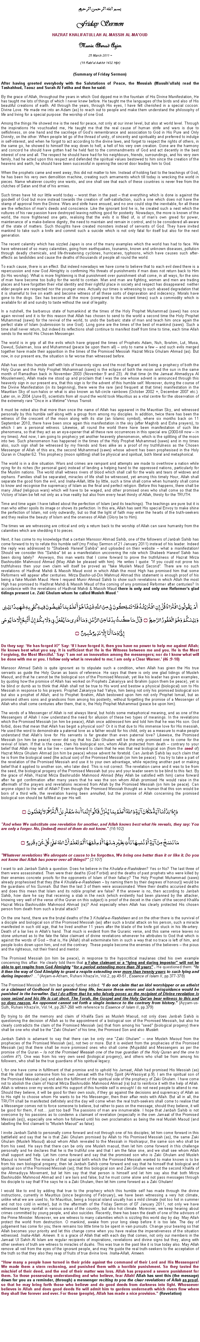 Text Box: بسم الله الرحمن الرحيمFriday SermonHAZRAT KHALIFATULLAH AL-MASSIH AL-MAOUDMunir Ahmad Azim
25 March 2011 ~(19 Rabiul Aakhir 1432 Hijri)(Summary of Friday Sermon) After having greeted everybody with the Salutations of Peace, the Messiah (Massihullah) read the Tashahhud, Taouz and Surah Al Fatiha and then he said:By the grace of Allah, throughout the years in which God dipped me in the fountain of His Divine Manifestation, He has taught me lots of things of which I never knew before. He taught me the languages of the birds and also of His beautiful creations of earth. All through the years, through His eyes, I have felt cherished in a special cocoon: Divine Love. He made me into an Adam (as) to reach out to people and make them understand the philosophy of life and living for a special purpose: the worship of one God. Among the things He showed me is the need for peace, not only at our inner level, but also at world level. Through the inspirations He vouchsafed me, He taught me that the real cause of human strife and wars is due to selfishness, on one hand and the sacrilege of Gods remembrance and association to God in His Pure and Only Divinity, on the other. When people let go of the thread of unity, of sincerity and spirituality and preferred to indulge in self-interest, and when he forgot to act according to the divine laws, and forget to respect the rights of others, in the same go, he showed to himself the way down to hell; a hell of his very own creation. Gone are the harmony and concord he should have gotten had he held fast to the commandments of God and act decently in the best interest of one and all. The respect he should have had for his neighbours, friends, surroundings, and his very own family, had he acted upon this respect and defended the spiritual values bestowed to him since the creation of the heavens and earth, he should have been successful in opening the secret door leading him to God. When the prophets came and went away, this did not matter to him. Instead of holding fast to the teachings of God, he has been his very own demolition machine, creating such armaments which till today is wrecking the world in pieces. Name whatever country one wants, and one shall see that each of these countries is never free from the clutches of Satan and that of his armies. Such times have hit our little world today  worst than in the past  that everything which is done is against the goodwill of God but more instead towards the creation of self-satisfaction, such a one which does not have the stamp of approval from the Divine. Wars and strife have ensued, and no one could stop the inevitable, for all these are the reflection of mans deeds and conscience. Like the ignorant bird he is, he created such a nest which the vultures of his raw passion have destroyed leaving nothing good for posterity. Nowadays, the more is known of the world, the more frightened one gets, realising that the evils it is filled of, is of mans own greed for power, maintenance of a make-believe dignity, the need to maintain and remain in control, and to be considered all-aware of the state of matters. Such thoughts have created monsters instead of servants of God. They have invited mankind to take such a knife and commit such a suicide which is not only fatal for itself but also for the next generation. The recent calamity which has sizzled Japan is one of the many examples which the world has had to face. We have witnessed of so many calamities, going from earthquakes, tsunamis, known and unknown diseases, pollution through deadly chemicals, and life-threatening cyclones, hurricanes, typhoons, which have causes such after-effects as landslides and cause the deaths of thousands of people all round the world.  To each cause, there is an effect. But indeed nowadays we have come to believe that to each evil deed there is a repercussion and now God Almighty is confirming His threats of punishments if man does not return back to Him (to His worship). What is more frightening is that punishment over punishment shall come, in all ways, for the sins of man have become too bulky for the world to contain. Man and man are fighting, women and men are trading places and have forgotten their vital identity and their rightful place in society and respect has disappeared: neither elder people are respected nor the younger ones. Actually our times is witnessing to such abased degradation that it is shameful to live on earth and become witness of all these sorts of depravation and indecency. Morals have gone to the dogs. Sex has become all the more (compared to the ancient times) such a commodity which is available for all and sundry to taste without the seal of legality. In a nutshell, the barbarous state of humankind at the times of the Holy Prophet Muhammad (saws) has once again revived and it is for this reason that Allah has chosen to send to the world a second time the Holy Prophet Muhammad (saws) for the revival of the world, to undo the barbaric state of man and teach him once again the perfect state of Islam (submission to one God). Long gone are the times of the best of mankind (saws). Such a time shall never return, but indeed its reflections shall continue to manifest itself from time to time, each time Allah sends to the world His Chosen Messenger. The world is in grip of all the evils which have gripped the times of Prophets Adam, Nuh, Ibrahim, Lut, Musa, Dawud, Sulaiman, Issa and Muhammad (peace be upon them all)  only to name a few  and such evils merged together have made their apparition in the times of the Promised Messiah Hazrat Mirza Ghulam Ahmad (as). But now, in our present era, the situation is far worse than witnessed before. Allah has sent this humble self with lots of heavenly signs and the most flagrant and being a prophecy of both the Holy Quran and the Holy Prophet Muhammad (saws) is the eclipse of both the moon and the sun in the same month of Ramadhan back in November 2003 (November 9 and 23). At that time (in the Jamaat Ahmadiyya Al Mouslemeen), Allah made me stood up and proclaim that I was the one whose advent is announced through this heavenly sign in our present era, that this sign is for the advent of this humble self. Moreover, during the course of the Divine Manifestation (in its beginning), there were the rare (and frequent at that time) manifestation in the Mauritian Sky of sun-halos or what is also known as full-circle rainbows (October 2002 +, December 2007 etc.). Later on, in 2004 (June 8), scientists from all round the world took Mauritius as a vital centre for the observation of the extremely rare Once in a lifetime Venus Transit.It must be noted also that more than once the name of Allah has appeared in the Mauritian Sky, and witnessed personally by this humble self along with a group from among my disciples. In addition, twice there has been the witness of the crescent of the moon along with its star (an Islamic symbol), where six months back on 11 September 2010, there have been once again this manifestation in the sky (after Maghrib and Esha prayers), to which I am a personal witness. Likewise, all round the world there have been manifestation of such like phenomena, so that they act as an eye-opener that all these rare occurrences in this special era (2000-till now  in my times). And now, I am going to prophecy yet another heavenly phenomenon, which is the splitting of the moon into two. Such phenomenon has happened in the times of the Holy Prophet Muhammad (saws) and in my times also, such sign shall be witnessed by my friends and foes alike as a proof of my truthfulness as the Chosen Messenger of Allah of this era, the second Muhammad (saws) whose advent has been prophesised in the Holy Quran in Chapter 62. This prophecy (moon splitting) shall be physical and spiritual, both literal and metaphorical. The world is in a dire situation. Wars and crimes are rampant and attempts are made to overthrow a nation while vying for its riches (for personal gain) instead of lending a helping hand to the oppressed nations, particularly for the Muslim nations. The world shall witness rivers of blood which shall call for the wails and tears of widows and orphans. Families shall be separated, miracles of life shall be witnessed, yet among this timely Hour, Allah shall separate the good from the evil, and Insha-Allah, little by little, such a time shall come when humanity shall come to know and recognise the supremacy of Islam as the final and perfect religion. Before this happens, there shall be many Jihad (religious wars) which will have to be waged, and other promised ones who shall come so that the Victory of Islam be felt not only as a true reality but also from every heart thirsty of Allah, thirsty for the TRUTH. Time and time again I have talked about the perfection of Islam (and its teachings). The teachings are pure but it is man who either spoils its image or shows its perfection. In this era, Allah has sent His special Envoy to make shine the perfection of Islam, not only outwardly, but so that the light of faith may enter the hearts of the truth-seekers and they realise the beauty of Islam and the oneness of Allah (Glory be to Him). The times we are witnessing are critical and only a return back to the worship of Allah can save humanity from the calamities which are shedding it to pieces. Next, it has come to my knowledge that a certain Mansoor Ahmad Sahib, one of the followers of Janbah Sahib has come forward to try to refute this humble self (my Friday Sermon of 21 January 2011) instead of his leader. Indeed the reply was addressed to Shabeeb Haneef Sahiba and uploaded on their website  what a manifestation! Should we consider this Sahiba bit as a manifestation uncovering the role which Shabeeb Haneef Sahib has been doing lately?  Anyways, this man wants that I come forward to prove the truthfulness of Hazrat Mirza Bashiruddin Mahmood Ahmad (May Allah be pleased with him). He writes I quote: If you could not prove his truthfulness then your own claim will itself be proved as fake Musleh Maud Second. There are no such revelations of Hadhrat Mahdi & Massih Maud exist in which Allah the most High has promised him that some Reformers will appear after centuries. Mirza Bashir-ud-Din Mahmud Ahmad this statement is enough proof of his being a fake Musleh Maud. Here I request Munir Ahmad Sahib to show such revelations in which Allah the most High has promised to Hadhrat Mahdi & Massih Maud of the coming of any promised Reformer after centuries? In accordance with the revelations of Hadhrat Mahdi & Massih Maud there is only and only one Reformers glad tidings present i.e. Zaki Ghulam whom he called Musleh Maud.أَمْ يَقُولُونَ افْتَرَاهُ قُلْ إِنِ افْتَرَيْتُهُ فَلَا تَمْلِكُونَ لِي مِنَ اللَّهِ شَيْئًا هُوَ أَعْلَمُ بِمَا تُفِيضُونَ فِيهِ كَفَى بِهِ شَهِيدًا بَيْنِي وَبَيْنَكُمْ وَهُوَ الْغَفُورُ الرَّحِيمُ ۝ قُلْ مَا كُنتُ بِدْعًا مِّنْ الرُّسُلِ وَمَا أَدْرِي مَا يُفْعَلُ بِي وَلَا بِكُمْ إِنْ أَتَّبِعُ إِلَّا مَا يُوحَى إِلَيَّ وَمَا أَنَا إِلَّا نَذِيرٌ مُّبِينٌ ۝Do they say: He has forged it? Say: If I have forged it, then you have no power to help me against Allah; He knows best what you say. It is sufficient that He is the Witness between me and you. He is the Most Forgiving, the Most Merciful. Say: I am not an innovation among the messengers; nor do I know what will be done with me or you. I follow only what is revealed to me; I am only a Clear Warner. (46 :9-10)Mansoor Ahmad Sahib is quite ignorant as to stipulate such a condition, when Allah has given the His true servants as guide the Holy Quran as basis of reference. He says that there is only one glad tidings of Musleh Maoud, and that he cannot be the biological son of the Promised Messiah; yet like his leader has given examples, by quoting how the promise of Allah has worked on Prophets Zakariyya and Ibrahim (upon them be peace), yet is he blind or dumb as to think that Allah shall not be true to His word and bestow a physical (biological) son to His Messiah in response to his prayers. Prophet Zakariyya had Yahya, him being not only his promised biological son but also a prophet of Allah; and to Prophet Ibrahim, Allah bestowed upon him not only Prophet Ismail, but as promised others sons and grandsons from among his posterity, without forgetting the promise of a Messenger of Allah who shall come centuries after them, that is, the Holy Prophet Muhammad (peace be upon him).The words of a Messenger of Allah is not always literal, but holds some metaphorical meaning, and as one of the Messengers of Allah I now understand the need for allusion of these two types of meanings. In the revelations which the Promised Messiah (on him be peace), Allah once addressed him and told him that he was His son. God forbid, does that mean that Allah has begot a physical son? Or it is that due to His immense love for His messiah, He used the word to demonstrate a paternal love as a father would for his child, only as a measure to make people understand that Allahs love for His servants is far greater than even paternal love? Likewise, the Promised Messiah (on him be peace) never did say that his Zaki Ghulam will be the only promised one to come for the revival of Islam. If that is the case, then his biological son, whom Allah protected from death  contrary to your belief that Allah may let a liar live  came forward to claim that he was that real biological son (from the seed of) Hazrat Mirza Ghulam Ahmad (on him be peace) whose advent he foretold. Can Janbah Sahib lay such claim that he is from the biological seed (the actual son) of the Promised Messiah (on him be peace). You try to take a part of the revelation of the Promised Messiah and use it to your own advantage, while rejecting another part or making belief that it applied to another son, who later died. This is not correct. The revelation came and it was to be from the seed, the biological progeny of the Promised Messiah but you and your leader seem to be blind to this fact. By the grace of Allah, Hazrat Mirza Bashiruddin Mahmood Ahmad (May Allah be satisfied with him) came forward after he got confirmation after many years that he was the son whom Allah promised He would raise in the aftermath of the prayers and revelations received from Allah by the Promised Messiah (on him be peace). Can anyone object to the will of Allah? Even though the Promised Messiah thought as a human that this son would be born of a third wife, the revelation having been annulled, but the promise of Allah concerning the promised biological son should be fulfilled as per His will. وَإِذَا بَدَّلْنَا آيَةً مَّكَانَ آيَةٍ وَاللّهُ أَعْلَمُ بِمَا يُنَزِّلُ قَالُواْ إِنَّمَا أَنتَ مُفْتَرٍ بَلْ أَكْثَرُهُمْ لاَ يَعْلَمُونَ ۝"And when We substitute one revelation for another, and Allah knows best what He reveals, they say: You are only a forger. No, (indeed) most of them do not know." (16:102) مَا نَنسَخْ مِنْ آيَةٍ أَوْ نُنسِهَا نَأْتِ بِخَيْرٍ مِّنْهَا أَوْ مِثْلِهَا أَلَمْ تَعْلَمْ أَنَّ اللّهَ عَلَىَ كُلِّ شَيْءٍ قَدِيرٌ ۝"Whatever revelations We abrogate or cause to be forgotten, We bring one better than it or like it. Do you not know that Allah has power over all things?" (2:107)I want to ask Janbah Sahib a question. Does he believe in the Khulafa-e-Rashideen? Yes or No? The last three of them were assassinated. Then were their deaths (God Forbid) and the deaths of past prophets who were killed by their enemies concrete proofs for the opponents of Islam of their fallacy? The Holy Prophet Muhammad (saws) already prophesised that they (the 4 Khulafa-e-Rashideen  by naming them by their degrees of honour)) would be the guardians of his Sunnah. But then the last 3 of them were assassinated. Were their deaths accursed deaths and does this mean that Islam and its noble prophet are false? If the answer is no, then according to Janbah Sahib, how dare he say that receiving a stab in the neck (which evidently had been planned by the attacker, knowing very well of the verse of the Quran on this subject) is proof of the deceit in the claim of the second Khalifa Hazrat Mirza Bashiruddin Mahmood Ahmad (ra)? And especially when Allah has clearly protected His chosen person from death from such a brutal attack?  On the one hand, there are the brutal deaths of the 3 Khulafa-e-Rashideen and on the other there is the survival of a disciple and biological son of the Promised Messiah (as) after such a brutal attack on his person, such a miracle manifested in such old age, that he lived another 11 years after the blade of the knife got stuck in his life-artery. Death of a liar lies in Allahs hand. That much is evident from the Quranic verse, and this same verse leaves no stone unturned as to the fate the false claimant of divine revelations whenever he attributes to God that which is against the words of God  that is, He (Allah) shall exterminate him in such a way that no trace is left of him, and people looks down upon him, and not the contrary. These people become the enemies of the believers  the pious and the righteous, not their friend and mentor.  The Promised Messiah (on him be peace), in response to the hypocritical maulanas cited his own example concerning this affair. He clearly told them that a False claimant or a lying and daring impostor will not be able to get respite from God Almighty for a period extending more than 20 years . He questioned them: Is it then the way of God Almighty to grant a respite extending over more than twenty years to such lying and daring impostor? ... (Anjam-e-Atham, Ruhani Khazain, Vol.2, pp.49-51, Essence of Islam II, pp.377-378)The Promised Messiah (on him be peace) further added: I do not claim that an idol worshipper or an atheist or a claimant of Godhood is not granted long life, because these errors and such misguidance would be punished in the hereafter. But I do affirm that he who falsely poses as the recipient of Divine revelation is soon seized and his life is cut short. The Torah, the Gospel and the Holy Quran bear witness to this and so does reason. An opponent cannot set forth a single instance to the contrary from history. (Ayyam-us-Sulh, Ruhani Khazain, Vol.14, pp.267-268 with reference to Essence of Islam II, pp.379)By trying to dirt the memory and claim of Khalifa Sani as Musleh Maoud, not only does Janbah Sahib is questioning the decision of Allah as to the appointment of a biological son of the Promised Messiah, but also he clearly contradicts the claim of the Promised Messiah (as) that from among his seed (biological progeny) there shall be one who shall be the Zaki Ghulam of his time, the Promised Son and also Musleh. Janbah Sahib is adamant to say that there can be only one Zaki Ghulam  one Musleh Maoud from the prophecies of the Promised Messiah (as), not two or more. But it is evident from the prophecies of the Promised Messiah (as) that there shall be more promised ones who shall come (Mujaddid and Messengers as per the promise of the Quran  Is not the Promised Messiah one of the true guardian of the Holy Quran and the one to confirm it?). One was from his very own seed (biological progeny), and others who shall be from among his followers, who shall be the true guardians of his spiritual legacy. I, for one have come in fulfilment of that promise and to uphold his Jamaat, Allah had promised His Messiah (as) that He shall raise someone from his own Jamaat with the Holy Spirit (Al-Wassiyat p.9). I am the spiritual son of the Promised Messiah (as) and also the fulfilment of the spiritual side of the prophecy of Zaki Ghulam. I have come not to abolish the claim of Hazrat Mirza Bashiruddin Mahmood Ahmad (ra) but to reinforce it with the help of Allah. Allah is witness over my words and His support of this humble self is enough! I do not need people to attend to me. Should they believe, it will be good for their own souls, if they go against the decisions and supremacy of Allah as to His right to choose whom He wants to be His Messenger, then their affair rests with Allah. But all in all, the TRUTH shall be manifested definitely and the day will come when the real truth-seekers shall come to realise that a Messenger comes not to force someone to believe, but rather to pass on the message; should they believe, it will be good for them, if not just too bad! The passions of man are innumerable. I hope that Janbah Sahib is not overcome by his passions as to condemn a claimant of revelation (especially in the own Jamaat of the Promised Messiah (as)), especially one whom he followed until his own proclamation as being the real Musleh Maoud (and labelling the first claimant to Musleh Maoud as false).I invite Janbah Sahib to personally come forward and not through one of his disciples; let him come forward in this battlefield and say that he is that Zaki Ghulam promised by Allah to His Promised Messiah (as), the same Zaki Ghulam (Musleh Maoud) about whom Allah revealed to the Messiah in Hoshiarpur, the same son who shall be from his seed. He says that there can be only one Musleh maoud, then let him come forward in this challenge personally and he declares that he is the truthful one and that I am the false one, and we shall see whom Allah shall support and help. Let him come forward and say that the promised son who is Zaki Ghulam and Musleh Maoud is himself. The miracle of that special birth which the Promised Messiah wanted to make known is to be from his own biological progeny; then let Janbah Sahib come forward and say that he himself that biological and spiritual son of the Promised Messiah (as); that this biological son and Zaki Ghulam was not the second Khalifa of the Ahmadiyya Movement, but let him say that that person is himself and let him say also that both Mirza Bashiruddin Mahmood Ahmad and I are liars and false; but he must come alone and not pass messages through his disciple to say that! If he says he is a Zaki Ghulam, then let him come forward as a Zaki Ghulam!I would like to end by adding that true to the prophecy which this humble self has made through the divine  instructions, currently in Mauritius (since beginning of February), we have been witnessing a very hot climate, unlike what we are used to, for Mauritius, being a tropical island usually has a mild climate (not too hot in summer and not too cold in winter), but in the aftermath of the Friday Sermon of 07 January 2011, not only we have witnessed heavy rainfall in various areas of the country, but also hot climate. Moreover, we keep hearing about crimes committed by young people, and also suicides. Recently, there has been the death of one of the advisors of the Prime Minister. Moreover, we are witness to many calamities which is sizzling this world day by day. May Allah protect the world from destruction. O mankind, awake from your long sleep before it is too late. The day of judgement has come for you; there remains too little time to be spent in vain pursuits. Change your bearing so that Allah becomes your priority and let this change come when you have realise the imperativeness of the situation witnessed. Insha-Allah. Ameen. It is a grace of Allah that with each day that comes, not only our members in the Jamaat Ul Sahih Al Islam are regular recipients of inspirations, revelations and divine signs but they, along with other seekers of truth are witness to miracles of duahs. This was true in the past like it is true today also. May Allah remove all veil from the eyes of the ignorant people, and may He guide the real truth-seekers to the acceptation of the truth so that they also they reap of fruits of true divine love. Insha-Allah, Ameen. How many a people have turned in their pride against the command of their Lord and His Messengers! We made them a stern reckoning, and punished them with a horrible punishment. So they tasted the mischief of their deed, and the end of their matter was loss. Allah has prepared a severe punishment for them. So those possessing understanding and who believe, fear Allah! Allah has sent this (the message) down for you as a reminder, (through) a messenger reciting to you the clear revelations of Allah as proof, so that he may bring forth those who believe and do good deeds from darkness into light. Whosoever believes in Allah and does good deeds He will admit him to gardens underneath which rivers flow where they shall live forever and ever. For those (people), Allah has made a nice provision. (Revelation)