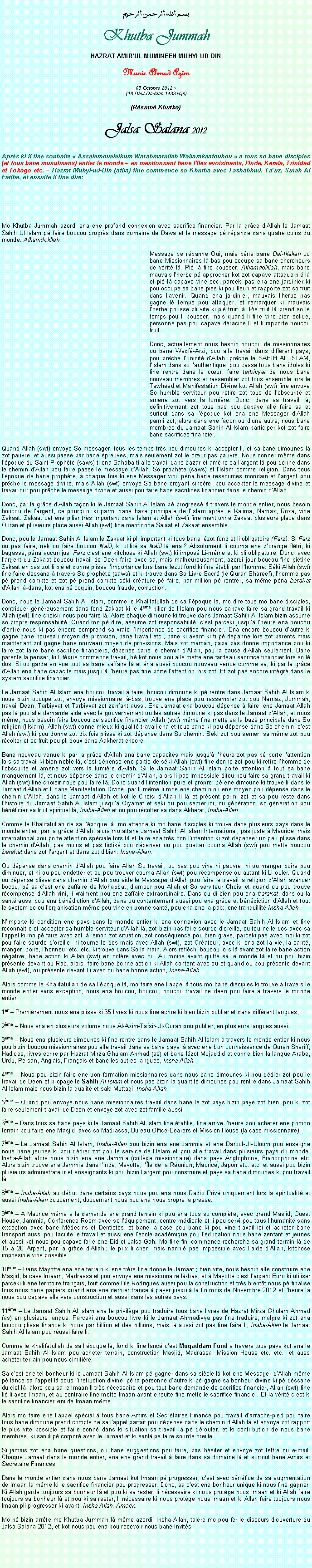 Text Box: بسم الله الرحمن الرحيمKhutba JummahHAZRAT AMIRUL MUMINEEN MUHYI-UD-DINMunir Ahmad Azim05 Octobre 2012 ~(18 Dhul-Qaddah 1433 Hijri)(Rsum Khutba)Jalsa Salana 2012Aprs ki li fine souhaite  Assalamoualaikum Warahmatullah Wabarakaatouhou   tous so bane disciples (et tous bane musulmans) entier le monde  en mentionnant bane lIles avoisinants, lInde, Kerala, Trinidad et Tobago etc.  Hazrat Muhyi-ud-Din (atba) fine commence so Khutba avec Tashahhud, Tauz, Surah Al Fatiha, et ensuite li fine dire:Mo Khutba Jummah azordi ena ene profond connexion avec sacrifice financier. Par la grce dAllah le Jamaat Sahih Ul Islam p faire boucou progrs dans domaine de Dawa et le message p rpande dans quatre coins du monde. Alhamdolillah. Message p rpanne Oui, mais pna bane Dai-Illallah ou bane Missionnaires l-bas pou occupe sa bane chercheurs de vrit l. Pi l fine pousser, Alhamdolillah, mais bane mauvais lherbe p approcher kot zot capave attaque pi l et pi l capave vine sec, parceki pas ena ene jardinier ki pou occupe sa bane pis ki pou fleuri et rapporte zot so fruit dans lavenir. Quand ena jardinier, mauvais lherbe pas gagne l temps pou attaquer, et remarquer ki mauvais lherbe pousse pli vite ki pi fruit l. Pi fruit l prend so l temps pou li pousser, mais quand li fine vine bien solide, personne pas pou capave dracine li et li rapporte boucou fruit. Donc, actuellement nous besoin boucou de missionnaires ou bane Waqf-Arzi, pou alle travail dans diffrent pays, pou prche lunicit dAllah, prche le SAHIH AL ISLAM, lIslam dans so lauthentique, pou casse tous bane idoles ki fine rentre dans le cur, faire tarbiyyat de nous bane nouveau membres et rassembler zot tous ensemble lors le Tawheed et Manifestation Divine kot Allah (swt) fine envoye So humble serviteur pou retire zot tous de lobscurit et amne zot vers la lumire. Donc, dans sa travail l, dfinitivement zot tous pas pou capave alle faire sa et surtout dans sa lpoque kot ena ene Messager dAllah parmi zot, alors dans ene faon ou dune autre, nous bane membres du Jamaat Sahih Al Islam participer kot zot faire bane sacrifices financier. Quand Allah (swt) envoye So messager, tous les temps trs peu dimounes ki accepter li, et sa bane dimounes l zot pauvre, et aussi passe par bane preuves, mais seulement zot le cur pas pauvre. Nous conner mme dans lpoque du Saint Prophte (saws) ti ena Sahaba ti alle travail dans bazar et amne sa largent l pou donne dans le chemin dAllah pou faire passe le message dAllah, So prophte (saws) et lIslam comme religion. Dans tous lpoque de bane prophte,  chaque fois ki ene Messager vini, pna bane ressources mondain et largent pou prche le message divine, mais Allah (swt) envoye So bane croyant sincre, pou accepter le message divine et travail dur pou prche le message divine et aussi pou faire bane sacrifices financier dans le chemin dAllah. Donc, par la grce dAllah faon ki le Jamaat Sahih Al Islam p progress  travers le monde entier, nous besoin boucou de largent, ce pourquoi ki parmi bane baze principale de lIslam aprs le Kalima, Namaz, Roza, vine Zakaat. Zakaat cet ene pilier trs important dans Islam et Allah (swt) fine mentionne Zakaat plusieurs place dans Quran et plusieurs place aussi Allah (swt) fine mentionne Salaat et Zakaat ensemble. Donc, pou le Jamaat Sahih Al Islam le Zakaat ki pli important ki tous bane lzot fond et li obligatoire (Farz). Si Farz ou pas faire, nek ou faire boucou Nafil, ki utilit sa Nafil l ena ? Absolument li couma ene zorange fltri, ki bagasse, pna aucun jus. Farz cest ene kitchose ki Allah (swt) ki impos Li-mme et ki pli obligatoire. Donc, avec largent du Zakaat boucou travail de Deen faire avec sa, mais malheureusement, azordi jour boucou fine pitine Zakaat en bas zot li pi et donne plisse limportance lors bane lzot fond ki fine tabli par lhomme. Ski Allah (swt) fine faire dessane  travers So prophte (saws) et ki trouve dans So Livre Sacr (le Quran Shareef), lhomme pas p prend compte et zot p prend compte ski crature p faire, par million p rentrer, sa mme pna barakat dAllah l-dans, kot ena p coquin, boucou fraude, corruption. Donc, nous le Jamaat Sahih Al Islam, comme le Khalifatullah de sa lpoque la, mo dire tous mo bane disciples, contribuer gnreusement dans fond Zakaat ki le 4me pilier de lIslam pou nous capave faire sa grand travail ki Allah (swt) fine choisir nous pou faire l. Alors chaque dimoune ki trouve dans Jamaat Sahih Al Islam bizin assume so propre responsabilit. Quand mo p dire, assume zot responsabilit, cest parceki jusqu lheure ena boucou dentre nous ki pas encore comprend sa vraie limportance de sacrifice financier. Ena encore boucou dautre ki gagne bane nouveau moyen de provision, bane travail etc., bane ki avant ki ti p dpanne lors zot parents mais maintenant zot gagne bane nouveau moyen de provisions. Mais zot maman, papa pas donne importance pou ki faire zot faire bane sacrifice financiers, dpense dans le chemin dAllah, pou la cause dAllah seulement. Bane parents l penser, ki li fque commence travail, b kot nous pou alle mette ene fardeau sacrifice financier lors so l dos. Si ou garde en vue tout sa bane zaffaire l et na aussi boucou nouveau venue comme sa, ki par la grce dAllah ena bane capacit mais jusqu lheure pas fine porte lattention lors zot. Et zot pas encore intgr dans le system sacrifice financier.    Le Jamaat Sahih Al Islam ena boucou travail  faire, boucou dimoune ki p rentre dans Jamaat Sahih Al Islam ki nous bizin occupe zot, envoye missionnaire l-bas, trouve ene place pou rassembler zot pou Namaz, Jummah, travail Deen, Tarbiyyat et Tarbiyyat zot zenfant aussi. Ene Jamaat ena boucou dpense  faire, ene Jamaat Allah pas l pou alle demande aide avec le gouvernement ou les autres dimoune ki pas dans le Jamaat dAllah, et nous mme, nous besoin faire boucou de sacrifice financier, Allah (swt) mme fine mette sa la baze principale dans So religion (lIslam), Allah (swt) conne mieux ki qualit travail ena et tous bane ki pou dpense dans So chemin, cest Allah (swt) ki pou donne zot dix fois plisse ki zot dpense dans So chemin. Ski zot pou semer, sa mme zot pou rcolter et so fruit pou pli doux dans Aakhrat encore.              Bane nouveau venue ki par la grce dAllah ena bane capacits mais jusqu lheure zot pas p porte lattention lors sa travail ki bien noble l, cest dpense ene partie de ski Allah (swt) fine donne zot pou ki retire lhomme de lobscurit et amne zot vers la lumire dAllah. Si le Jamaat Sahih Al Islam porte attention  tout sa bane manquement l, et nous dpense dans le chemin dAllah, alors li pas impossible ditou pou faire sa grand travail ki Allah (swt) fine choisir nous pou faire l. Donc quand lintention pure et propre, b ene dimoune ki trouve li dans le Jamaat dAllah et li dans Manifestation Divine, par li mme li rode ene chemin ou ene moyen pou dpense dans le chemin dAllah, dans le Jamaat dAllah et kot le Choisi dAllah li l et prsent parmi zot et sa pou reste dans lhistoire du Jamaat Sahih Al Islam jusqu Qiyamat et ski ou pou semer ici, ou gnration, so gnration pou bnficier sa fruit spirituel l, Insha-Allah et ou pou rcolter sa dans Akherat, Insha-Allah. Comme le Khalifatullah de sa lpoque l, mo attende ki mo bane disciples ki trouve dans plusieurs pays dans le monde entier, par la grce dAllah, alors mo attane Jamaat Sahih Al Islam International, pas juste  Maurice, mais international pou porte attention spciale lors l et faire ene trs bon lintention ki zot dpenser un peu plisse dans le chemin dAllah, pas moins et pas tictik pou dpenser ou pou guetter couma Allah (swt) pou mette boucou barakat dans zot largent et dans zot dibien. Insha-Allah.Ou dpense dans chemin dAllah pou faire Allah So travail, ou pas pou vine ni pauvre, ni ou manger boire pou diminuer, et ni ou pou endetter et ou pou trouver couma Allah (swt) pou rcompense ou autant ki Li ouler. Quand ou dpense plisse dans chemin dAllah pou aide le Messager dAllah pou faire le travail la religion dAllah avancer bocou, b sa cest ene zaffaire de Mohabbat, damour pou Allah et So serviteur Choisi et quand ou pou trouve rcompense dAllah vini, li vraiment pou ene zaffaire extraordinaire. Dans ou di bien pou ena barakat, dans ou la sant aussi pou ena bndiction dAllah, dans ou contentement aussi pou ena grce et bndiction dAllah et tout le system de ou lorganisation mme pou vine en bonne sant, pou ena ene la paix, ene tranquillit Insha-Allah. Nimporte ki condition ene pays dans le monde entier ki ena connexion avec le Jamaat Sahih Al Islam et fine reconnaitre et accepter sa humble serviteur dAllah l, zot bizin pas faire sourde doreille, ou tourne le dos avec sa lappel ki mo p faire avec zot l, sinon zot situation, zot consquence pou bien grave, parceki pas avec moi ki zot pou faire sourde doreille, ni tourne le dos mais avec Allah (swt), zot Crateur, avec ki ena zot la vie, la sant, manger, boire, lhonneur etc. etc. ki trouve dans So la main. Alors rflchi boucou lors l avant zot faire bane action ngative, bane action ki Allah (swt) en colre avec ou. Au moins avant quitte sa le monde l et ou pou bizin prsente devant ou Rab, alors  faire bane bonne action ki Allah content avec ou et quand ou pou prsente devant Allah (swt), ou prsente devant Li avec ou bane bonne action, Insha-Allah. Alors comme le Khalifatullah de sa lpoque l, mo faire ene lappel  tous mo bane disciples ki trouve  travers le monde entier sans exception, nous ena boucou, boucou, boucou travail de deen pou faire  travers le monde entier. 1er  Premirement nous ena plisse ki 65 livres ki nous fine crire ki bien bizin publier et dans diffrent langues, 2me  Nous ena en plusieurs volume nous Al-Azim-Tafsir-Ul-Quran pou publier, en plusieurs langues aussi. 3me  Nous ena plusieurs dimounes ki fine rentre dans le Jamaat Sahih Al Islam  travers le monde entier ki nous pou bizin boucou missionnaires pou alle travail dans sa bane pays l avec ene bon connaissance de Quran Shariff, Hadices, livres crire par Hazrat Mirza Ghulam Ahmad (as) et bane lzot Mujaddid et conne bien la langue Arabe, Urdu, Persan, Anglais, Franais et bane les autres langues, Insha-Allah. 4me  Nous pou bizin faire ene bon formation missionnaires dans nous bane dimounes ki pou ddier zot pou le travail de Deen et propage le Sahih Al Islam et nous pas bizin la quantit dimounes pou rentre dans Jamaat Sahih Al Islam mais nous bizin la qualit et saki Muttaqi, Insha-Allah. 5me  Quand pou envoye nous bane missionnaires travail dans bane l zot pays bizin paye zot bien, pou ki zot faire seulement travail de Deen et envoye zot avec zot famille aussi.     6me  Dans tous sa bane pays ki le Jamaat Sahih Al Islam fine tablie, fine arrive lheure pou acheter ene portion terrain pou faire ene Masjid, avec so Madrassa, Bureau Office-Bearers et Mission House (la case missionnaire). 7me  Le Jamaat Sahih Al Islam, Insha-Allah pou bizin ena ene Jammia et ene Daroul-Ul-Uloom pou enseigne nous bane jeunes ki pou ddier zot pou le service de lIslam et pou alle travail dans plusieurs pays du monde. Insha-Allah alors nous bizin ena ene Jammia (collge missionnaire) dans pays Anglophone, Francophone etc. Alors bizin trouve ene Jammia dans lInde, Mayotte, lle de la Runion, Maurice, Japon etc. etc. et aussi pou bizin plusieurs administrateur et enseignants ki pou bizin largent pou construire et paye sa bane dimounes ki pou travail l. 8me  Insha-Allah au dbut dans certains pays nous pou ena nous Radio Priv uniquement lors la spiritualit et aussi Insha-Allah doucement, doucement nous pou ena nous propre la presse. 9me  A Maurice mme  la demande ene grand terrain ki pou ena tous so complte, avec grand Masjid, Guest House, Jammia, Conference Room avec so lquipement, centre mdicale et li pou servi pou tous lhumanit sans exception avec bane Mdecins et Dentistes, et bane la case pou bane ki pou vine travail ici et acheter bane transport aussi pou facilite le travail et aussi ene lcole acadmique pou lducation nous bane zenfant et jeunes et aussi kot nous pou capave faire ene Eid et Jalsa Gah. Mo fine fini commence recherche sa grand terrain l de 15  20 Arpent, par la grce dAllah ; le prix li cher, mais nanni pas impossible avec laide dAllah, kitchose impossible vine possible. 10me  Dans Mayotte ena ene terrain ki ene frre fine donne le Jamaat ; bien vite, nous besoin alle construire ene Masjid, la case Imaam, Madrassa et pou envoye ene missionnaire l-bas, et  Mayotte cest largent Euro ki utiliser parceki li ene territoire franais, tout comme lile Rodrigues aussi pou la construction et trs bientt nous p finalise tous nous bane papiers quand ena ene dernier trance  payer jusqu la fin mois de Novembre 2012 et lheure l nous pou capave alle vers construction et aussi dans les autres pays.   11me  Le Jamaat Sahih Al Islam ena le privilge pou traduire tous bane livres de Hazrat Mirza Ghulam Ahmad (as) en plusieurs langue. Parceki ena boucou livre ki le Jamaat Ahmadiyya pas fine traduire, malgr ki zot ena boucou plisse finance ki nous par billion et des billions, mais l aussi zot pas fine faire li, Insha-Allah le Jamaat Sahih Al Islam pou russi faire li. Comme le Khalifatullah de sa lpoque l, fond ki fine lanc cest Muqaddam Fund  travers tous pays kot ena le Jamaat Sahih Al Islam pou acheter terrain, construction Masjid, Madrassa, Mission House etc. etc., et aussi acheter terrain pou nous cimitire.Sa cest ene tel bonheur ki le Jamaat Sahih Al Islam p gagner dans sa sicle l kot ene Messager dAllah mme p lance sa lappel l sous linstruction divine, pna personne dautre ki p gagne sa bonheur divine ki p dssane du ciel l, alors pou sa le Imaan li trs ncessaire et pou tout bane demande de sacrifice financier, Allah (swt) fine li li avec Imaan, et au contraire fine mette Imaan avant ensuite fine mette le sacrifice financier. Et la vrit cest ki le sacrifice financier vini de Imaan mme. Alors mo faire ene lappel spcial  tous bane Amirs et Secrtaires Finance pou travail darrache-pied pou faire tous bane dimoune prend compte de sa lappel parfait pou dpense dans le chemin dAllah l et envoye zot rapport le plus vite possible et faire conn dans ki situation sa travail l p drouler, et ki contribution de nous bane membres, ki sanl p corpor avec le Jamaat et ki sanl p faire sourde oreille. Si jamais zot ena bane questions, ou bane suggestions pou faire, pas hsiter et envoye zot lettre ou e-mail. Chaque Jamaat dans le monde entier, ena ene grand travail  faire dans sa domaine l et surtout bane Amirs et Secrtaire Finances. Dans le monde entier dans nous bane Jamaat kot Imaan p progresser, cest avec bnfice de sa augmentation de Imaan l mme ki le sacrifice financier pou progresser. Donc, sa cest ene bonheur unique ki nous fine gagner. Ki Allah garde toujours sa bonheur l et pou ki sa rester, li ncessaire ki nous protge nous Imaan et ki Allah faire toujours sa bonheur l et pou ki sa rester, li ncessaire ki nous protge nous Imaan et ki Allah faire toujours nous Imaan pli progresser ki avant. Insha-Allah. Ameen.Mo p bizin arrte mo Khutba Jummah l mme azordi. Insha-Allah, talre mo pou fer le discours douverture du Jalsa Salana 2012, et kot nous pou ena pou recevoir nous bane invits. 