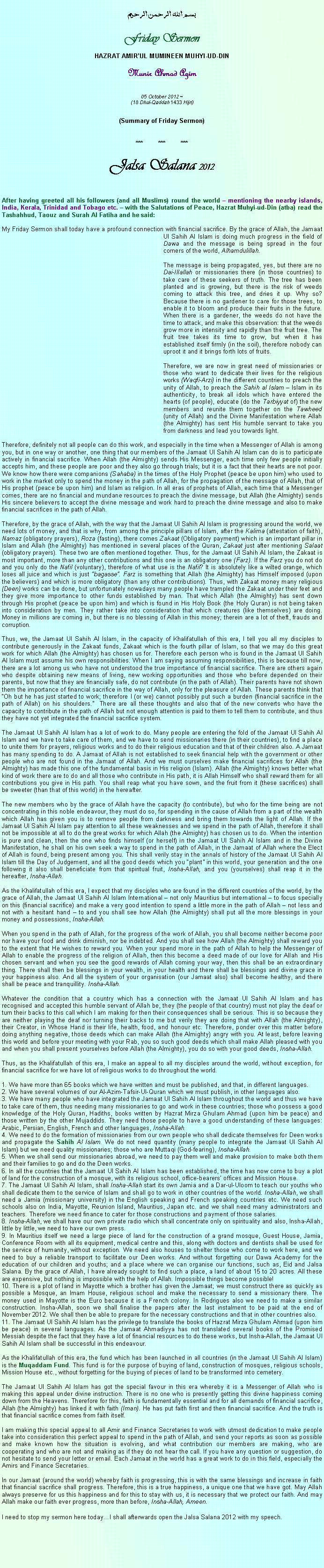 Text Box: بسم الله الرحمن الرحيمFriday SermonHAZRAT AMIRUL MUMINEEN MUHYI-UD-DINMunir Ahmad Azim
05 October 2012 ~(18 Dhul-Qaddah 1433 Hijri)(Summary of Friday Sermon)***	***	***Jalsa Salana 2012After having greeted all his followers (and all Muslims) round the world  mentioning the nearby islands, India, Kerala, Trinidad and Tobago etc.  with the Salutations of Peace, Hazrat Muhyi-ud-Din (atba) read the Tashahhud, Taouz and Surah Al Fatiha and he said:My Friday Sermon shall today have a profound connection with financial sacrifice. By the grace of Allah, the Jamaat Ul Sahih Al Islam is doing much progress in the field of Dawa and the message is being spread in the four corners of the world, Alhamdulillah.The message is being propagated, yes, but there are no Dai-Illallah or missionaries there (in those countries) to take care of these seekers of truth. The tree has been planted and is growing, but there is the risk of weeds coming to attack this tree, and dries it up. Why so? Because there is no gardener to care for those trees, to enable it to bloom and produce their fruits in the future. When there is a gardener, the weeds do not have the time to attack, and make this observation: that the weeds grow more in intensity and rapidly than the fruit tree. The fruit tree takes its time to grow, but when it has established itself firmly (in the soil), therefore nobody can uproot it and it brings forth lots of fruits. Therefore, we are now in great need of missionaries or those who want to dedicate their lives for the religious works (Waqfi-Arzi) in the different countries to preach the unity of Allah, to preach the Sahih al Islam  Islam in its authenticity, to break all idols which have entered the hearts (of people), educate (do the Tarbiyyat of) the new members and reunite them together on the Tawheed (unity of Allah) and the Divine Manifestation where Allah (the Almighty) has sent His humble servant to take you from darkness and lead you towards light. Therefore, definitely not all people can do this work, and especially in the time when a Messenger of Allah is among you, but in one way or another, one thing that our members of the Jamaat Ul Sahih Al Islam can do is to participate actively in financial sacrifice. When Allah (the Almighty) sends His Messenger, each time only few people initially accepts him, and these people are poor and they also go through trials; but it is a fact that their hearts are not poor. We know how there were companions (Sahaba) in the times of the Holy Prophet (peace be upon him) who used to work in the market only to spend the money in the path of Allah, for the propagation of the message of Allah, that of His prophet (peace be upon him) and Islam as religion. In all eras of prophets of Allah, each time that a Messenger comes, there are no financial and mundane resources to preach the divine message, but Allah (the Almighty) sends His sincere believers to accept the divine message and work hard to preach the divine message and also to make financial sacrifices in the path of Allah. Therefore, by the grace of Allah, with the way that the Jamaat Ul Sahih Al Islam is progressing around the world, we need lots of money, and that is why, from among the principle pillars of Islam, after the Kalima (attestation of faith), Namaz (obligatory prayers), Roza (fasting), there comes Zakaat (Obligatory payment) which is an important pillar in Islam and Allah (the Almighty) has mentioned in several places of the Quran, Zakaat just after mentioning Salaat (obligatory prayers). These two are often mentioned together. Thus, for the Jamaat Ul Sahih Al Islam, the Zakaat is most important, more than any other contributions and this one is an obligatory one (Farz). If the Farz you do not do and you only do the Nafil (voluntary), therefore of what use is the Nafil? It is absolutely like a wilted orange, which loses all juice and which is just bagasse. Farz is something that Allah (the Almighty) has Himself imposed (upon the believers) and which is more obligatory (than any other contributions). Thus, with Zakaat money many religious (Deen) works can be done, but unfortunately nowadays many people have trampled the Zakaat under their feet and they give more importance to other funds established by man. That which Allah (the Almighty) has sent down through His prophet (peace be upon him) and which is found in His Holy Book (the Holy Quran) is not being taken into consideration by men. They rather take into consideration that which creatures (like themselves) are doing. Money in millions are coming in, but there is no blessing of Allah in this money; therein are a lot of theft, frauds and corruption. Thus, we, the Jamaat Ul Sahih Al Islam, in the capacity of Khalifatullah of this era, I tell you all my disciples to contribute generously in the Zakaat funds, Zakaat which is the fourth pillar of Islam, so that we may do this great work for which Allah (the Almighty) has chosen us for. Therefore each person who is found in the Jamaat Ul Sahih Al Islam must assume his own responsibilities. When I am saying assuming responsibilities, this is because till now, there are a lot among us who have not understood the true importance of financial sacrifice. There are others again who despite obtaining new means of living, new working opportunities and those who before depended on their parents, but now that they are financially safe, do not contribute (in the path of Allah). Their parents have not shown them the importance of financial sacrifice in the way of Allah, only for the pleasure of Allah. These parents think that Oh but he has just started to work; therefore I (or we) cannot possibly put such a burden (financial sacrifice in the path of Allah) on his shoulders.  There are all these thoughts and also that of the new converts who have the capacity to contribute in the path of Allah but not enough attention is paid to them to tell them to contribute, and thus they have not yet integrated the financial sacrifice system. The Jamaat Ul Sahih Al Islam has a lot of work to do. Many people are entering the fold of the Jamaat Ul Sahih Al Islam and we have to take care of them, and we have to send missionaries there (in their countries), to find a place to unite them for prayers, religious works and to do their religious education and that of their children also. A Jamaat has many spending to do. A Jamaat of Allah is not established to seek financial help with the government or other people who are not found in the Jamaat of Allah. And we must ourselves make financial sacrifices for Allah (the Almighty) has made this one of the fundamental basis in His religion (Islam). Allah (the Almighty) knows better what kind of work there are to do and all those who contribute in His path, it is Allah Himself who shall reward them for all contributions you give in His path. You shall reap what you have sown, and the fruit from it (these sacrifices) shall be sweeter (than that of this world) in the hereafter. The new members who by the grace of Allah have the capacity (to contribute), but who for the time being are not concentrating in this noble endeavour, they must do so, for spending in the cause of Allah from a part of the wealth which Allah has given you is to remove people from darkness and bring them towards the light of Allah. If the Jamaat Ul Sahih Al Islam pay attention to all these weaknesses and we spend in the path of Allah, therefore it shall not be impossible at all to do the great works for which Allah (the Almighty) has chosen us to do. When the intention is pure and clean, then the one who finds himself (or herself) in the Jamaat Ul Sahih Al Islam and in the Divine Manifestation, he shall on his own seek a way to spend in the path of Allah, in the Jamaat of Allah where the Elect of Allah is found, being present among you. This shall verily stay in the annals of history of the Jamaat Ul Sahih Al Islam till the Day of Judgement, and all the good deeds which you plant in this world, your generation and the one following it also shall beneficiate from that spiritual fruit, Insha-Allah, and you (yourselves) shall reap it in the hereafter, Insha-Allah. As the Khalifatullah of this era, I expect that my disciples who are found in the different countries of the world, by the grace of Allah, the Jamaat Ul Sahih Al Islam International  not only Mauritius but international  to focus specially on this (financial sacrifice) and make a very good intention to spend a little more in the path of Allah  not less and not with a hesitant hand  to and you shall see how Allah (the Almighty) shall put all the more blessings in your money and possessions, Insha-Allah.When you spend in the path of Allah, for the progress of the work of Allah, you shall become neither become poor nor have your food and drink diminish, nor be indebted. And you shall see how Allah (the Almighty) shall reward you to the extent that He wishes to reward you. When your spend more in the path of Allah to help the Messenger of Allah to enable the progress of the religion of Allah, then this become a deed made of our love for Allah and His chosen servant and when you see the good rewards of Allah coming your way, then this shall be an extraordinary thing. There shall then be blessings in your wealth, in your health and there shall be blessings and divine grace in your happiness also. And all the system of your organisation (our Jamaat also) shall become healthy, and there shall be peace and tranquillity. Insha-Allah. Whatever the condition that a country which has a connection with the Jamaat Ul Sahih Al Islam and has recognised and accepted this humble servant of Allah be, they (the people of that country) must not play the deaf or turn their backs to this call which I am making for then their consequences shall be serious. This is so because they are neither playing the deaf nor turning their backs to me but verily they are doing that with Allah (the Almighty), their Creator, in Whose Hand is their life, health, food, and honour etc. Therefore, ponder over this matter before doing anything negative, those deeds which can make Allah (the Almighty) angry with you. At least, before leaving this world and before your meeting with your Rab, you so such good deeds which shall make Allah pleased with you and when you shall present yourselves before Allah (the Almighty), you do so with your good deeds, Insha-Allah. Thus, as the Khalifatullah of this era, I make an appeal to all my disciples around the world, without exception, for financial sacrifice for we have lot of religious works to do throughout the world. 1. We have more than 65 books which we have written and must be published, and that, in different languages.2. We have several volumes of our Al-Azim-Tafsir-Ul-Quran which we must publish, in other languages also. 3. We have many people who have integrated the Jamaat Ul Sahih Al Islam throughout the world and thus we have to take care of them, thus needing many missionaries to go and work in these countries; those who possess a good knowledge of the Holy Quran, Hadiths, books written by Hazrat Mirza Ghulam Ahmad (upon him be peace) and those written by the other Mujaddids. They need those people to have a good understanding of these languages: Arabic, Persian, English, French and other languages, Insha-Allah. 4. We need to do the formation of missionaries from our own people who shall dedicate themselves for Deen works and propagate the Sahih Al Islam. We do not need quantity (many people to integrate the Jamaat Ul Sahih Al Islam) but we need quality missionaries; those who are Muttaqi (God-fearing), Insha-Allah. 5. When we shall send our missionaries abroad, we need to pay them well and make provision to make both them and their families to go and do the Deen works. 6. In all the countries that the Jamaat Ul Sahih Al Islam has been established, the time has now come to buy a plot of land for the construction of a mosque, with its religious school, office-bearers offices and Mission House. 7. The Jamaat Ul Sahih Al Islam, shall Insha-Allah start its own Jamia and a Dar-ul-Uloom to teach our youths who shall dedicate them to the service of Islam and shall go to work in other countries of the world. Insha-Allah, we shall need a Jamia (missionary university) in the English speaking and French speaking countries etc. We need such schools also on India, Mayotte, Reunion Island, Mauritius, Japan etc. and we shall need many administrators and teachers. Therefore we need finance to cater for those constructions and payment of those salaries. 8. Insha-Allah, we shall have our own private radio which shall concentrate only on spirituality and also, Insha-Allah, little by little, we need to have our own press. 9. In Mauritius itself we need a large piece of land for the construction of a grand mosque, Guest House, Jamia, Conference Room with all its equipment, medical centre and this, along with doctors and dentists shall be used for the service of humanity, without exception. We need also houses to shelter those who come to work here, and we need to buy a reliable transport to facilitate our Deen works. And without forgetting our Dawa Academy for the education of our children and youths; and a place where we can organise our functions, such as, Eid and Jalsa Salana. By the grace of Allah, I have already sought to find such a place, a land of about 15 to 20 acres. All these are expensive, but nothing is impossible with the help of Allah. Impossible things become possible! 10. There is a plot of land in Mayotte which a brother has given the Jamaat; we must construct there as quickly as possible a Mosque, an Imam House, religious school and make the necessary to send a missionary there. The money used in Mayotte is the Euro because it is a French colony. In Rodrigues also we need to make a similar construction. Insha-Allah, soon we shall finalise the papers after the last instalment to be paid at the end of November 2012. We shall then be able to prepare for the necessary constructions and that in other countries also. 11. The Jamaat Ul Sahih Al Islam has the privilege to translate the books of Hazrat Mirza Ghulam Ahmad (upon him be peace) in several languages. As the Jamaat Ahmadiyya has not translated several books of the Promised Messiah despite the fact that they have a lot of financial resources to do these works, but Insha-Allah, the Jamaat Ul Sahih Al Islam shall be successful in this endeavour. As the Khalifatullah of this era, the fund which has been launched in all countries (in the Jamaat Ul Sahih Al Islam) is the Muqaddam Fund. This fund is for the purpose of buying of land, construction of mosques, religious schools, Mission House etc., without forgetting for the buying of pieces of land to be transformed into cemetery. The Jamaat Ul Sahih Al Islam has got the special favour in this era whereby it is a Messenger of Allah who is making this appeal under divine instruction. There is no one who is presently getting this divine happiness coming down from the Heavens. Therefore for this, faith is fundamentally essential and for all demands of financial sacrifice, Allah (the Almighty) has linked it with faith (Iman). He has put faith first and then financial sacrifice. And the truth is that financial sacrifice comes from faith itself. I am making this special appeal to all Amir and Finance Secretaries to work with utmost dedication to make people take into consideration this perfect appeal to spend in the path of Allah, and send your reports as soon as possible and make known how the situation is evolving, and what contribution our members are making, who are cooperating and who are not and making as if they do not hear the call. If you have any question or suggestion, do not hesitate to send your letter or email. Each Jamaat in the world has a great work to do in this field, especially the Amirs and Finance Secretaries.In our Jamaat (around the world) whereby faith is progressing, this is with the same blessings and increase in faith that financial sacrifice shall progress. Therefore, this is a true happiness, a unique one that we have got. May Allah always preserve for us this happiness and for this to stay with us, it is necessary that we protect our faith. And may Allah make our faith ever progress, more than before, Insha-Allah, Ameen. I need to stop my sermon here todayI shall afterwards open the Jalsa Salana 2012 with my speech. 