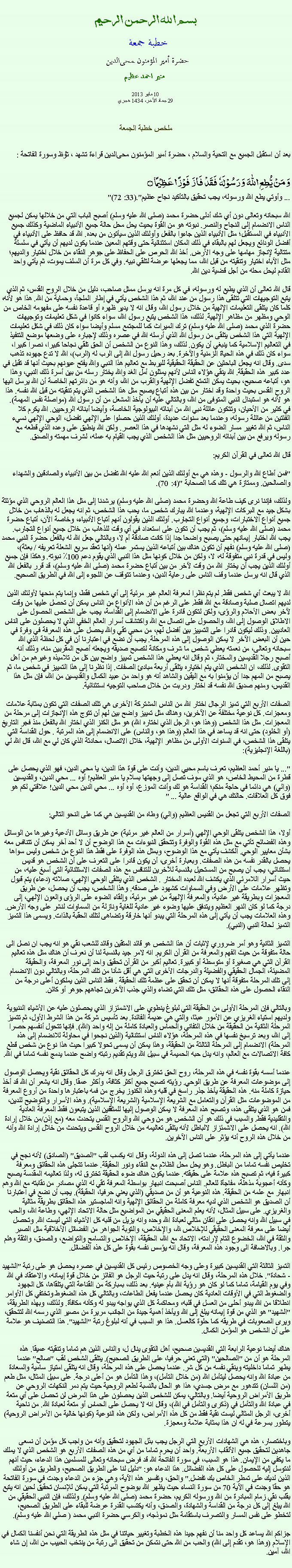 Text Box: بسم الله الرحمن الرحيمخطبة جمعة 
حضرة أمير المؤمنون ﻤﺤﻰالدين  منير احمد عظيم10 مايو 201329 جماد الآخر، 1434 هجريملخص خطبة الجمعةبعد أن استقبل الجميع مع التحية والسلام ، حضرة أمير المؤمنون ﻤﺤﻰالدين قراءة ﺗﺸﻬﺩ ، ﺗﯘﻈ وسورة الفاتحة :وَ مَنۡ یُّطِعِ اللّٰہَ  وَ رَسُوۡلَہٗ  فَقَدۡ  فَازَ  فَوۡزًا عَظِیۡمًا ۝"... وأوتي يطع الله ورسوله، يجب تحقيق بالتأكيد نجاح عظيم".(33: 72)

الله سبحانه وتعالى دون أي شك أدلى حضرة محمد (صلى الله عليه وسلم) أصبح الباب التي من خلالها يمكن لجميع الناس الانضمام إلى النجاح والنصر. نبوته هو من القوة بحيث يحل محل حالة جميع الأنبياء الماضية وكذلك جميع الأنبياء في المستقبل؛ مثل الأنبياء الذين جاءوا بالفعل وأولئك الذين سيأتون من بعده. الله قد حافظ على الأنبياء في أفضل الودائع ويجعل لهم بالبقاء في ذلك المكان استثنائية حتى وقتهم المعين عندما يكون لديهم أن يأتي في سلسلة متتالية لإنجاز مهامها على وجه الأرض. أخذ الله الحرص على الحفاظ على جوهر النقاء من خلال اختيار والديهم؛ مثل الآباء اختيار وتنقيته من قبل الله، مما يجعلها عرضة لتلقي نبيه. وفي كل مرة أن السلف يموت، ثم يأتي واحد القادم ليحل محله من أجل قضية دين الله.

قال الله تعالى أن الذي يطيع له ورسوله، في كل مرة انه يرسل ممثل صاحب، دليل من خلال الروح القدس، ثم الذي يتبع التوجيهات التي تتلقى هذا رسول من عند الله، ثم هذا الشخص يأتي في إطار الملجأ، وحماية من الله. هذا هو لأنه، كلما كان يتلقى التعليمات الإلهية من خلال رسول الله، وقال انه لا يدير ظهره أو قاعدة نفسه على مفهومه الخاص من الوحي ومظهر من مظاهر الإلهية. لذلك، هذا الشخص يتبع رسول الله، سواء كانوا في شكل تعليمات وتوجيهات حضرة الذي محمد (صلى الله عليه وسلم) ترك الميراث كما للمجتمع مسلم وأيضا سواء كان ذلك في شكل تعليمات الإلهية التي هذا الشخص يتلقى من رسول الله الذي أرسله الله في عصره وذلك لإجباره على وضعها موضع التنفيذ في التعاليم الإسلامية كما ينبغي أن يكون. لذلك، وهذا النوع من الشخص أن الحق تلقي نجاحا كبيرا، نصرا كبيرا، سواء كان ذلك في هذه الحياة الزمنية والآخرة. بعد رحيل رسول الله إلى الرب له (الرب)، الله لا تدع جهوده تذهب سدى. وقال انه يجعل الباحثين عن الحقيقة الحقيقية لليربط مع تعاليم هذا النبي والله يفتح عيونهم بحيث أنها قد تقبل في عدد كبير هذه الحقيقة. الله ينقي هؤلاء الناس لأنهم يمثلون أمل الغد والله يختار رسله من بين أسرة ذلك النبي، وهذا هو، أتباعه صحيح، بحيث يمكن التمتع تفضل الإلهية والقرب من الله، وأنه هو من دائرتهم الخاصة أن الله يرسل اليها الروح القدس بحيث واحدة وقد اختار من بين هذه أتباع يصبح مثل هذا الشخص الذي يتم تنقيته من قبل الله نفسه. هذا هو لأنه هو استبدال النبي المتوفى من الله، وبالتالي عليه أن يأخذ المشعل من أن رسول الله (مواصلة نفس المهمة). في كثير من الأحيان، وتتكون عائلة نبي الله من أبنائه البيولوجية الخاصة، وأيضا أبنائه الروحيين. الله يكرم كلا الفئتين من عائلة رسوله، وعندما بعد سنوات عديدة، أولئك الذين حصلوا على الإلهي تفضل، الوحي الإلهي نسيء الناس، ثم الله تغيير مسار الضوء له مثل التي نشهدها في هذا العصر. ولكن الله ينطبق على وعده الذي قطعه مع رسوله ويرفع من بين أبنائه الروحيين مثل هذا الشخص الذي يجب القيام به عمله، لشرف مهمته والصدق.

قال الله تعالى في القرآن الكريم:

"فمن أطاع الله والرسول - وهذه هي مع أولئك الذين أنعم الله عليه الله تفضل من بين الأنبياء والصادقين والشهداء والصالحين. وممتازة هي تلك كما الصحابة "(4: 70).

ولذلك، فإننا نرى كيف طاعة الله وحضرة محمد (صلى الله عليه وسلم) يرشدنا إلى مثل هذا العالم الروحي الذي مؤثثة بشكل جيد مع البركات الإلهية، وعندما الله يبارك شخص ما، يحب هذا الشخص، ثم انه يجعل له بالذهاب من خلال جميع أنواع الاختبارات، وجميع أنواع التجارب. أولئك الذين يقولون أنهم أتباع الأنبياء، وخاصة الآن، أتباع حضرة محمد (صلى الله عليه وسلم)، ثم يجب أن تكون على استعداد في أي وقت للذهاب من خلال جميع أنواع التجارب. يجب الله اختبار إيمانهم حتى يصبح واضحا جدا إذا كانت صادقة أم لا، وبالتالي جعل الله له بالفعل حضرة النبي محمد (صلى الله عليه وسلم) نفهم أن تكون هناك بين أتباعه الذين يستمر عمله (أنها تعقد سريع الشعلة تعريفه / بعثة)، وليس في قدرة نبي متفوقة له، لا، ولكن من خلال كونها مثل هذا النبي الذي يقوم دعم 100٪ نبوته. وهكذا فإن جميع أولئك الذين يجب أن يختار الله من وقت لآخر من بين أتباع حضرة محمد (صلى الله عليه وسلم)، قد قرر بالفعل الله الذي قال انه يرسل عندما وقف الناس على رعاية الدين، وعندما تتوقف عن اللجوء إلى الله في الطريق الصحيح.

الله لا يبعث أي شخص فقط. لم يتم نظرا لمعرفة العالم غير مرئية إلى أي شخص فقط، وإنما يتم منحها لأولئك الذين لديهم اتصال صلبة وصادقة مع الله فقط. على الرغم من أن هذه الأنواع من الناس يمكن أن تحصل عليها من وقت لآخر بعض الأحلام والرؤى، ولكن لتكون قادرة على الانضمام إلى القداسة، يجب على الشخص الحصول على الاطلاق الوصول إلى الله، والحصول على اتصال مع الله واكتشاف أسرار العالم الخفي الذي لا يحصلون على الناس العاديين. وذلك ليكون قادرا على التمييز بين أفضل لهم، من محبي تقي والله يحصل على هذه المعرفة في وفرة في حين أن البعض الآخر لا يمكن الوصول إلى هذه المرحلة. يجب أن نضع في اعتبارنا أن في كل لحظة الذي الله سبحانه وتعالى، من نعمته يعطي شخص ما شرف ومكانة لتصبح صديقه ويجعله أصبح المقربين منه، وذلك أنه أصبح رجلا القديسين والمختار، ثم وقال انه يعطي هذا الشخص تمييز واضح بين كل من تلاميذه وغيرهم من أهل التقوى. لذلك، ان الشخص الذي يتم اختياره يتلقى أربعة مبادئ الصفات. إذا نظرنا إلى هذا التمييز في شخص ما، ثم يصبح من المهم جدا أن يؤمنوا به مع اليقين والشاهد أنه هو واحد من عبيد الكمال والقديسين من الله، فإن مثل هذا القديس، ومنهم صديق الله نفسه قد اختار ودربت من خلال صاحب التوجيه استثنائية.

الصفات الأربع التي تميز الرجال اختار الله من الناس المشتركة الأخرى هي تلك الصفات التي تكون بمثابة علامات ومعجزات. كل نوعية مختلفة عن الآخرين، وهناك مثل تمييز واضح بين لهم أن تتوج هذه الإنجازات إلى مرحلة من المعجزات. مثل هذا الشخص (وهذا هو، الرجل الذي اختاره الله) هو مثل الكنز الذي اختار الله بالفعل منذ فجر التاريخ (أو الخلود) حتى انه قد يساعد في هذا العالم (وهذا هو، والناس) على الانضمام إلى هذه المرتبة . حول القداسة التي يتلقى هذا الشخص، في السنوات الأولى من مظاهر الإلهية، خلال الاتصال، محادثة الذي كان لي مع الله، قال الله لي (باللغة الإنجليزية):

"... يا منير أحمد العظيم، تعرف باسم محيي الدين، وأنت على قوة هذا الدين، يا محي الدين، فهو الذي يحصل على قطرة من المحيط الخاص، هو الذي سوف تصل إلى وجهتها بسلام يا منير العظيم! أوه ... محي الدين، والقديسين (والي) هي دائما في حاجة منكم؛ القداسة هو لك وأنت الموزع، أوه أوه ... محي الدين محي الدين! علاقتي لكم هو فوق كل العلاقات. حالتك هي في الواقع عالية ... "

الصفات الأربع التي تجعل من القديس العظيم (والي) وطاه من القديسين هي كما على النحو التالي:

أولا، هذا الشخص يتلقى الوحي الإلهي (أسرار من العالم غير مرئية) عن طريق وسائل الأدعية وغيرها من الوسائل وهذه الفضائح تأتي مع مثل هذه القوة والوفرة وتتحقق النبوءات مع هذا الوضوح أن لا أحد آخر يمكن أن تتنافس معه بشأن معايير الوحي. الكشف يأتي مع هذا الوضوح، وبمثل هذه الوفرة على فقط هذا النوع من شخص وليس سواها يحصل بالقدر نفسه من هذه الصفات. وبعبارة أخرى، أن يكون قادرا على التعرف على أن الشخص هو قديس استثنائي، يجب أن يصبح من المستحيل بالنسبة للآخرين للتنافس مع هذه الصفات الاستثنائية التي أسبغ عليه، من حيث أسرار اللامرئي الذي يكشف الله لعبده المختار . الشخص الذي يتلقى الوحي الإلهي، صلاته (دعاء) يتم قبول وتظهر علامات على الأرض وفي السماوات كشهود على صدقه. وهذا الشخص، يجب أن يحصل، عن طريق المعجزات وبطريقة غير عادية، والمعرفة الإلهية من غير مرئية، وإلقاء الضوء على الرؤى والعون الإلهي، إلى درجة كما لو كان النهر العظيم ويتدفق عليها وضوء غير عادية للغاية ونازلة من السماوات لنشر على وجه الأرض. وهذه العلامات يجب أن يأتي إلى هذه المرحلة التي يبدو أنها خارقة وتضاهى لتلك الحقبة بالذات. ويسمى هذا التميز التميز لحالة النبي (النبي).

التميز الثانية وهو أمر ضروري لإثبات أن هذا الشخص هو قائد المتقين وقائد للشعب نقي هو انه يجب ان نصل الى حالة متفوقة من حيث الفهم والمعرفة من القرآن الكريم. انه لامر جيد بالنسبة لنا أن نعرف أن هناك مثل هذه تعاليم القرآن التي هي صغيرة أو متوسطة أو كبيرة. تعاليم أكبر من القرآن تحقيق واحد إلى نور المعرفة، والحقيقة المضيئة، الجمال الحقيقي والفضيلة والدرجات الأخرى التي هي أقل شأنا من تلك المرحلة، وبالتالي دون الانضمام إلى تلك المرحلة متفوقة أنها لا يمكن أن تحقق على عظمة تلك الحقيقة . فقط الناس الذين يملكون أعلى درجة من النقاء الحصول على هذه الحقائق، مثل تلك التي تضاء والذي جذب الآخرين تجاههم جوهر أو كائن.

وبالتالي فإن المرحلة الأولى من الحقيقة التي لبلوغ ينطوي على الاشمئزاز الذي يحصلون عليه عن الأشياء الدنيوية ولديهم استياء الغريزي عن الأمور عبثا، والتي هي عديمة الفائدة. بعد تأسيس شركة من هذا الشرط الأول، ثم تتميز المرحلة الثانية من الحقيقة من خلال التفاني والحماس والعبادة كاملة من إله واحد (الله). فإنها تتحول أنفسهم حصرا إلى الله، وبعد ترسيخ نفسها في هذه المرحلة، هؤلاء الناس استثنائية (الذين نجحوا في محاولة للانضمام إلى هذه المرحلة) الانضمام إلى المرحلة الثالثة من الحقيقة، وهذا يمكن أن يسمى تحولا كبيرا حيث هذا نوع من شخص قطع كافة الاتصالات مع العالم، وانه يدل حبه الحميمة في سبيل الله ويتم تقديم رتبته واضح عندما يدمج نفسه تماما في الله.
عندما أسسه بقوة نفسه في هذه المرحلة، روح الحق تخترق الرجل وقال انه يدرك كل الحقائق نقية ويحصل الوصول إلى موضوعات المعرفة عن طريق الوحي. رؤيته تصبح جميع أكثر كثافة، وأكثر عمقا. وقال انه يشعر أن الله قد أخذ حيازة كاملة منه. هذه الحقيقة يأخذ جذر راسخ في قلبه وهذه الكنوز يخرج من فمه باعتبارها واحدة من أروع المعرفة من الموضوعات مثل القرآن والتعامل مع الشريعة الإسلامية (الشريعة الإسلامية). وهذه الأسرار والتوضيح للدين، فمن هو الذي يتلقى هذه، وتصبح هذه المعرفة لا يمكن الوصول إليها للمثقفين الذين يتبعون فقط المعرفة العادية والتقليدية فقط. والسبب في ذلك هو أن الشخص هو من وحي الله والروح القدس يتحدث معه (مع إذن/من خلال إرادة الله). انه يحصل على الاشمئزاز لالباطل لأنه يتلقى تعاليمه من خلال الروح القدس ويتحدث من خلال إرادة الله وأنه من خلال هذه الروح أنه يؤثر على الناس الآخرين.

عندما يأتي إلى هذه المرحلة، عندما تصل إلى هذه الدولة، وقال انه يكسب لقب "الصديق" (الصادق) لأنه نجح في تخليص نفسه تماما من الباطل. وهو يحل محل الظلام مع النقاء ونور الحقيقة. عندما تتجلى هذه الحقائق ومعرفة كبيرة فيه، ثم تصبح هذه علامة على حقيقته. عندما يكون هناك ضوء الحقيقة تخترق له، ولذا تعاليمه المقدسة يصبح وكأنه أعجوبة مذهلة، مفاجأة للعالم. الناس أصبحت انبهار بواسطة المعرفة تقي له الذي مصادر من نقابته مع الله وهم انبهار مع علمه من الحقيقة. هذه النوعية هو أن من صديقي (الذي يعني حرفيا، الحقيقة). يجب أن نضع في اعتبارنا أن الصديق هو الشخص الذي لديه معرفة كاملة من الحقائق الإلهية وانه الماجستير هذه الحقائق بطريقة مثالية والغريزي. على سبيل المثال، لأنه يعلم المعنى الحقيقي من المواضيع مثل حالة الاتحاد الإلهي، وطاعة الله، والحب في سبيل الله وانه يحصل على اتقان مثالي لعبادة الله وحده وانه يزيل من قلبه كل الأشياء التي ليست الله. وتحصل أيضا على معرفة المعنى الحقيقي للإخلاص لله، والإخلاص، والتوبة الجواهر من الفضائل الأخلاقية مثل الصبر والثقة في الله، الخضوع التام لإرادته، الاتحاد مع الله، الحقيقة، الإخلاص والتسامح والتواضع، والصدق، والثقة وهلم جرا. وبالاضافة الى وجود هذه المعرفة، وقال انه يؤسس نفسه بقوة على كل هذه الفضائل.

التميز الثالثة التي القديسين كبيرة وعلى وجه الخصوص رئيس كل القديسين في عصره يحصل هو على رتبة "الشهيد - شحادة". خلال هذه المرحلة، وقال انه يدل على رتبة حيث الرجل هو الفائز من خلال قوة إيمانه، والاعتقاد في الله وفي يوم القيامة، تماما كما لو كان هو رؤية الله بأم عينيه. بعد ذلك، بمباركة من القناعة التي يتلقاها، كل الجهود والضغوط التي في الأوقات العادية كان يحصل عندما يفعل الطاعات، وبالتالي كل هذه الضغوط وتختفي كل الأوامر انطلاقا من الله يبدو أحلى من العسل في قلبه، ومحاكمة كل الذي يواجه يبدو له وكأنه مكافأة. ولذلك، وبهذه الطريقة، "الشهيد" هو الذي من قوة إيمانه يبلغ إلى الله ويأخذ أهمية جيدة من الجانب مريرة من مصير الذي رسمه الله لتتحقق، ويرى الصعوبات في طريقه كما حلوة كالعسل. هذا هو السبب في أنه لبلوغ رتبة "الشهيد". هذا التصنيف هو علامة على أن الشخص هو المؤمن الكمال.

هناك أيضا نوعية الرابعة التي القديسين صحيح، أهل التقوى ينال ل، والناس الذين هم تماما وتنقيته عميقا. هذه المرحلة هو أن من "الصالحين" (التي تعني حرفيا، على الطريق الصحيح). يتلقى الشخص لقب "صالح" عندما يطهر تماما داخليته وينقي نفسه من كل شر. عندما يحصل على هذه المرحلة، وقال انه يتلقى امتياز سامية والسعادة من عبادة الله وانه يحصل ليتأمل الله (من خلال التأمل)، وهذا التأمل هو من أعلى درجة. على سبيل المثال، مثل طعم (من اللسان) تتدهور مع مرض جسدي، هذا هو الحال بالنسبة لطعم الروحية حيث يتم دمر النكهات الروحي عن طريق الأمراض الروحية أيضا. وبالتالي، يمكن للشخص الذين يحصلون على هذا المرض لن تحصل على أي متعة في عبادة الله والتأمل في (ذكرى والتأمل في الله)، وقال انه لا يحصل على الحماس أو متعة لعبادة الله. من ناحية أخرى، الرجل المثالي ليست نقية فقط من كل هذه الأمراض، ولكن هذه النوعية (كونها خالية من الأمراض الروحية) يتطور بسرعة في له ان هذا بمثابة علامة ومعجزة.

وباختصار، هذه هي الشهادات الأربع التي الرجل يجب بذل الجهود لتحقيق وأنه من واجب كل مؤمن أن نسعى جاهدين لتحقيق جميع الألقاب الأربعة. واحد أن يحرم تماما من أي من هذه الصفات الأربع هو الشخص الذي لا يملك ما يكفي من الإيمان. هذا هو السبب، في سورة الفاتحة الله قد فرض سبحانه وتعالى للمسلمين هذا الدعاء، حيث أنهم لنتوسل إليه للحصول على كل هذه الفضائل. هذا الدعاء هو: "دليل لنا على الطريق الصحيح، والطريق من أولئك الذين لديك على تمطر الخاص بك تفضل." والحق، وتفسير هذه الآية، وهي جزء من الدعاء وجدت في سورة الفاتحة هو حقا وجدت في الآية 70 من سورة النساء حيث يظهر الله بوضوح المرتبة التي يمكن للإنسان تحقيق لحين انه يتبع بقلب نقي زمام المبادرة من الله ورسوله الكريم، حضرة محمد (صلى الله عليه وسلم). ولذلك، فإن النبي الحقيقي من الله يبلغ إلى كل درجة من القداسة والشهادة، والصدق، وأنه يكتسب القدرة عرضة للبقاء على الطريق الصحيح، لتخطو على نفس المسار والتصرف باستقامة مثل نموذجه، والكرسي حضرة النبي محمد ( صلي الله عليه وسلم).

جزاكم الله يساعد كل واحد منا أن نفهم جيدا هذه الخطبة وتغيير حياتنا في مثل هذه الطريقة التي نحن أنفسنا الكمال في الإسلام (وهذا هو، تقدم إلى الله) والحب من الله حتى نتمكن من تحقيق الى رتبة من ينتخب الحبيب من الله، إن شاء الله، آمين. 