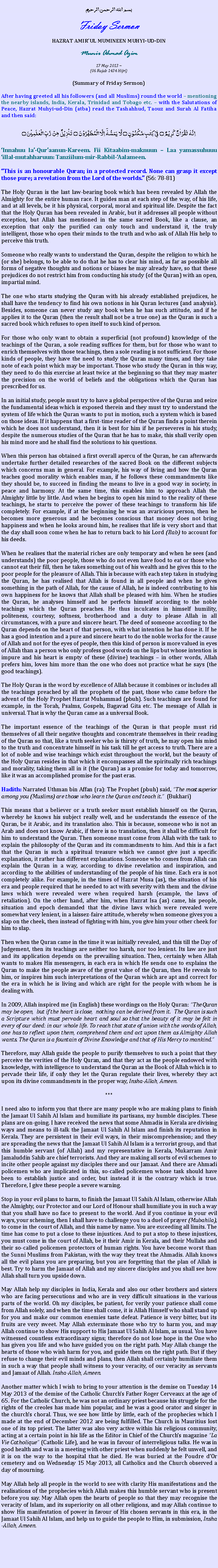 Text Box: بسم الله الرحمن الرحيمFriday SermonHAZRAT AMIRUL MUMINEEN MUHYI-UD-DINMunir Ahmad Azim17 May 2013 ~(06 Rajab 1434 Hijri)(Summary of Friday Sermon)After having greeted all his followers (and all Muslims) round the world  mentioning the nearby islands, India, Kerala, Trinidad and Tobago etc.  with the Salutations of Peace, Hazrat Muhyi-ud-Din (atba) read the Tashahhud, Taouz and Surah Al Fatiha and then said:اِنَّہٗ   لَقُرۡاٰنٌ   کَرِیۡمٌ  ۝  فِیۡ  کِتٰبٍ مَّکۡنُوۡنٍ ۝  لَّا  یَمَسُّہٗۤ  اِلَّا الۡمُطَہَّرُوۡنَ  ۝  تَنۡزِیۡلٌ  مِّنۡ  رَّبِّ الۡعٰلَمِیۡنَ ۝Innahuu la-Quraanun-Kareem. Fii Kitaabim-maknuun  Laa yamassuhuuu illal-mutahharuun: Tanziilum-mir-Rabbil-Aalameen.This is an honourable Quran; in a protected record. None can grasp it except those pure; a revelation from the Lord of the worlds. (56: 78-81)The Holy Quran is the last law-bearing book which has been revealed by Allah the Almighty for the entire human race. It guides man at each step of the way, of his life, and at all levels, be it his physical, corporal, moral and spiritual life. Despite the fact that the Holy Quran has been revealed in Arabic, but it addresses all people without exception, but Allah has mentioned in the same sacred Book, like a clause, an exception that only the purified can only touch and understand it, the truly intelligent, those who open their minds to the truth and who ask of Allah His help to perceive this truth.Someone who really wants to understand the Quran, despite the religion to which he (or she) belongs, to be able to do that he has to clear his mind, as far as possible all forms of negative thoughts and notions or biases he may already have, so that these prejudices do not restrict him from conducting his study (of the Quran) with an open, impartial mind.The one who starts studying the Quran with his already established prejudices, he shall have the tendency to find his own notions in his Quran lectures (and analysis). Besides, someone can never study any book when he has such attitude, and if he applies it to the Quran (then the result shall not be a true one) as the Quran is such a sacred book which refuses to open itself to such kind of person. For those who only want to obtain a superficial (not profound) knowledge of the teachings of the Quran, a sole reading suffices for them, but for those who want to enrich themselves with those teachings, then a sole reading is not sufficient. For those kinds of people, they have the need to study the Quran many times, and they take note of each point which may be important. Those who study the Quran in this way, they need to do this exercise at least twice at the beginning so that they may master the precision on the world of beliefs and the obligations which the Quran has prescribed for us. In an initial study, people must try to have a global perspective of the Quran and seize the fundamental ideas which is exposed therein and they must try to understand the system of life which the Quran wants to put in motion, such a system which is based on those ideas. If it happens that a first-time reader of the Quran finds a point therein which he does not understand, then it is best for him if he perseveres in his study, despite the numerous studies of the Quran that he has to make, this shall verily open his mind more and he shall find the solutions to his questions.When this person has obtained a first overall apercu of the Quran, he can afterwards undertake further detailed researches of the sacred Book on the different subjects which concerns man in general. For example, his way of living and how the Quran teaches good morality which enables man, if he follows these commandments like they should be, to succeed in finding the means to live in a good way in society, in peace and harmony. At the same time, this enables him to approach Allah the Almighty little by little. And when he begins to open his mind to the reality of these teachings, he starts to perceive the power of these teachings to transform his life completely. For example, if at the beginning he was an avaricious person, then he becomes more generous and he becomes conscious that money does not bring happiness and when he looks around him, he realises that life is very short and that the day shall soon come when he has to return back to his Lord (Rab) to account for his deeds.When he realises that the material riches are only temporary and when he sees (and understands) the poor people, those who do not even have food to eat or those who cannot eat their fill, then he takes something out of his wealth and he gives this to the poor people for the pleasure of Allah. This is because with each step taken in studying the Quran, he has realised that Allah is found in all people and when he gives something in the path of Allah, for the cause of Allah, he is indeed contributing to his own happiness for he knows that Allah shall be pleased with him. When he studies the Quran, he analyses himself and he perfects himself according to the noble teachings which the Quran preaches. He thus inculcates in himself humility, politeness, courtesy, softness, brotherhood and a duty to please Allah in all circumstances, with a pure and sincere heart. The deed of someone according to the Quran depends on the heart of that person, with what intention he has done it. If he has a good intention and a pure and sincere heart to do the noble works for the cause of Allah and not for the eyes of people, then this kind of person is more valued in eyes of Allah than a person who only profess good words on the lips but whose intention is impure and his heart is empty of these (divine) teachings  in other words, Allah prefers him, loves him more than the one who does not practice what he says (the good teachings).The Holy Quran is the word by excellence of Allah because it combines or includes all the teachings preached by all the prophets of the past, those who came before the advent of the Holy Prophet Hazrat Muhammad (pbuh). Such teachings are found for example, in the Torah, Psalms, Gospels, Bagavad Gita etc. The message of Allah is universal. That is why the Quran came as a universal Book. The important essence of the teachings of the Quran is that people must rid themselves of all their negative thoughts and concentrate themselves in their reading of the Quran so that, like a truth seeker who is thirsty of truth, he may open his mind to the truth and concentrate himself in his task till he get access to truth. There are a lot of noble and wise teachings which exist throughout the world, but the beauty of the Holy Quran resides in that which it encompasses all the spiritually rich teachings and morality, taking them all in it (the Quran) as a promise for today and tomorrow, like it was an accomplished promise for the past eras. Hadith: Narrated Uthman bin Affan (ra): The Prophet (pbuh) said, The most superior among you (Muslims) are those who learn the Quran and teach it.  (Bukhari)This means that a believer or a truth seeker must establish himself on the Quran, whereby he knows his subject really well, and he understands the essence of the Quran, be it Arabic, and its translation also. This is because, someone who is not an Arab and does not know Arabic, if there is no translation, then it shall be difficult for him to understand the Quran. Then someone must come from Allah with the task to explain the philosophy of the Quran and its commandments to him. And this is a fact that the Quran is such a spiritual treasure which we cannot give just a specific explanation, it rather has different explanations. Someone who comes from Allah can explain the Quran in a way, according to divine revelation and inspiration, and according to the abilities of understanding of the people of his time. Each era is not completely alike. For example, in the times of Hazrat Musa (as), the situation of his era and people required that he needed to act with severity with them and the divine laws which were revealed were when required harsh (example, the laws of retaliation). On the other hand, after him, when Hazrat Isa (as) came, his people, situation and epoch demanded that the divine laws which were revealed were somewhat very lenient, in a laissez-faire attitude, whereby when someone gives you a slap on the cheek, then instead of fighting with him, you give him your other cheek for him to slap.Then when the Quran came in the time it was initially revealed, and this till the Day of Judgement, then its teachings are neither too harsh, nor too lenient. Its law are just and its application depends on the prevailing situation. Then, certainly when Allah wants to makes His messengers, in each era in which He sends one to explains the Quran to make the people aware of the great value of the Quran, then He reveals to him, or inspires him such interpretations of the Quran which are apt and correct for the era in which he is living and which are right for the people with whom he is dealing with. In 2009, Allah inspired me (in English) these wordings on the Holy Quran: The Quran may be open, but if the heart is close, nothing can be derived from it. The Quran is such a Scripture which must pervade heart and soul so that the beauty of it may be felt in every of our deed: in our whole life. To reach that state of union with the words of Allah, one has to reflect upon them, comprehend them and act upon them as Almighty Allah wants. The Quran is a fountain of Divine Knowledge and that of His Mercy to mankind.Therefore, may Allah guide the people to purify themselves to such a point that they perceive the verities of the Holy Quran, and that they act as the people endowed with knowledge, with intelligence to understand the Quran as the Book of Allah which is to pervade their life, if only they let the Quran regulate their lives, whereby they act upon its divine commandments in the proper way, Insha-Allah, Ameen.***I need also to inform you that there are many people who are making plans to finish the Jamaat Ul Sahih Al Islam and humiliate its partisans, my humble disciples. These plans are on-going. I have received the news that some Ahmadis in Kerala are divising ways and means to ill-talk the Jamaat Ul Sahih Al Islam and finish its reputation in Kerala. They are persistent in their evil ways, in their miscomprehension; and they are spreading the news that the Jamaat Ul Sahih Al Islam is a terrorist group, and that this humble servant (of Allah) and my representative in Kerala, Mukarram Amir Jamaluddin Sahib are chief terrorists. And they are making all sorts of evil schemes to incite other people against my disciples there and our Jamaat. And there are Ahmadi policemen who are implicated in this, so-called policemen whose task should have been to establish justice and order, but instead it is the contrary which is true. Therefore, I give these people a severe warning. Stop in your evil plans to harm, to finish the Jamaat Ul Sahih Al Islam, otherwise Allah the Almighty, our Protector and our Lord of Honour shall humiliate you in such a way that you shall have no face to present to the world. And if you continue in your evil ways, your scheming, then I shall have to challenge you to a duel of prayer (Mubahila), to come in the court of Allah, and this name by name. You are exceeding all limits. The time has come to put a close to these injustices. And to put a stop to these injustices, you must come in the court of Allah, be it their Amir in Kerala, and their Mullahs and their so-called policemen protectors of human rights. You have become worst than the Sunni Muslims from Pakistan, with the way they treat the Ahmadis. Allah knows all the evil plans you are preparing, but you are forgetting that the plan of Allah is best. Try to harm the Jamaat of Allah and my sincere disciples and you shall see how Allah shall turn you upside down.May Allah help my disciples in India, Kerala and also our other brothers and sisters who are facing persecutions and who are in very difficult situations in the various parts of the world. Oh my disciples, be patient, for verily your patience shall come from Allah solely, and when the time shall come, it is Allah Himself who shall stand up for you and make our common enemies taste defeat. Patience is very bitter, but its fruits are very sweet. May Allah exterminate those who try to harm you, and may Allah continue to show His support to His Jamaat Ul Sahih Al Islam, as usual. You have witnessed countless extraordinary signs; therefore do not lose hope in the One who has given you life and who have guided you on the right path. May Allah change the hearts of those who wish harm for you, and guide them on the right path. But if they refuse to change their evil minds and plans, then Allah shall certainly humiliate them in such a way that people shall witness to your veracity, of our veracity as servants and Jamaat of Allah. Insha-Allah, Ameen. Another matter which I wish to bring to your attention is the demise on Tuesday 14 May 2013 of the demise of the Catholic Churchs Father Roger Cerveaux at the age of 65. For the Catholic Church, he was not an ordinary priest because his struggle for the rights of the creoles has made him popular, and he was a good orator and singer in the churchs choral. Thus, we see how little by little, each of the prophecies which I made at the end of December 2012 are being fulfilled. The Church in Mauritius lost one of its top priest. The latter was also very active within his religious community, acting at a certain point in his life as the Editor in Chief of the Churchs magazine La Vie Catholique (Catholic Life), and he was in favour of interreligious talks. He was in good health and was in a meeting with other priest when suddenly he felt unwell, and it is on the way to the hospital that he died. He was buried at the Poudre dOr cemetery and on Wednesday 15 May 2013, all Catholics and the Church observed a day of mourning.May Allah help all people in the world to see with clarity His manifestations and the realisations of the prophecies which Allah makes this humble servant who is present before you say. May Allah open the hearts of people so that they may recognise the veracity of Islam, and its superiority on all other religions, and may Allah continue to show His manifestation of power in favour of His chosen servants in this era, in the Jamaat Ul Sahih Al Islam, and help us to guide the people to Him, in submission, Insha-Allah, Ameen. 