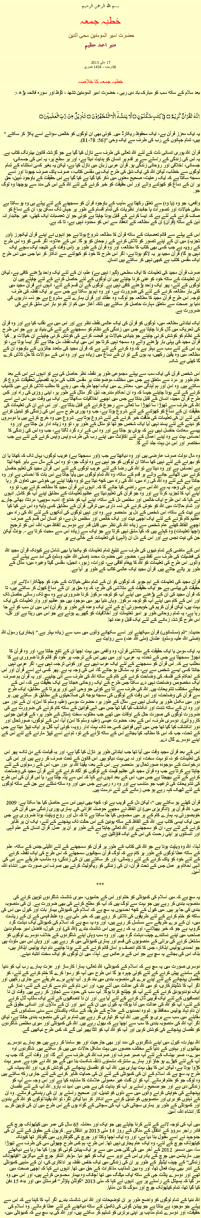 Text Box: بسم الله الرحمن الرحيم خطبہ جمعہ حضرت امیر المومنین محی الدین منير احمد عظيم  مئی 2013  17 06 رجب ، 1434 هجري  خطبہ جمعہ کا خلاصہبعد سلام کے ساتھ سب کو مبارک باد دی رہی ، حضرت امیر المومنین تشھد ، ﺗﯘﻈ اور سورہ فاتحہ پڑھ ،:اِنَّہٗ   لَقُرۡاٰنٌ   کَرِیۡمٌ  ۝  فِیۡ  کِتٰبٍ مَّکۡنُوۡنٍ ۝  لَّا  یَمَسُّہٗۤ  اِلَّا الۡمُطَہَّرُوۡنَ  ۝  تَنۡزِیۡلٌ  مِّنۡ  رَّبِّ الۡعٰلَمِیۡنَ ۝"یہ ایک معزز قرآن ہے، ایک محفوظ ریکارڈ میں. کوئی بھی ان لوگوں کو خالص سوائے اسے پکڑ کر سکتے ہیں، تمام جہانوں کے رب کی طرف سے ایک وحی "(56: 78-81).

قرآن اللہ پوری انسانی ذات کے لئے اللہ تعالی کی طرف سے نازل کیا گیا ہے جو گزشتہ قانون بیئرنگ کتاب ہے. یہ اس کی زندگی کے راستے سے ہر قدم پر انسان کو ہدایت دیتا ہے، اور ہر سطح پر، یہ اس کی جسمانی، جسمانی، اخلاقی اور روحانی زندگی ہو. قرآن عربی زبان میں نازل کیا ہے، لیکن یہ بغیر کسی استثناء کے تمام لوگوں سے خطاب، لیکن اللہ کی ایک شق کی طرح ایک ہی مقدس کتاب،، صرف پاک صرف چھونا اور اسے سمجھ سکتا ہے کہ ایک رعایت، صحیح معنوں میں ذکر کیا گیا ہے کیا گیا ہے اس حقیقت کے باوجود ذہین، حق پر ان کے دماغ کو کھولنے والے اور اس حقیقت کو خبر کرنے کے لئے اللہ کے اس کی مدد سے پوچھنا وہ لوگ جو.

واقعی، جو وہ (یا وہ) سے تعلق رکھتا ہے مذہب کے باوجود قرآن کو سمجھنے کے لئے پہلے ہی وہ ہو سکتا ہے منفی خیالات اور تصورات یا جانبدار نظریات کی تمام اقسام کے طور پر جہاں تک ممکن ہو، ان کے دماغ کو صاف کرنے کے لئے ہے کہ ایسا کرنے کے قابل ہونا چاہتا ہے کوئی جو ان تعصبات ایک کھلی، غیر جانبدارانہ ذہن کے ساتھ (قرآن) ان کے مطالعہ کے انعقاد سے اس کو محدود نہیں ہے، تا کہ ہے.

اس کے پہلے سے قائم تعصبات کے ساتھ قرآن کا مطالعہ شروع ہوتا ہے جو انہوں نے اپنے قرآن لیکچرز (اور تجزیہ) میں ان کے اپنے تصور کو تلاش کرنے کے رجحان کو ہو گا. اس کے علاوہ، اگر کسی کو وہ اس طرح کے رویہ ہے جب کسی بھی کتاب کا مطالعہ، اور وہ قرآن کے طور پر (اس وقت کے نتیجہ ایک سچے ایک نہیں ہو گا) قرآن مجید پر یہ لاگو ہوتا ہے، اگر اس طرح کا خود کو کھولنے سے انکار کر دیا جس میں اس طرح ایک مقدس کتاب ہے کبھی نہیں کر سکتے ہیں انسان.

صرف قرآن مجید کی تعلیمات کا ایک سطحی (گہرا نہیں ہے) علم، ان کے لئے ایک واحد پڑھنے کافی ہے، لیکن ان تعلیمات کے ساتھ خود کو غنی کرنا چاہتے ہیں ان لوگوں کے لئے حاصل کرنے کے لئے چاہتے ہیں ان لوگوں کے لئے، پھر ایک واحد پڑھنے کافی نہیں ہے. لوگوں کے ان قسم کے لئے، انہوں نے قرآن مجید میں کئی بار مطالعہ کرنے کے لئے کی ضرورت ہے، اور وہ اہم ہو سکتا ہے جس سے ہر ایک نقطہ کی طرف توجہ. اس طرح قرآن مجید کا مطالعہ جو لوگ، وہ عقائد اور قرآن ہمارے لئے مشروع ہے جو ذمہ داریوں کی دنیا پر صحت سے متعلق مہارت حاصل کر سکتے ہیں تاکہ آغاز میں کم از کم دو بار اس مشق کرنے کی ضرورت ہے.

ایک ابتدائی مطالعہ میں، لوگوں کو قرآن کی ایک عالمی نقطہ نظر ہے اور اس میں بے نقاب کیا ہے اور وہ قرآن کی تحریک میں ڈال کرنا چاہتا ہے جس میں زندگی کے نظام کو سمجھنے کے لئے کی بنیاد پر ہے جو اس طرح کے نظام کو کوشش کرنی چاہئے جو بنیادی خیالات پر قبضہ کرنے کی کوشش کرنی چاہیئے ان خیالات پر. کیا قرآن مجید کی پہلی بار پڑھنے والے وہ سمجھ نہیں کرتا جو اس میں ایک نقطہ مل جاتا ہے اگر ایسا ہوتا ہے، تو یہ اس کے لئے سب سے بہتر ہے کہ وہ کرنے کے لئے ہے کہ قرآن مجید کی متعدد جائزوں کے باوجود ان کے مطالعہ میں وہ یقین رکھیں، یہ ہوں گے تو ان کے دماغ میں زیادہ ہے اور وہ اس کے سوالات کا حل تلاش کرے گا کھلی بے شک.

اس شخص قرآن کی ایک سب سے پہلے مجموعی طور پر نقطہ نظر حاصل کی ہے تو انہوں نے اس کے بعد عام طور پر مرد سے متعلق ہے جس میں مختلف موضوعات پر مقدس کتاب کی مزید تفصیلی تحقیقات شروع کر سکتے ہیں. وہ امن اور ہم آہنگی میں، معاشرے میں ایک اچھا طریقہ میں رہنے کا مطلب تلاش کرنے میں کامیاب کرنے کے لئے ہونا چاہئے جیسا کہ وہ ان احکام مندرجہ ذیل اگر مثال کے طور پر، اپنی روزی کی راہ اور کس طرح قرآن مجید، انسان کے قابل بناتا ہے جس میں اچھے اخلاقیات سکھاتا ہے. ایک ہی وقت میں، اس نے اسے اللہ کی طرف سے تھوڑا سا تھوڑا سا تعالی سے رجوع کرنے کے قابل بناتا ہے. اور اس نے ان کی تعلیمات کی حقیقت ان کے دماغ کو کھولنے کے لئے شروع ہوتا ہے، جب وہ پوری طرح سے اس کی زندگی کو تبدیل کرنے کے لئے ان کی تعلیمات کی طاقت خبر کرنے کے لئے شروع ہوتا ہے. شروع میں وہ خرچ کرتے ہیں یا دوسروں کو دینے کے لئے پسند نہیں آیا ایک شخص جو تھا تو مثال کے طور پر، تو وہ زیادہ ادار بن جاتا ہے اور وہ پیسے سعادت حاصل نہیں ہے کہ ہوش ہو جاتا ہے اور وہ اس کے ارد گرد لگتا ہے، جب وہ اس کی زندگی کا احساس بہت ہے وہ اپنے اعمال کے لئے اکاؤنٹ میں اپنے رب کی طرف واپس واپس کرنے کے لئے ہے جب مختصر اور اس دن بہت جلد آئے گا.

وہ مال دولت صرف عارضی ہیں اور وہ دیکھتا ہے جب (اور سمجھتا ہے) غریب لوگوں، یہاں تک کہ کھانا یا ان کو بھرنے کے لئے نہیں کھا سکتا ان لوگوں کو جو نہیں ہے وہ لوگ جو، تو وہ اس کے مال سے باہر کچھ لیتا ہے احساس ہے اور وہ دیتا ہے تو اللہ کی رضا کے لئے غریب لوگوں کے لئے اس. قرآن مجید کی تعلیم حاصل کرنے میں اٹھائے جانے والے ہر قدم کے ساتھ، وہ اللہ تمام لوگوں میں پایا جاتا ہے اس بات کا احساس ہے اور وہ جانتا ہے کے لئے وہ اللہ کی راہ میں، اللہ کی راہ میں کچھ دیتا ہے تو وہ یقینا اپنے ہی خوشی میں تعاون کر رہا ہے اس کی وجہ یہ ہے اللہ اس سے راضی کیا جائے گا کہ. انہوں نے قرآن مجید کا مطالعہ کرتے ہیں، تو وہ اپنے آپ کا تجزیہ کرتا ہے اور وہ جو قرآن کی تعلیم دیتا ہے عظیم تعلیمات کے مطابق اپنے آپ کو کامل. انہوں نے کہا کہ اس طرح ایک خالص اور مخلص دل کے ساتھ، اپنے آپ کو خشوع، ادب، سوپیی، مردتا، بھائی چارے اور تمام حالات میں اللہ کو خوش کرنے کی ذمہ داری میں ترقی. قرآن کے مطابق کسی ولیھ وہ اس نے کیا کیا ہے نیت کے ساتھ، اس شخص کے دل پر منحصر ہے. وہ اور نہیں لوگوں کی آنکھوں کے لئے اللہ کی راہ میں عظیم کام کرنے کے لئے ایک اچھی نیت اور ایک خالص اور مخلص دل ہے، تو انسان اس قسم کے صرف اچھے الفاظ کھلے عام شخص سے زیادہ اللہ کی نظر میں قابل قدر ہے دوسرے الفاظ میں، اللہ، اس کو ترجیح (اچھا تعلیمات) وہ کہتے ہیں کہ کیا مشق نہیں کرتا ہے جو ایک سے زیادہ اس سے محبت کرتا ہے -. ہونٹ لیکن جن کی نیت نجس ہے اور اس کے دل ان (الہی) کی تعلیمات کے خالی ہے پر

اس کے ماضی کے تمام نبیوں کی طرف سے تبلیغ تمام تعلیمات کو یکجا یا بھی شامل ہے کیونکہ قرآن مجید اللہ کی فضیلت کی طرف سے لفظ ہے، حضور نبی حضرت محمد (صلی اللہ علیہ وسلم) کی آمد سے پہلے آنے والوں. اس طرح کی تعلیمات کو اللہ کا پیغام آفاقی ہے، تورات، زبور، انجیل، مقدس گیتا وغیرہ میں، مثال کے طور پر پائے جاتے ہیں. قرآن مجید ایک عالمی کتاب کے طور پر آیا ہے.

قرآن مجید کی تعلیمات کے اہم جوہر کہ لوگوں کو ان کے تمام منفی خیالات کے خود کو چھٹکارا دلانے اور حقیقت کی پیاسی ہے جو ایک حقیقت کے متلاشی کی طرح، کہ وہ حق پر ان کے دماغ کھول کر سکتے ہیں، تا کہ قرآن مجید کی ان کے پڑھنے میں اپنے آپ کو توجہ مرکوز کرنا ضروری ہے وہ سچ تک رسائی حاصل تک اور اس کے کام میں اپنے آپ کو توجہ مرکوز. وہاں دنیا بھر میں موجود ہیں جو عظیم اور وار تعلیمات کی ایک بہت ہیں، لیکن قرآن کریم کی خوبصورتی آج کے لئے ایک وعدہ کے طور پر (قرآن) اس میں ان سب کو لے جا رہا ہے، یہ تمام روحانی طور پر امیر تعلیمات اور اخلاقیات کو گھیرے ہوئے ہے جو اس میں رہتا ہے اور کل، اس طرح گزشتہ زمانے کے لئے ایک قابل وعدہ تھا.

حدیث: "تم (مسلمانوں) قرآن سیکھنے اور اسے سکھانے والوں میں سب سے زیادہ بہتر ہے." (بخاری) رسول اللہ (صلی اللہ علیہ وسلم): عثمان (مئی اللہ عنہ) سے روایت ہے

یہ ایک مومن یا ایک حقیقت کے متلاشی قرآن، وہ واقعی میں بہت اچھا ان کے تابع جانتا ہے، اور وہ قرآن کا نچوڑ سمجھتا ہے جس کے تحت، یہ عربی، اور میں بھی اس کے ترجمہ پر خود کو قائم کرنا ضروری ہے کا مطلب ہے کہ. اس قرآن کو سمجھنے کے لئے ایک عرب نہیں ہے اور کوئی ترجمہ نہیں ہے، اگر عربی نہیں جانتا کسی ایسے شخص سے ہے، تو یہ مشکل ہو جائے گا، اس کی وجہ یہ ہے. پھر کسی نے اسے قرآن اور اس کے احکام کے فلسفہ کی وضاحت کرنے کے کام کے ساتھ اللہ کی طرف سے آنی چاہیے. اور یہ قرآن ہم صرف ایک مخصوص وضاحت نہیں دے سکتا جس طرح کے ایک روحانی ھجانا ہے ایک حقیقت ہے کہ، اس کے بجائے مختلف تشریحات ہیں. اللہ کی طرف سے آتا ہے کوئی جو وحی الہی اور پریرتا کے مطابق، ایک طرح سے قرآن کی وضاحت، اور اس وقت کے لوگوں کی سمجھ بوجھ کی صلاحیتوں کے مطابق کر سکتے ہیں. ہر دور میں مکمل طور پر یکساں نہیں ہے. مثال کے طور پر، حضرت موسی (علیہ وسلم کا امن)، ان کے دور میں اور وہ ان کے ساتھ شدت اور انکشاف کیا گیا تھا جس میں الہی قوانین کے ساتھ کام کرنے کی ضرورت ہے کی ضرورت لوگوں کی صورت حال کے اوقات میں تھے جب مطلوبہ سخت (مثال کے طور پر، کے قوانین جوابی کارروائی). دوسری طرف، اس کے بعد، حضرت عیسی (علیہ وسلم کا امن) آیا، اس کے لوگوں، صورتحال اور دور انکشاف کیا گیا تھا جس میں الہی قوانین کسی حد تک بہت ادار رویہ، کوئی آپ گال پر ایک تپپڑ دیتا ہے جس کے تحت، جب کہ اس کا مطالبہ کیا بجائے اس کے ساتھ لڑنے کے تو، تم نے اسے تپپڑ مارنے کے لئے اس کے اپنے دوسرے گال دے.

اس کے بعد قرآن مجید وقت میں آیا تھا جب ابتدائی طور پر نازل کیا گیا ہے، اور یہ قیامت کے دن تک، پھر اس کی تعلیمات کو نہ تو بہت سخت، اور نہ ہی بہت دیالو ہیں. اس قانون کے تحت صرف کر رہے ہیں اور اس کی درخواست کے موجودہ صورتحال پر منحصر ہے. اس کے بعد، یقینا اللہ ہر دور میں، اس کے رسولوں کے لئے چاہتا ہے کرتا ہے جب وہ قرآن مجید کی عظیم قیمت کے لوگوں کو آگاہ کرنے کے لئے قرآن مجید کی وضاحت کرنے کے لئے بھیجتا ہے جس میں، اس کے بعد انہوں نے کہا کہ اس سے پتہ چلتا ہے، یا اس قرآن کی اس طرح کی تشریحات کی ترغیب جو مناسب ہے اور وہ رہ رہی ہے جس میں اور وہ ساتھ نمٹنے ہے جن کے ساتھ لوگوں کے لئے ٹھیک کہہ رہے ہو جس زمانے کے لئے درست ہیں.

قرآن کھلے ہو سکتے ہیں "، لیکن دل کے قریب ہے تو، کچھ بھی نہیں اس سے حاصل کیا جا سکتا ہے: 2009 میں، اللہ قرآن پر (انگریزی میں) ان الفاظ نے مجھے حوصلہ افزائی کی. ہماری پوری زندگی میں قرآن کی خوبصورتی یہ ہمارے کام کے ہر میں محسوس کیا جا سکتا ہے تا کہ دل اور روح ویاپت ہونا ضروری ہے جس میں ایک ایسی کتاب ہے. اللہ کے الفاظ کے ساتھ یونین کے اس حالت تک پہنچنے کے لئے، ایک ان پر ظاہر کرنے کے لئے ہے، ان کو سمجھنے اور اللہ تعالی چاہتا ہے کے طور پر ان پر عمل. قرآن انسان کے علم الہی اور انسانوں پر اپنی رحمت کی اس کے ایک فاؤنٹین ہے. "

لہذا، اللہ وہ ویاپت ہونا ہے جو اللہ کی کتاب کے طور پر قرآن کو سمجھنے کے لئے انٹیلی جنس کے ساتھ، علم کے ساتھ عطا لوگوں کے طور پر کام ہے کہ لوگ قرآن سچائیوں سمجھتے کہ اس طرح کی ایک نقطہ کرنے کے لئے خود کو پاک کرنے کے لئے رہنمائی، اور کر سکتے ہیں ان کی زندگی، وہ مناسب طریقے سے اس کی الہی احکام پر عمل جس کے تحت قرآن، ان کی زندگی کو ریگولیٹ کرتے ہیں صرف اس صورت میں. انشاء اللہ، آمین.
***
یہ سچ ہے کہ میں اسلام کی کمیونٹی کو ختم اور اس کے حامیوں، میری شائستہ شاگردوں توہین کرنے کی منصوبہ بندی کر رہے ہیں جو بہت سے لوگ ہیں کہ آپ کو مطلع کرنے کی بھی ضرورت ہے. ان کی منصوبہ بندی کی جا پر ہیں. میں کیرل کے کچھ احمدیوں یہ سچ ہے کہ اسلام کی کمیونٹی بیمار بات اور کیرل میں اس کی ساکھ کو ختم کرنے کے لئے طریقوں کی تلاش کر رہے ہیں کہ خبر ملی ہے. وہ غلط فہمی کے ان کے ریاست میں، ان کے برے طریقے سے مسلسل کر رہے ہیں، اور وہ یہ سچ ہے کہ اسلام کی کمیونٹی ایک دہشت گرد گروپ ہے جو کہ خبر پھیلانے، اور یہ کہ رہے ہیں اس شائستہ بندے (اللہ کی) اور کیرل، فاضل امیر جمالوددین صاحب میں اپنے نمائندے چیف دہشت گرد ہیں. اور وہ سب وہاں اپنے شاگردوں کے خلاف دوسرے لوگوں کو مشتعل کرنے کی برائی کے منصوبوں کی قسم اور ہماری کمیونٹی میں کر رہے ہیں. اور وہاں اس میں ملوث ہیں جو احمدی پولیس اہلکار، جس کا کام انصاف و امان قائم کرنے کے لئے ہونا چاہیے نام نہاد پولیس اہلکار ہیں، بلکہ اس کی بجائے یہ سچ ہے جو اس کے برعکس ہے. لہذا، میں ان لوگوں کو ایک سخت انتباہ دینے.

دوسری صورت میں یہ سچ ہے کہ اسلام کے کمیونٹی، اللہ تعالی، ہمارا کارساز اور عزت ہمارے رب آپ کو دنیا کے سامنے پیش کرنے کے لئے کوئی چہرہ ہو گا اس طرح میں آپ کو رسوا کرے گا ختم کرنے کے لئے، کو نقصان پہنچانے کے لئے اپنے برے کی منصوبہ بندی میں بند کرو. آپ اپنے برے طریقے سے جاری رکھیں اور اگر آپ کا شڈینترکاری، تو میں اللہ کی عدالت میں آتے ہیں، اور اس نام کے نام سے کرنے کے لئے، نماز کی ایک دوندویودق کرنے کے لئے آپ کو چیلنج کرنا ہوگا. آپ سب کی حدود سے تجاوز کر رہے ہیں. وقت ان نا انصافیوں کے لئے ایک قریبی ڈال کرنے کے لئے آیا ہے. اور ان نا انصافیوں کے لئے ایک سٹاپ ڈال کرنے کے لئے، آپ کو اللہ کی عدالت میں آنا ہوگا، یہ کیرل میں ان کے امیر اور ان کے ملاؤں اور انسانی حقوق کے ان نام نہاد پولیس محافظ ہو. تم وہ احمدیوں کے علاج کے طریقہ کے ساتھ، پاکستان سے سنی مسلمانوں کے مقابلے میں سب سے بری ہو گئے ہیں. اللہ آپ کو تیاری کر رہے ہیں تمام برائی کی منصوبہ بندی جانتا ہے، لیکن اگر آپ اللہ کی منصوبہ بندی کا سب سے اچھا ہے کہ بھول رہے ہیں. اللہ کی کمیونٹی اور میری مخلص شاگردوں کو نقصان پہنچانے کی کوشش کریں اور آپ کو اللہ آپ کو الٹا پھیر لیں گے کہ کس طرح دیکھیں گے.

اللہ بھارت، کیرل میں اپنے شاگردوں کی مدد اور بھی جارحیت اور جو سامنا کر رہے ہیں جو ہمارے دوسرے بھائیوں اور بہنوں کے دنیا کے مختلف حصوں میں بہت مشکل حالات میں ہیں کر سکتے ہیں. شاگردوں اوہ میرے،، صبر بیشک کے لئے آپ صبر صرف اور صرف اللہ کی طرف سے آئے گا، اور وقت آئے گا، جب یہ آپ کے لئے کھڑے ہو جاؤ اور ہمارے مشترکہ دشمنوں ذائقہ شکست بنا دیں گے جو اللہ نے خود ہے. صبر بہت کڑوا ہوتا ہے، لیکن اس کا پھل بہت پیاری ہیں. اللہ آپ کو نقصان پہنچانے کی کوشش کریں، اور اللہ ہمیشہ کی طرح یہ سچ ہے کہ اسلام کے ان کی کمیونٹی کے لئے ان کی حمایت ظاہر کرنے کے لئے جاری رکھ سکتے ہیں وہ لوگ جو کو ختم فرمائے. آپ کو ان گنت غیر معمولی علامات کا مشاہدہ کیا ہے اور اس وجہ سے آپ کو زندگی دی ہے اور جو صحیح راستے پر آپ کو ہدایت کی ہے جس میں امید نہ ہارو. اللہ آپ کے لئے نقصان پہنچانے کی خواہش کرنے والوں میں سے دلوں کو تبدیل، اور صحیح راستے پر ان کی رہنمائی فرمائے. وہ ان کے ذہنوں کو بری اور منصوبوں کو تبدیل کرنے سے انکار کر دیا لیکن اگر، تو اللہ یقینا لوگوں کو اللہ کے بندوں اور کمیونٹی کے طور پر ہماری سچائی کی، آپ کی سچائی کے گواہ ہوں گے اس طرح میں ان کی توہین کرے گا. انشاء اللہ، آمین.

میں آپ کی توجہ لانے کے لئے کرنا چاہتے ہیں جو ایک اور معاملہ 65 سال کی عمر میں کیتھولک چرچ کے فادر راجر سروو کے انتقال کے منگل کے روز 14 مئی 2013 پر انتقال ہے. کریول کے حقوق کے لئے ان کی جدوجہد نے اسے مقبول بنا دیا ہے، اور وہ ایک اچھا وکتا اور چرچ کی گلوکاروں میں گلوکار تھا کیونکہ کیتھولک چرچ کے لئے، وہ ایک عام پجاری نہیں تھا. اس طرح، ہم کس طرح چھوٹی سی کی طرف سے تھوڑا سا، میں دسمبر 2012 کے آخر میں کی گئی جس میں سے ہر ایک پیشن گوئی کو پورا کیا جا رہا ہے دیکھتے ہیں. ماریشس میں چرچ کے پادری اس کے اوپر سے ایک کو کھو دیا. مؤخر الذکر چرچ کے میگزین "کیتھولک زندگی" کے چیف ایڈیٹر کے طور پر ان کی زندگی میں ایک خاص نقطہ پر اداکاری کی، ان کے مذہبی کمیونٹی کے اندر بھی بہت فعال تھا، اور وہ بین المذاہب مذاکرات کے حق میں تھا. انہوں نے کہا کہ اچھی صحت میں تھے اور دوسرے پنڈت جی کے ساتھ ایک میٹنگ میں تھا اچانک وہ بیمار محسوس کرتے ہیں، اور اس میں وہ مر گیا کہ ہسپتال کے راستے پر ہے. انہوں نے کہا کہ مئی 2013 "گولڈن پاؤڈر" قبرستان میں اور بدھ 15 دفن کیا گیا تھا، تمام کیتھولک چرچ اور سوگ کا دن منایا.

اللہ دنیا کے تمام لوگوں کو واضح طور پر ان توضیحات اور اللہ اس شائستہ بندے اگر آپ کا کہنا ہے کہ اس سے پہلے جو موجود ہے بناتا ہے جو پیشن گوئی کی تکمیل کے ساتھ دیکھنے کے لئے عطا فرمائے. وہ اسلام کی حقیقت، اور دوسرے تمام مذاہب پر اپنی برتری کو تسلیم کر سکتے ہیں، اور اللہ کی یہ سچ ہے کہ کمیونٹی میں، 