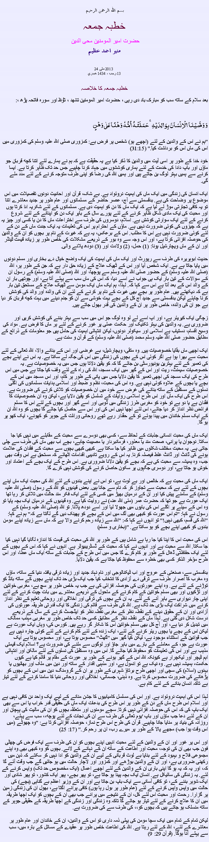 Text Box:  بسم الله الرحمن الرحيمخطبہ جمعہ حضرت امیر المومنین محی الدین منير احمد عظيم 24  2013 مئی
13 رجب ، 1434 هجري  خطبہ جمعہ کا خلاصہبعد سلام کے ساتھ سب کو مبارک باد دی رہی ، حضرت امیر المومنین تشھد ، ﺗﯘﻈ اور سورہ فاتحہ پڑھ ،:وَ وَصَّیۡنَا  الۡاِنۡسَانَ بِوَالِدَیۡہِ ۚ حَمَلَتۡہُ  اُمُّہٗ  وَہۡنًا عَلٰی وَہۡنٍ
"ہم نے اس کے والدین کے لئے (اچھے ہو) شخص پر فرض ہے: کمزوری صلی اللہ علیہ وسلم کی کمزوری میں اس کی ماں اس کو برداشت کیا." (31:15)

خود خدا کے طور پر اسی آیت میں والدین کا ذکر کیا ہے یہ حقیقت ہے کہ ہم نے ہمارے لئے اتنا کچھ قربان جو ماؤں اور باپ دادا کی خدمت کے لئے ہماری کوششوں میں جہاد کرنا چاہیے جس حد تک ظاہر کرتا ہے. ایسا کرنے سے ہمیں بہتر لوگ بن جاتے ہیں اور ہمیں اللہ کی رضا کو اپنی طرف متوجہ کرنے کے لئے مدد ملے گی.

ایک انسان کی زندگی میں ایک ماں کی اہمیت نروئواد ہے. بے شک، قرآن اور احادیث دونوں تفصیلات میں اس موضوع پر وضاحت کی ہے. بدقسمتی سے آج، عصر حاضر کے مسلمانوں اور عام طور پر جدید معاشرے اتنا تو یہ کافی تجارتی موڑ لے لیا ہے کہ ایک ماں کا دن کو اہمیت دی ہے. مسلمانوں کے لئے شکریہ ادا کرتا ہوں اور محبت کی ایک مادی شکل ظاہر کرنے کے لئے پورے سال کے باہر ایک دن کو اپنانے کے لئے شروع کرنے کے لئے ایک سوارتی کوشش ہے. اسلام، دوسروں کی طرف سے اختراعات ماں کا دن یا کسی اور چیز یہ ہے کہ چیزوں کی کوئی ضرورت نہیں ہے. ماؤں کے احترام پر اس کی تعلیمات یہ ایک جدت ماں کے دن کے لئے کوئی ضرورت نہیں ہے اس کا مطلب. اس کے برعکس، یہ ہے کہ غیرت کے نام پر بچوں کو ان کے والدین کی حوصلہ افزائی کرتا ہے، اور اس وجہ سے وہ بور کے ذریعے مشکلات کی خاص طور پر زیادہ قیمت ٹینڈر اور ان کے ماں ویچارشیل ہونا: (1) حمل، (2) ولادت اور (3) دودھ پلانے والی.

حدیث ابوہریرہ کی طرف سے رپورٹ اور ایک ماں کی اہمیت کی ایک واضح خیال دے بخاری اور مسلم دونوں میں پایا جاتا ہے ہے. ایک شخص آیا اور اس کے ٹھیک علاج کے زیادہ حق دار ہے کہ جن کے طور پر، اللہ (صلی اللہ علیہ وسلم) کے حضور صلی اللہ علیہ وسلم سے پوچھا، اور اللہ (صلی اللہ علیہ وسلم) کے رسول ان کے سوالات کے تین بار ایک ہی جواب نے اسے دیا، کہ اس کی ماں سب سے پہلے آتا ہے، اور چوتھی بار ان کے والد اس کے بعد آتا ہے اس سے کہا کہ. لہذا، ہم ایک ماں ایک مومن سے ٹھیک علاج کے مستحق تین بار ہے کہ دیکھتے ہیں. عام طور پر بچے بھی غیرت کے نام پر کرنے کے لئے ان کی والدہ اور والد کی کوشش کرنا چاہئے لیکن بدقسمتی سے جدید آج کل کے بچے بہت خوشی سے ان کو جنم دینے میں بہت کچھ قربان کر دیا ہے جو ان کی والدہ، خاص طور پر ان کے والدین کی قدر بھول جاتے ہیں.

زچگی ایک کیریئر ہے، اور اپ اسے لے لو وہ لوگ جو اس میں سب سے بہتر بننے کی کوشش کریں اور ضروری ہے. یہ والدین کی بہتر تکنیک اور حکمت عملی پر غور کرنے کے لئے ہر ماں کا فرض ہے. مواد کی وسیع اقسام، دستیاب ہے اسلامی اور سیکولر دونوں، لیکن انتہائی اہمیت کی حامل ہیں جو معلومات کے ذرائع کے مطابق حضور صلی اللہ علیہ وسلم محمد (صلی اللہ علیہ وسلم) کے قرآن و سنت ہے.

ایک اچھی ماں بقایا خصوصیات ہیں. وہ متقی، ویچارشیل، بے غرضی اور اس کے بنانے والا، اللہ تعالی کے لئے محبت سے بھرا ہوا ہے اگر کوئی اس کے بچوں کی زندگی میں اس کی جگہ لے سکتا ہے. یہ اس نے اپنے بچے کی تعمیر کے لئے بہترین یونیورسٹی بن جائے گا کہ کو یقین دلاتا ہوں جس میں یہ خصوصیات ہے. یہ خصوصیات سیمنٹ، ریت اور اس کے گھر میں ایک مسجد، اللہ کی راہ کے لئے وقف کیا جاتا ہے جس میں اس طرح کی ایک مسجد کی اچھی تعمیر کا یقین دلایا جس میں پانی کے طور پر کام، اور اس مسجد میں اس کے بچے یا بچوں کے علاوہ کوئی نہیں ہے. وہ اس کی محبت، نظم و ضبط اور اسلامی ہدایات مسلمانوں کی اگلی نسلوں کے مستقبل کے ساتھ بنانے کی غرض سے خود میں ان خصوصیات کو تلاش کرنے کی ضرورت ہے. اس طرح کی ایک ماں اور اس طرح اسلامی روایات کے تسلسل کو یقین دلایا ہے، لیکن وہ ان خصوصیات کا فقدان ہے یا دو ہے تو خود کو مغربی طرز زندگی میں ڈوبی اور اسے گھر اور بچوں کے لئے اس کا مسلم فرائض نظر انداز کر دیا جائے، اس لئے اچھا نہیں اس کی اور اس سے حاصل کیا جائے گا بچوں کو وہ اللہ ان کے ایک مسلم خاندان میں پیدا ہوئے تو کے حقدار رہے تھے روحانی وراثت کے جوہر کو کھونے، ایک کھو پر ہو گا.

ایک ماں کی محبت انسانی جذبات کے لحاظ سے، کسی بھی دوسرے سے محبت کے مقابلے میں نہیں کیا جا سکتا. نوجوان یا پرانی، صحت مند یا معذور، فرمانبردار یا مصیبت چاہے، بچے اب بھی ماں کی طرف سے چلی جاتی ہے. یہ محبت مختلف شکلوں میں ظاہر کیا جا سکتا ہے. کبھی کبھی بچوں سے محبت کے فقدان کی علامت ہونے کی ڈانٹ اور ڈانٹ غلط فیصلہ کرنا. یہ اس کے رویے تادیبی اقدامات اٹھائے کہ مستحق ہے اس وقت بھی جب، وہ ہمیشہ سے محبت کی ہے کہ بچے کو یقین دلانا ضروری ہے. اس طرح کے ایک بچے کے اعتماد اور خوش ہو جاتا ہے، اور دوسری جگہوں پر سکون حاصل کرنے کی کوشش نہیں کرے گا.

ایک ماں کی محبت ہے کہ خالص اور بے لوث ہے، تو اس نے اپنے بندوں کے لئے اللہ کی محبت ایک ماں اپنے بچوں کے لئے ہے کہ محبت سے تجاوز کر کہ نام سے جانا ہیں. بعض قیدیوں کو اللہ کے رسول (صلی اللہ علیہ وسلم) کے سامنے پیش کیا اور ان کے درمیان بھیڑ میں کسی کے لئے ایک فکر مند حالت میں تلاش کر رہا تھا ایک عورت ہے جو تھا کہ حضرت عمر (مئی اللہ عنہ) نے روایت کیا ہے. وہ قیدیوں کے درمیان ایک بچہ پایا تو وہ اس کے سینے پر اگلے اس کی باہوں میں جھولا لیا اور اسے دودھ پلانا. تو اللہ (صلی اللہ علیہ وسلم) کے رسول نے کہا: "تم اس عورت کو کبھی بھی آگ میں اس کے بچے کو پھینک دیں گے لگتا ہے کہ" ہم نے کہا: "اللہ کی قسم، کبھی نہیں!" تو انہوں نے کہا کہ: "اللہ سے زیادہ رحم کرنے والا ہے کہ ماں سے زیادہ اپنے مومن بندوں کو کبھی اپنے بچے کو ہو سکتا ہے. "(بخاری و مسلم)

اس کی محبت اس کا اپنا کیا جا رہا ہے شامل ہیں کے طور پر اللہ کی محبت کی قیمت کا اندازہ لگایا گیا نہیں کیا جا سکتا. اللہ سے محبت ہے اور انہوں نے کہا کہ محبت کے ڈسٹریبیوٹر ہے. انہوں نے کہا کہ اس کے بچوں کے لئے ایک حفاظتی ڈھال کے طور پر کام کرے گا جس میں اس طرح کے جذبات کے ساتھ ایک ماں عطا، اور اس طرح مؤخر الذکر کسی بھی خطرہ سے محفوظ کیا جاتا ہے کہ یقین دلایا.

بدقسمتی سے، صنعتی کے عروج اور اب ٹیکنالوجی اور نام نہاد جدید اور زیادہ ترقی یافتہ دنیا کے ساتھ، ماؤں وہ مغرب کا اصرار طرف سے ترقی دے آزادی کا انتخاب کیا جب ایک بڑی حد تک اپنے بچوں کے ساتھ بانڈ کو توڑنے کے لئے ہے. وہ اپنے عورتوں کی حوصلہ افزائی کی ہے جب یہ خاص طور پر سچ ہے، مغربی خواتین اور لڑکیوں اور بھی مسلم خواتین کے کام کرنے کے ماحول کے ذریعے معاشرے میں بات چیت کرنے کے لئے اپنی چار دیواری سے باہر آنے کے لئے. یہ ان کے بچوں کی ترقی اور اخلاقی اور روحانی تعلیم کے نظر انداز کرنے میں شراکت ایک بڑی حد تک ہے. اللہ کی طرف سے قائم کی زندگی کا ایک قدرتی طریقہ عورتوں کی آزادی اور ان کے حقوق دینے کے نقطہ نظر کے مغربی نقطہ نظر کو ایڈجسٹ کرنے کے سال کے ذریعے درست شکل دی گئی ہے. لہذا ماں کے نقطہ نظر کے مطابق کسی حد تک خاص طور پر مغربی مہذب ممالک میں تبدیل کر دیا ہے، اور آج کل بھی مسلم خواتین اس کا شکار گر رہے ہیں. کورس کی، وہاں ایک عورت ہے لیکن اس کے بچے یا بچوں ریئر کرنے کے لئے، ایک زندہ کے لئے کام کرنے کے لئے کوئی چارہ نہیں ہے جب قوانین کے استثناء موجود ہے، لیکن کیا گھر میں "گھٹ" محسوس ہوتا ہے، اور محسوس ہوتا ہے ایک عورت ہے جو، کے معاملے کے بارے میں باہر جاؤ اور لوگوں سے ملنے کی ضرورت ہے؟ اسلام ایک قیمتی مذہب ہے اور اس کی تعلیمات کو محفوظ کیا جائے گا. اس میں وہ مستقبل کی نسلوں کے لئے مالکن اور انتہائی اہم ٹیچر اور لیکچرار ہے کیونکہ اللہ اس کے گھر ہونے کے طور پر عورت کے مقام پر قائم کیا ہے کیوں حکمت، ہمیشہ نہیں ہے. وہ نیک ہے تو انمول ہے، اور مذہبی اقدار کے ساتھ اور دین میں ملک اور بھائیوں یا بہنوں (اسلام) کی سچی اور اچھی طرح برتاؤ شہری کے طور پر ان کے گرومنگ، دین میں اس کے بچوں کو پڑھانے کی ضرورت محسوس کرتا ہے. وہ ذہنی، جسمانی، اخلاقی اور روحانی دنیا کا سامنا کرنے کے لئے تیار ہے تاکہ انسان بنانے کے لئے کام ہے.

لہذا اس کی اہمیت نروئواد ہے. اور اس کی مسلسل کامیابیوں کا جشن منانے کے لیے ایک واحد دن کافی نہیں ہے اور اسلام اس طرح ماں کے دن کے طور پر اس طرح کی بدعات ایک ماں کی حقیقی قدر خراب یا اس سے بھی ایک باپ کی کہ اس کی حوصلہ افزائی نہیں کرتا. سچے مومنوں اور متعلقہ بچوں کو ان کی مالیت کی پہچان اور ان کے لئے دعا جب ماؤں اور باپ 'یوم تعالی کی طرف سے ان کی نجات کے لئے پوچھ،، سب سے پہلے، روزانہ کی بنیاد پر منایا جانا چاہیے. قرآن کی طرح اس طرح نماز، حوصلہ افزائی کرتا ہے: "وہ چھوٹے (میں اس وقت ہوا جب) مجھے پالا کے طور پر میرے رب، ان پر رحم کر." (17: 25)

اور اس پر غور اور ان کے والدین کے لئے محبت انہیں اپنے بچوں کو ان کی طرف سے ایک فرض کی چھٹی فون جب بھی ان کی توجہ، محبت اور اطاعت کے ساتھ ان کے نہانے کے لانے. بچوں کو وہ کبھی بھی وہ اپنے مجموعی فلاح و بہبود کے لئے بنایا بے لوث قربانی کے لیے ان کے والدین کو ادا نہیں کر سکتے کہ ذہن میں رکھنی ضروری ہے، اور ان کے والدین بوڑھے اور کمزور اور لاچار حالت میں ہو جائیں گے جب وقت آئے گا کہ، اور یہ کہ یہ ہو گا اپنی باری ان کے والدین کے لئے اچھے اعمال (ایک مخصوص حد تک) واپس کرنے کے لئے. یہ زندگی کی سائیکل ہے. انسان ایک بچہ پیدا ہو جاتا ہے، تو پھر بچے، پھر ایک کشور، تو پھر شادی اور ایک شوہر بننے کے، تو کافی آسانی سے ایک باپ بن جاتا ہے اور ان کے وزیر اعظم بے گناہی (بچے) کی حالت میں واپس واپس کرنے کے لئے (عام طور پر بول رہا ہوں) کافی پرانے اگتا ہے، بھول ان کی زندگی زمین پر گزارا. رحمت اور محبت اس لئے کل، ان کے نتیجے میں پرانے جب بھی ان کے بچوں کو ایک اچھا طریقہ میں ان کا علاج کرنے کے لئے تیار ہو جائے گا تاکہ وہ زندگی اور زندگی کے اچھا طریقہ کے حقیقی جوہر کے ساتھ منسلک ہو جاتے ہیں کہ بچوں کو،، کی طرف سے کی ضرورت ہے.

لیکن تمام کے تمام میں ایک سچا مومن کی پہلی ذمہ داری تو اس کے والدین، ان کے خاندان اور عام طور پر معاشرے کے لئے، اللہ کے لئے رہتا ہے. اللہ کی اطاعت خاص طور پر عقیدے کے مسائل کے بارہ میں، سب سے پہلے آنا ہوگا. (قرآن 29: 9)
