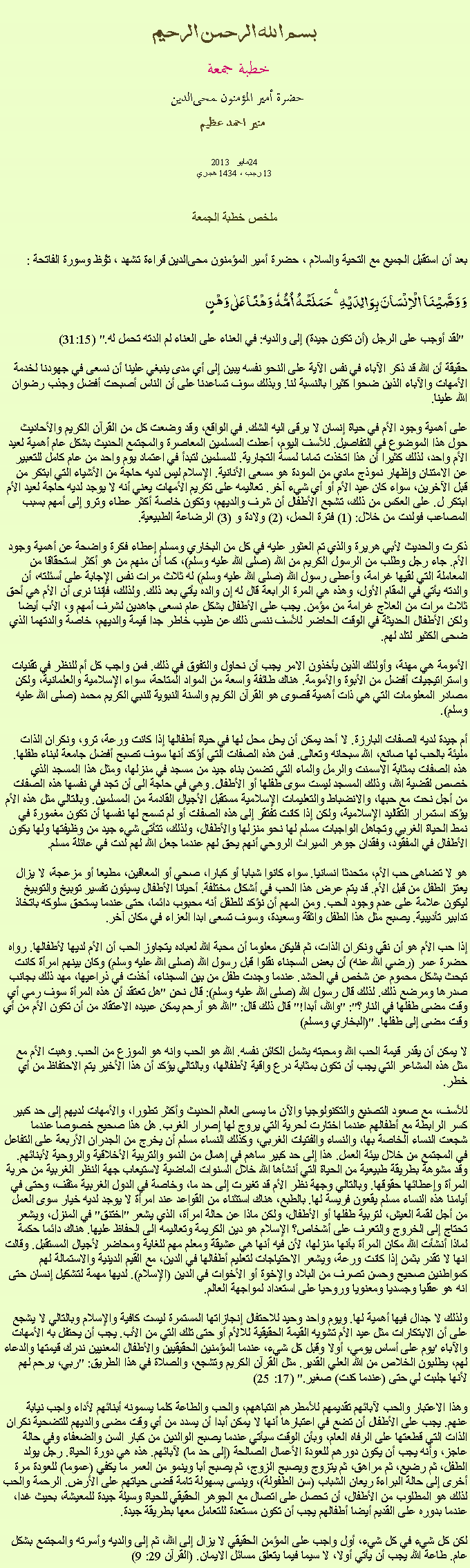 Text Box: بسم الله الرحمن الرحيمخطبة جمعة 
حضرة أمير المؤمنون ﻤﺤﻰالدين  منير احمد عظيم2013 مايو  2413 رجب ، 1434 هجريملخص خطبة الجمعةبعد أن استقبل الجميع مع التحية والسلام ، حضرة أمير المؤمنون ﻤﺤﻰالدين قراءة ﺗﺸﻬﺩ ، ﺗﯘﻈ وسورة الفاتحة :وَ وَصَّیۡنَا  الۡاِنۡسَانَ بِوَالِدَیۡہِ ۚ حَمَلَتۡہُ  اُمُّہٗ  وَہۡنًا عَلٰی وَہۡنٍ
 "لقد أوجب على الرجل (أن تكون جيدة) إلى والديه: في العناء على العناء لم الدته تحمل له." (31:15)

حقيقة أن الله قد ذكر الآباء في نفس الآية على النحو نفسه يبين إلى أي مدى ينبغي علينا أن نسعى في جهودنا لخدمة الأمهات والآباء الذين ضحوا كثيرا بالنسبة لنا. وبذلك سوف تساعدنا على أن الناس أصبحت أفضل وجذب رضوان الله علينا.

على أهمية وجود الأم في حياة إنسان لا يرقى اليه الشك. في الواقع، وقد وضعت كل من القرآن الكريم والأحاديث حول هذا الموضوع في التفاصيل. للأسف اليوم، أعطت المسلمين المعاصرة والمجتمع الحديث بشكل عام أهمية لعيد الأم واحد، لذلك كثيرا أن هذا اتخذت تماما لمسة التجارية. للمسلمين لتبدأ في اعتماد يوم واحد من عام كامل للتعبير عن الامتنان وإظهار نموذج مادي من المودة هو مسعى الأنانية. الإسلام ليس لديه حاجة من الأشياء التي ابتكر من قبل الآخرين، سواء كان عيد الأم أو أي شيء آخر. تعاليمه على تكريم الأمهات يعني أنه لا يوجد لديه حاجة لعيد الأم ابتكر ل. على العكس من ذلك، تشجع الأطفال أن شرف والديهم، وتكون خاصة أكثر عطاء وترو إلى أمهم بسبب المصاعب فولدت من خلال: (1) فترة الحمل، (2) ولادة و (3) الرضاعة الطبيعية.

ذكرت والحديث لأبي هريرة والذي تم العثور عليه في كل من البخاري ومسلم إعطاء فكرة واضحة عن أهمية وجود الأم. جاء رجل وطلب من الرسول الكريم من الله (صلى الله عليه وسلم)، كما أن منهم من هو أكثر استحقاقا من المعاملة التي لقيها غرامة، وأعطى رسول الله (صلى الله عليه وسلم) له ثلاث مرات نفس الإجابة على أسئلته، أن والدته يأتي في المقام الأول، وهذه هي المرة الرابعة قال له إن والده يأتي بعد ذلك. ولذلك، فإننا نرى أن الأم هي أحق ثلاث مرات من العلاج غرامة من مؤمن. يجب على الأطفال بشكل عام نسعى جاهدين لشرف أمهم و، الأب أيضا ولكن الأطفال الحديثة في الوقت الحاضر للأسف ننسى ذلك عن طيب خاطر جدا قيمة والديهم، خاصة والدتهما الذي ضحى الكثير لتلد لهم.

الأمومة هي مهنة، وأولئك الذين يأخذون الامر يجب أن نحاول والتفوق في ذلك. فمن واجب كل أم للنظر في تقنيات واستراتيجيات أفضل من الأبوة والأمومة. هناك طائفة واسعة من المواد المتاحة، سواء الإسلامية والعلمانية، ولكن مصادر المعلومات التي هي ذات أهمية قصوى هو القرآن الكريم والسنة النبوية للنبي الكريم محمد (صلى الله عليه وسلم).

أم جيدة لديه الصفات البارزة. لا أحد يمكن أن يحل محل لها في حياة أطفالها إذا كانت ورعة، ترو، ونكران الذات مليئة بالحب لها صانع، الله سبحانه وتعالى. فمن هذه الصفات التي أؤكد أنها سوف تصبح أفضل جامعة لبناء طفلها. هذه الصفات بمثابة الاسمنت والرمل والماء التي تضمن بناء جيد من مسجد في منزلها، ومثل هذا المسجد الذي خصص لقضية الله، وذلك المسجد ليست سوى طفلها أو الأطفال. وهي في حاجة الى أن تجد في نفسها هذه الصفات من أجل نحت مع حبها، والانضباط والتعليمات الإسلامية مستقبل الأجيال القادمة من المسلمين. وبالتالي مثل هذه الأم يؤكد استمرار التقاليد الإسلامية، ولكن إذا كانت تفتقر إلى هذه الصفات أو لم تسمح لها نفسها أن تكون مغمورة في نمط الحياة الغربي وتجاهل الواجبات مسلم لها نحو منزلها والأطفال، ولذلك، تتأتى شيء جيد من وظيفتها ولها يكون الأطفال في المفقود، وفقدان جوهر الميراث الروحي أنهم يحق لهم عندما جعل الله لهم لدت في عائلة مسلم.

هو لا تضاهى حب الأم، متحدثا انسانيا. سواء كانوا شبابا أو كبارا، صحي أو المعاقين، مطيعا أو مزعجة، لا يزال يعتز الطفل من قبل الأم. قد يتم عرض هذا الحب في أشكال مختلفة. أحيانا الأطفال يسيئون تفسير توبيخ والتوبيخ ليكون علامة على عدم وجود الحب. ومن المهم أن نؤكد للطفل أنه محبوب دائما، حتى عندما يستحق سلوكه باتخاذ تدابير تأديبية. يصبح مثل هذا الطفل واثقة وسعيدة، وسوف تسعى ابدا العزاء في مكان آخر.

إذا حب الأم هو أن نقي ونكران الذات، ثم فليكن معلوما أن محبة الله لعباده يتجاوز الحب أن الأم لديها لأطفالها. رواه حضرة عمر (رضي الله عنه) أن بعض السجناء نقلوا قبل رسول الله (صلى الله عليه وسلم) وكان بينهم امرأة كانت تبحث بشكل محموم عن شخص في الحشد. عندما وجدت طفل من بين السجناء، أخذت في ذراعيها، مهد ذلك بجانب صدرها ومرضع ذلك. لذلك قال رسول الله (صلى الله عليه وسلم): قال نحن "هل تعتقد أن هذه المرأة سوف رمي أي وقت مضى طفلها في النار؟": "والله، أبدا!" قال ذلك قال: "الله هو أرحم يمكن عبيده الاعتقاد من أن تكون الأم من أي وقت مضى إلى طفلها. "(البخاري ومسلم)

لا يمكن أن يقدر قيمة الحب الله ومحبته يشمل الكائن نفسه. الله هو الحب وانه هو الموزع من الحب. وهبت الأم مع مثل هذه المشاعر التي يجب أن تكون بمثابة درع واقية لأطفالها، وبالتالي يؤكد أن هذا الأخير يتم الاحتفاظ من أي خطر.

للأسف، مع صعود التصنيع والتكنولوجيا والآن ما يسمى العالم الحديث وأكثر تطورا، والأمهات لديهم إلى حد كبير كسر الرابطة مع أطفالهم عندما اختارت لحرية التي يروج لها إصرار الغرب. هل هذا صحيح خصوصا عندما شجعت النساء الخاصة بها، والنساء والفتيات الغربي، وكذلك النساء مسلم أن يخرج من الجدران الأربعة على التفاعل في المجتمع من خلال بيئة العمل. هذا إلى حد كبير ساهم في إهمال من النمو والتربية الأخلاقية والروحية لأبنائهم. وقد مشوهة بطريقة طبيعية من الحياة التي أنشأها الله خلال السنوات الماضية لاستيعاب جهة النظر الغربية من حرية المرأة وإعطائها حقوقها. وبالتالي وجهة نظر الأم قد تغيرت إلى حد ما، وخاصة في الدول الغربية مثقف، وحتى في أيامنا هذه النساء مسلم يقعون فريسة لها. بالطبع، هناك استثناء من القواعد عند امرأة لا يوجد لديه خيار سوى العمل من أجل لقمة العيش، لتربية طفلها أو الأطفال، ولكن ماذا عن حالة امرأة، الذي يشعر "اختنق" في المنزل، ويشعر تحتاج إلى الخروج والتعرف على أشخاص؟ الإسلام هو دين الكريمة وتعاليمه الى الحفاظ عليها. هناك دائما حكمة لماذا أنشأت الله مكان المرأة بأنها منزلها، لأن فيه أنها هي عشيقة ومعلم مهم للغاية ومحاضر لأجيال المستقبل. وقالت انها لا تقدر بثمن إذا كانت ورعة، ويشعر الاحتياجات لتعليم أطفالها في الدين، مع القيم الدينية والاستمالة لهم كمواطنين صحيح وحسن تصرف من البلاد والإخوة أو الأخوات في الدين (الإسلام). لديها مهمة لتشكيل إنسان حتى انه هو عقليا وجسديا ومعنويا وروحيا على استعداد لمواجهة العالم.

ولذلك لا جدال فيها أهمية لها. ويوم واحد وحيد للاحتفال إنجازاتها المستمرة ليست كافية والإسلام وبالتالي لا يشجع على أن الابتكارات مثل عيد الأم تشويه القيمة الحقيقية للالأم أو حتى تلك التي من الأب. يجب أن يحتفل به الأمهات والآباء 'يوم على أساس يومي، أولا وقبل كل شيء، عندما المؤمنين الحقيقيين والأطفال المعنيين ندرك قيمتها والدعاء لهم، يطلبون الخلاص من الله العلي القدير. مثل القرآن الكريم وتشجع، والصلاة في هذا الطريق: "ربي، يرحم لهم لأنها جلبت لي حتى (عندما كنت) صغير." (17: 25)

وهذا الاعتبار والحب لآبائهم تقديمهم للأمطرهم انتباههم، والحب والطاعة كلما يسمونه أبنائهم لأداء واجب نيابة عنهم. يجب على الأطفال أن تضع في اعتبارها أنها لا يمكن أبدا أن يسدد من أي وقت مضى والديهم للتضحية نكران الذات التي قطعتها على الرفاه العام، وبأن الوقت سيأتي عندما يصبح الوالدين من كبار السن والضعفاء وفي حالة عاجز، وأنه يجب أن يكون دورهم للعودة الأعمال الصالحة (إلى حد ما) لآبائهم. هذه هي دورة الحياة. رجل يولد الطفل، ثم رضيع، ثم مراهق، ثم يتزوج ويصبح الزوج، ثم يصبح أبا وينمو من العمر ما يكفي (عموما) للعودة مرة أخرى إلى حالة البراءة ريعان الشباب (سن الطفولة)، وينسى بسهولة تامة قضى حياتهم على الأرض. الرحمة والحب لذلك هو المطلوب من الأطفال، أن تحصل على اتصال مع الجوهر الحقيقي للحياة وسيلة جيدة للمعيشة، بحيث غدا، عندما بدوره على القديم أيضا أطفالهم يجب أن تكون مستعدة للتعامل معها بطريقة جيدة.

لكن كل شيء في كل شيء، أول واجب على المؤمن الحقيقي لا يزال إلى الله، ثم إلى والديه وأسرته والمجتمع بشكل عام. طاعة الله يجب أن يأتي أولا، لا سيما فيما يتعلق مسائل الايمان. (القرآن 29: 9)
