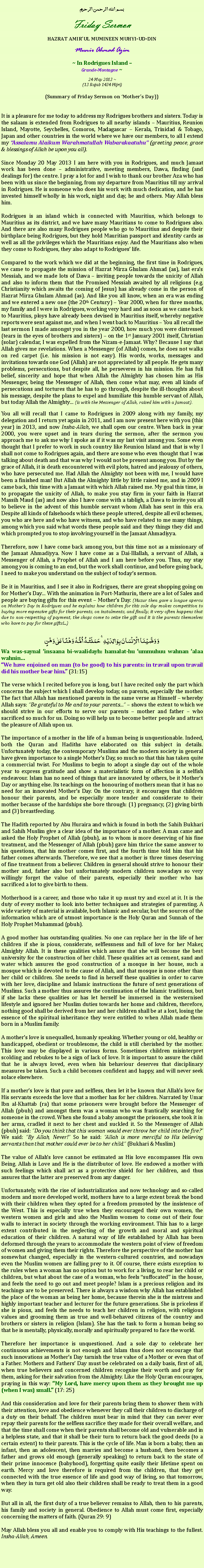 Text Box: بسم الله الرحمن الرحيمFriday SermonHAZRAT AMIRUL MUMINEEN MUHYI-UD-DINMunir Ahmad Azim~ In Rodrigues Island Grande-Montagne ~ 24 May 2013 ~(13 Rajab 1434 Hijri)(Summary of Friday Sermon on Mothers Day))It is a pleasure for me today to address my Rodrigues brothers and sisters. Today is the salaam is extended from Rodrigues to all nearby islands  Mauritius, Reunion Island, Mayotte, Seychelles, Comoros, Madagascar  Kerala, Trinidad & Tobago, Japan and other countries in the world where we have our members, to all I extend my Assalamu Alaikum Warahmatullah Wabarakaatuhu (greeting peace, grace & blessings of Allah be upon you all).Since Monday 20 May 2013 I am here with you in Rodrigues, and much Jamaat work has been done  administrative, meeting members, Dawa, finding (and dealings for) the centre. I pray a lot for and I wish to thank our brother Aza who has been with us since the beginning, from my departure from Mauritius till my arrival in Rodrigues. He is someone who does his work with much dedication, and he has invested himself wholly in his work, night and day, he and others. May Allah bless him. Rodrigues is an island which is connected with Mauritius, which belongs to Mauritius as its district, and we have many Mauritians to come to Rodrigues also. And there are also many Rodrigues people who go to Mauritius and despite their birthplace being Rodrigues, but they hold Mauritian passport and identity cards as well as all the privileges which the Mauritians enjoy. And the Mauritians also when they come to Rodrigues, they also adapt to Rodrigues life.Compared to the work which we did at the beginning, the first time in Rodrigues, we came to propagate the mission of Hazrat Mirza Ghulam Ahmad (as), last eras Messiah, and we made lots of Dawa  inviting people towards the unicity of Allah and also to inform them that the Promised Messiah awaited by all religions (e.g. Christianity which awaits the coming of Jesus) has already come in the person of Hazrat Mirza Ghulam Ahmad (as). And like you all know, when an era was ending and we entered a new one (the 20th Century)  Year 2000, when for three months, my family and I were in Rodrigues, working very hard and as soon as we came back to Mauritius, ploys have already been devised in Mauritius itself, whereby negative reports were sent against me, and when I went back to Mauritius  You all recall the last sermon I made amongst you in the year 2000, how much you were distressed (tears in the eyes of brothers and sisters)  on the 1st January 2001 itself, Christian (solar) calendar, I was expelled from the Nizam-e-Jamaat. Why? Because I say that Allah gives me revelations. When a Messenger (of Allah) comes, he does not walks on red carpet (i.e. his mission is not easy). His words, works, messages and invitations towards one God (Allah) are not appreciated by all people. He gets many problems, persecutions, but despite all, he perseveres in his mission. He has full belief, sincerity and hope that when Allah the Almighty has chosen him as His Messenger, being the Messenger of Allah, then come what may, even all kinds of persecutions and tortures that he has to go through, despite the ill-thoughts about his message, despite the plans to expel and humiliate this humble servant of Allah, but today Allah the Almighty (is with the Messenger of Allah, raised him with a Jamaat).You all will recall that I came to Rodrigues in 2009 along with my family, my delegation and I return yet again in 2011, and I am now present here with you (this year) in 2013, and now Insha-Allah, we shall open our centre. When back in year 2000, you were upset and in tears during the sermon, after the sermon you approach me to ask me why I spoke as if it was my last visit among you. Some even thought that I prefer to work in such country like Reunion Island and that is why I shall not come to Rodrigues again, and there are some who even thought that I was talking about death and that was why I would not be present among you. But by the grace of Allah, it is death encountered with evil plots, hatred and jealousy of others, who have persecuted me. Had Allah the Almighty not been with me, I would have been a finished man! But Allah the Almighty little by little raised me, and in 2009 I came back, this time with a Jamaat with which Allah raised me. My goal this time, is to propagate the unicity of Allah, to make you stay firm in your faith in Hazrat Massih Maud (as) and now also I have come with a tabligh, a Dawa to invite you all to believe in the advent of this humble servant whom Allah has sent in this era. Despite all kinds of falsehoods which these people uttered, despite all evil schemes, you who are here and who have witness, and who have related to me many things, among which you said what words these people said and they things they did and which prompted you to stop involving yourself in the Jamaat Ahmadiyya. Therefore, now I have come back among you, but this time not as a missionary of the Jamaat Ahmadiyya. Now I have come as a Dai-Illallah, a servant of Allah, a Messenger of Allah, a Prophet of Allah and I am here before you. Thus, my stay among you is coming to an end, but the work shall continue, and before going back, I need to make you understand on the subject of todays sermon.Be it in Mauritius, and I see it also in Rodrigues, there are great shopping going on for Mothers Day With the animation in Port-Mathurin, there are a lot of Sales and people are buying gifts for this event  Mothers Day. (Huzur then gave a longue apercu on Mothers Day in Rodrigues and he explains how children for this sole day makes competition to buying more expensive gifts for their parents, on instalments, and finally, it very often happens that due to non-respecting of payment, the shops come to seize the gift and it is the parents themselves who have to pay for these gifts!...)وَ وَصَّیۡنَا  الۡاِنۡسَانَ بِوَالِدَیۡہِ ۚ حَمَلَتۡہُ  اُمُّہٗ  وَہۡنًا عَلٰی وَہۡنٍWa was-saynal insaana bi-waalidayh: hamalat-hu ummuhuu wahnan alaa wahninWe have enjoined on man (to be good) to his parents: in travail upon travail did his mother bear him. (31:15)The verse which I recited before you is long, but I have recited only the part which concerns the subject which I shall develop today, on parents, especially the mother. The fact that Allah has mentioned parents in the same verse as Himself  whereby Allah says: Be grateful to Me and to your parents  shows the extent to which we should strive in our efforts to serve our parents  mother and father  who sacrificed so much for us. Doing so will help us to become better people and attract the pleasure of Allah upon us.  The importance of a mother in the life of a human being is unquestionable. Indeed, both the Quran and Hadiths have elaborated on this subject in details. Unfortunately today, the contemporary Muslims and the modern society in general have given importance to a single Mothers Day, so much so that this has taken quite a commercial twist. For Muslims to begin to adopt a single day out of the whole year to express gratitude and show a materialistic form of affection is a selfish endeavour. Islam has no need of things that are innovated by others, be it Mothers Day or anything else. Its teachings on the honouring of mothers mean that it has no need for an innovated Mothers Day. On the contrary, it encourages that children honour their parents, and be especially more tender and considerate to their mother because of the hardships she bore through: (1) pregnancy, (2) giving birth and (3) breastfeeding.The Hadith reported by Abu Huraira and which is found in both the Sahih Bukhari and Sahih Muslim give a clear idea of the importance of a mother. A man came and asked the Holy Prophet of Allah (pbuh), as to whom is more deserving of his fine treatment, and the Messenger of Allah (pbuh) gave him thrice the same answer to his questions, that his mother comes first, and the fourth time told him that his father comes afterwards. Therefore, we see that a mother is three times deserving of fine treatment from a believer. Children in general should strive to honour their mother and, father also but unfortunately modern children nowadays so very willingly forget the value of their parents, especially their mother who has sacrificed a lot to give birth to them.Motherhood is a career, and those who take it up must try and excel at it. It is the duty of every mother to look into better techniques and strategies of parenting. A wide variety of material is available, both Islamic and secular, but the sources of the information which are of utmost importance is the Holy Quran and Sunnah of the Holy Prophet Muhammad (pbuh).A good mother has outstanding qualities. No one can replace her in the life of her children if she is pious, considerate, selflessness and full of love for her Maker, Almighty Allah. It is these qualities which assure that she will become the best university for the construction of her child. These qualities act as cement, sand and water which assures the good construction of a mosque in her house, such a mosque which is devoted to the cause of Allah, and that mosque is none other than her child or children. She needs to find in herself these qualities in order to carve with her love, discipline and Islamic instructions the future of next generations of Muslims. Such a mother thus assures the continuation of the Islamic traditions, but if she lacks these qualities or has let herself be immersed in the westernised lifestyle and ignored her Muslim duties towards her home and children, therefore, nothing good shall be derived from her and her children shall be at a lost, losing the essence of the spiritual inheritance they were entitled to when Allah made them born in a Muslim family.A mothers love is unequalled, humanly speaking. Whether young or old, healthy or handicapped, obedient or troublesome, the child is still cherished by the mother. This love may be displayed in various forms. Sometimes children misinterpret scolding and rebukes to be a sign of lack of love. It is important to assure the child that he is always loved, even when his behaviour deserves that disciplinary measures be taken. Such a child becomes confident and happy, and will never seek solace elsewhere. If a mothers love is that pure and selfless, then let it be known that Allahs love for His servants exceeds the love that a mother has for her children. Narrated by Umar Ibn al-Khattab (ra) that some prisoners were brought before the Messenger of Allah (pbuh) and amongst them was a woman who was frantically searching for someone in the crowd. When she found a baby amongst the prisoners, she took it in her arms, cradled it next to her chest and suckled it. So the Messenger of Allah (pbuh) said: Do you think that this woman would ever throw her child into the fire? We said: By Allah, Never! So he said: Allah is more merciful to His believing servants than that mother could ever be to her child. (Bukhari & Muslim)The value of Allahs love cannot be estimated as His love encompasses His own Being. Allah is Love and He is the distributor of love. He endowed a mother with such feelings which shall act as a protective shield for her children, and thus assures that the latter are preserved from any danger. Unfortunately, with the rise of industrialization and now technology and so-called modern and more developed world, mothers have to a large extent break the bond with their children when they opted for a freedom promoted by the insistence of the West. This is especially true when they encouraged their own women, the western women and girls and also the Muslim women to come out of their four walls to interact in society through the working environment. This has to a large extent contributed in the neglecting of the growth and moral and spiritual education of their children. A natural way of life established by Allah has been deformed through the years to accommodate the western point of view of freedom of women and giving them their rights. Therefore the perspective of the mother has somewhat changed, especially in the western-cultured countries, and nowadays even the Muslim women are falling prey to it. Of course, there exists exception to the rules when a woman has no option but to work for a living, to rear her child or children, but what about the case of a woman, who feels suffocated in the house, and feels the need to go out and meet people? Islam is a precious religion and its teachings are to be preserved. There is always a wisdom why Allah has established the place of the woman as being her home, because therein she is the mistress and highly important teacher and lecturer for the future generations. She is priceless if she is pious, and feels the needs to teach her children in religion, with religious values and grooming them as true and well-behaved citizens of the country and brothers or sisters in religion (Islam). She has the task to form a human being so that he is mentally, physically, morally and spiritually prepared to face the world. Therefore her importance is unquestioned. And a sole day to celebrate her continuous achievements is not enough and Islam thus does not encourage that such innovations as Mothers Day tarnish the true value of a Mother or even that of a Father. Mothers and Fathers Day must be celebrated on a daily basis, first of all, when true believers and concerned children recognise their worth and pray for them, asking for their salvation from the Almighty. Like the Holy Quran encourages, praying in this way: My Lord, have mercy upon them as they brought me up (when I was) small. (17: 25)And this consideration and love for their parents bring them to shower them with their attention, love and obedience whenever they call their children to discharge of a duty on their behalf. The children must bear in mind that they can never ever repay their parents for the selfless sacrifice they made for their overall welfare, and that the time shall come when their parents shall become old and vulnerable and in a helpless state, and that it shall be their turn to return back the good deeds (to a certain extent) to their parents. This is the cycle of life. Man is born a baby, then an infant, then an adolescent, then marries and become a husband, then becomes a father and grows old enough (generally speaking) to return back to the state of their prime innocence (babyhood), forgetting quite easily their lifetime spent on earth. Mercy and love therefore is required from the children, that they get connected with the true essence of life and good way of living, so that tomorrow, when they in turn get old also their children shall be ready to treat them in a good way. But all in all, the first duty of a true believer remains to Allah, then to his parents, his family and society in general. Obedience to Allah must come first, especially concerning the matters of faith. (Quran 29: 9)May Allah bless you all and enable you to comply with His teachings to the fullest. Insha-Allah, Ameen.
