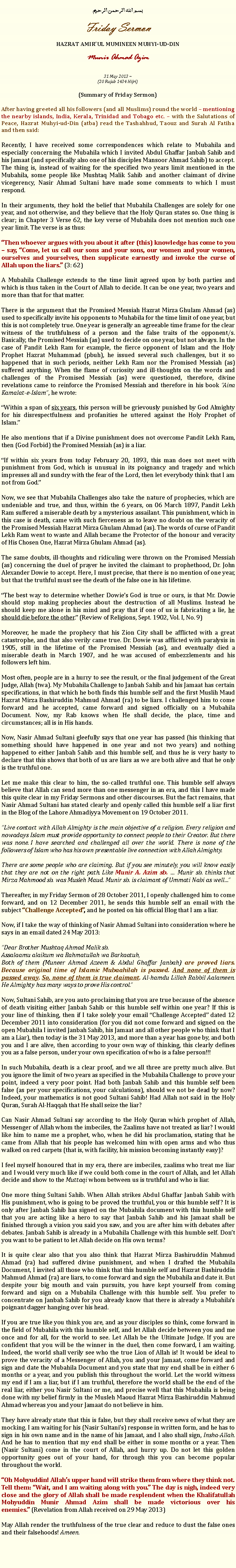 Text Box: بسم الله الرحمن الرحيمFriday SermonHAZRAT AMIRUL MUMINEEN MUHYI-UD-DINMunir Ahmad Azim31 May 2013 ~(20 Rajab 1434 Hijri)(Summary of Friday Sermon)After having greeted all his followers (and all Muslims) round the world  mentioning the nearby islands, India, Kerala, Trinidad and Tobago etc.  with the Salutations of Peace, Hazrat Muhyi-ud-Din (atba) read the Tashahhud, Taouz and Surah Al Fatiha and then said:Recently, I have received some correspondences which relate to Mubahila and especially concerning the Mubahila which I invited Abdul Ghaffar Janbah Sahib and his Jamaat (and specifically also one of his disciples Mansoor Ahmad Sahib) to accept. The thing is, instead of waiting for the specified two years limit mentioned in the Mubahila, some people like Mushtaq Malik Sahib and another claimant of divine vicegerency, Nasir Ahmad Sultani have made some comments to which I must respond. In their arguments, they hold the belief that Mubahila Challenges are solely for one year, and not otherwise, and they believe that the Holy Quran states so. One thing is clear; in Chapter 3 Verse 62, the key verse of Mubahila does not mention such one year limit. The verse is as thus: Then whoever argues with you about it after (this) knowledge has come to you  say, Come, let us call our sons and your sons, our women and your women, ourselves and yourselves, then supplicate earnestly and invoke the curse of Allah upon the liars. (3: 62)A Mubahila Challenge extends to the time limit agreed upon by both parties and which is thus taken in the Court of Allah to decide. It can be one year, two years and more than that for that matter.There is the argument that the Promised Messiah Hazrat Mirza Ghulam Ahmad (as) used to specifically invite his opponents to Muhabila for the time limit of one year, but this is not completely true. One year is generally an agreeable time frame for the clear witness of the truthfulness of a person and the false traits of the opponent/s. Basically, the Promised Messiah (as) used to decide on one year, but not always. In the case of Pandit Lekh Ram for example, the fierce opponent of Islam and the Holy Prophet Hazrat Muhammad (pbuh), he issued several such challenges, but it so happened that in such periods, neither Lekh Ram nor the Promised Messiah (as) suffered anything. When the flame of curiosity and ill-thoughts on the words and challenges of the Promised Messiah (as) were questioned, therefore, divine revelations came to reinforce the Promised Messiah and therefore in his book Aina Kamalat-e-Islam, he wrote:Within a span of six years, this person will be grievously punished by God Almighty for his disrespectfulness and profanities he uttered against the Holy Prophet of Islam.He also mentions that if a Divine punishment does not overcome Pandit Lekh Ram, then (God Forbid) the Promised Messiah (as) is a liar. If within six years from today February 20, 1893, this man does not meet with punishment from God, which is unusual in its poignancy and tragedy and which impresses all and sundry with the fear of the Lord, then let everybody think that I am not from God.Now, we see that Mubahila Challenges also take the nature of prophecies, which are undeniable and true, and thus, within the 6 years, on 06 March 1897, Pandit Lekh Ram suffered a miserable death by a mysterious assailant. This punishment, which in this case is death, came with such fierceness as to leave no doubt on the veracity of the Promised Messiah Hazrat Mirza Ghulam Ahmad (as). The words of curse of Pandit Lekh Ram went to waste and Allah became the Protector of the honour and veracity of His Chosen One, Hazrat Mirza Ghulam Ahmad (as).The same doubts, ill-thoughts and ridiculing were thrown on the Promised Messiah (as) concerning the duel of prayer he invited the claimant to prophethood, Dr. John Alexander Dowie to accept. Here, I must precise, that there is no mention of one year, but that the truthful must see the death of the false one in his lifetime.The best way to determine whether Dowies God is true or ours, is that Mr. Dowie should stop making prophecies about the destruction of all Muslims. Instead he should keep me alone in his mind and pray that if one of us is fabricating a lie, he should die before the other. (Review of Religions, Sept. 1902, Vol. I, No. 9)Moreover, he made the prophecy that his Zion City shall be afflicted with a great catastrophe, and that also verily came true. Dr. Dowie was afflicted with paralysis in 1905, still in the lifetime of the Promised Messiah (as), and eventually died a miserable death in March 1907, and he was accused of embezzlements and his followers left him. Most often, people are in a hurry to see the result, or the final judgement of the Great Judge, Allah (twa). My Mubahila Challenge to Janbah Sahib and his Jamaat has certain specifications, in that which he both finds this humble self and the first Muslih Maud Hazrat Mirza Bashiruddin Mahmud Ahmad (ra) to be liars. I challenged him to come forward and he accepted, came forward and signed officially on a Mubahila Document. Now, my Rab knows when He shall decide, the place, time and circumstances; all is in His hands. Now, Nasir Ahmad Sultani gleefully says that one year has passed (his thinking that something should have happened in one year and not two years) and nothing happened to either Janbah Sahib and this humble self, and thus he is very hasty to declare that this shows that both of us are liars as we are both alive and that he only is the truthful one.Let me make this clear to him, the so-called truthful one. This humble self always believe that Allah can send more than one messenger in an era, and this I have made this quite clear in my Friday Sermons and other discourses. But the fact remains, that Nasir Ahmad Sultani has stated clearly and openly called this humble self a liar first in the Blog of the Lahore Ahmadiyya Movement on 19 October 2011. Live contact with Allah Almighty is the main objective of a religion. Every religion and nowadays Islam must provide opportunity to connect people to their Creator. But there was none. I have searched and challenged all over the world. There is none of the followers of Islam who has his own presentable live connection with Allah Almighty.There are some people who are claiming. But if you see minutely, you will know easily that they are not on the right path. Like Munir A. Azim sb.  Munir sb. thinks that Mirza Mahmood sb. was Musleh Maud. Munir sb. is claimant of Ummati Nabi as wellThereafter, in my Friday Sermon of 28 October 2011, I openly challenged him to come forward, and on 12 December 2011, he sends this humble self an email with the subject Challenge Accepted, and he posted on his official Blog that I am a liar. Now, if I take the way of thinking of Nasir Ahmad Sultani into consideration where he says in an email dated 24 May 2013:Dear Brother Mushtaq Ahmad Malik sb.Assalaamu alaikum wa Rahmatullah wa Barkaatuh,Both of them (Muneer Ahmad Azeem & Abdul Ghaffar Janbah) are proved liars. Because original time of Islamic Mubaahilah is passed. And none of them is passed away. So, none of them is true claimant. Al-hamdu Lillah Rabbil Aalameen. He Almighty has many ways to prove His control.Now, Sultani Sahib, are you auto-proclaiming that you are true because of the absence of death visiting either Janbah Sahib or this humble self within one year? If this is your line of thinking, then if I take solely your email Challenge Accepted dated 12 December 2011 into consideration (for you did not come forward and signed on the open Mubahila I invited Janbah Sahib, his Jamaat and all other people who think that I am a Liar), then today is the 31 May 2013, and more than a year has gone by, and both you and I are alive, then according to your own way of thinking, this clearly defines you as a false person, under your own specification of who is a false person!!! In such Mubahila, death is a clear proof, and we all three are pretty much alive. But you ignore the limit of two years as specified in the Mubahila Challenge to prove your point, indeed a very poor point. Had both Janbah Sahib and this humble self been false (as per your specifications, your calculations), should we not be dead by now? Indeed, your mathematics is not good Sultani Sahib! Had Allah not said in the Holy Quran, Surah Al-Haqqah that He shall seize the liar?Can Nasir Ahmad Sultani say according to the Holy Quran which prophet of Allah, Messenger of Allah whom the imbeciles, the Zaalims have not treated as liar? I would like him to name me a prophet, who, when he did his proclamation, stating that he came from Allah that his people has welcomed him with open arms and who thus walked on red carpets (that is, with facility, his mission becoming instantly easy)?   I feel myself honoured that in my era, there are imbeciles, zaalims who treat me liar and I would very much like if we could both come in the court of Allah, and let Allah decide and show to the Muttaqi whom between us is truthful and who is liar.One more thing Sultani Sahib. When Allah strikes Abdul Ghaffar Janbah Sahib with His punishment, who is going to be proved the truthful, you or this humble self? It is only after Janbah Sahib has signed on the Mubahila document with this humble self that you are acting like a hero to say that Janbah Sahib and his Jamaat shall be finished through a vision you said you saw, and you are after him with debates after debates. Janbah Sahib is already in a Mubahila Challenge with this humble self. Dont you want to be patient to let Allah decide on His own terms? It is quite clear also that you also think that Hazrat Mirza Bashiruddin Mahmud Ahmad (ra) had suffered divine punishment, and when I drafted the Mubahila Document, I invited all those who think that this humble self and Hazrat Bashiruddin Mahmud Ahmad (ra) are liars, to come forward and sign the Mubahila and date it. But despite your big mouth and vain pursuits, you have kept yourself from coming forward and sign on a Mubahila Challenge with this humble self. You prefer to concentrate on Janbah Sahib for you already know that there is already a Mubahilas poignant dagger hanging over his head. If you are true like you think you are, and as your disciples so think, come forward in the field of Mubahila with this humble self, and let Allah decide between you and me once and for all, for the world to see. Let Allah be the Ultimate Judge. If you are confident that you will be the winner in the duel, then come forward, I am waiting. Indeed, the world shall verily see who the true Lion of Allah is! It would be ideal to prove the veracity of a Messenger of Allah, you and your Jamaat, come forward and sign and date the Mubahila Document and you state that my end shall be in either 6 months or a year, and you publish this throughout the world. Let the world witness my end if I am a liar, but if I am truthful, therefore the world shall be the end of the real liar, either you Nasir Sultani or me, and precise well that this Mubahila is being done with my belief firmly in the Musleh Maoud Hazrat Mirza Bashiruddin Mahmud Ahmad whereas you and your Jamaat do not believe in him. They have already state that this is false, but they shall receive news of what they are mocking. I am waiting for his (Nasir Sultanis) response in written form, and he has to sign in his own name and in the name of his Jamaat, and I also shall sign, Insha-Allah. And he has to mention that my end shall be either in some months or a year. Then (Nasir Sultani) come in the court of Allah, and hurry up. Do not let this golden opportunity goes out of your hand, for through this you can become popular throughout the world. Oh Mohyuddin! Allahs upper hand will strike them from where they think not. Tell them: Wait, and I am waiting along with you. The day is nigh, indeed very close and the glory of Allah shall be made resplendent when the Khalifatullah Mohyuddin Munir Ahmad Azim shall be made victorious over his enemies. (Revelation from Allah received on 29 May 2013)May Allah render the truthfulness of the true clear and reduce to dust the false ones and their falsehoods! Ameen. 