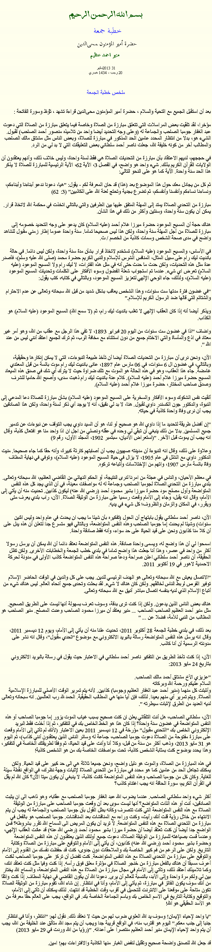 Text Box: بسم الله الرحمن الرحيمخطبة جمعة 
حضرة أمير المؤمنون ﻤﺤﻰالدين  منير احمد عظيم  2013مايو31
20 رجب ، 1434 هجريملخص خطبة الجمعةبعد أن استقبل الجميع مع التحية والسلام ، حضرة أمير المؤمنون ﻤﺤﻰالدين قراءة ﺗﺸﻬﺩ ، ﺗﯘﻈ وسورة الفاتحة :مؤخرا، لقد تلقيت بعض المراسلات التي تتعلق مبارزة من الصلاة وخاصة فيما يتعلق مبارزة من الصلاة التي دعوت عبد الغفار جومبا الصاحب والجماعة له (وعلى وجه التحديد أيضا واحد من تلاميذه منصور أحمد الصاحب) لقبول. الشيء هو، بدلا من انتظار المحدد عامين الحد المذكور في مبارزة للصلاة، وبعض الناس مثل مشتاق مالك الصاحب والمطالب آخر من كونه خليفة الله، جعلت ناصر أحمد سلطاني بعض التعليقات التي لا بد لي من الرد.

في حججهم، لديهم الاعتقاد بأن مبارزة من التحديات الصلاة هي فقط لسنة واحدة، وليس خلاف ذلك، وأنهم يعتقدون أن الولايات القرآن الكريم بذلك. شيء واحد هو واضح، في الفصل 3، الآية 62، الآية الرئيسية للمبارزة للصلاة لا يذكر هذا الحد سنة واحدة. الآية كما هو على النحو التالي:

ثم كل من يجادل معك حول هذا الموضوع بعد (هذا) قد حان المعرفة لكم - يقول: "هيا، دعونا ندعو أبناءنا وأبناءكم، ونساءنا نساءكم وأنفسنا وأنفسكم، ثم تضرع بجدية وتحتج لعنة الله على الكاذبين" (3: 62)

مبارزة من التحدي الصلاة يمتد إلى المهلة المتفق عليها بين الطرفين والتي بالتالي اتخذت في محكمة الله لاتخاذ قرار. يمكن أن يكون سنة واحدة، وسنتين وأكثر من ذلك في هذا الشأن.

هناك حجة أن المسيح الموعود حضرة ميرزا ​​غلام أحمد (عليه السلام) كان يدعو على وجه التحديد خصومه إلى مبارزة للصلاة من أجل المهلة سنة واحدة، ولكن هذا ليس صحيحا تماما. سنة واحدة عموما إطار زمني مقبول للشاهد واضح في مدى صحة الشخص وسمات كاذبة من الخصم / ث.

في الأساس، والمسيح الموعود (عليه السلام) تستخدم لاتخاذ قرار بشأن مدة سنة واحدة، ولكن ليس دائما. في حالة بانديت ليك رام على سبيل المثال، المنافس الشرس للإسلام والنبي الكريم حضرة محمد (صلى الله عليه وسلم)، فأصدر عدة مثل هذه التحديات، ولكن حدث ما حدث حتى أنه في مثل هذه الفترات، لا ليك رام ولا المسيح الموعود (عليه السلام) تعرض اي شيء. عندما تم استجواب شعلة الفضول وسوء الأفكار على الكلمات وتحديات المسيح الموعود (عليه السلام)، ولذلك، جاء الوحي الإلهي لتعزيز المسيح الموعود، وبالتالي في كتابه، كتب يقول:

"في غضون فترة مدتها ست سنوات، وهذا الشخص يعاقب بشكل شديد من قبل الله سبحانه وتعالى عن عدم الاحترام والشتائم التي قالها ضد الرسول الكريم للإسلام."

ويذكر أيضا أنه إذا كان العقاب الإلهي لا تغلب بانديت ليك رام، ثم (لا سمح الله) المسيح الموعود (عليه السلام) هو الكذاب.

واضاف "اذا في غضون ست سنوات من اليوم 20 فبراير 1893، لا تفي هذا الرجل مع عقاب من الله، وهو أمر غير معتاد في اذع والمأساة والتي الاختام جميع من دون استثناء مع مخافة الرب، ثم ترك الجميع اعتقد أنني ليس من عند الله ".

الآن، ونحن نرى أن مبارزة من التحديات الصلاة أيضا أن تأخذ طبيعة النبوءات، التي لا يمكن إنكارها وحقيقية، وبالتالي، في غضون ال 6 سنوات، في 06 مارس عام 1897، عانى بانديت ليك رام موت بائسة من قبل المعتدي غامضة. جاء هذا العقاب، وهو في هذه الحالة هو الموت مع تلك ضراوة حيث لا يترك أي شك في صدق هذه الميعاد المسيح حضرة ميرزا ​​غلام أحمد (عليه السلام). كلام عنة بانديت ليك رام ذهبت سدى، وأصبح الله حاميا للشرف وصدق صاحب المختار، حضرة ميرزا ​​غلام أحمد (عليه السلام).

ألقيت نفس الشكوك وسوء الأفكار والسخرية على المسيح الموعود (عليه السلام) بشأن مبارزة للصلاة دعا المدعي إلى النبوة، والدكتور جون الكسندر داوي لقبول. هنا، لا بد لي دقيق، أنه لا يوجد أي ذكر لسنة واحدة، ولكن هذا الصادقين يجب أن نرى وفاة واحدة كاذبة في حياته.

"إن أفضل طريقة لتحديد ما إذا داوي الله هو صحيح أو لنا، هو أن السيد داوي يجب التوقف عن نبوءات عن تدمير جميع المسلمين. بدلا من ذلك ينبغي أن تبقي لي وحده في عقله ونصلي من اجل ان اذا واحد منا هو افتعال كذبة، وقال انه يجب أن يموت قبل الآخر. "(استعراض الأديان، سبتمبر 1902، المجلد الأول، رقم 9)

وعلاوة على ذلك، وقال انه النبوءة أن مدينته صهيون يجب أن أصابتهم كارثة كبيرة، وأنه حقا كما جاء صحيحا. منيت الدكتور داوي مع الشلل في عام 1905، لا يزال في حياة المسيح الموعود (عليه السلام)، وتوفي في نهاية المطاف وفاة بائسة مارس 1907، واتهم من الإختلاسات وأتباعه تركوه.

في معظم الأحيان، والناس في عجلة من امرنا لنرى النتيجة، أو الحكم النهائي من القاضي العظيم، الله سبحانه وتعالى. بلدي مبارزة من التحدي الصلاة لجومبا الصاحب وجماعة له له مواصفات معينة، في أن الذي يجد كل هذه النفس المتواضعة وأول مصلح مود حضرة ميرزا ​​بشير محمود أحمد (رضي الله عنه) ليكون كذابين. تحديت منه أن يأتي إلى الأمام، وقال انه يقبل، وجاء إلى الأمام وقعت رسميا على مبارزة من الوثيقة الصلاة. الآن، راب بلدي يعرف متى ويقرر، في المكان والزمان والظروف؛ كل شيء في يديه.

الآن، ناصر أحمد سلطاني يقول بابتهاج أن الحول (تفكيره بأن شيئا ما يجب ان يحدث في عام واحد وليس اثنين سنوات) وشيئا لم يحدث إما جومبا الصاحب وهذه النفس المتواضعة، وبالتالي فهو متسرع جدا لتعلن أن هذه يدل على أن كلا منا كذابون ونحن على قيد الحياة على حد سواء، وأنه فقط صادقة واحدة.

اسمحوا لي أن هذا واضح له، ويسمى واحدة صادقة. هذه النفس المتواضعة نعتقد دائما أن الله يمكن أن يرسل رسولا أكثر من واحد في عصر، وهذا أنا جعلت هذا واضح تماما في بلدي خطب الجمعة والخطابات الأخرى. ولكن تظل الحقيقة، أن ناصر أحمد سلطاني اعلن صراحة ودعا صراحة هذه النفس المتواضعة كاذب الأولى في مدونة لحركة الاحمدية لاهور في 19 أكتوبر 2011.

"الاتصال يعيش مع الله سبحانه وتعالى هو الهدف الرئيسي للدين. يجب على كل والدين في الوقت الحاضر الإسلام توفير الفرص لربط الناس لخالقهم. ولكن كان هناك لا شيء. لقد بحثت وتحدى جميع أنحاء العالم. ليس هناك شيء من أتباع الإسلام الذي لديه بنفسه اتصال مباشر أنيق مع الله سبحانه وتعالى.

هناك بعض الناس الذين يدعون. ولكن إذا كنت ترى بدقة، وسوف تعرف بسهولة أنها ليست على الطريق الصحيح. مثل منير أحمد العظيم الصاحب الصاحب ... منير يعتقد أن ميرزا ​​محمود الصاحب وعدت المصلح. منير الصاحب هو المطالب من النبي للأمة، فضلا عن ... "

بعد ذلك، في بلدي خطبة الجمعة 28 أكتوبر 2011، تحديت علنا ​​منه أن يأتي إلى الأمام، ويوم 12 ديسمبر 2011، وقال انه يرسل هذه النفس المتواضعة رسالة بالبريد الالكتروني مع موضوع "تحدي مقبول"، وقال انه نشر على مدونته الرسمية أن أنا كاذب.

الآن، إذا كنت تأخذ الطريق من التفكير ناصر أحمد سلطاني في الاعتبار حيث يقول في رسالة بالبريد الالكتروني بتاريخ 24 مايو 2013:

"عزيزي الأخ مشتاق أحمد مالك الصاحب.
السلام عليكم ورحمة الله وبركاته
وأثبتت كل منهما (منير أحمد عبد الغفار العظيم وجومبا) كذابين. لأنه يتم تمرير الوقت الأصلي للمبارزة الإسلامية الصلاة. ويتم تمرير أي منهم بعيدا. لذلك، فإن أيا منها هي المطالب الحقيقية. الحمد لله رب العالمين. انه سبحانه وتعالى لديه العديد من الطرق لإثبات سيطرته ".

الآن، سلطاني الصاحب، هل أنت التلقائي يعلن ان كنت صحيح بسبب غياب الموت يزور إما جومبا الصاحب أو هذه النفس المتواضعة في غضون سنة واحدة؟ إذا كان هذا هو الخط الخاص بك في التفكير، ثم إذا أخذت فقط البريد الإلكتروني الخاص بك "التحدي مقبول" مؤرخة في 12 ديسمبر 2011 بعين الاعتبار (لأنك لم تأتي إلى الأمام وقعت على مبارزة مفتوحة من الصلاة دعوت جومبا الصاحب، جماعة له وسائر الناس الذين يعتقدون أنني كذاب)، ثم اليوم هو 31 مايو 2013، وذهب أكثر من سنة من قبل، وكلا أنا وأنت على قيد الحياة، ثم وفقا لطريقتك الخاصة في التفكير، وهذا يحدد بوضوح كنت بمثابة الشخص كاذبة، تحت مواصفات الخاصة بك من هو الشخص كاذبة!

في هذه المبارزة من الصلاة، والموت هو دليل واضح، ونحن جميعا ثلاثة هي الى حد كبير على قيد الحياة. ولكن يمكنك تجاهل الحد من عامين كما هو محدد في مبارزة من التحدي الصلاة لإثبات وجهة نظرك، في الواقع نقطة سيئة للغاية. وكان كل من جومبا الصاحب وهذه النفس المتواضعة كانت كاذبة، لا ينبغي أن يكون ميتا الآن؟ كان الله لم يقل في القرآن الكريم، سورة الحاقة انه يجب اغتنام كاذب؟

أكثر شيء واحد سلطاني الصاحب. عندما يضرب الله عبد الغفار جومبا الصاحب مع عقابه، وهو ذاهب الى ان يثبت الصادقين، أنت أو هذه الذات المتواضع؟ أنها ليست سوى بعد أن وقعت جومبا الصاحب على مبارزة من الوثيقة الصلاة مع هذه النفس المتواضعة التي كنت تتصرف وكأنه بطل القول بأن جومبا الصاحب والجماعة له يجب أن يتم الانتهاء من خلال رؤية قلت أنك رأيت، وكنت وراءه مع المناقشات بعد المناقشات. جومبا الصاحب هو بالفعل في مبارزة من التحدي الصلاة مع هذه النفس المتواضعة. لا تريد أن يكون المريض الى السماح الله تقرر بشروطه؟ فمن الواضح جدا أيضا أن كنت تعتقد أيضا أن حضرة ميرزا ​​بشير محمود أحمد (رضي الله عنه) قد عانت العقاب الإلهي، وعندما قمت بصياغته للمبارزة من الوثيقة الصلاة، دعوت جميع أولئك الذين يعتقدون أن هذه النفس المتواضعة وحضرة بشير محمود أحمد (رضي الله عنه) كذابون، أن يأتي إلى الأمام والتوقيع على مبارزة من الصلاة وكتابة التاريخ. ولكن على الرغم من فم كبير الخاصة بك والملاحقات دون جدوى، كنت قد حفظت نفسك من القدوم إلى الأمام والتوقيع على مبارزة من التحدي الصلاة مع هذه النفس المتواضعة. كنت تفضل أن تركز على جومبا الصاحب لكنت أعرف مسبقا أن هناك بالفعل مبارزة من خنجر الصلاة في مؤثرة معلق فوق رأسه. إذا كنت وفيا مثل كنت تعتقد انك، وكما تلاميذك أعتقد ذلك، وتأتي إلى الأمام في مجال مبارزة من الصلاة مع هذه النفس المتواضعة، والسماح الله يختار بين لي ولكم مرة واحدة وإلى الأبد، بالنسبة للعالم أن يرى. دعونا الله أن يكون القاضي في نهاية المطاف. إذا كنت واثقا من أنك سوف يكون الفائز في مبارزة، ثم يأتي إلى الأمام، وأنا في انتظار. إن شاء الله، تقوم مبارزة من الوثيقة الصلاة تكون متاحة على موقعنا على الانترنت للتحميل في أقرب وقت الخطبة قد انتهت. لذلك يمكنك أن تأتي إلى الأمام، والتوقيع وكتابة التاريخ في الاسم الخاص بك وباسم الجماعة الخاصة بك. في الواقع، يجب على العالم حقا معرفة من هو الأسد الحقيقي هو الله!

"يا واحد لإحياء الإيمان! وسوف يد الله العلوي ضرب لهم من حيث لا نعتقد ذلك. نقول لهم: "انتظر، وأنا في انتظار جنبا إلى جنب معكم." اليوم هو اقترب منه، في الواقع قريبة جدا ويجب أن يتم مجد الله متألق عند الخليفة من الله، يجب أن يتم واحد لإحياء الإيمان منير أحمد العظيم منتصرا على أعدائه. "(رؤيا من الله وردت في 29 مايو 2013)

قد جعل الله للصدق واضحة صحيح وتقليل لنفض الغبار منها الكاذبة والافتراءات بهم! امين. 