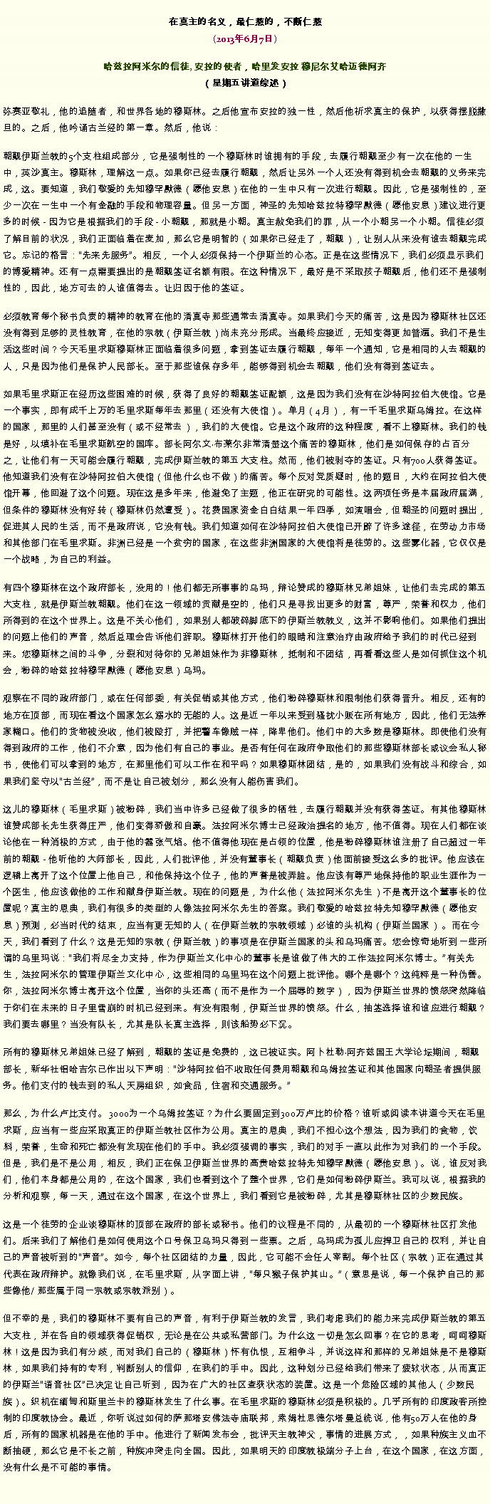 Text Box: 在真主的名义，最仁慈的，不断仁慈(2013年6月7日)
 哈兹拉阿米尔的信徒, 安拉的使者，哈里发安拉 穆尼尔艾哈迈德阿齐（星期五讲道综述）弥赛亚敬礼，他的追随者，和世界各地的穆斯林。之后他宣布安拉的独一性，然后他祈求真主的保护，以获得摆脱撒旦的。之后，他吟诵古兰经的第一章。然后，他说：朝觐伊斯兰教的5个支柱组成部分，它是强制性的一个穆斯林时谁拥有的手段，去履行朝觐至少有一次在他的一生中，英沙真主。穆斯林，理解这一点。如果你已经去履行朝觐，然后让另外一个人还没有得到机会去朝觐的义务来完成，这。要知道，我们敬爱的先知穆罕默德（愿他安息）在他的一生中只有一次进行朝觐。因此，它是强制性的，至少一次在一生中一个有金融的手段和物理容量。但另一方面，神圣的先知哈兹拉特穆罕默德（愿他安息）建议进行更多的时候 - 因为它是根据我们的手段 - 小朝觐，那就是小朝。真主赦免我们的罪，从一个小朝另一个小朝。信徒必须了解目前的状况，我们正面临着在麦加，那么它是明智的（如果你已经走了，朝觐），让别人从来没有谁去朝觐完成它。忘记的格言：先来先服务。相反，一个人必须保持一个伊斯兰的心态。正是在这些情况下，我们必须显示我们的博爱精神。还有一点需要提出的是朝觐签证名额有限。在这种情况下，最好是不采取孩子朝觐后，他们还不是强制性的，因此，地方可去的人谁值得去。让归因于他的签证。

必须教育每个秘书负责的精神的教育在他的清真寺那些通常去清真寺。如果我们今天的痛苦，这是因为穆斯林社区还没有得到足够的灵性教育，在他的宗教（伊斯兰教）尚未充分形成。当最终应接近，无知变得更加普遍。我们不是生活这些时间？今天毛里求斯穆斯林正面临着很多问题，拿到签证去履行朝觐，每年一个通知，它是相同的人去朝觐的人，只是因为他们是保护人民部长。至于那些谁保存多年，能够得到机会去朝觐，他们没有得到签证去。

如果毛里求斯正在经历这些困难的时候，获得了良好的朝觐签证配额，这是因为我们没有在沙特阿拉伯大使馆。它是一个事实，即有成千上万的毛​​里求斯每年去那里（还没有大使馆）。单月（4月），有一千毛里求斯乌姆拉。在这样的国家，那里的人们甚至没有（或不经常去），我们的大使馆。它是这个政府的这种程度，看不上穆斯林。我们的钱是好，以填补在毛里求斯航空的国库。部长阿尔文布莱尔非常清楚这个痛苦的穆斯林，他们是如何保存的占百分之，让他们有一天可能会履行朝觐，完成伊斯兰教的第五大支柱。然而，他们被剥夺的签证。只有700人获得签证。他知道我们没有在沙特阿拉伯大使馆（但他什么也不做）的痛苦。每个反对党质疑时，他的题目，大约在阿拉伯大使馆开幕，他回避了这个问题。现在这是多年来，他避免了主题，他正在研究的可能性。这两项任务是本届政府届满，但条件的穆斯林没有好转（穆斯林仍然遭受）。花费国家资金白白结果一年四季，如演唱会，但朝圣的问题时提出，促进其人民的生活，而不是政府说，它没有钱。我们知道如何在沙特阿拉伯大使馆已开辟了许多途径，在劳动力市场和其他部门在毛里求斯。非洲已经是一个贫穷的国家，在这些非洲国家的大使馆将是徒劳的。这些雾化器，它仅仅是一个战略，为自己的利益。

有四个穆斯林在这个政府部长，没用的！他们都无所事事的乌玛，辩论赞成的穆斯林兄弟姐妹，让他们去完成的第五大支柱，就是伊斯兰教朝觐。他们在这一领域的贡献是空的，他们只是寻找出更多的财富，尊严，荣誉和权力，他们所得到的在这个世界上。这是不关心他们，如果别人都破碎脚底下的伊斯兰教教义，这并不影响他们。如果他们提出的问题上他们的声音，然后总理会告诉他们辞职。穆斯林打开他们的眼睛和注意治疗由政府给予我们的时代已经到来。您穆斯林之间的斗争，分裂和对待你的兄弟姐妹作为非穆斯林，抵制和不团结，再看看这些人是如何抓住这个机会，粉碎的哈兹拉特穆罕默德（愿他安息）乌玛。

观察在不同的政府部门，或在任何部委，有关促销或其他方式，他们粉碎穆斯林和限制他们获得晋升。相反，还有的地方在顶部，而现在看这个国家怎么溺水的无能的人。这是近一年以来受到骚扰小贩在所有地方，因此，他们无法养家糊口。他们的货物被没收，他们被殴打，并把警车像贼一样，降卑他们。他们中的大多数是穆斯林。即使他们没有得到政府的工作，他们不介意，因为他们有自己的事业。是否有任何在政府争取他们的那些穆斯林部长或议会私人秘书，使他们可以拿到的地方，在那里他们可以工作在和平吗？如果穆斯林团结，是的，如果我们没有战斗和综合，如果我们坚守以古兰经，而不是让自己被划分，那么没有人能伤害我们。

这儿的穆斯林（毛里求斯）被粉碎，我们当中许多已经做了很多的牺牲，去履行朝觐并没有获得签证。有其他穆斯林谁赞成部长先生获得庄严，他们变得​​骄傲和自豪。法拉阿米尔博士已经政治提名的地方，他不值得。现在人们都在谈论他在一种消极的方式，由于他的嚣张气焰。他不值得他现在是占领的位置，他是粉碎穆斯林谁注册了自己超过一年前的朝觐 - 他听他的大师部长，因此，人们批评他，并没有董事长（朝觐负责）他面前接受这么多的批评。他应该在逻辑上离开了这个位置上他自己，和他保持这个位子，他的声誉是被弄脏。他应该有尊严地保持他的职业生涯作为一个医生，他应该做他的工作和献身伊斯兰教。现在的问题是，为什么他（法拉阿米尔先生）不是离开这个董事长的位置呢？真主的恩典，我们有很多的类型的人像法拉阿米尔先生的答案。我们敬爱的哈兹拉特先知穆罕默德（愿他安息）预测，必当时代的结束，应当有更无知的人（在伊斯兰教的宗教领域）必谁的头机构（伊斯兰国家） 。而在今天，我们看到了什么？这是无知的宗教（伊斯兰教）的事项是在伊斯兰国家的头和乌玛痛苦。您会惊奇地听到一些所谓的乌里玛说：我们将尽全力支持，作为伊斯兰文化中心的董事长是谁做了伟大的工作法拉阿米尔博士。有关先生，法拉阿米尔的管理伊斯兰文化中心，这些相同的乌里玛在这个问题上批评他。哪个是哪个？这纯粹是一种伪善。你，法拉阿米尔博士离开这个位置，当你的头还高（而不是作为一个屈辱的数字），因为伊斯兰世界的愤怒突然降临于你们在未来的日子里雪崩的时机已经到来。有没有限制，伊斯兰世界的愤怒。什么，抽签选择谁和谁应进行朝觐？我们要去哪里？当没有队长，尤其是队长真主选择，则该船势必下沉。

所有的穆斯林兄弟姐妹已经了解到，朝觐的签证是免费的，这已被证实。阿卜杜勒阿齐兹国王大学论坛期间，朝觐部长，新华社铝哈吉尔已作出以下声明：沙特阿拉伯不收取任何费用朝觐和乌姆拉签证和其他国家向朝圣者提供服务。他们支付的钱去到的私人天房组织，如食品，住宿和交通服务。

那么，为什么卢比支付。 3000为一个乌姆拉签证？为什么要固定到300万卢比的价格？谁听或阅读本讲道今天在毛里求斯，应当有一些应采取真正的伊斯兰教社区作为公用。真主的恩典，我们不担心这个想法，因为我们的食物，饮料，荣誉，生命和死亡都没有发现在他们的手中。我必须强调的事实，我们的对手一直以此作为对我们的一个手段。但是，我们是不是公用，相反，我们正在保卫伊斯兰世界的高贵哈兹拉特先知穆罕默德（愿他安息）。说，谁反对我们，他们本身都是公用的，在这个国家，我们也看到这个了整个世界，它们是如何粉碎伊斯兰。我可以说，根据我的分析和观察，每一天，通过在这个国家，在这个世界上，我们看到它是被粉碎，尤其是穆斯林社区的少数民族。

这是一个徒劳的企业谈穆斯林的顶部在政府的部长或秘书。他们的议程是不同的，从最初的一个穆斯林社区打发他们。后来我们了解他们是如何使用这个口号保卫乌玛只得到一些票。之后，乌玛成为孤儿应捍卫自己的权利，并让自己的声音被听到的声音。如今，每个社区团结的力量，因此，它可能不会任人宰割。每个社区（宗教）正在通过其代表在政府辩护。就像我们说，在毛里求斯，从字面上讲，每只猴子保护其山。（意思是说，每一个保护自己的那些像他/ 那些属于同一宗教或宗教派别）。

但不幸的是，我们的穆斯林不要有自己的声音，有利于伊斯兰教的发言，我们考虑我们的能力来完成伊斯兰教的第五大支柱，并在各自的领域获得促销权，无论是在公共或私营部门。为什么这一切是怎么回事？在它的思考，呵呵穆斯林！这是因为我们有分歧，而对我们自己的（穆斯林）怀有仇恨，互相争斗，并说这样和那样的兄弟姐妹是不是穆斯林，如果我们持有的专利，判断别人的信仰，在我们的手中。因此，这种划分已经给我们带来了疲软状态，从而真正的伊斯兰语音社区已决定让自己听到，因为在广大的社区查获状态的装置。这是一个危险区域的其他人（少数民族）。织机在缅甸和斯里兰卡的穆斯林发生了什么事。在毛里求斯的穆斯林必须是积极的。几乎所有的印度政客所控制的印度教协会。最近，你听说过如何的萨那塔安佛法寺庙联邦，索姆杜思德尔塔曼总统说，他有50万人在他的身后，所有的国家机器是在他的手中。他进行了新闻发布会，批评天主教神父，事情的进展方式，，如果种族主义血不断抽硬，那么它是不长之前，种族冲突走向全国。因此，如果明天的印度教极端分子上台，在这个国家，在这方面，没有什么是不可能的事情。

