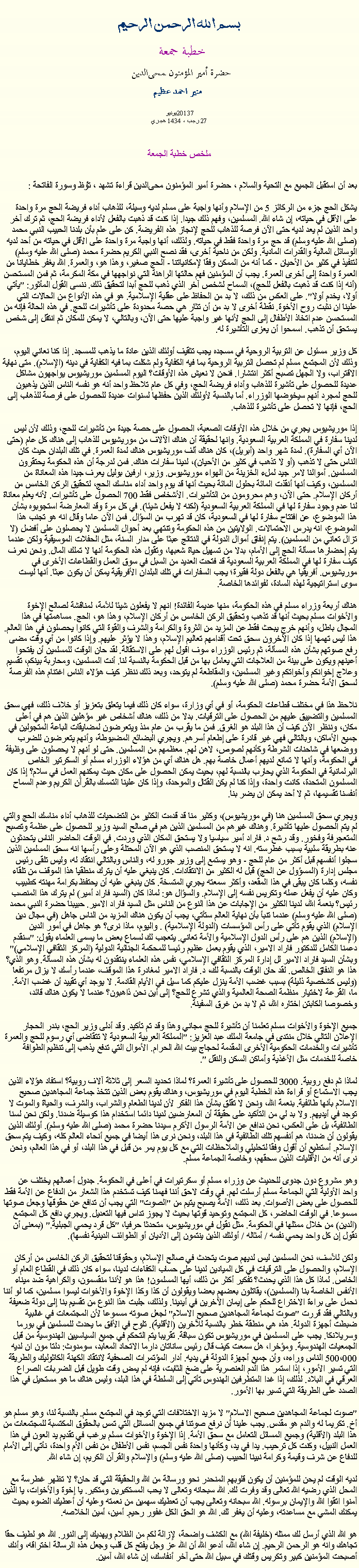 Text Box: بسم الله الرحمن الرحيمخطبة جمعة 
حضرة أمير المؤمنون ﻤﺤﻰالدين  منير احمد عظيم2013يونيو 7 
27 رجب ، 1434 هجريملخص خطبة الجمعةبعد أن استقبل الجميع مع التحية والسلام ، حضرة أمير المؤمنون ﻤﺤﻰالدين قراءة ﺗﺸﻬﺩ ، ﺗﯘﻈ وسورة الفاتحة :
يشكل الحج جزء من الركائز 5 من الإسلام وأنها واجبة على مسلم لديه وسيلة، للذهاب أداء فريضة الحج مرة واحدة على الأقل في حياته، إن شاء الله. المسلمين، وفهم ذلك جيدا. إذا كنت قد ذهبت بالفعل لأداء فريضة الحج، ثم ترك آخر واحد الذين لم يعد لديه حتى الآن فرصة للذهاب للحج لإنجاز هذه الفريضة. كن على علم بأن بلدنا الحبيب النبي محمد (صلى الله عليه وسلم) قد حج مرة واحدة فقط في حياته. ولذلك، أنها واجبة مرة واحدة على الأقل في حياته من أحد لديه الوسائل المالية والقدرات المادية. ولكن من ناحية أخرى، فقد نصح النبي الكريم حضرة محمد (صلى الله عليه وسلم) لتنفيذ في كثير من الأحيان - كما أنه من الممكن وفقا لإمكانياتنا - الحج صغير، وهذا هو، والعمرة. الله يغفر خطايانا من العمرة واحدة إلى أخرى العمرة. يجب أن المؤمنين فهم حالتها الراهنة التي نواجهها في مكة المكرمة، ثم فمن المستحسن (أنه إذا كنت قد ذهبت بالفعل للحج)، السماح لشخص آخر الذي ذهب للحج أبدا لتحقيق ذلك. ننسى القول المأثور: "يأتي أولا، يخدم أولا". على العكس من ذلك، لا بد من الحفاظ على عقلية الإسلامية. هو في هذه الأنواع من الحالات التي علينا ان نثبت روح الأخوة. نقطة أخرى لا بد من أن تثار هي حصة محدودة على تأشيرات للحج. في هذه الحالة فإنه من المستحسن عدم اتخاذ الأطفال إلى الحج لأنها غير واجبة عليها حتى الآن، وبالتالي، لا يمكن للمكان ثم انتقل إلى شخص يستحق أن تذهب. اسمحوا أن يعزى التأشيرة له.

كل وزير مسئول عن التربية الروحية في مسجده يجب تثقيف أولئك الذين عادة ما يذهب للمسجد. إذا كنا نعاني اليوم، وذلك لأن المجتمع مسلم لم تحصل التربية الروحية بما فيه الكفاية ولم شكلت بما فيه الكفاية في دينه (الإسلام). متى نهاية الاقتراب، ولا الجهل تصبح أكثر انتشارا. فنحن لا نعيش هذه الأوقات؟ اليوم المسلمين موريشيوس يواجهون مشاكل عديدة للحصول على تأشيرة للذهاب وأداء فريضة الحج، وفي كل عام تلاحظ واحد أنه هو نفسه الناس الذين يذهبون للحج لمجرد أنهم سيخوضها الوزراء. أما بالنسبة لأولئك الذين حفظها لسنوات عديدة للحصول على فرصة للذهاب إلى الحج، فإنها لا تحصل على تأشيرة للذهاب.

إذا موريشيوس يجري من خلال هذه الأوقات الصعبة، الحصول على حصة جيدة من تأشيرات للحج، وذلك لأن ليس لدينا سفارة في المملكة العربية السعودية. وانها لحقيقة أن هناك الآلاف من موريشيوس للذهاب إلى هناك كل عام (حتى الآن أي السفارة). لمدة شهر واحد (أبريل)، كان هناك ألف موريشيوس هناك لمدة العمرة. في تلك البلدان حيث كان الناس حتى لا تذهب (أو لا تذهب في كثير من الأحيان)، لدينا سفارات هناك. فمن لدرجة أن هذه الحكومة يحتقرون المسلمين. أموالنا لامر جيد لملء الخزينة من الهواء موريشيوس. وزير، ارفين بوليل يعرف جيدا هذه المعاناة من المسلمين، وكيف أنها أنقذت المائة بحلول المائة بحيث أنها قد يوم واحد أداء مناسك الحج، لتحقيق الركن الخامس من أركان الإسلام. حتى الآن، وهم محرومون من التأشيرات. الأشخاص فقط 700 الحصول على تأشيرات. لأنه يعلم معاناة لنا عدم وجود سفارة لها في المملكة العربية السعودية (لكنه لا يفعل شيئا). في كل مرة وقد المعارضة استجوبوه بشأن هذا الموضوع، عن افتتاح سفارة لها في السعودية، كان قد تهرب من السؤال. فمن الآن عاما وقال انه هو تجنب هذا الموضوع، انه يدرس الاحتمالات. الولايتين من هذه الحكومة وتنتهي بعد أحوال المسلمين لا يحصلون على أفضل (لا تزال تعاني من المسلمين). يتم إنفاق أموال الدولة في النتائج عبثا على مدار السنة، مثل الحفلات الموسيقية ولكن عندما يتم إحضارها مسألة الحج إلى الأمام، بدلا من تسهيل حياة شعبها، وتقول هذه الحكومة أنها لا تملك المال. ونحن نعرف كيف سفارة لها في المملكة العربية السعودية قد فتحت العديد من السبل في سوق العمل والقطاعات الأخرى في موريشيوس. أفريقيا هي بالفعل دولة فقيرة؛ يجب السفارات في تلك البلدان الأفريقية يمكن أن يكون عبثا. أنها ليست سوى استراتيجية لهذه السادة، لفوائدها الخاصة.

هناك أربعة وزراء مسلم في هذه الحكومة، منها عديمة الفائدة! انهم لا يفعلون شيئا للأمة، لمناقشة لصالح الإخوة والأخوات مسلم بحيث أنها قد تذهب وتحقيق الركن الخامس من أركان الإسلام، وهذا هو، الحج. مساهمتها في هذا المجال باطل، وأنهم خرج يبحث فقط عن المزيد من الثروة والكرامة والشرف والقوة التي كانوا يحصلون في هذا العالم. هذا ليس تهمها إذا كان الآخرون سحق تحت أقدامهم تعاليم الإسلام، وهذا لا يؤثر عليهم. وإذا كانوا من أي وقت مضى رفع صوتهم بشأن هذه المسألة، ثم رئيس الوزراء سوف اقول لهم على الاستقالة. لقد حان الوقت للمسلمين أن يفتحوا أعينهم ويكون على بينة من العلاجات التي يعامل بها من قبل الحكومة بالنسبة لنا. أنت المسلمين، ومحاربة بينكم، تقسيم وعلاج إخوانكم وأخواتكم وغير المسلمين، والمقاطعة لم يتوحد، وبعد ذلك ننظر كيف هؤلاء الناس اغتنام هذه الفرصة لسحق الأمة حضرة محمد (صلى الله عليه وسلم).

نلاحظ هذا في مختلف قطاعات الحكومة، أو في أي وزارة، سواء كان ذلك فيما يتعلق بتعزيز أو خلاف ذلك، فهي سحق المسلمين والتضييق عليهم من الحصول على الترقيات. بدلا من ذلك، هناك أشخاص غير مؤهلين الذين هم في أعلى مكان، وننظر الآن كيف أن هذا البلد هو الغرق. فمن ما يقرب من عام منذ ويتعرضون لمضايقات الباعة المتجولين في جميع الأماكن، وبالتالي فهي غير قادرة على إطعام أسرهم. ويجري البضائع المضبوطة، وأنهم يتعرضون للضرب ووضعها في شاحنات الشرطة وكأنهم لصوص، لاهن لهم. معظمهم من المسلمين. حتى لو أنهم لا يحصلون على وظيفة في الحكومة، وأنها لا تمانع لديهم أعمال خاصة بهم. هل هناك أي من هؤلاء الوزراء مسلم أو السكرتير الخاص البرلمانية في الحكومة الذي يحارب بالنسبة لهم، بحيث يمكن الحصول على مكان حيث يمكنهم العمل في سلام؟ إذا كان المسلمون المتحدة، كانت واحدة، وإذا كنا لم يكن القتال والموحدة، وإذا كان علينا التمسك بالقرآن الكريم وعدم السماح أنفسنا تقسيمها، ثم لا أحد يمكن ان يضر بنا.

ويجري سحق المسلمين هنا (في موريشيوس)، وكثير منا قد قدمت الكثير من التضحيات للذهاب أداء مناسك الحج والتي لم يتم الحصول عليها تأشيرة. وهناك غيرهم من المسلمين الذين هم في صالح السيد وزير للحصول على عظمة وتصبح المتعجرفة وفخور. وقد رشح د. فاراد أمير سياسيا ولا يستحق المكان الذي وردت. في الوقت الحاضر الناس يتحدثون عنه بطريقة سلبية بسبب غطرسته. انه لا يستحق المنصب الذي هو الآن المحتلة وعلى رأسها انه سحق المسلمين الذين سجلوا أنفسهم قبل أكثر من عام للحج - وهو يستمع إلى وزير جورو له، والناس وبالتالي انتقاد له، وليس تلقى رئيس مجلس إدارة (المسؤول عن الحج) قبل له الكثير من الانتقادات. كان ينبغي عليه أن يترك منطقيا هذا الموقف من تلقاء نفسه، وكلما كان يبقى في هذا المقعد، وأكثر سمعته يجري المتسخة. كان ينبغي عليه أن يحتفظ بكرامة مهنته كطبيب وكان عليه أن يفعل عمله وتكريس نفسه إلى الإسلام. والسؤال هو: لماذا كان (السيد فاراد أمير) لم يترك هذا المنصب رئيس؟ بنعمة الله، لدينا الكثير من الإجابات عن هذا النوع من الناس مثل السيد فاراد الامير. حبيبنا حضرة النبي محمد (صلى الله عليه وسلم) عندما تنبأ بأن نهاية العالم ستأتي، يجب أن يكون هناك المزيد من الناس جاهل (في مجال دين الإسلام) الذي يقوم تأتي على رأس المؤسسات (الدولة الإسلامية) . واليوم، ماذا نرى؟ هو جاهل في أمور الدين (الإسلام) الذين هم على رأس الدول الإسلامية والأمة تعاني. يتعجب لك لسماع بعض ما يسمى العلماء يقول: "سنقدم دعمنا الكامل للدكتور فاراد الامير، الذي يقوم بعمل عظيم رئيسا للمحكمة الجنائية الدولية (المركز الثقافي الإسلامي)" وبشأن السيد فاراد الامير لل إدارة المركز الثقافي الإسلامي، نفس هذه العلماء ينتقدون له بشأن هذه المسألة. وهو الذي؟ هذا هو النفاق الخالص. لقد حان الوقت بالنسبة لك، د. فاراد الامير لمغادرة هذا الموقف، عندما رأسك لا يزال مرتفعا (وليس كشخصية ذليلة) بسبب غضب الأمة ينزل عليكم كما سيل في الأيام القادمة. لا يوجد أي تقييد أن غضب الأمة. ما، القرعة لاختيار منظمة الصحة العالمية والذي تشرع للحج؟ إلى أين نحن ذاهبون؟ عندما لا يكون هناك قائد، وخصوصا الكابتن اختاره الله، ثم لا بد من غرق السفينة.

جميع الإخوة والأخوات مسلم تعلمنا أن تأشيرة للحج مجاني وهذا وقد تم تأكيد. وقد أدلى وزير الحج، بندر الحجار الإعلان التالي خلال منتدى في جامعة الملك عبد العزيز: "المملكة العربية السعودية لا تتقاضى أي رسوم للحج والعمرة تأشيرات والخدمات الحكومية الأخرى المقدمة لحجاج بيت الله الحرام. الأموال التي تدفع يذهب إلى تنظيم الطوافة خاصة للخدمات مثل الأغذية وأماكن السكن والنقل ".

لماذا ثم دفع روبية. 3000 للحصول على تأشيرة العمرة؟ لماذا تحديد السعر إلى ثلاثة آلاف روبية؟ استفاد هؤلاء الذين يجب الاستماع أو قراءة هذه الخطبة اليوم في موريشيوس، وهناك يقوم بعض الذين تتخذ جماعة المجاهدين صحيح الاسلام بأنها طائفية. بنعمة الله، ونحن لا تقلق بشأن هذا الفكر لأن لدينا الطعام والشراب، والشرف، والحياة والموت لا توجد في أيديهم. ولا بد لي من التأكيد على حقيقة أن المعارضين لدينا دائما استخدام هذا كوسيلة ضدنا. ولكن نحن لسنا الطائفية، بل على العكس، نحن ندافع عن الأمة الرسول الأكرم سيدنا حضرة محمد (صلى الله عليه وسلم). أولئك الذين يقولون أن ضدنا، هم أنفسهم تلك الطائفية في هذا البلد، ونحن نرى هذا أيضا في جميع أنحاء العالم كله، وكيف يتم سحق الإسلام. أستطيع أن أقول وفقا لتحليلي والملاحظات التي مع كل يوم يمر من قبل في هذا البلد، أو في هذا العالم، ونحن نرى أنه من الأقليات الذين سحقهم، وخاصة الجماعة مسلم.

وهو مشروع دون جدوى للحديث عن وزراء مسلم أو سكرتيرات في أعلى في الحكومة. جدول أعمالهم يختلف عن واحد الأولية التي الجماعة مسلم أرسلت لهم. في وقت لاحق أننا فهمنا كيف تستخدم هذا الشعار من الدفاع عن الأمة فقط للحصول على بعض الأصوات. بعد ذلك، الأمة يصبح يتيم من "الصوت" التي يجب أن تدافع عن حقوقها وجعل صوتها مسموعا. في الوقت الحاضر، كل المجتمع وتوحيد قوتها بحيث لا يجوز تداس فيها التعديل. ويجري دافع كل المجتمع (الدين) من خلال ممثلها في الحكومة. مثل نقول في موريشيوس، متحدثا حرفيا، "كل قرد يحمي الجبلية." (بمعنى أن نقول إن كل واحد يحمي نفسه / أمثاله / أولئك الذين ينتمون إلى الأديان أو الطوائف الدينية نفسها).

ولكن للأسف، نحن المسلمين ليس لديهم صوت يتحدث في صالح الإسلام، وحقوقنا لتحقيق الركن الخامس من أركان الإسلام، والحصول على الترقيات في كل الميادين لدينا على حساب الكفاءات لدينا، سواء كان ذلك في القطاع العام أو الخاص. لماذا كل هذا الذي يحدث؟ تفكير أكثر من ذلك، أيها المسلمون! هذا هو لأننا منقسمون، والكراهية ضد ميناء الأنفس الخاصة بنا (المسلمين)، يقاتلون بعضهم بعضا ويقولون أن كذا وكذا الإخوة والأخوات ليسوا مسلمين، كما لو أننا نحمل على براءة الاختراع للحكم على إيمان الآخرين في أيدينا. ولذلك، جلبت هذا النوع من تقسيم بنا إلى دولة ضعيفة وبالتالي فقد قررت "صوت لجماعة المجاهدين صحيح الاسلام" لجعل صوته مسموعا لأن المجتمعات في غالبية ضبطت أجهزة الدولة. هذه هي منطقة خطر بالنسبة للآخرين (الأقلية). تلوح في الأفق ما يحدث للمسلمين في بورما وسريلانكا. يجب على المسلمين في موريشيوس تكون سباقة. تقريبا يتم التحكم في جميع السياسيين الهندوسية من قبل الجمعيات الهندوسية. ومؤخرا، هل سمعت كيف قال رئيس ساناتان دارما الاتحاد المعابد، سومدوث: دلتا مون ان لديه 500،000 الناس وراءه، وأن جميع أجهزة الدولة في يديه. أدار المؤتمرات الصحفية لانتقاد الكهنة الكاثوليك والطريقة التي تسير الأمور، إذا استمر هذا الدم العنصرية على ضخ الثابت، فإنه لم يمض وقت طويل قبل الضربات الصراع العرقي في البلاد. لذلك، إذا غدا المتطرفين الهندوس تأتي إلى السلطة في هذا البلد، وليس هناك ما هو مستحيل في هذا الصدد على الطريقة التي تسير بها الأمور.

"صوت لجماعة المجاهدين صحيح الاسلام" لا مزيد الاختلافات التي توجد في المجتمع مسلم. بالنسبة لنا، وهو مسلم هو أخ. تكريما له والدم هو مقدس. يجب علينا أن نرفع صوتنا في جميع المسائل التي تمس بالحقوق المكتسبة للمجتمعات من هذا البلد (الأقلية) وجميع المسائل التعامل مع سحق الأمة. إذا الإخوة والأخوات مسلم يرغب في تقديم يد العون في هذا العمل النبيل، وكنت كل ترحيب. يدا في يد، وكأنها واحدة نفس الجسم، نفس الأطفال من نفس الأم واحدة، نأتي إلى الأمام للدفاع عن شرف وقيمة وكرامة نبينا الحبيب (صلى الله عليه وسلم) والإسلام والقرآن الكريم، إن شاء الله.

لديه الوقت لم يحن للمؤمنين أن يكون قلوبهم المنحدر نحو ورسالة من الله والحقيقة التي قد حان؟ لا تظهر غطرسة مع المحل الذي رضيه الله تعالى وقد وفرت لك. الله سبحانه وتعالى لا يحب المستكبرين ومتكبر. يا إخوة والأخوات، يا الذين آمنوا اتقوا الله والإيمان برسوله. الله سبحانه وتعالى يجب أن تعطيك سهمين من نعمته وعليه أن أعطيك الضوء بحيث يمكنك المشي مع مساعدته، وعليه أن يغفر لك. الله هو الحق الكل غفور رحيم. أمين، أمين الخلاصه.

هو الله الذي أرسل لك ممثله (خليفة الله) مع الكشف واضحة، لإزالة لكم من الظلام ويهديك إلى النور. الله هو لطيف حقا تجاهك وانه هو الرحمن الرحيم. إن شاء الله، أدعو الله أن الله عز وجل يفتح كل قلب وجعل هذه الرسالة اختراقه، وأنك أصبحت المؤمنين كبير وتكريس وقتك في سبيل الله حتى آخر أنفاسك، إن شاء الله، آمين. 